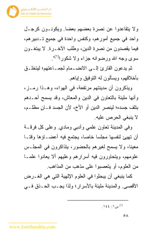 ‫ﻭﻻ ﻴﺘﻘﺎﻋﺩﻭﺍ ﻋﻥ ﻨﺼﺭﺓ ﺒﻌﻀﻬﻡ ﺒﻌﻀﺎ. ﻭﻴﻜﻭﻨـﻭﻥ ﻜﺭﺠـل‬
      ‫ﻭﺍﺤﺩ ﻓﻲ ﺠﻤﻴﻊ ﺃﻤﻭﺭﻫﻡ، ﻭﻜﻨﻔﺱ ﻭﺍﺤﺩﺓ ﻓﻲ ﺠﻤﻴﻊ ﺘـﺩﺒﻴﺭﻫﻡ،‬
      ‫ﻓﻴﻤﺎ ﻴﻘﺼﺩﻭﻥ ﻤﻥ ﻨﺼﺭﺓ ﺍﻟﺩﻴﻥ، ﻭﻁﻠﺏ ﺍﻵﺨـﺭﺓ. ﻻ ﻴﺒﺘﻐـﻭﻥ‬
                  ‫ﺴﻭﻯ ﻭﺠﻪ ﺍﷲ ﻭﺭﻀﻭﺍﻨﻪ ﺠﺯﺍﺀ ﻭﻻ ﺸﻜﻭﺭﺍ)١(".‬
      ‫ﺜﻡ ﻴﺩﻋﻭﻥ ﺍﻟﻘﺎﺭﺉ ﺇﻟـﻰ ﺍﻻﻨﻀـﻤﺎﻡ ﻟﺠﻤـﺎﻋﺘﻬﻡ؛ ﻟﻴﺘﺨﻠـﻕ‬
                           ‫ﺒﺄﺨﻼﻗﻬﻡ، ﻭﻴﺴﺄﻟﻭﻥ ﻟﻪ ﺍﻟﺘﻭﻓﻴﻕ ﻭﺇﻴﺎﻫﻡ.‬
      ‫ﻭﻴﺫﻜﺭﻭﻥ ﺃﻥ ﻤﺩﻴﻨﺘﻬﻡ ﻤﺭﺘﻔﻌﺔ، ﻓﻲ ﺍﻟﻬﻭﺍﺀ، ﻭﻫـﺫﺍ ﺭﻤـﺯ،‬
      ‫ﻭﺃﻨﻬﺎ ﻤﻠﻴﺌﺔ ﺒﺎﻟﺘﻌﺎﻭﻥ ﻓﻲ ﺍﻟﺩﻴﻥ ﻭﺍﻟﻤﻌﺎﺵ، ﻭﻗﺩ ﻴﺴﻤﺢ ﺃﺤـﺩﻫﻡ‬
      ‫ﺒﺘﻠﻑ ﺠﺴﺩﻩ؛ ﻟﻴﻨﺼﺭ ﺍﻟﺩﻴﻥ ﺃﻭ ﺍﻷﺥ، ﻷﻥ ﺍﻟﺠﺴﺩ ﻓـﺎﻥ ﻤﻅﻠـﻡ،‬
             ‫ٍ‬
                                       ‫ﻻ ﻴﻨﺒﻐﻲ ﺍﻟﺤﺭﺹ ﻋﻠﻴﻪ.‬
      ‫ﻭﻓﻲ ﺍﻟﻤﺩﻴﻨﺔ ﺘﻌﺎﻭﻥ ﻋﻠﻤﻲ ﻭﺃﺩﺒﻲ ﻭﻤﺎﺩﻱ. ﻭﻋﻠﻰ ﻜل ﻓﺭﻗـﺔ‬
      ‫ﺃﻥ ﺘﻬﻴﺊ ﻟﻨﻔﺴﻬﺎ ﻤﺠﻠﺴﺎ ﺨﺎ ‪‬ﺎ، ﻴﺠﺘﻤﻊ ﻓﻴﻪ ﺃﻋﻀـﺎﺅﻫﺎ ﻭﻗﺘـﺎ‬
                                 ‫ﺼ‬
      ‫ﻤﻌﻴﻨﺎ، ﻭﻻ ﻴﺴﻤﺢ ﻟﻐﻴﺭﻫﻡ ﺒﺎﻟﺤﻀﻭﺭ، ﻴﺘﺫﺍﻜﺭﻭﻥ ﻓﻲ ﺍﻟﻤﺠﻠـﺱ‬
      ‫ﻋﻠﻭﻤﻬﻡ، ﻭﻴﺘﺤﺎﻭﺭﻭﻥ ﻓﻴﻪ ﺃﺴﺭﺍﺭﻫﻡ ﻭﻋﻠﻴﻬﻡ ﺃﻻ ﻴﻌﺎﺩﻭﺍ ﻋﻠﻤـﺎ‬
                ‫ﻤﻥ ﺍﻟﻌﻠﻭﻡ، ﺃﻭ ﻴﺘﻌﺼﺒﻭﺍ ﻋﻠﻰ ﻤﺫﻫﺏ ﻤﻥ ﺍﻟﻤﺫﺍﻫﺏ.‬
      ‫ﻜﻤﺎ ﻴﻨﺒﻐﻲ ﺃﻥ ﻴﺒﺤﺜﻭﺍ ﻓﻲ ﺍﻟﻌﻠﻭﻡ ﺍﻹﻟﻬﻴﺔ ﺍﻟﺘﻲ ﻫﻲ ﺍﻟﻐـﺭﺽ‬
      ‫ﺍﻷﻗﺼﻰ. ﻭﺍﻟﻤﺩﻴﻨﺔ ﻤﻠﻴﺌﺔ ﺒﺎﻷﺴﺭﺍﺭ؛ ﻭﻟﺫﺍ ﻴﺠـﺏ ﺍﻟﺤـﺫﻕ ﻓـﻲ‬


                                                      ‫)١(‬
                                           ‫ﺱ١: ٤٤١.‬

                                                            ‫٨٥‬

‫‪www.kotobarabia.com‬‬
 