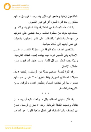 ‫ﺍﻟﻤﺘﻘﺩﻤﻭﻥ ﺯﻤﻨﻴﺎ ﻭﺍﻀﻌﻭ ﺍﻟﺭﺴﺎﺌل. ﻭﻗﺩ ﻭﺠـﺩ ﻓﺭﻴـﻕ ﻤـﻨﻬﻡ‬
                  ‫ﻤﺘﺄﺨﺭﻭﻥ ﺒﻌﺩ ﻓﺘﺭﺓ ﺍﻟﺴﺘﺭ، ﺃﻱ ﻓﻲ ﺩﻭﺭ ﺍﻟﻅﻬﻭﺭ.‬
      ‫ﻭﻜﺎﻨﺕ ﻫﺫﻩ ﺍﻟﺠﻤﺎﻋﺔ ﻤﻥ ﺍﻟﺒﺎﻁﻨﻴﺔ، ﻭﻟﺫﺍ ﺍﺴﺘﺘﺭﻭﺍ، ﻭﻜﺘﻤـﻭﺍ‬
      ‫ﺃﺴﻤﺎﺀﻫﻡ، ﺨﻭﻓﺎ ﻤﻥ ﺴﻁﻭﺓ ﺍﻟﺤﻜﺎﻡ، ﻭﻟﺌﻼ ﻴﻘﻀﻰ ﻋﻠﻰ ﺩﻋﻭﺘﻬﻡ‬
      ‫ﻓﻲ ﻤﻬﺩﻫﺎ. ﻭﺍﺴﺘﻌﺎﻨﻭﺍ ﺒﺎﻟﻔﻠﺴﻔﺎﺕ ﻋﻠﻰ ﻨﺸﺭ ﺩﻋﻭﺘﻬﻡ، ﻭﺘﺤﻭﻟﺕ‬
                              ‫ﻫﻲ ﻋﻠﻰ ﺃﻴﺩﻴﻬﻡ ﺇﻟﻰ ﺃﺤﻼﻡ ﺴﻴﺎﺴﻴﺔ.‬
      ‫ﻭﺘﺘﻠﺨﺹ ﺃﻫﺩﺍﻑ ﻫﺫﻩ ﺍﻟﻔﺭﻗﺔ ﻓﻲ ﻤﺤﺎﻭﻟﺔ ﺍﻟﻘﻀـﺎﺀ ﻋﻠـﻰ‬
      ‫ﺍﻹﺴﻼﻡ، ﻭﻓﻲ ﺘﺄﺴﻴﺱ ﺩﻭﻟﺔ ﻟﻬﻡ، ﺒﻬﺩﻑ ﺇﺤﻴﺎﺀ ﺍﻟﻌﻘﺎﺌﺩ ﺍﻟﻔﺎﺭﺴﻴﺔ.‬
      ‫ﻭﻟﻬﺫﺍ ﻴﺠﺏ ﺍﻟﺤﺫﺭ ﻤﻥ ﻜل ﻜﻠﻤﺔ ﻭﺭﺩﺕ ﻋﻨﻬﻡ، ﻟﻤﺎ ﻓﻴﻬـﺎ ﻤـﻥ‬
                                               ‫ﺇﻀﻼل ﺍﻹﻨﺴﺎﻥ.‬
      ‫ﻭﻗﺩ ﺃﻟﻔﻭﺍ ﻟﺨﺩﻤﺔ ﺃﻫﺩﺍﻓﻬﻡ ﺠﻤﻠﺔ ﻤﻥ ﺍﻟﺭﺴﺎﺌل، ﻭﻜﺎﻨﺕ ﻫـﺫﻩ‬
      ‫ﺴﺠﻼﺕ ﻟﻤﺤﺎﻓﻠﻬﻡ ﺍﻟﺴﺭﻴﺔ. ﻭﺘﻅـﺎﻫﺭﻭﺍ – ﻻ ﻏﻴـﺭ – ﺒـﺄﻨﻬﻡ‬
      ‫ﻴﻬﺩﻓﻭﻥ ﺒﻬﺎ ﺇﻟﻰ ﺘﻬﺫﻴﺏ ﺍﻟﻌﺎﻤﺔ، ﻭﺘﻁﻬﻴﺭ ﺍﻟﺩﻴﻥ، ﻭﺍﻟﺘﻭﻓﻴﻕ ﺒـﻴﻥ‬
                                             ‫ﺍﻟﺸﺭﻴﻌﺔ ﻭﺍﻟﻔﻠﺴﻔﺔ.‬
                              ‫***‬
      ‫ﻭﻗﺩ ﺘﺄﺜﺭ ﺇﺨﻭﺍﻥ ﺍﻟﺼﻔﺎﺀ، ﺒﻜل ﻤﺎ ﻭﻗﻌﺕ ﻋﻠﻴﻪ ﺃﻴﺩﻴﻬﻡ، ﻤـﻥ‬
      ‫ﺜﻘﺎﻓﺔ، ﻭﻻﺴﻴﻤﺎ ﺍﻟﺜﻘﺎﻓﺔ ﺍﻟﻴﻭﻨﺎﻨﻴﺔ. ﻭﻫﺫﺍ ﻻ ﻴﺨﺭﺝ ﺍﻟﺭﺴﺎﺌل ﻋـﻥ‬
      ‫ﺃﻥ ﺘﻭﺼﻑ ﺒﺄﻨﻬﺎ ﻓﻠﺴﻔﻴﺔ، ﻓﻬﻲ ﺘﻤﺜل ﻤﺫﻫﺒﺎ ﻓﻜﺭﻴﺎ، ﻫﻭ ﺍﻟﻤﺫﻫﺏ‬


                                                       ‫٥‬

‫‪www.kotobarabia.com‬‬
 