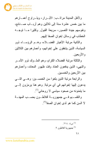 ‫ﻭﻷﻫل ﺍﻟﻤﺩﻴﻨﺔ ﻤﺭﺍﺘـﺏ: ﺍﻷﺒـﺭﺍﺭ، ﻭﻴﺘـﺭﺍﻭﺡ ﺃﻋﻤـﺎﺭﻫﻡ‬
      ‫ﻤﺎ ﺒﻴﻥ ﺨﻤﺱ ﻋﺸﺭﺓ ﺴﻨﺔ ﺇﻟﻰ ﺜﻼﺜﻴﻥ ﻭﻫﻡ ﺃﺭﺒـﺎﺏ ﺼـﻨﺎﺌﻊ،‬
      ‫ﻭﻨﻔﻭﺴﻬﻡ ﺠﻴﺩﺓ ﺍﻟﺘﺼﻭﺭ، ﺴﺭﻴﻌﺔ ﺍﻟﻘﺒﻭل. ﻭﻜﺜﻴ ‪‬ﺍ ﻤـﺎ ﺘﻭﺠـﻪ‬
                 ‫ﺭ‬
                          ‫ﺍﻟﺨﻁﺎﺏ ﻓﻲ ﺭﺴﺎﺌل ﺇﺨﻭﺍﻥ ﺍﻟﺼﻔﺎ ﺇﻟﻴﻬﻡ.‬
      ‫ﻭﺍﻟﺜﺎﻨﻴﺔ ﻤﺭﺘﺒﺔ ﺍﻷﺨﻴﺎﺭ ﺍﻟﻔﻀـﻼﺀ، ﻭﻫـﻡ ﺍﻟﺭﺅﺴـﺎﺀ ﺫﻭﻭ‬
      ‫ﺍﻟﺴﻴﺎﺴﺔ، ﺍﻟﺫﻴﻥ ﻴﺸﻔﻘﻭﻥ ﻋﻠﻰ ﺇﺨﻭﺍﻨﻬﻡ، ﻭﺃﻋﻤﺎﺭﻫﻡ ﺒﻴﻥ ﺍﻟﺜﻼﺜﻴﻥ‬
                                                     ‫ﻭﺍﻷﺭﺒﻌﻴﻥ.‬
      ‫ﻭﺍﻟﺜﺎﻟﺜﺔ ﻤﺭﺘﺒﺔ ﺍﻟﻔﻀﻼﺀ ﺍﻟﻜﺭﺍﻡ، ﻭﻫﻡ ﺍﻟﻤﻠـﻭﻙ ﺫﻭﻭ ﺍﻷﻤـﺭ‬
      ‫ﻭﺍﻟﻨﻬﻲ، ﺍﻟﺫﻴﻥ ﻴﺩﻓﻌﻭﻥ ﺍﻟﻌﻨﺎﺩ ﻭﻗﺕ ﻅﻬﻭﺭ ﺍﻟﻤﻌﺎﻨﺩ، ﻭﺃﻋﻤﺎﺭﻫﻡ‬
                                       ‫ﺒﻴﻥ ﺍﻷﺭﺒﻌﻴﻥ ﻭﺍﻟﺨﻤﺴﻴﻥ.‬
      ‫ﻭﺍﻟﺭﺍﺒﻌﺔ ﻤﺭﺘﺒﺔ ﺍﻟﺫﻴﻥ ﺒﻠﻐﻭﺍ ﺴﻥ ﺍﻟﺨﻤﺴـﻴﻥ: ﻭﻫـﻲ ﺍﻟﺘـﻲ‬
      ‫ﻴﺩﻋﻭﻥ ﺇﻟﻴﻬﺎ ﺇﺨﻭﺍﻨﻬﻡ ﻓﻲ ﺃﻱ ﻤﺭﺘﺒﺔ. ﻭﻫﻡ ﻫﻨﺎ ﻴﺭﻤﺯﻭﻥ ﺇﻟـﻰ‬
                      ‫ﻤﺎ ﻴﺘﻤﻨﻭﻨﻪ ﻤﻥ ﺼﻌﻭﺩ ﺴﻴﺎﺴﻲ ﻻ ﺭﻭﺤﺎﻨﻲ)١(.‬
      ‫ﻭﺍﻟﺘﻘﺴ ـﻴﻡ ﻓ ـﻲ ﺠﻤﻬﻭﺭﻴ ـﺔ ﺃﻓﻼﻁ ـﻭﻥ ﺒﺤﺴ ـﺏ ﺍﻟﻤﻬﻨ ـﺔ‬
       ‫ـ‬        ‫ـ‬       ‫ـ‬       ‫ـ‬         ‫ـ ـ‬
                           ‫ﻻ ﺍﻟﺴﻥ ﻜﻤﺎ ﻫﻭ ﻟﺩﻯ ﺇﺨﻭﺍﻥ ﺍﻟﺼﻔﺎ)٢(.‬




                                                         ‫)١(‬
                                            ‫ﺱ٤: ٤١٢.‬
                                                         ‫)٢(‬
                                     ‫ﺠﻤﻬﻭﺭﻴﺔ ﺃﻓﻼﻁﻭﻥ ٩.‬

                                                               ‫١٦‬

‫‪www.kotobarabia.com‬‬
 