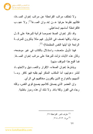 ‫ﻭﻻ ﺘﺨﺘﻠﻑ ﻤﺭﺍﺘﺏ ﺍﻟﻘﺭﺍﻤﻁﺔ ﻋﻥ ﻤﺭﺍﺘﺏ ﺇﺨﻭﺍﻥ ﺍﻟﺼـﻔﺎ،‬
      ‫ﻓﻜﺄﻨﻬﻡ ﻨﻘﻠﻭﻫﺎ ﺤﺭﻓﻴﺎ ﻋـﻥ ﺇﺨـﻭﺍﻥ ﺍﻟﺼـﻔﺎ)١(. ﻭﻻ ﻋﺠـﺏ‬
                                   ‫ﻓﺎﻟﻘﺭﺍﻤﻁﺔ ﺃﺴﺎﺴﻬﻡ ﺇﺴﻤﺎﻋﻴﻠﻲ.‬
      ‫ﻭﻗﺩ ﺫﻜﺭ ﺇﺨﻭﺍﻥ ﺍﻟﺼﻔﺎ ﻨﺼﻭﺼﺎ ﻗﺭﺁﻨﻴﺔ ﻟﻠﺒﺭﻫﻨﺔ ﻋﻠﻰ ﻜـل‬
      ‫ﻤﺭﺘﺒﺔ، ﻭﻜﻠﻬﺎ ﺘﻌﺴﻑ ﻓﻲ ﺍﻟﺘﺄﻭﻴل. ﻓﻬﻡ ﻤﺜﻼ ﻴﺫﻜﺭﻭﻥ ﻟﻠﻤﺭﺘﺒـﺔ‬
                           ‫ﺍﻟﺭﺍﺒﻌﺔ ‪‬ﻴﺎ ﺃﻴﺘﻬﺎ ﺍﻟﻨﻔﺱ ﺍﻟﻤﻁﻤﺌﻨﺔ‪.(٢) ‬‬
      ‫ﻓﻬﻨﺎ ﺘﺄﻭﻴل ﻤﺘﻌﺴﻑ، ﻭﺍﺴﺘﺩﻻل ﺒﺎﻟﻜﺘﺎﺏ ﻓﻲ ﻏﻴﺭ ﻤﻭﻀﻌﻪ،‬
      ‫ﻭﻜﺄﻥ ﻫﺫﻩ ﺍﻵﻴﺎﺕ ﻨﺯﻟﺕ ﻟﻠﺒﺭﻫﻨﺔ ﻋﻠﻰ ﻤﺭﺍﺘﺏ ﺇﺨﻭﺍﻥ ﺍﻟﺼـﻔﺎ.‬
                                      ‫ﻓﻤﺎ ﺃﻗﺒﺢ ﻫﺫﺍ ﺍﻟﻤﻭﻗﻑ ﻤﻨﻬﻡ!‬
      ‫ﻭﻴﺸﺘﺭﻁ ﺇﺨﻭﺍﻥ ﺍﻟﺼﻔﺎﺀ، ﺍﻹﻗﺭﺍﺭ ﻭﺍﻟﺘﺼـﺩﻴﻕ ﻭﺍﻻﺠﺘﻬـﺎﺩ‬
      ‫ﻟﻨﺸﺭ ﺩﻋﻭﺘﻬﻡ، ﺃﻤﺎ ﺍﻟﻤﻜﺫﺏ ﺍﻟﻤﻨﻜﺭ ﻟﻬﻡ ﺒﻘﻠﺒﻪ ﻓﻬﻭ ﻜﺎﻓﺭ. ﻭﻤـﺎ‬
              ‫ﺃﺸﺒﻬﻬﻡ ﺒﺎﻟﺨﻭﺍﺭﺝ ﺍﻟﺫﻴﻥ ﻴﻜﻔﺭﻭﻥ ﻤﺨﺎﻟﻔﻴﻬﻡ ﻓﻲ ﺍﻟﺭﺃﻱ.‬
      ‫ﻭﺇﻥ ﺍﻟﻌﻀﻭ ﺍﻟﺫﻱ ﻴﺼﺩﻕ ﻜﻼﻤﻬﻡ ﻴﺼﺒﺢ ﻗﻭﻱ ﺍﻟﻨﻔﺱ، ﻭﻜﻠﻪ‬
         ‫ﺭﺠﺎﺀ ﻓﻲ ﺍﻟﻔﻭﺯ ﻭﺜﻘﺔ ﺒﺎﷲ. ﻭﻻ ﺸﻙ ﺃﻥ ﻫﺫﻩ ﺭﻤﻭﺯ ﺒﺎﻁﻨﻴﺔ.‬




                                                            ‫)١(‬
                                  ‫ﻋﺎﺭﻑ ﺘﺎﻤﺭ. ﺍﻟﻘﺭﺍﻤﻁﺔ ٦٧.‬
                                                            ‫)٢(‬
                                         ‫ﺱ٤: ٣١٢، ٤١٢.‬

                                                                  ‫٢٦‬

‫‪www.kotobarabia.com‬‬
 