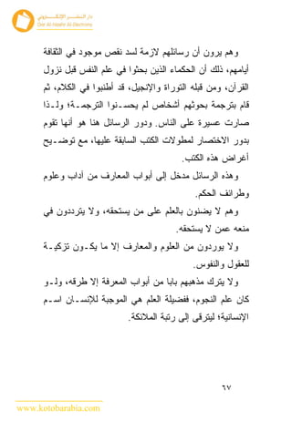 ‫ﻭﻫﻡ ﻴﺭﻭﻥ ﺃﻥ ﺭﺴﺎﺌﻠﻬﻡ ﻻﺯﻤﺔ ﻟﺴﺩ ﻨﻘﺹ ﻤﻭﺠﻭﺩ ﻓﻲ ﺍﻟﺜﻘﺎﻓﺔ‬
      ‫ﺃﻴﺎﻤﻬﻡ، ﺫﻟﻙ ﺃﻥ ﺍﻟﺤﻜﻤﺎﺀ ﺍﻟﺫﻴﻥ ﺒﺤﺜﻭﺍ ﻓﻲ ﻋﻠﻡ ﺍﻟﻨﻔﺱ ﻗﺒل ﻨﺯﻭل‬
      ‫ﺍﻟﻘﺭﺁﻥ، ﻭﻤﻥ ﻗﺒﻠﻪ ﺍﻟﺘﻭﺭﺍﺓ ﻭﺍﻹﻨﺠﻴل، ﻗﺩ ﺃﻁﻨﺒﻭﺍ ﻓﻲ ﺍﻟﻜﻼﻡ، ﺜﻡ‬
      ‫ﻗﺎﻡ ﺒﺘﺭﺠﻤﺔ ﺒﺤﻭﺜﻬﻡ ﺃﺸﺨﺎﺹ ﻟﻡ ﻴﺤﺴـﻨﻭﺍ ﺍﻟﺘﺭﺠﻤـﺔ؛ ﻭﻟـﺫﺍ‬
      ‫ﺼﺎﺭﺕ ﻋﺴﻴﺭﺓ ﻋﻠﻰ ﺍﻟﻨﺎﺱ. ﻭﺩﻭﺭ ﺍﻟﺭﺴﺎﺌل ﻫﻨﺎ ﻫﻭ ﺃﻨﻬﺎ ﺘﻘﻭﻡ‬
      ‫ﺒﺩﻭﺭ ﺍﻻﺨﺘﺼﺎﺭ ﻟﻤﻁﻭﻻﺕ ﺍﻟﻜﺘﺏ ﺍﻟﺴﺎﺒﻘﺔ ﻋﻠﻴﻬﺎ، ﻤﻊ ﺘﻭﻀـﻴﺢ‬
                                            ‫ﺃﻏﺭﺍﺽ ﻫﺫﻩ ﺍﻟﻜﺘﺏ.‬
      ‫ﻭﻫﺫﻩ ﺍﻟﺭﺴﺎﺌل ﻤﺩﺨل ﺇﻟﻰ ﺃﺒﻭﺍﺏ ﺍﻟﻤﻌﺎﺭﻑ ﻤﻥ ﺁﺩﺍﺏ ﻭﻋﻠﻭﻡ‬
                                               ‫ﻭﻁﺭﺍﺌﻑ ﺍﻟﺤﻜﻡ.‬
      ‫ﻭﻫﻡ ﻻ ﻴﻀﻨﻭﻥ ﺒﺎﻟﻌﻠﻡ ﻋﻠﻰ ﻤﻥ ﻴﺴﺘﺤﻘﻪ، ﻭﻻ ﻴﺘﺭﺩﺩﻭﻥ ﻓﻲ‬
                                          ‫ﻤﻨﻌﻪ ﻋﻤﻥ ﻻ ﻴﺴﺘﺤﻘﻪ.‬
      ‫ﻭﻻ ﻴﻭﺭﺩﻭﻥ ﻤﻥ ﺍﻟﻌﻠﻭﻡ ﻭﺍﻟﻤﻌﺎﺭﻑ ﺇﻻ ﻤﺎ ﻴﻜـﻭﻥ ﺘﺯﻜﻴـﺔ‬
                                               ‫ﻟﻠﻌﻘﻭل ﻭﺍﻟﻨﻔﻭﺱ.‬
      ‫ﻭﻻ ﻴﺘﺭﻙ ﻤﺫﻫﺒﻬﻡ ﺒﺎﺒﺎ ﻤﻥ ﺃﺒﻭﺍﺏ ﺍﻟﻤﻌﺭﻓﺔ ﺇﻻ ﻁﺭﻗﻪ، ﻭﻟـﻭ‬
      ‫ﻜﺎﻥ ﻋﻠﻡ ﺍﻟﻨﺠﻭﻡ، ﻓﻔﻀﻴﻠﺔ ﺍﻟﻌﻠﻡ ﻫﻲ ﺍﻟﻤﻭﺠﺒﺔ ﻟﻺﻨﺴـﺎﻥ ﺍﺴـﻡ‬
                             ‫ﺍﻹﻨﺴﺎﻨﻴﺔ؛ ﻟﻴﺘﺭﻗﻰ ﺇﻟﻰ ﺭﺘﺒﺔ ﺍﻟﻤﻼﺌﻜﺔ.‬




                                                       ‫٧٦‬

‫‪www.kotobarabia.com‬‬
 