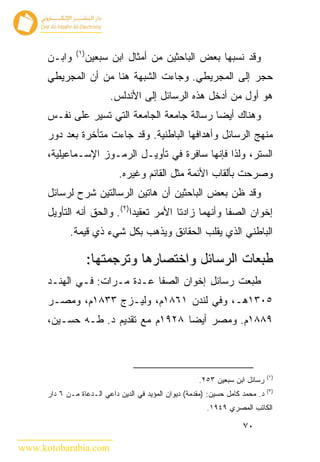 ‫) ١(‬
      ‫ﻭﺍﺒـﻥ‬           ‫ﻭﻗﺩ ﻨﺴﺒﻬﺎ ﺒﻌﺽ ﺍﻟﺒﺎﺤﺜﻴﻥ ﻤﻥ ﺃﻤﺜﺎل ﺍﺒﻥ ﺴﺒﻌﻴﻥ‬
      ‫ﺤﺠﺭ ﺇﻟﻰ ﺍﻟﻤﺠﺭﻴﻁﻲ. ﻭﺠﺎﺀﺕ ﺍﻟﺸﺒﻬﺔ ﻫﻨﺎ ﻤﻥ ﺃﻥ ﺍﻟﻤﺠﺭﻴﻁﻲ‬
                           ‫ﻫﻭ ﺃﻭل ﻤﻥ ﺃﺩﺨل ﻫﺫﻩ ﺍﻟﺭﺴﺎﺌل ﺇﻟﻰ ﺍﻷﻨﺩﻟﺱ.‬
      ‫ﻭﻫﻨﺎﻙ ﺃﻴ ‪‬ﺎ ﺭﺴﺎﻟﺔ ﺠﺎﻤﻌﺔ ﺍﻟﺠﺎﻤﻌﺔ ﺍﻟﺘﻲ ﺘﺴﻴﺭ ﻋﻠﻰ ﻨﻔـﺱ‬
                                              ‫ﻀ‬
      ‫ﻤﻨﻬﺞ ﺍﻟﺭﺴﺎﺌل ﻭﺃﻫﺩﺍﻓﻬﺎ ﺍﻟﺒﺎﻁﻨﻴﺔ. ﻭﻗﺩ ﺠﺎﺀﺕ ﻤﺘﺄﺨﺭﺓ ﺒﻌﺩ ﺩﻭﺭ‬
      ‫ﺍﻟﺴﺘﺭ، ﻭﻟﺫﺍ ﻓﺈﻨﻬﺎ ﺴﺎﻓﺭﺓ ﻓﻲ ﺘﺄﻭﻴـل ﺍﻟﺭﻤـﻭﺯ ﺍﻹﺴـﻤﺎﻋﻴﻠﻴﺔ،‬
                             ‫ﻭﺼﺭﺤﺕ ﺒﺄﻟﻘﺎﺏ ﺍﻷﺌﻤﺔ ﻤﺜل ﺍﻟﻘﺎﺌﻡ ﻭﻏﻴﺭﻩ.‬
      ‫ﻭﻗﺩ ﻅﻥ ﺒﻌﺽ ﺍﻟﺒﺎﺤﺜﻴﻥ ﺃﻥ ﻫﺎﺘﻴﻥ ﺍﻟﺭﺴﺎﻟﺘﻴﻥ ﺸﺭﺡ ﻟﺭﺴﺎﺌل‬
      ‫ﺇﺨﻭﺍﻥ ﺍﻟﺼﻔﺎ ﻭﺃﻨﻬﻤﺎ ﺯﺍﺩﺘﺎ ﺍﻷﻤﺭ ﺘﻌﻘﻴﺩﺍ)٢(. ﻭﺍﻟﺤﻕ ﺃﻨﻪ ﺍﻟﺘﺄﻭﻴل‬
             ‫ﺍﻟﺒﺎﻁﻨﻲ ﺍﻟﺫﻱ ﻴﻘﻠﺏ ﺍﻟﺤﻘﺎﺌﻕ ﻭﻴﺫﻫﺏ ﺒﻜل ﺸﻲﺀ ﺫﻱ ﻗﻴﻤﺔ.‬

                      ‫ﻁﺒﻌﺎﺕ ﺍﻟﺭﺴﺎﺌل ﻭﺍﺨﺘﺼﺎﺭﻫﺎ ﻭﺘﺭﺠﻤﺘﻬﺎ:‬
      ‫ﻁﺒﻌﺕ ﺭﺴﺎﺌل ﺇﺨﻭﺍﻥ ﺍﻟﺼﻔﺎ ﻋـﺩﺓ ﻤـﺭﺍﺕ: ﻓـﻲ ﺍﻟﻬﻨـﺩ‬
      ‫٥٠٣١ﻫـ، ﻭﻓﻲ ﻟﻨﺩﻥ ١٦٨١ﻡ، ﻭﻟﻴـﺯﺝ ٣٣٨١ﻡ، ﻭﻤﺼـﺭ‬
      ‫٩٨٨١ﻡ. ﻭﻤﺼﺭ ﺃﻴ ‪‬ﺎ ٨٢٩١ﻡ ﻤﻊ ﺘﻘﺩﻴﻡ ﺩ. ﻁـﻪ ﺤﺴـﻴﻥ،‬
                                    ‫ﻀ‬



                                                                                ‫)١(‬
                                                       ‫ﺭﺴﺎﺌل ﺍﺒﻥ ﺴﺒﻌﻴﻥ ٣٥٢.‬
                                                                                ‫)٢(‬
      ‫ﺩ. ﻤﺤﻤﺩ ﻜﺎﻤل ﺤﺴﻴﻥ: )ﻤﻘﺩﻤﺔ( ﺩﻴﻭﺍﻥ ﺍﻟﻤﺅﻴﺩ ﻓﻲ ﺍﻟﺩﻴﻥ ﺩﺍﻋﻲ ﺍﻟـﺩﻋﺎﺓ ﻤـﻥ ٦ ﺩﺍﺭ‬
                                                          ‫ﺍﻟﻜﺎﺘﺏ ﺍﻟﻤﺼﺭﻱ ٩٤٩١.‬

                                                                      ‫٠٧‬

‫‪www.kotobarabia.com‬‬
 