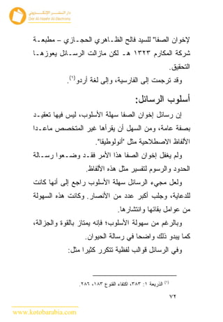 ‫ﻹﺨﻭﺍﻥ ﺍﻟﺼﻔﺎ" ﻟﻠﺴﻴﺩ ﻓﺎﻟﺢ ﺍﻟﻅـﺎﻫﺭﻱ ﺍﻟﺤﺠـﺎﺯﻱ – ﻤﻁﺒﻌـﺔ‬
      ‫ﺸﺭﻜﺔ ﺍﻟﻤﻜﺎﺭﻡ ٣٢٣١ ﻫـ ﻟﻜﻥ ﻤﺎﺯﺍﻟﺕ ﺍﻟﺭﺴـﺎﺌل ﻴﻌﻭﺯﻫـﺎ‬
                                                                  ‫ﺍﻟﺘﺤﻘﻴﻕ.‬
                 ‫ﻭﻗﺩ ﺘﺭﺠﻤﺕ ﺇﻟﻰ ﺍﻟﻔﺎﺭﺴﻴﺔ، ﻭﺇﻟﻰ ﻟﻐﺔ ﺃﺭﺩﻭ)١(.‬

                                                ‫ﺃﺴﻠﻭﺏ ﺍﻟﺭﺴﺎﺌل:‬
      ‫ﺇﻥ ﺭﺴﺎﺌل ﺇﺨﻭﺍﻥ ﺍﻟﺼﻔﺎ ﺴﻬﻠﺔ ﺍﻷﺴﻠﻭﺏ، ﻟﻴﺱ ﻓﻴﻬﺎ ﺘﻌﻘﻴـﺩ‬
      ‫ﺒﺼﻔﺔ ﻋﺎﻤﺔ، ﻭﻤﻥ ﺍﻟﺴﻬل ﺃﻥ ﻴﻘﺭﺃﻫﺎ ﻏﻴﺭ ﺍﻟﻤﺘﺨﺼﺹ ﻤﺎﻋـﺩﺍ‬
                             ‫ﺍﻷﻟﻔﺎﻅ ﺍﻻﺼﻁﻼﺤﻴﺔ ﻤﺜل "ﺃﻨﻭﻟﻭﻁﻴﻘﺎ".‬
      ‫ﻭﻟﻡ ﻴﻐﻔل ﺇﺨﻭﺍﻥ ﺍﻟﺼﻔﺎ ﻫﺫﺍ ﺍﻷﻤﺭ ﻓﻘـﺩ ﻭﻀـﻌﻭﺍ ﺭﺴـﺎﻟﺔ‬
                         ‫ﺍﻟﺤﺩﻭﺩ ﻭﺍﻟﺭﺴﻭﻡ ﻟﺘﻔﺴﻴﺭ ﻤﺜل ﻫﺫﻩ ﺍﻷﻟﻔﺎﻅ.‬
      ‫ﻭﻟﻌل ﻤﺠﻲﺀ ﺍﻟﺭﺴﺎﺌل ﺴﻬﻠﺔ ﺍﻷﺴﻠﻭﺏ ﺭﺍﺠﻊ ﺇﻟﻰ ﺃﻨﻬﺎ ﻜﺎﻨﺕ‬
      ‫ﻟﻠﺩﻋﺎﻴﺔ، ﻭﺠﻠﺏ ﺃﻜﺒﺭ ﻋﺩﺩ ﻤﻥ ﺍﻷﻨﺼﺎﺭ. ﻭﻜﺎﻨﺕ ﻫﺫﻩ ﺍﻟﺴﻬﻭﻟﺔ‬
                                       ‫ﻤﻥ ﻋﻭﺍﻤل ﺒﻘﺎﺌﻬﺎ ﻭﺍﻨﺘﺸﺎﺭﻫﺎ.‬
      ‫ﻭﺒﺎﻟﺭﻏﻡ ﻤﻥ ﺴﻬﻭﻟﺔ ﺍﻷﺴﻠﻭﺏ؛ ﻓﺈﻨﻪ ﻴﻤﺘﺎﺯ ﺒﺎﻟﻘﻭﺓ ﻭﺍﻟﺠﺯﺍﻟﺔ،‬
                        ‫ﻜﻤﺎ ﻴﺒﺩﻭ ﺫﻟﻙ ﻭﺍﻀﺤﺎ ﻓﻲ ﺭﺴﺎﻟﺔ ﺍﻟﺤﻴﻭﺍﻥ.‬
                  ‫ﻭﻓﻲ ﺍﻟﺭﺴﺎﺌل ﻗﻭﺍﻟﺏ ﻟﻔﻅﻴﺔ ﺘﺘﻜﺭﺭ ﻜﺜﻴ ‪‬ﺍ ﻤﺜل:‬
                        ‫ﺭ‬


                                                                ‫)١(‬
                      ‫ﺍﻟﺫﺭﻴﻌﺔ ١: ٣٨٣، ﺍﻜﺘﻔﺎﺀ ﺍﻟﻘﻨﻭﻉ ٣٨١، ٦٨٢.‬

                                                                      ‫٢٧‬

‫‪www.kotobarabia.com‬‬
 