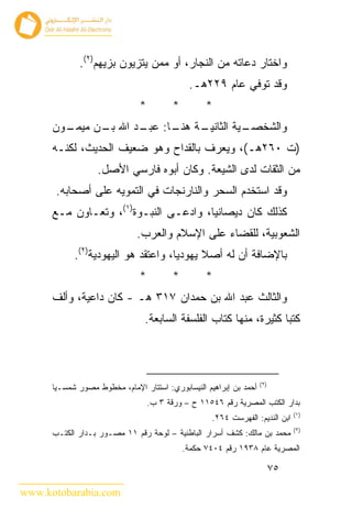 ‫ﻭﺍﺨﺘﺎﺭ ﺩﻋﺎﺘﻪ ﻤﻥ ﺍﻟﻨﺠﺎﺭ، ﺃﻭ ﻤﻤﻥ ﻴﺘﺯﻴﻭﻥ ﺒﺯﻴﻬﻡ)٢(.‬
                                               ‫ﻭﻗﺩ ﺘﻭﻓﻲ ﻋﺎﻡ ٩٢٢ﻫـ.‬
                               ‫*‬          ‫*‬         ‫*‬
      ‫ـﻭﻥ‬
        ‫ـﺔ ـﺎ: ـﺩ ﺍﷲ ـﻥ ﻤﻴﻤـ‬
              ‫ﺒـ‬    ‫ـﻴﺔ ﺍﻟﺜﺎﻨﻴـ ﻫﻨـ ﻋﺒـ‬
                                      ‫ﻭﺍﻟﺸﺨﺼـ‬
      ‫)ﺕ ٠٦٢ﻫـ(، ﻭﻴﻌﺭﻑ ﺒﺎﻟﻘﺩﺍﺡ ﻭﻫﻭ ﻀﻌﻴﻑ ﺍﻟﺤﺩﻴﺙ، ﻟﻜﻨـﻪ‬
                   ‫ﻤﻥ ﺍﻟﺜﻘﺎﺕ ﻟﺩﻯ ﺍﻟﺸﻴﻌﺔ. ﻭﻜﺎﻥ ﺃﺒﻭﻩ ﻓﺎﺭﺴﻲ ﺍﻷﺼل.‬
       ‫ﻭﻗﺩ ﺍﺴﺘﺨﺩﻡ ﺍﻟﺴﺤﺭ ﻭﺍﻟﻨﺎﺭﻨﺠﺎﺕ ﻓﻲ ﺍﻟﺘﻤﻭﻴﻪ ﻋﻠﻰ ﺃﺼﺤﺎﺒﻪ.‬
      ‫ﻜﺫﻟﻙ ﻜﺎﻥ ﺩﻴﺼﺎﻨﻴﺎ، ﻭﺍﺩﻋـﻰ ﺍﻟﻨﺒـﻭﺓ)١(، ﻭﺘﻌـﺎﻭﻥ ﻤـﻊ‬
                              ‫ﺍﻟﺸﻌﻭﺒﻴﺔ، ﻟﻠﻘﻀﺎﺀ ﻋﻠﻰ ﺍﻹﺴﻼﻡ ﻭﺍﻟﻌﺭﺏ.‬
            ‫ﺒﺎﻹﻀﺎﻓﺔ ﺃﻥ ﻟﻪ ﺃﺼﻼ ﻴﻬﻭﺩﻴﺎ، ﻭﺍﻋﺘﻘﺩ ﻫﻭ ﺍﻟﻴﻬﻭﺩﻴﺔ)٢(.‬
                               ‫*‬          ‫*‬         ‫*‬
      ‫ﻭﺍﻟﺜﺎﻟﺙ ﻋﺒﺩ ﺍﷲ ﺒﻥ ﺤﻤﺩﺍﻥ ٧١٣ ﻫـ - ﻜﺎﻥ ﺩﺍﻋﻴﺔ، ﻭﺃﻟﻑ‬
                                ‫ﻜﺘﺒﺎ ﻜﺜﻴﺭﺓ، ﻤﻨﻬﺎ ﻜﺘﺎﺏ ﺍﻟﻔﻠﺴﻔﺔ ﺍﻟﺴﺎﺒﻌﺔ.‬



                                                                    ‫)٢(‬
      ‫ﺃﺤﻤﺩ ﺒﻥ ﺇﺒﺭﺍﻫﻴﻡ ﺍﻟﻨﻴﺴﺎﺒﻭﺭﻱ: ﺍﺴﺘﺘﺎﺭ ﺍﻹﻤﺎﻡ، ﻤﺨﻁﻭﻁ ﻤﺼﻭﺭ ﺸﻤﺴـﻴﺎ‬
                                   ‫ﺒﺩﺍﺭ ﺍﻟﻜﺘﺏ ﺍﻟﻤﺼﺭﻴﺔ ﺭﻗﻡ ٦٤٥١١ ﺡ – ﻭﺭﻗﺔ ٣ ﺏ.‬
                                                                                ‫)١(‬
                                                     ‫ﺍﺒﻥ ﺍﻟﻨﺩﻴﻡ: ﺍﻟﻔﻬﺭﺴﺕ ٤٦٢.‬
                                                                                ‫)٢(‬
      ‫ﻤﺤﻤﺩ ﺒﻥ ﻤﺎﻟﻙ: ﻜﺸﻑ ﺃﺴﺭﺍﺭ ﺍﻟﺒﺎﻁﻨﻴﺔ – ﻟﻭﺤﺔ ﺭﻗﻡ ١١ ﻤﺼـﻭﺭ ﺒـﺩﺍﺭ ﺍﻟﻜﺘـﺏ‬
                                              ‫ﺍﻟﻤﺼﺭﻴﺔ ﻋﺎﻡ ٨٣٩١ ﺭﻗﻡ ٤٠٤٧ ﺤﻜﻤﺔ.‬

                                                                          ‫٥٧‬

‫‪www.kotobarabia.com‬‬
 