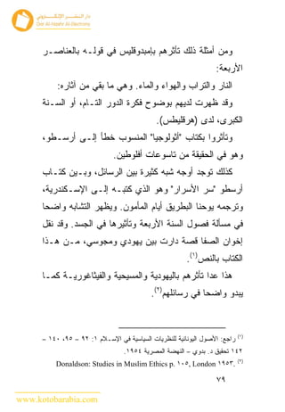 ‫ﻭﻤﻥ ﺃﻤﺜﻠﺔ ﺫﻟﻙ ﺘﺄﺜﺭﻫﻡ ﺒﺈﻤﺒﺩﻭﻗﻠﻴﺱ ﻓﻲ ﻗﻭﻟـﻪ ﺒﺎﻟﻌﻨﺎﺼـﺭ‬
                                                                  ‫ﺍﻷﺭﺒﻌﺔ:‬
           ‫ﺍﻟﻨﺎﺭ ﻭﺍﻟﺘﺭﺍﺏ ﻭﺍﻟﻬﻭﺍﺀ ﻭﺍﻟﻤﺎﺀ. ﻭﻫﻲ ﻤﺎ ﺒﻘﻲ ﻤﻥ ﺁﺜﺎﺭﻩ:‬
      ‫ﻭﻗﺩ ﻅﻬﺭﺕ ﻟﺩﻴﻬﻡ ﺒﻭﻀﻭﺡ ﻓﻜﺭﺓ ﺍﻟﺩﻭﺭ ﺍﻟﺘـﺎﻡ، ﺃﻭ ﺍﻟﺴـﻨﺔ‬
                                             ‫ﺍﻟﻜﺒﺭﻯ، ﻟﺩﻯ )ﻫﺭﻗﻠﻴﻁﺱ(.‬
      ‫ﻭﺘﺄﺜﺭﻭﺍ ﺒﻜﺘﺎﺏ "ﺃﺜﻭﻟﻭﺠﻴﺎ" ﺍﻟﻤﻨﺴﻭﺏ ﺨﻁﺄ ﺇﻟـﻰ ﺃﺭﺴـﻁﻭ،‬
                              ‫ﻭﻫﻭ ﻓﻲ ﺍﻟﺤﻘﻴﻘﺔ ﻤﻥ ﺘﺎﺴﻭﻋﺎﺕ ﺃﻓﻠﻭﻁﻴﻥ.‬
      ‫ﻜﺫﻟﻙ ﺘﻭﺠﺩ ﺃﻭﺠﻪ ﺸﺒﻪ ﻜﺜﻴﺭﺓ ﺒﻴﻥ ﺍﻟﺭﺴﺎﺌل، ﻭﺒـﻴﻥ ﻜﺘـﺎﺏ‬
      ‫ﺃﺭﺴﻁﻭ "ﺴﺭ ﺍﻷﺴﺭﺍﺭ" ﻭﻫﻭ ﺍﻟﺫﻱ ﻜﺘﺒـﻪ ﺇﻟـﻰ ﺍﻹﺴـﻜﻨﺩﺭﻴﺔ،‬
      ‫ﻭﺘﺭﺠﻤﻪ ﻴﻭﺤﻨﺎ ﺍﻟﺒﻁﺭﻴﻕ ﺃﻴﺎﻡ ﺍﻟﻤﺄﻤﻭﻥ. ﻭﻴﻅﻬﺭ ﺍﻟﺘﺸﺎﺒﻪ ﻭﺍﻀﺤﺎ‬
      ‫ﻓﻲ ﻤﺴﺄﻟﺔ ﻓﺼﻭل ﺍﻟﺴﻨﺔ ﺍﻷﺭﺒﻌﺔ ﻭﺘﺄﺜﻴﺭﻫﺎ ﻓﻲ ﺍﻟﺠﺴﺩ. ﻭﻗﺩ ﻨﻘل‬
      ‫ﺇﺨﻭﺍﻥ ﺍﻟﺼﻔﺎ ﻗﺼﺔ ﺩﺍﺭﺕ ﺒﻴﻥ ﻴﻬﻭﺩﻱ ﻭﻤﺠﻭﺴﻲ، ﻤـﻥ ﻫـﺫﺍ‬
                                                        ‫ﺍﻟﻜﺘﺎﺏ ﺒﺎﻟﻨﺹ)١(.‬
      ‫ﻫﺫﺍ ﻋﺩﺍ ﺘﺄﺜﺭﻫﻡ ﺒﺎﻟﻴﻬﻭﺩﻴﺔ ﻭﺍﻟﻤﺴﻴﺤﻴﺔ ﻭﺍﻟﻔﻴﺜﺎﻏﻭﺭﻴـﺔ ﻜﻤـﺎ‬
                                           ‫ﻴﺒﺩﻭ ﻭﺍﻀﺤﺎ ﻓﻲ ﺭﺴﺎﺌﻠﻬﻡ)٢(.‬


                                                                            ‫)١(‬
      ‫ﺭﺍﺠﻊ: ﺍﻷﺼﻭل ﺍﻟﻴﻭﻨﺎﻨﻴﺔ ﻟﻠﻨﻅﺭﻴﺎﺕ ﺍﻟﺴﻴﺎﺴﻴﺔ ﻓﻲ ﺍﻹﺴـﻼﻡ ١: ٢٩ – ٥٩، ٠٤١ –‬
                                  ‫٢٤١ ﺘﺤﻘﻴﻕ ﺩ. ﺒﺩﻭﻱ – ﺍﻟﻨﻬﻀﺔ ﺍﻟﻤﺼﺭﻴﺔ ٤٥٩١.‬
                                                                            ‫)٢(‬
          ‫.٣٥٩١ ‪Donaldson: Studies in Muslim Ethics p. ١٠٥, London‬‬

                                                                  ‫٩٧‬

‫‪www.kotobarabia.com‬‬
 