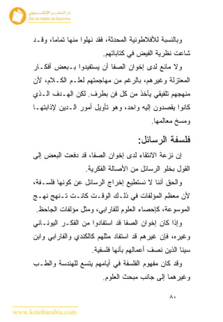 ‫ﻭﺒﺎﻟﻨﺴﺒﺔ ﻟﻸﻓﻼﻁﻭﻨﻴﺔ ﺍﻟﻤﺤﺩﺜﺔ، ﻓﻘﺩ ﻨﻬﻠﻭﺍ ﻤﻨﻬﺎ ﺘﻤﺎﻤﺎ، ﻭﻗـﺩ‬
                               ‫ﺸﺎﻋﺕ ﻨﻅﺭﻴﺔ ﺍﻟﻔﻴﺽ ﻓﻲ ﻜﺘﺎﺒﺎﺘﻬﻡ.‬
      ‫ﻭﻻ ﻤﺎﻨﻊ ﻟﺩﻯ ﺇﺨﻭﺍﻥ ﺍﻟﺼﻔﺎ ﺃﻥ ﻴﺴﺘﻔﻴﺩﻭﺍ ﺒـﺒﻌﺽ ﺃﻓﻜـﺎﺭ‬
      ‫ﺍﻟﻤﻌﺘﺯﻟﺔ ﻭﻏﻴﺭﻫﻡ، ﺒﺎﻟﺭﻏﻡ ﻤﻥ ﻤﻬﺎﺠﻤﺘﻬﻡ ﻟﻌﻠـﻡ ﺍﻟﻜـﻼﻡ، ﻷﻥ‬
      ‫ﻤﻨﻬﺠﻬﻡ ﺘﻠﻔﻴﻘﻲ ﻴﺄﺨﺫ ﻤﻥ ﻜل ﻓﻥ ﺒﻁﺭﻑ. ﻟﻜﻥ ﺍﻟﻬـﺩﻑ ﺍﻟـﺫﻱ‬
      ‫ﻜﺎﻨﻭﺍ ﻴﻘﺼﺩﻭﻥ ﺇﻟﻴﻪ ﻭﺍﺤﺩ، ﻭﻫﻭ ﺘﺄﻭﻴل ﺃﻤﻭﺭ ﺍﻟـﺩﻴﻥ ﻹﺫﺍﺒﺘﻬـﺎ‬
                                                ‫ﻭﻤﺴﺦ ﻤﻌﺎﻟﻤﻬﺎ.‬

                                            ‫ﻓﻠﺴﻔﺔ ﺍﻟﺭﺴﺎﺌل:‬
      ‫ﺇﻥ ﻨﺯﻋﺔ ﺍﻻﻨﺘﻘﺎﺀ ﻟﺩﻯ ﺇﺨﻭﺍﻥ ﺍﻟﺼﻔﺎ، ﻗﺩ ﺩﻓﻌﺕ ﺍﻟﺒﻌﺽ ﺇﻟﻰ‬
                        ‫ﺍﻟﻘﻭل ﺒﺨﻠﻭ ﺍﻟﺭﺴﺎﺌل ﻤﻥ ﺍﻷﺼﺎﻟﺔ ﺍﻟﻔﻜﺭﻴﺔ.‬
      ‫ﻭﺍﻟﺤﻕ ﺃﻨﻨﺎ ﻻ ﻨﺴﺘﻁﻴﻊ ﺇﺨﺭﺍﺝ ﺍﻟﺭﺴﺎﺌل ﻋﻥ ﻜﻭﻨﻬﺎ ﻓﻠﺴـﻔﺔ،‬
      ‫ﻷﻥ ﻤﻌﻅﻡ ﺍﻟﻤﺅﻟﻔﺎﺕ ﻓﻲ ﺫﻟـﻙ ﺍﻟﻭﻗـﺕ ﻜﺎﻨـﺕ ﺘـﻨﻬﺞ ﻨﻬـﺞ‬
       ‫ﺍﻟﻤﻭﺴﻭﻋﺔ، ﻜﺈﺤﺼﺎﺀ ﺍﻟﻌﻠﻭﻡ ﻟﻠﻔﺎﺭﺍﺒﻲ، ﻭﻤﺜل ﻤﺅﻟﻔﺎﺕ ﺍﻟﺠﺎﺤﻅ.‬
      ‫ﻭﺇﺫﺍ ﻜﺎﻥ ﺇﺨﻭﺍﻥ ﺍﻟﺼﻔﺎ ﻗﺩ ﺍﺴﺘﻔﺎﺩﻭﺍ ﻤﻥ ﺍﻟﻔﻜـﺭ ﺍﻟﻴﻭﻨـﺎﻨﻲ‬
      ‫ﻭﻏﻴﺭﻩ، ﻓﺈﻥ ﻏﻴﺭﻫﻡ ﻗﺩ ﺍﺴﺘﻔﺎﺩ ﻤﺜﻠﻬﻡ ﻜﺎﻟﻜﻨﺩﻱ ﻭﺍﻟﻔﺎﺭﺍﺒﻲ ﻭﺍﺒﻥ‬
                           ‫ﺴﻴﻨﺎ ﺍﻟﺫﻴﻥ ﻨﺼﻑ ﺃﻋﻤﺎﻟﻬﻡ ﺒﺄﻨﻬﺎ ﻓﻠﺴﻔﻴﺔ.‬
      ‫ﻭﻗﺩ ﻜﺎﻥ ﻤﻔﻬﻭﻡ ﺍﻟﻔﻠﺴﻔﺔ ﻓﻲ ﺃﻴﺎﻤﻬﻡ ﻴﺘﺴﻊ ﻟﻠﻬﻨﺩﺴﺔ ﻭﺍﻟﻁـﺏ‬
                               ‫ﻭﻏﻴﺭﻫﻤﺎ ﺇﻟﻰ ﺠﺎﻨﺏ ﻤﺒﺤﺙ ﺍﻟﻌﻠﻭﻡ.‬

                                                       ‫٠٨‬

‫‪www.kotobarabia.com‬‬
 