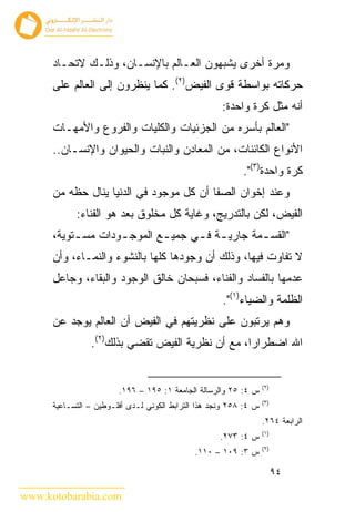 ‫ﻭﻤﺭﺓ ﺃﺨﺭﻯ ﻴﺸﺒﻬﻭﻥ ﺍﻟﻌـﺎﻟﻡ ﺒﺎﻹﻨﺴـﺎﻥ، ﻭﺫﻟـﻙ ﻻﺘﺤـﺎﺩ‬
      ‫ﺤﺭﻜﺎﺘﻪ ﺒﻭﺍﺴﻁﺔ ﻗﻭﻯ ﺍﻟﻔﻴﺽ)٢(. ﻜﻤﺎ ﻴﻨﻅﺭﻭﻥ ﺇﻟﻰ ﺍﻟﻌﺎﻟﻡ ﻋﻠﻰ‬
                                                     ‫ﺃﻨﻪ ﻤﺜل ﻜﺭﺓ ﻭﺍﺤﺩﺓ:‬
      ‫"ﺍﻟﻌﺎﻟﻡ ﺒﺄﺴﺭﻩ ﻤﻥ ﺍﻟﺠﺯﺌﻴﺎﺕ ﻭﺍﻟﻜﻠﻴﺎﺕ ﻭﺍﻟﻔﺭﻭﻉ ﻭﺍﻷﻤﻬـﺎﺕ‬
      ‫ﺍﻷﻨﻭﺍﻉ ﺍﻟﻜﺎﺌﻨﺎﺕ، ﻤﻥ ﺍﻟﻤﻌﺎﺩﻥ ﻭﺍﻟﻨﺒﺎﺕ ﻭﺍﻟﺤﻴﻭﺍﻥ ﻭﺍﻹﻨﺴـﺎﻥ..‬
                                                           ‫ﻜﺭﺓ ﻭﺍﺤﺩﺓ)٣(".‬
      ‫ﻭﻋﻨﺩ ﺇﺨﻭﺍﻥ ﺍﻟﺼﻔﺎ ﺃﻥ ﻜل ﻤﻭﺠﻭﺩ ﻓﻲ ﺍﻟﺩﻨﻴﺎ ﻴﻨﺎل ﺤﻅﻪ ﻤﻥ‬
            ‫ﺍﻟﻔﻴﺽ، ﻟﻜﻥ ﺒﺎﻟﺘﺩﺭﻴﺞ، ﻭﻏﺎﻴﺔ ﻜل ﻤﺨﻠﻭﻕ ﺒﻌﺩ ﻫﻭ ﺍﻟﻔﻨﺎﺀ:‬
      ‫"ﺍﻟﻘﺴ ـﻤﺔ ﺠﺎﺭﻴ ـﺔ ﻓ ـﻲ ﺠﻤﻴ ـﻊ ﺍﻟﻤﻭﺠ ـﻭﺩﺍﺕ ﻤﺴ ـﺘﻭﻴﺔ،‬
           ‫ـ‬        ‫ـ‬        ‫ـ‬      ‫ـ ـ‬           ‫ـ‬
      ‫ﻻ ﺘﻔﺎﻭﺕ ﻓﻴﻬﺎ، ﻭﺫﻟﻙ ﺃﻥ ﻭﺠﻭﺩﻫﺎ ﻜﻠﻬﺎ ﺒﺎﻟﻨﺸﻭﺀ ﻭﺍﻟﻨﻤـﺎﺀ، ﻭﺃﻥ‬
      ‫ﻋﺩﻤﻬﺎ ﺒﺎﻟﻔﺴﺎﺩ ﻭﺍﻟﻔﻨﺎﺀ، ﻓﺴﺒﺤﺎﻥ ﺨﺎﻟﻕ ﺍﻟﻭﺠﻭﺩ ﻭﺍﻟﺒﻘﺎﺀ، ﻭﺠﺎﻋل‬
                                                     ‫ﺍﻟﻅﻠﻤﺔ ﻭﺍﻟﻀﻴﺎﺀ)١(".‬
      ‫ﻭﻫﻡ ﻴﺭﺘﺒﻭﻥ ﻋﻠﻰ ﻨﻅﺭﻴﺘﻬﻡ ﻓﻲ ﺍﻟﻔﻴﺽ ﺃﻥ ﺍﻟﻌﺎﻟﻡ ﻴﻭﺠﺩ ﻋﻥ‬
                ‫ﺍﷲ ﺍﻀﻁﺭﺍﺭﺍ، ﻤﻊ ﺃﻥ ﻨﻅﺭﻴﺔ ﺍﻟﻔﻴﺽ ﺘﻘﻀﻲ ﺒﺫﻟﻙ)٢(.‬


                                                                   ‫)٢(‬
                        ‫ﺱ ٤: ٥٢ ﻭﺍﻟﺭﺴﺎﻟﺔ ﺍﻟﺠﺎﻤﻌﺔ ١: ٥٩١ – ٦٩١.‬
                                                                   ‫)٣(‬
      ‫ﺱ ٤: ٨٥٢ ﻭﻨﺠﺩ ﻫﺫﺍ ﺍﻟﺘﺭﺍﺒﻁ ﺍﻟﻜﻭﻨﻲ ﻟـﺩﻯ ﺃﻓﻠـﻭﻁﻴﻥ – ﺍﻟﺘﺴـﺎﻋﻴﺔ‬
                                                                   ‫ﺍﻟﺭﺍﺒﻌﺔ ٤٦٢.‬
                                                                   ‫)١(‬
                                                     ‫ﺱ ٤: ٣٧٢.‬
                                                                   ‫)٢(‬
                                             ‫ﺱ ٣: ٩٠١ – ٠١١.‬

                                                                         ‫٤٩‬

‫‪www.kotobarabia.com‬‬
 