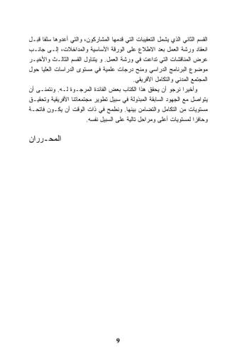 ‫ﺍﻟﻘﺴﻡ ﺍﻟﺜﺎﻨﻲ ﺍﻟﺫﻱ ﻴﺸﻤل ﺍﻟﺘﻌﻘﻴﺒﺎﺕ ﺍﻟﺘﻲ ﻗﺩﻤﻬﺎ ﺍﻟﻤﺸﺎﺭﻜﻭﻥ، ﻭﺍﻟﺘﻲ ﺃﻋﺩﻭﻫﺎ ﺴﻠﻔﺎ ﻗﺒـل‬
‫ﺍﻨﻌﻘﺎﺩ ﻭﺭﺸﺔ ﺍﻟﻌﻤل ﺒﻌﺩ ﺍﻻﻁﻼﻉ ﻋﻠﻰ ﺍﻟﻭﺭﻗﺔ ﺍﻷﺴﺎﺴﻴﺔ ﻭﺍﻟﻤﺩﺍﺨﻼﺕ، ﺇﻟـﻰ ﺠﺎﻨـﺏ‬
‫ﻋﺭﺽ ﺍﻟﻤﻨﺎﻗﺸﺎﺕ ﺍﻟﺘﻲ ﺘﺩﺍﻋﺕ ﻓﻲ ﻭﺭﺸﺔ ﺍﻟﻌﻤل. ﻭ ﻴﺘﻨﺎﻭل ﺍﻟﻘﺴﻡ ﺍﻟﺜﺎﻟـﺙ ﻭﺍﻷﺨﻴـﺭ‬
‫ﻤﻭﻀﻭﻉ ﺍﻟﺒﺭﻨﺎﻤﺞ ﺍﻟﺩﺭﺍﺴﻲ ﻭﻤﻨﺢ ﺩﺭﺠﺎﺕ ﻋﻠﻤﻴﺔ ﻓﻲ ﻤﺴﺘﻭﻯ ﺍﻟﺩﺭﺍﺴﺎﺕ ﺍﻟﻌﻠﻴﺎ ﺤﻭل‬
                                            ‫ﺍﻟﻤﺠﺘﻤﻊ ﺍﻟﻤﺩﻨﻲ ﻭﺍﻟﺘﻜﺎﻤل ﺍﻷﻓﺭﻴﻘﻲ.‬
‫ﻭﺃﺨﻴﺭﺍ ﻨﺭﺠﻭ ﺃﻥ ﻴﺤﻘﻕ ﻫﺫﺍ ﺍﻟﻜﺘﺎﺏ ﺒﻌﺽ ﺍﻟﻔﺎﺌﺩﺓ ﺍﻟﻤﺭﺠـﻭﺓ ﻟـﻪ. ﻭﻨﺘﻤﻨـﻰ ﺃﻥ‬
‫ﻴﺘﻭﺍﺼل ﻤﻊ ﺍﻟﺠﻬﻭﺩ ﺍﻟﺴﺎﺒﻘﺔ ﺍﻟﻤﺒﺫﻭﻟﺔ ﻓﻲ ﺴﺒﻴل ﺘﻁﻭﻴﺭ ﻤﺠﺘﻤﻌﺎﺘﻨﺎ ﺍﻷﻓﺭﻴﻘﻴﺔ ﻭﺘﺤﻘﻴـﻕ‬
‫ﻤﺴﺘﻭﻴﺎﺕ ﻤﻥ ﺍﻟﺘﻜﺎﻤل ﻭﺍﻟﺘﻀﺎﻤﻥ ﺒﻴﻨﻬﺎ. ﻭﻨﻁﻤﺢ ﻓﻲ ﺫﺍﺕ ﺍﻟﻭﻗﺕ ﺃﻥ ﻴﻜـﻭﻥ ﻓﺎﺘﺤـﺔ‬
                        ‫ﻭﺤﺎﻓﺯﺍ ﻟﻤﺴﺘﻭﻴﺎﺕ ﺃﻋﻠﻰ ﻭﻤﺭﺍﺤل ﺘﺎﻟﻴﺔ ﻋﻠﻰ ﺍﻟﺴﺒﻴل ﻨﻔﺴﻪ.‬

‫ﺍﻟﻤﺤـﺭﺭﺍﻥ‬




                                     ‫9‬
 