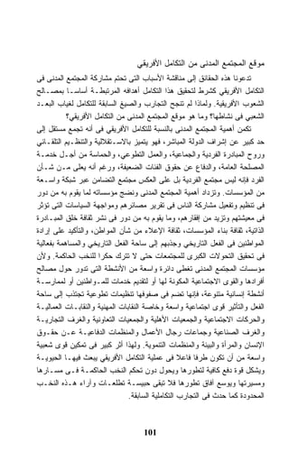 ‫ﻤﻭﻗﻊ ﺍﻟﻤﺠﺘﻤﻊ ﺍﻟﻤﺩﻨﻰ ﻤﻥ ﺍﻟﺘﻜﺎﻤل ﺍﻷﻓﺭﻴﻘﻲ‬
‫ﺘﺩﻋﻭﻨﺎ ﻫﺫﻩ ﺍﻟﺤﻘﺎﺌﻕ ﺇﻟﻰ ﻤﻨﺎﻗﺸﺔ ﺍﻷﺴﺒﺎﺏ ﺍﻟﺘﻰ ﺘﺤﺘﻡ ﻤﺸﺎﺭﻜﺔ ﺍﻟﻤﺠﺘﻤﻊ ﺍﻟﻤﺩﻨﻰ ﻓﻰ‬
‫ﺍﻟﺘﻜﺎﻤل ﺍﻷﻓﺭﻴﻘﻲ ﻜﺸﺭﻁ ﻟﺘﺤﻘﻴﻕ ﻫﺫﺍ ﺍﻟﺘﻜﺎﻤل ﺃﻫﺩﺍﻓﻪ ﺍﻟﻤﺭﺘﺒﻁـﺔ ﺃﺴﺎﺴـﺎ ﺒﻤﺼـﺎﻟﺢ‬
           ‫ﹰ‬
‫ﺍﻟﺸﻌﻭﺏ ﺍﻷﻓﺭﻴﻘﻴﺔ. ﻭﻟﻤﺎﺫﺍ ﻟﻡ ﺘﻨﺠﺢ ﺍﻟﺘﺠﺎﺭﺏ ﻭﺍﻟﺼﻴﻎ ﺍﻟﺴﺎﺒﻘﺔ ﻟﻠﺘﻜﺎﻤل ﻟﻐﻴﺎﺏ ﺍﻟﺒﻌـﺩ‬
           ‫ﺍﻟﺸﻌﺒﻲ ﻓﻰ ﻨﺸﺎﻁﻬﺎ؟ ﻭﻤﺎ ﻫﻭ ﻤﻭﻗﻊ ﺍﻟﻤﺠﺘﻤﻊ ﺍﻟﻤﺩﻨﻰ ﻤﻥ ﺍﻟﺘﻜﺎﻤل ﺍﻷﻓﺭﻴﻘﻲ؟‬
‫ﺘﻜﻤﻥ ﺃﻫﻤﻴﺔ ﺍﻟﻤﺠﺘﻤﻊ ﺍﻟﻤﺩﻨﻰ ﺒﺎﻟﻨﺴﺒﺔ ﻟﻠﺘﻜﺎﻤل ﺍﻷﻓﺭﻴﻘﻲ ﻓﻰ ﺃﻨﻪ ﺘﺠﻤﻊ ﻤﺴﺘﻘل ﺇﻟﻰ‬
‫ﺤﺩ ﻜﺒﻴﺭ ﻋﻥ ﺇﺸﺭﺍﻑ ﺍﻟﺩﻭﻟﺔ ﺍﻟﻤﺒﺎﺸﺭ، ﻓﻬﻭ ﻴﺘﻤﻴﺯ ﺒﺎﻻﺴـﺘﻘﻼﻟﻴﺔ ﻭﺍﻟﺘﻨﻅـﻴﻡ ﺍﻟﺘﻠﻘـﺎﺌﻲ‬
‫ﻭﺭﻭﺡ ﺍﻟﻤﺒﺎﺩﺭﺓ ﺍﻟﻔﺭﺩﻴﺔ ﻭﺍﻟﺠﻤﺎﻋﻴﺔ، ﻭﺍﻟﻌﻤل ﺍﻟﺘﻁﻭﻋﻲ، ﻭﺍﻟﺤﻤﺎﺴﺔ ﻤﻥ ﺃﺠـل ﺨﺩﻤـﺔ‬
‫ﺍﻟﻤﺼﻠﺤﺔ ﺍﻟﻌﺎﻤﺔ، ﻭﺍﻟﺩﻓﺎﻉ ﻋﻥ ﺤﻘﻭﻕ ﺍﻟﻔﺌﺎﺕ ﺍﻟﻀﻌﻴﻔﺔ، ﻭﺭﻏﻡ ﺃﻨﻪ ﻴﻌﻠﻰ ﻤـﻥ ﺸـﺄﻥ‬
‫ﺍﻟﻔﺭﺩ ﻓﺈﻨﻪ ﻟﻴﺱ ﻤﺠﺘﻤﻊ ﺍﻟﻔﺭﺩﻴﺔ ﺒل ﻋﻠﻰ ﺍﻟﻌﻜﺱ ﻤﺠﺘﻤﻊ ﺍﻟﺘﻀﺎﻤﻥ ﻋﺒﺭ ﺸﺒﻜﺔ ﻭﺍﺴـﻌﺔ‬
‫ﻤﻥ ﺍﻟﻤﺅﺴﺴﺎﺕ. ﻭﺘﺯﺩﺍﺩ ﺃﻫﻤﻴﺔ ﺍﻟﻤﺠﺘﻤﻊ ﺍﻟﻤﺩﻨﻰ ﻭﻨﻀﺞ ﻤﺅﺴﺴﺎﺘﻪ ﻟﻤﺎ ﻴﻘﻭﻡ ﺒﻪ ﻤﻥ ﺩﻭﺭ‬
‫ﻓﻰ ﺘﻨﻅﻴﻡ ﻭﺘﻔﻌﻴل ﻤﺸﺎﺭﻜﺔ ﺍﻟﻨﺎﺱ ﻓﻰ ﺘﻘﺭﻴﺭ ﻤﺼﺎﺌﺭﻫﻡ ﻭﻤﻭﺍﺠﻬﺔ ﺍﻟﺴﻴﺎﺴﺎﺕ ﺍﻟﺘﻰ ﺘﺅﺜﺭ‬
‫ﻓﻰ ﻤﻌﻴﺸﺘﻬﻡ ﻭﺘﺯﻴﺩ ﻤﻥ ﺇﻓﻘﺎﺭﻫﻡ، ﻭﻤﺎ ﻴﻘﻭﻡ ﺒﻪ ﻤﻥ ﺩﻭﺭ ﻓﻰ ﻨﺸﺭ ﺜﻘﺎﻓﺔ ﺨﻠﻕ ﺍﻟﻤﺒـﺎﺩﺭﺓ‬
‫ﺍﻟﺫﺍﺘﻴﺔ، ﺜﻘﺎﻓﺔ ﺒﻨﺎﺀ ﺍﻟﻤﺅﺴﺴﺎﺕ، ﺜﻘﺎﻓﺔ ﺍﻹﻋﻼﺀ ﻤﻥ ﺸﺄﻥ ﺍﻟﻤﻭﺍﻁﻥ، ﻭﺍﻟﺘﺄﻜﻴﺩ ﻋﻠﻰ ﺇﺭﺍﺩﺓ‬
‫ﺍﻟﻤﻭﺍﻁﻨﻴﻥ ﻓﻰ ﺍﻟﻔﻌل ﺍﻟﺘﺎﺭﻴﺨﻲ ﻭﺠﺫﺒﻬﻡ ﺇﻟﻰ ﺴﺎﺤﺔ ﺍﻟﻔﻌل ﺍﻟﺘﺎﺭﻴﺨﻲ ﻭﺍﻟﻤﺴﺎﻫﻤﺔ ﺒﻔﻌﺎﻟﻴﺔ‬
‫ﻓﻰ ﺘﺤﻘﻴﻕ ﺍﻟﺘﺤﻭﻻﺕ ﺍﻟﻜﺒﺭﻯ ﻟﻠﻤﺠﺘﻤﻌﺎﺕ ﺤﺘﻰ ﻻ ﺘﺘﺭﻙ ﺤﻜﺭﺍ ﻟﻠﻨﺨﺏ ﺍﻟﺤﺎﻜﻤﺔ. ﻭﻷﻥ‬
                     ‫ﹰ‬
‫ﻤﺅﺴﺴﺎﺕ ﺍﻟﻤﺠﺘﻤﻊ ﺍﻟﻤﺩﻨﻰ ﺘﻐﻁﻰ ﺩﺍﺌﺭﺓ ﻭﺍﺴﻌﺔ ﻤﻥ ﺍﻷﻨﺸﻁﺔ ﺍﻟﺘﻰ ﺘﺩﻭﺭ ﺤﻭل ﻤﺼﺎﻟﺢ‬
‫ﺃﻓﺭﺍﺩﻫﺎ ﻭﺍﻟﻘﻭﻯ ﺍﻻﺠﺘﻤﺎﻋﻴﺔ ﺍﻟﻤﻜﻭﻨﺔ ﻟﻬﺎ ﺃﻭ ﻟﺘﻘﺩﻴﻡ ﺨﺩﻤﺎﺕ ﻟﻠﻤـﻭﺍﻁﻨﻴﻥ ﺃﻭ ﻟﻤﻤﺎﺭﺴـﺔ‬
‫ﺃﻨﺸﻁﺔ ﺇﻨﺴﺎﻨﻴﺔ ﻤﺘﻨﻭﻋﺔ، ﻓﺈﻨﻬﺎ ﺘﻀﻡ ﻓﻰ ﺼﻔﻭﻓﻬﺎ ﺘﻨﻅﻴﻤﺎﺕ ﺘﻁﻭﻋﻴﺔ ﺘﺠﺘﺫﺏ ﺇﻟﻰ ﺴﺎﺤﺔ‬
‫ﺍﻟﻔﻌل ﻭﺍﻟﺘﺄﺜﻴﺭ ﻗﻭﻯ ﺍﺠﺘﻤﺎﻋﻴﺔ ﻭﺍﺴﻌﺔ ﻭﺨﺎﺼﺔ ﺍﻟﻨﻘﺎﺒﺎﺕ ﺍﻟﻤﻬﻨﻴﺔ ﻭﺍﻟﻨﻘﺎﺒـﺎﺕ ﺍﻟﻌﻤﺎﻟﻴـﺔ‬
‫ﻭﺍﻟﺤﺭﻜﺎﺕ ﺍﻻﺠﺘﻤﺎﻋﻴﺔ ﻭﺍﻟﺠﻤﻌﻴﺎﺕ ﺍﻷﻫﻠﻴﺔ ﻭﺍﻟﺠﻤﻌﻴﺎﺕ ﺍﻟﺘﻌﺎﻭﻨﻴﺔ ﻭﺍﻟﻐﺭﻑ ﺍﻟﺘﺠﺎﺭﻴـﺔ‬
‫ﻭﺍﻟﻐﺭﻑ ﺍﻟﺼﻨﺎﻋﻴﺔ ﻭﺠﻤﺎﻋﺎﺕ ﺭﺠﺎل ﺍﻷﻋﻤﺎل ﻭﺍﻟﻤﻨﻅﻤﺎﺕ ﺍﻟﺩﻓﺎﻋﻴـﺔ ﻋـﻥ ﺤﻘـﻭﻕ‬
‫ﺍﻹﻨﺴﺎﻥ ﻭﺍﻟﻤﺭﺃﺓ ﻭﺍﻟﺒﻴﺌﺔ ﻭﺍﻟﻤﻨﻅﻤﺎﺕ ﺍﻟﺘﻨﻤﻭﻴﺔ. ﻭﻟﻬﺫﺍ ﺃﺜﺭ ﻜﺒﻴﺭ ﻓﻰ ﺘﻤﻜﻴﻥ ﻗﻭﻯ ﺸﻌﺒﻴﺔ‬
‫ﻭﺍﺴﻌﺔ ﻤﻥ ﺃﻥ ﺘﻜﻭﻥ ﻁﺭﻓﺎ ﻓﺎﻋﻼ ﻓﻰ ﻋﻤﻠﻴﺔ ﺍﻟﺘﻜﺎﻤل ﺍﻷﻓﺭﻴﻘﻲ ﻴﺒﻌﺙ ﻓﻴﻬـﺎ ﺍﻟﺤﻴﻭﻴـﺔ‬
                                                   ‫ﹰ‬   ‫ﹰ‬
‫ﻭﻴﺸﻜل ﻗﻭﺓ ﺩﻓﻊ ﻜﺎﻓﻴﺔ ﻟﺘﻁﻭﺭﻫﺎ ﻭﻴﺤﻭل ﺩﻭﻥ ﺘﺤﻜﻡ ﺍﻟﻨﺨﺏ ﺍﻟﺤﺎﻜﻤـﺔ ﻓـﻰ ﻤﺴـﺎﺭﻫﺎ‬
‫ﻭﻤﺴﻴﺭﺘﻬﺎ ﻭﻴﻭﺴﻊ ﺁﻓﺎﻕ ﺘﻁﻭﺭﻫﺎ ﻓﻼ ﺘﺒﻘﻰ ﺤﺒﻴﺴـﺔ ﺘﻁﻠﻌـﺎﺕ ﻭﺁﺭﺍﺀ ﻫـﺫﻩ ﺍﻟﻨﺨـﺏ‬
                                ‫ﺍﻟﻤﺤﺩﻭﺩﺓ ﻜﻤﺎ ﺤﺩﺙ ﻓﻰ ﺍﻟﺘﺠﺎﺭﺏ ﺍﻟﺘﻜﺎﻤﻠﻴﺔ ﺍﻟﺴﺎﺒﻘﺔ.‬



                                    ‫101‬
 