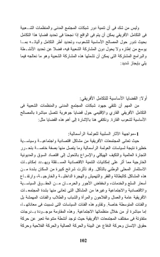 ‫ﻭﻟﻴﺱ ﻤﻥ ﺸﻙ ﻓﻰ ﺃﻥ ﺘﻨﻤﻴﺔ ﺩﻭﺭ ﺸﺒﻜﺎﺕ ﺍﻟﻤﺠﺘﻤﻊ ﺍﻟﻤﺩﻨﻰ ﻭﺍﻟﻤﻨﻅﻤﺎﺕ ﺍﻟﺸـﻌﺒﻴﺔ‬
‫ﻓﻰ ﺍﻟﺘﻜﺎﻤل ﺍﻷﻓﺭﻴﻘﻲ ﻴﻤﻜﻥ ﺃﻥ ﻴﺘﻡ ﻓﻰ ﺍﻟﻭﺍﻗﻊ ﺇﺫﺍ ﻨﺠﺤﻨﺎ ﻓﻰ ﺘﺤﺩﻴﺩ ﻗﻀﺎﻴﺎ ﻫﺫﺍ ﺍﻟﺘﻜﺎﻤل‬
‫ﺒﺤﻴﺙ ﺘﺩﻭﺭ ﺤﻭل ﺍﻟﻤﺼﺎﻟﺢ ﺍﻷﺴﺎﺴﻴﺔ ﻟﻠﺸﻌﻭﺏ، ﻭﺘﺤﺩﻴﺩ ﺃﻁﺭ ﺍﻟﺘﻜﺎﻤل ﻭﺁﻟﻴﺎﺘـﻪ ﺒﻤـﺎ‬
‫ﻴﻭﺴﻊ ﻤﻥ ﺇﻁﺎﺭﻩ ﻭﻻ ﻴﺤﻭل ﺩﻭﻥ ﺍﻟﻤﺸﺎﺭﻜﺔ ﺍﻟﺸﻌﺒﻴﺔ ﻓﻴﻪ، ﻓﻀﻼ ﻋﻥ ﺘﺤﺩﻴﺩ ﺍﻷﻨﺸـﻁﺔ‬
                     ‫ﹰ‬
‫ﻭﺍﻟﺒﺭﺍﻤﺞ ﺍﻟﻤﺸﺘﺭﻜﺔ ﺍﻟﺘﻰ ﻴﻤﻜﻥ ﺃﻥ ﺘﺸﻤﻠﻬﺎ ﻫﺫﻩ ﺍﻟﻤﺸﺎﺭﻜﺔ ﺍﻟﺸﻌﺒﻴﺔ ﻭﻫﻭ ﻤﺎ ﻨﻌﺎﻟﺠﻪ ﻓﻴﻤﺎ‬
                                                             ‫ﻴﻠﻲ ﺒﺈﻴﺠﺎﺯ ﺸﺩﻴﺩ:‬




                                    ‫ﺃﻭﻻ: ﺍﻟﻘﻀﺎﻴﺎ ﺍﻷﺴﺎﺴﻴﺔ ﻟﻠﺘﻜﺎﻤل ﺍﻷﻓﺭﻴﻘﻲ:‬
                                                                      ‫ﹰ‬
‫ﻤﻥ ﺍﻟﻤﻬﻡ ﺃﻥ ﺘﻠﺘﻘﻲ ﺠﻬﻭﺩ ﺸﺒﻜﺎﺕ ﺍﻟﻤﺠﺘﻤﻊ ﺍﻟﻤﺩﻨﻰ ﻭﺍﻟﻤﻨﻅﻤﺎﺕ ﺍﻟﺸﻌﺒﻴﺔ ﻓﻰ‬
‫ﺍﻟﺘﻜﺎﻤل ﺍﻷﻓﺭﻴﻘﻲ ﺍﻟﻘﺎﺭﻱ ﻭﺍﻹﻗﻠﻴﻤﻲ ﺤﻭل ﻗﻀﺎﻴﺎ ﺠﻭﻫﺭﻴﺔ ﺘﺘﺼل ﻤﺒﺎﺸﺭﺓ ﺒﺎﻟﻤﺼﺎﻟﺢ‬
          ‫ﺍﻷﺴﺎﺴﻴﺔ ﻟﺸﻌﻭﺏ ﺍﻟﻘﺎﺭﺓ. ﻭﻨﻜﺘﻔﻲ ﻫﻨﺎ ﺒﺎﻹﺸﺎﺭﺓ ﺇﻟﻰ ﺃﻫﻡ ﻫﺫﻩ ﺍﻟﻘﻀﺎﻴﺎ ﻤﺜل:‬

                            ‫1-ﻤﻭﺍﺠﻬﺔ ﺍﻵﺜﺎﺭ ﺍﻟﺴﻠﺒﻴﺔ ﻟﻠﻌﻭﻟﻤﺔ ﺍﻟﺭﺃﺴﻤﺎﻟﻴﺔ:‬
‫ﺤﻴﺙ ﺘﻌﺎﻨﻰ ﺍﻟﻤﺠﺘﻤﻌﺎﺕ ﺍﻷﻓﺭﻴﻘﻴﺔ ﻤﻥ ﻤﺸﺎﻜل ﺍﻗﺘﺼﺎﺩﻴﺔ ﻭﺍﺠﺘﻤﺎﻋﻴـﺔ ﻭﺴﻴﺎﺴـﻴﺔ‬
‫ﺨﻁﻴﺭﺓ ﻨﺘﻴﺠﺔ ﻟﺴﻴﺎﺴﺎﺕ ﺍﻟﻌﻭﻟﻤﺔ ﺍﻟﺭﺃﺴﻤﺎﻟﻴﺔ ﻭﻤﺎ ﻴﺘﺼل ﻤﻨﻬﺎ ﺒﺼﻔﺔ ﺨﺎﺼـﺔ ﺒﺘﺤـﺭﺭ‬
‫ﺍﻟﺘﺠﺎﺭﺓ ﺍﻟﻌﺎﻟﻤﻴﺔ ﻭﺍﻟﺘﻜﻴﻑ ﺍﻟﻬﻴﻜﻠﻲ ﻭﺍﻹﺴﺭﺍﻉ ﺒﺎﻟﺘﺤﻭل ﺇﻟﻰ ﺍﻗﺘﺼﺎﺩ ﺍﻟﺴﻭﻕ ﻭﺍﻟﻤﺩﻴﻭﻨﻴﺔ‬
‫ﺍﻟﺨﺎﺭﺠﻴﺔ ﻤﻤﺎ ﺃﺜﺭ ﻋﻠﻰ ﺇﻤﻜﺎﻨﻴﺎﺕ ﺍﻟﺘﻨﻤﻴﺔ ﺍﻻﻗﺘﺼﺎﺩﻴﺔ ﺍﻟﻤﺴـﺘﻘﻠﺔ ﻭﻴﻬـﺩﺩ ﺇﻤﻜﺎﻨﻴـﺎﺕ‬
‫ﺍﻻﺴﺘﺜﻤﺎﺭ ﺍﻟﻤﺤﻠﻰ ﺍﻟﻭﻁﻨﻲ ﺒﺎﻟﺘﺂﻜل. ﻭﻗﺩ ﺘﺄﺜﺭﺕ ﺸﺭﺍﺌﺢ ﻜﺒﻴﺭﺓ ﻤﻥ ﺍﻟﺴﻜﺎﻥ ﺒﺸﺩﺓ ﻤـﻥ‬
‫ﻫﺫﻩ ﺍﻟﻤﺸﺎﻜل ﻜﺎﻟﺒﻁﺎﻟﺔ ﻭﺍﻟﻔﻘﺭ ﻭﺍﻟﺘﻬﻤﻴﺵ ﻭﺍﻟﻬﺠﺭﺓ ﺍﻟﺩﺍﺨﻠﻴـﺔ ﻭﺍﻟﺨﺎﺭﺠﻴـﺔ، ﻭﺍﺭﺘﻔـﺎﻉ‬
‫ﺃﺴﻌﺎﺭ ﺍﻟﺴﻠﻊ ﻭﺍﻟﺨﺩﻤﺎﺕ، ﻭﺍﻨﺨﻔﺎﺽ ﺍﻷﺠﻭﺭ ﻭﺍﻟﺤﺭﻤـﺎﻥ ﻤـﻥ ﺍﻟﺤﻘـﻭﻕ ﺍﻟﺴﻴﺎﺴـﻴﺔ‬
‫ﻭﺍﻻﻗﺘﺼﺎﺩﻴﺔ ﻭﺍﻻﺠﺘﻤﺎﻋﻴﺔ ﻭﻏﻴﺭﻫﺎ ﻤﻥ ﺍﻟﻤﺸﺎﻜل ﺍﻟﺘﻰ ﺘﻌﺎﻨﻰ ﻤﻨﻬﺎ ﺒﺸﺩﺓ ﺍﻟﻤﺠﺘﻤﻌـﺎﺕ‬
‫ﺍﻷﻓﺭﻴﻘﻴﺔ ﻋﺎﻤﺔ ﻭﺍﻟﻌﻤﺎل ﻭﺍﻟﻔﻼﺤﻭﻥ ﻭﺍﻟﻤﺭﺃﺓ ﻭﺍﻟﺸﺒﺎﺏ ﻭﺍﻟﻁﻼﺏ ﻭﺍﻟﻔﺌﺎﺕ ﺍﻟﻤﻬﻤﺸﺔ ﺒل‬
‫ﻭﺍﻟﻔﺌﺎﺕ ﺍﻟﻤﺘﻭﺴﻁﺔ ﺨﺎﺼﺔ. ﻭﺘﻘﺎﻭﻡ ﻫﺫﻩ ﺍﻟﻔﺌﺎﺕ ﺍﻟﺴﻴﺎﺴﺎﺕ ﺍﻟﺘﻰ ﺘﺴﺒﺒﺕ ﻓﻰ ﻤﻌﺎﻨﺎﺘﻬـﺎ،‬
‫ﺇﻤﺎ ﻤﺒﺎﺸﺭﺓ ﺃﻭ ﻤﻥ ﺨﻼل ﻤﻨﻅﻤﺎﺘﻬﺎ ﺍﻻﺠﺘﻤﺎﻋﻴﺔ. ﻭﻫﺫﻩ ﺍﻟﻤﻘﺎﻭﻤﺔ ﻤﻭﺠـﻭﺩﺓ ﺒـﺩﺭﺠﺎﺕ‬
‫ﻤﺘﻔﺎﻭﺘﺔ ﻓﻰ ﻤﺨﺘﻠﻑ ﺍﻟﻤﺠﺘﻤﻌﺎﺕ ﺍﻷﻓﺭﻴﻘﻴﺔ ﺤﻴﺙ ﺘﻭﺠﺩ ﺃﻨﺸﻁﺔ ﻤﺘﻨﻭﻋﺔ ﺘﻌﺒﺭ ﻋﻥ ﺤﺭﻜﺔ‬
‫ﺤﻘﻭﻕ ﺍﻹﻨﺴﺎﻥ ﻭﺤﺭﻜﺔ ﺍﻟﺩﻓﺎﻉ ﻋﻥ ﺍﻟﺒﻴﺌﺔ ﻭﺍﻟﺤﺭﻜﺔ ﺍﻟﻌﻤﺎﻟﻴﺔ ﻭﺍﻟﺤﺭﻜﺔ ﺍﻟﻔﻼﺤﻴﺔ ﻭﺤﺭﻜﺔ‬


                                    ‫201‬
 