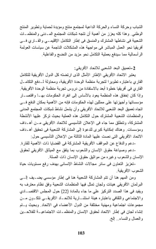 ‫ﺍﻟﺸﺒﺎﺏ ﻭﺤﺭﻜﺔ ﺍﻟﻨﺴﺎﺀ ﻭﺍﻟﺤﺭﻜﺔ ﺍﻟﺩﺍﻋﻴﺔ ﻟﻤﺠﺘﻤﻊ ﻤﻨﺘﺞ ﻭﻤﺅﻴﺩﺓ ﻟﺤﻤﺎﻴﺔ ﻭﺘﻁﻭﻴﺭ ﺍﻟﻤﻨﺘﺞ‬
‫ﺍﻟﻭﻁﻨﻲ. ﻭﻫﺫﺍ ﻜﻠﻪ ﻴﻌﺯﺯ ﻤﻥ ﺃﻫﻤﻴﺔ ﺃﻥ ﺘﺘﺠﻪ ﺸﺒﻜﺎﺕ ﺍﻟﻤﺠﺘﻤﻊ ﺍﻟﻤـﺩﻨﻰ ﻭﺍﻟﻤﻨﻅﻤـﺎﺕ‬
‫ﺍﻟﺸﻌﺒﻴﺔ ﻓﻰ ﻨﺸﺎﻁﻬﺎ ﺍﻟﻤﺸﺘﺭﻙ ﻭﺍﻟﻤﻨﺴﻕ ﻓﻰ ﺇﻁﺎﺭ ﺍﻟﺘﻜﺎﻤل ﺍﻹﻗﻠﻴﻤـﻲ ﻭﺍﻟﻘـﺎﺭﻱ ﻓـﻰ‬
‫ﺃﻓﺭﻴﻘﻴﺎ ﻨﺤﻭ ﺍﻟﻌﻤل ﺍﻟﻤﺒﺎﺸﺭ ﻓﻰ ﻤﻭﺍﺠﻬﺔ ﻫﺫﻩ ﺍﻟﻤﺸﻜﻼﺕ ﺍﻟﻨﺎﺠﻤﺔ ﻋﻥ ﺴﻴﺎﺴﺎﺕ ﺍﻟﻌﻭﻟﻤﺔ‬
             ‫ﺍﻟﺭﺃﺴﻤﺎﻟﻴﺔ ﻤﻤﺎ ﺴﻴﺩﻓﻊ ﺒﻌﻤﻠﻴﺔ ﺍﻟﺘﻜﺎﻤل ﻨﺤﻭ ﻤﺯﻴﺩ ﻤﻥ ﺍﻟﻨﻀﺞ ﻭﺍﻟﻔﺎﻋﻠﻴﺔ.‬

                                  ‫2-ﺘﻌﻤﻴﻕ ﺍﻟﺒﻌﺩ ﺍﻟﺸﻌﺒﻲ ﻟﻼﺘﺤﺎﺩ ﺍﻷﻓﺭﻴﻘﻲ:‬
‫ﻴﻌﺘﺒﺭ ﺍﻻﺘﺤﺎﺩ ﺍﻷﻓﺭﻴﻘﻲ ﺍﻹﻁﺎﺭ ﺍﻷﻤﺜل ﺍﻟﺫﻯ ﺍﺭﺘﻀﺘﻪ ﻜل ﺍﻟﺩﻭل ﺍﻷﻓﺭﻴﻘﻴﺔ ﻟﻠﺘﻜﺎﻤل‬
‫ﺍﻟﻘﺎﺭﻱ ﺒﺎﻋﺘﺒﺎﺭﻩ ﺘﻁﻭﻴﺭﺍ ﻟﺘﺠﺭﺒﺔ ﻤﻨﻅﻤﺔ ﺍﻟﻭﺤﺩﺓ ﺍﻷﻓﺭﻴﻘﻴﺔ، ﻭﻤﺤﺎﻭﻟﺔ ﻟـﺩﻓﻊ ﺍﻟﺘﻜﺎﻤـل‬
                                                       ‫ﹰ‬
‫ﺍﻟﻘﺎﺭﻱ ﻓﻰ ﺃﻓﺭﻴﻘﻴﺎ ﺨﻁﻭﺓ ﺃﺒﻌﺩ ﺒﺎﻻﺴﺘﻔﺎﺩﺓ ﻤﻥ ﺩﺭﻭﺱ ﺘﺠﺭﺒﺔ ﻤﻨﻅﻤﺔ ﺍﻟﻭﺤﺩﺓ ﺍﻷﻓﺭﻴﻘﻴﺔ.‬
‫ﻭﺇﺫﺍ ﻜﺎﻥ ﺇﺨﻔﺎﻕ ﻫﺫﻩ ﺍﻟﻤﻨﻅﻤﺔ ﻴﻌﻭﺩ ﺒﺎﻷﺴﺎﺱ ﺇﻟﻰ ﺍﻨﻔﺭﺍﺩ ﺍﻟﺤﻜﻭﻤﺎﺕ ﺒﻬـﺎ ﻭﺍﻗﺘﺼـﺎﺭ‬
‫ﻤﺅﺴﺴﺎﺘﻬﺎ ﻭﺃﺠﻬﺯﺘﻬﺎ ﻋﻠﻰ ﻤﻤﺜﻠﻴﻥ ﻟﻬﺫﻩ ﺍﻟﺤﻜﻭﻤﺎﺕ ﻓﺈﻨﻪ ﻤﻥ ﺍﻷﻫﻤﻴﺔ ﺒﻤﻜﺎﻥ ﺍﻟﺩﻓﻊ ﻓـﻰ‬
‫ﺍﺘﺠﺎﻩ ﺘﻌﻤﻴﻕ ﺍﻟﺒﻌﺩ ﺍﻟﺸﻌﺒﻲ ﻟﻼﺘﺤﺎﺩ ﺍﻷﻓﺭﻴﻘﻲ ﻭﺃﻥ ﻴﺸﻤل ﻨﺸﺎﻁ ﺸﺒﻜﺎﺕ ﺍﻟﻤﺠﺘﻤﻊ ﺍﻟﻤﺩﻨﻰ‬
‫ﻭﺍﻟﻤﻨﻅﻤﺎﺕ ﺍﻟﺸﻌﺒﻴﺔ ﺍﻟﻤﺸﺘﺭﻙ ﺤﻭل ﺍﻟﺘﻜﺎﻤل ﻫﺫﻩ ﺍﻟﻌﻤﻠﻴﺔ ﺒﺤﻴﺙ ﺘﺭﻜﺯ ﻋﻠﻴﻬﺎ ﺍﻷﻨﺸﻁﺔ‬
‫ﺍﻟﻤﺸﺘﺭﻜﺔ، ﻭﺘﻨﻁﻠﻕ ﻤﻤﺎ ﺠﺎﺀ ﻓﻰ ﺍﻹﻋﻼﻥ ﺍﻟﺘﺄﺴﻴﺴﻲ ﻟﻼﺘﺤﺎﺩ ﺍﻷﻓﺭﻴﻘﻲ ﻤـﻥ ﺃﻫـﺩﺍﻑ‬
‫ﻭﻤﺅﺴﺴﺎﺕ. ﻭﻫﻨﺎﻙ ﺇﻤﻜﺎﻨﻴﺔ ﻜﺒﺭﻯ ﻟﻠﺩﻋﻭﺓ ﺇﻟﻰ ﺍﻟﻤﺸﺎﺭﻜﺔ ﺍﻟﺸﻌﺒﻴﺔ ﻓﻰ ﺘﺤﻘﻴﻕ ﺃﻫـﺩﺍﻑ‬
        ‫ﺍﻻﺘﺤﺎﺩ ﺍﻷﻓﺭﻴﻘﻲ ﺍﻟﺘﻰ ﻨﺼﺕ ﻋﻠﻴﻬﺎ ﺍﻟﻤﺎﺩﺓ ﺍﻟﺜﺎﻟﺜﺔ ﻤﻥ ﺍﻹﻋﻼﻥ ﺍﻟﺘﺄﺴﻴﺴﻲ ﺤﻭل:‬
‫-ﺩﻋﻡ ﻭﺍﻟﺩﻓﺎﻉ ﻋﻥ ﺍﻟﻤﻭﺍﻗﻑ ﺍﻷﻓﺭﻴﻘﻴﺔ ﺍﻟﻤﺸﺘﺭﻜﺔ ﻓﻰ ﺍﻟﻘﻀﺎﻴﺎ ﺫﺍﺕ ﺍﻷﻫﻤﻴﺔ ﻟﻠﻘﺎﺭﺓ.‬
‫-ﺩﻋﻡ ﻭﺼﻴﺎﻏﺔ ﺤﻘﻭﻕ ﺍﻹﻨﺴﺎﻥ ﻭﺍﻟﺸﻌﻭﺏ ﺒﻤﺎ ﻴﺘﻔﻕ ﻤﻊ ﺍﻟﻤﻴﺜﺎﻕ ﺍﻷﻓﺭﻴﻘﻲ ﻟﺤﻘﻭﻕ‬
                  ‫ﺍﻹﻨﺴﺎﻥ ﻭﺍﻟﺸﻌﻭﺏ ﻭﻏﻴﺭﻩ ﻤﻥ ﻤﻭﺍﺜﻴﻕ ﺤﻘﻭﻕ ﺍﻹﻨﺴﺎﻥ ﺫﺍﺕ ﺍﻟﺼﻠﺔ.‬
‫-ﺘﻌﺯﻴﺯ ﺍﻟﺘﻌﺎﻭﻥ ﻓﻰ ﺴﺎﺌﺭ ﻤﺠﺎﻻﺕ ﺍﻟﻨﺸﺎﻁ ﺍﻹﻨﺴﺎﻨﻰ ﺒﻬﺩﻑ ﺭﻓﻊ ﻤﺴﺘﻭﻴﺎﺕ ﺤﻴﺎﺓ‬
                                                              ‫ﺍﻟﺸﻌﻭﺏ ﺍﻷﻓﺭﻴﻘﻴﺔ.‬
‫ﻭﻤﻥ ﺍﻟﻤﻬﻡ ﻫﻨﺎ ﺃﻥ ﺘﺘﻡ ﺍﻟﻤﺸﺎﺭﻜﺔ ﺍﻟﺸﻌﺒﻴﺔ ﻫﻨﺎ ﻓﻰ ﺇﻁﺎﺭ ﻤﺅﺴﺴﻲ ﻴﻀـﻴﻑ ﺇﻟـﻰ‬
‫ﺍﻟﺒﺭﻟﻤﺎﻥ ﺍﻷﻓﺭﻴﻘﻲ ﻫﻴﺌﺎﺕ ﻭﻟﺠﺎﻥ ﺘﻤﺜل ﻓﻴﻬﺎ ﺍﻟﻤﻨﻅﻤﺎﺕ ﺍﻟﺸﻌﺒﻴﺔ ﻭﻓﻕ ﻨﻅﺎﻡ ﻤﻌﺘﺭﻑ ﺒﻪ‬
‫ﻭﻴﻔﻴﺩ ﻓﻲ ﻫﺫﺍ ﺍﻟﺼﺩﺩ ﺍﻟﺘﺭﻜﻴﺯ ﻋﻠﻲ ﻤﺎ ﺠﺎﺀ ﺒﺎﻟﻤﺎﺩﺓ )22( ﺤﻭل ﺍﻟﻤﺠﻠﺱ ﺍﻻﻗﺘﺼـﺎﺩﻱ‬
‫ﻭﺍﻻﺠﺘﻤﺎﻋﻲ ﻭﺍﻟﺜﻘﺎﻓﻲ ﺒﺎﻋﺘﺒﺎﺭﻩ ﻫﻴﺌﺔ ﺍﺴﺘﺸـﺎﺭﻴﺔ ﻟﻼﺘﺤـﺎﺩ ﺍﻷﻓﺭﻴﻘـﻲ ﺘﺘﻜـﻭﻥ ﻤـﻥ‬
‫ﻤﺠﻤﻭﻋﺎﺕ ﺍﺠﺘﻤﺎﻋﻴﺔ ﻭﻤﻬﻨﻴﺔ ﻤﺨﺘﻠﻔﺔ ﻤﻥ ﺍﻟﺩﻭل ﺍﻷﻋﻀﺎﺀ ﻓﻲ ﺍﻻﺘﺤﺎﺩ. ﻭﺒﺤﻴﺙ ﻴـﺘﻡ‬
‫ﺇﻨﺸﺎﺀ ﻟﺠﺎﻥ ﻓﻲ ﺇﻁﺎﺭ ﺍﻻﺘﺤﺎﺩ ﻟﺤﻘﻭﻕ ﺍﻹﻨﺴﺎﻥ ﻭﺍﻟﻤﻨﻅﻤـﺎﺕ ﺍﻻﺠﺘﻤﺎﻋﻴـﺔ ﻟﻠﻔﻼﺤـﻴﻥ‬
                                                         ‫ﻭﺍﻟﻌﻤﺎل ﻭﺍﻟﻨﺴﺎﺀ.. ﺇﻟﺦ.‬


                                     ‫301‬
 