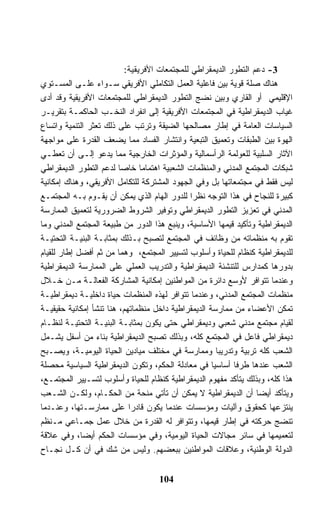 ‫3- ﺩﻋﻡ ﺍﻟﺘﻁﻭﺭ ﺍﻟﺩﻴﻤﻘﺭﺍﻁﻲ ﻟﻠﻤﺠﺘﻤﻌﺎﺕ ﺍﻷﻓﺭﻴﻘﻴﺔ:‬
‫ﻫﻨﺎﻙ ﺼﻠﺔ ﻗﻭﻴﺔ ﺒﻴﻥ ﻓﺎﻋﻠﻴﺔ ﺍﻟﻌﻤل ﺍﻟﺘﻜﺎﻤﻠﻲ ﺍﻷﻓﺭﻴﻘﻲ ﺴـﻭﺍﺀ ﻋﻠـﻰ ﺍﻟﻤﺴـﺘﻭﻱ‬
‫ﺍﻹﻗﻠﻴﻤﻲ ﺃﻭ ﺍﻟﻘﺎﺭﻱ ﻭﺒﻴﻥ ﻨﻀﺞ ﺍﻟﺘﻁﻭﺭ ﺍﻟﺩﻴﻤﻘﺭﺍﻁﻲ ﻟﻠﻤﺠﺘﻤﻌﺎﺕ ﺍﻷﻓﺭﻴﻘﻴﺔ ﻭﻗﺩ ﺃﺩﻯ‬
‫ﻏﻴﺎﺏ ﺍﻟﺩﻴﻤﻘﺭﺍﻁﻴﺔ ﻓﻲ ﺍﻟﻤﺠﺘﻤﻌﺎﺕ ﺍﻷﻓﺭﻴﻘﻴﺔ ﺇﻟﻰ ﺍﻨﻔﺭﺍﺩ ﺍﻟﻨﺨـﺏ ﺍﻟﺤﺎﻜﻤـﺔ ﺒﺘﻘﺭﻴـﺭ‬
‫ﺍﻟﺴﻴﺎﺴﺎﺕ ﺍﻟﻌﺎﻤﺔ ﻓﻲ ﺇﻁﺎﺭ ﻤﺼﺎﻟﺤﻬﺎ ﺍﻟﻀﻴﻘﺔ ﻭﺘﺭﺘﺏ ﻋﻠﻰ ﺫﻟﻙ ﺘﻌﺜﺭ ﺍﻟﺘﻨﻤﻴﺔ ﻭﺍﺘﺴﺎﻉ‬
‫ﺍﻟﻬﻭﺓ ﺒﻴﻥ ﺍﻟﻁﺒﻘﺎﺕ ﻭﺘﻌﻤﻴﻕ ﺍﻟﺘﺒﻌﻴﺔ ﻭﺍﻨﺘﺸﺎﺭ ﺍﻟﻔﺴﺎﺩ ﻤﻤﺎ ﻴﻀﻌﻑ ﺍﻟﻘﺩﺭﺓ ﻋﻠﻰ ﻤﻭﺍﺠﻬﺔ‬
‫ﺍﻵﺜﺎﺭ ﺍﻟﺴﻠﺒﻴﺔ ﻟﻠﻌﻭﻟﻤﺔ ﺍﻟﺭﺃﺴﻤﺎﻟﻴﺔ ﻭﺍﻟﻤﺅﺜﺭﺍﺕ ﺍﻟﺨﺎﺭﺠﻴﺔ ﻤﻤﺎ ﻴﺩﻋﻭ ﺇﻟـﻰ ﺃﻥ ﺘﻌﻁـﻲ‬
‫ﺸﺒﻜﺎﺕ ﺍﻟﻤﺠﺘﻤﻊ ﺍﻟﻤﺩﻨﻲ ﻭﺍﻟﻤﻨﻅﻤﺎﺕ ﺍﻟﺸﻌﺒﻴﺔ ﺍﻫﺘﻤﺎﻤﺎ ﺨﺎﺼﺎ ﻟﺩﻋﻡ ﺍﻟﺘﻁﻭﺭ ﺍﻟﺩﻴﻤﻘﺭﺍﻁﻲ‬
‫ﻟﻴﺱ ﻓﻘﻁ ﻓﻲ ﻤﺠﺘﻤﻌﺎﺘﻬﺎ ﺒل ﻭﻓﻲ ﺍﻟﺠﻬﻭﺩ ﺍﻟﻤﺸﺘﺭﻜﺔ ﻟﻠﺘﻜﺎﻤل ﺍﻷﻓﺭﻴﻘﻲ، ﻭﻫﻨﺎﻙ ﺇﻤﻜﺎﻨﻴﺔ‬
‫ﻜﺒﻴﺭﺓ ﻟﻠﻨﺠﺎﺡ ﻓﻲ ﻫﺫﺍ ﺍﻟﺘﻭﺠﻪ ﻨﻅﺭﺍ ﻟﻠﺩﻭﺭ ﺍﻟﻬﺎﻡ ﺍﻟﺫﻱ ﻴﻤﻜﻥ ﺃﻥ ﻴﻘـﻭﻡ ﺒـﻪ ﺍﻟﻤﺠﺘﻤـﻊ‬
‫ﺍﻟﻤﺩﻨﻲ ﻓﻲ ﺘﻌﺯﻴﺯ ﺍﻟﺘﻁﻭﺭ ﺍﻟﺩﻴﻤﻘﺭﺍﻁﻲ ﻭﺘﻭﻓﻴﺭ ﺍﻟﺸﺭﻭﻁ ﺍﻟﻀﺭﻭﺭﻴﺔ ﻟﺘﻌﻤﻴﻕ ﺍﻟﻤﻤﺎﺭﺴﺔ‬
‫ﺍﻟﺩﻴﻤﻘﺭﺍﻁﻴﺔ ﻭﺘﺄﻜﻴﺩ ﻗﻴﻤﻬﺎ ﺍﻷﺴﺎﺴﻴﺔ، ﻭﻴﻨﺒﻊ ﻫﺫﺍ ﺍﻟﺩﻭﺭ ﻤﻥ ﻁﺒﻴﻌﺔ ﺍﻟﻤﺠﺘﻤﻊ ﺍﻟﻤﺩﻨﻲ ﻭﻤﺎ‬
‫ﺘﻘﻭﻡ ﺒﻪ ﻤﻨﻅﻤﺎﺘﻪ ﻤﻥ ﻭﻅﺎﺌﻑ ﻓﻲ ﺍﻟﻤﺠﺘﻤﻊ ﻟﺘﺼﺒﺢ ﺒـﺫﻟﻙ ﺒﻤﺜﺎﺒـﺔ ﺍﻟﺒﻨﻴـﺔ ﺍﻟﺘﺤﺘﻴـﺔ‬
‫ﻟﻠﺩﻴﻤﻘﺭﺍﻁﻴﺔ ﻜﻨﻅﺎﻡ ﻟﻠﺤﻴﺎﺓ ﻭﺃﺴﻠﻭﺏ ﻟﺘﺴﻴﻴﺭ ﺍﻟﻤﺠﺘﻤﻊ، ﻭﻫﻤﺎ ﻤﻥ ﺜﻡ ﺃﻓﻀل ﺇﻁﺎﺭ ﻟﻠﻘﻴﺎﻡ‬
‫ﺒﺩﻭﺭﻫﺎ ﻜﻤﺩﺍﺭﺱ ﻟﻠﺘﻨﺸﺌﺔ ﺍﻟﺩﻴﻤﻘﺭﺍﻁﻴﺔ ﻭﺍﻟﺘﺩﺭﻴﺏ ﺍﻟﻌﻤﻠﻲ ﻋﻠﻰ ﺍﻟﻤﻤﺎﺭﺴﺔ ﺍﻟﺩﻴﻤﻘﺭﺍﻁﻴﺔ‬
‫ﻭﻋﻨﺩﻤﺎ ﺘﺘﻭﺍﻓﺭ ﻷﻭﺴﻊ ﺩﺍﺌﺭﺓ ﻤﻥ ﺍﻟﻤﻭﺍﻁﻨﻴﻥ ﺇﻤﻜﺎﻨﻴﺔ ﺍﻟﻤﺸﺎﺭﻜﺔ ﺍﻟﻔﻌﺎﻟـﺔ ﻤـﻥ ﺨـﻼل‬
‫ﻤﻨﻅﻤﺎﺕ ﺍﻟﻤﺠﺘﻤﻊ ﺍﻟﻤﺩﻨﻲ، ﻭﻋﻨﺩﻤﺎ ﺘﺘﻭﺍﻓﺭ ﻟﻬﺫﻩ ﺍﻟﻤﻨﻅﻤﺎﺕ ﺤﻴﺎﺓ ﺩﺍﺨﻠﻴـﺔ ﺩﻴﻤﻘﺭﺍﻁﻴـﺔ‬
‫ﺘﻤﻜﻥ ﺍﻷﻋﻀﺎﺀ ﻤﻥ ﻤﻤﺎﺭﺴﺔ ﺍﻟﺩﻴﻤﻘﺭﺍﻁﻴﺔ ﺩﺍﺨل ﻤﻨﻅﻤﺎﺘﻬﻡ، ﻫﻨﺎ ﺘﻨﺸﺄ ﺇﻤﻜﺎﻨﻴﺔ ﺤﻘﻴﻘﻴـﺔ‬
‫ﻟﻘﻴﺎﻡ ﻤﺠﺘﻤﻊ ﻤﺩﻨﻲ ﺸﻌﺒﻲ ﻭﺩﻴﻤﻘﺭﺍﻁﻲ ﺤﺘﻰ ﻴﻜﻭﻥ ﺒﻤﺜﺎﺒـﺔ ﺍﻟﺒﻨﻴـﺔ ﺍﻟﺘﺤﺘﻴـﺔ ﻟﻨﻅـﺎﻡ‬
‫ﺩﻴﻤﻘﺭﺍﻁﻲ ﻓﺎﻋل ﻓﻲ ﺍﻟﻤﺠﺘﻤﻊ ﻜﻠﻪ، ﻭﺒﺫﻟﻙ ﺘﺼﺒﺢ ﺍﻟﺩﻴﻤﻘﺭﺍﻁﻴﺔ ﺒﻨﺎﺀ ﻤﻥ ﺃﺴﻔل ﻴﺸـﻤل‬
‫ﺍﻟﺸﻌﺏ ﻜﻠﻪ ﺘﺭﺒﻴﺔ ﻭﺘﺩﺭﻴﺒﺎ ﻭﻤﻤﺎﺭﺴﺔ ﻓﻲ ﻤﺨﺘﻠﻑ ﻤﻴﺎﺩﻴﻥ ﺍﻟﺤﻴﺎﺓ ﺍﻟﻴﻭﻤﻴـﺔ، ﻭﻴﺼـﺒﺢ‬
‫ﺍﻟﺸﻌﺏ ﻋﻨﺩﻫﺎ ﻁﺭﻓﺎ ﺃﺴﺎﺴﻴﺎ ﻓﻲ ﻤﻌﺎﺩﻟﺔ ﺍﻟﺤﻜﻡ، ﻭﺘﻜﻭﻥ ﺍﻟﺩﻴﻤﻘﺭﺍﻁﻴﺔ ﺍﻟﺴﻴﺎﺴﻴﺔ ﻤﺤﺼﻠﺔ‬
                                                     ‫ﹰ‬    ‫ﹰ‬
‫ﻫﺫﺍ ﻜﻠﻪ، ﻭﺒﺫﻟﻙ ﻴﺘﺄﻜﺩ ﻤﻔﻬﻭﻡ ﺍﻟﺩﻴﻤﻘﺭﺍﻁﻴﺔ ﻜﻨﻅﺎﻡ ﻟﻠﺤﻴﺎﺓ ﻭﺃﺴﻠﻭﺏ ﻟﺘﺴـﻴﻴﺭ ﺍﻟﻤﺠﺘﻤـﻊ،‬
‫ﻭﻴﺘﺄﻜﺩ ﺃﻴﻀﺎ ﺃﻥ ﺍﻟﺩﻴﻤﻘﺭﺍﻁﻴﺔ ﻻ ﻴﻤﻜﻥ ﺃﻥ ﺘﺄﺘﻲ ﻤﻨﺤﺔ ﻤﻥ ﺍﻟﺤﻜـﺎﻡ، ﻭﻟﻜـﻥ ﺍﻟﺸـﻌﺏ‬
‫ﻴﻨﺘﺯﻋﻬﺎ ﻜﺤﻘﻭﻕ ﻭﺁﻟﻴﺎﺕ ﻭﻤﺅﺴﺴﺎﺕ ﻋﻨﺩﻤﺎ ﻴﻜﻭﻥ ﻗﺎﺩﺭﺍ ﻋﻠﻰ ﻤﻤﺎﺭﺴـﺘﻬﺎ، ﻭﻋﻨـﺩﻤﺎ‬
‫ﺘﻨﻀﺞ ﺤﺭﻜﺘﻪ ﻓﻲ ﺇﻁﺎﺭ ﻗﻴﻤﻬﺎ، ﻭﺘﺘﻭﺍﻓﺭ ﻟﻪ ﺍﻟﻘﺩﺭﺓ ﻤﻥ ﺨﻼل ﻋﻤل ﺠﻤـﺎﻋﻲ ﻤـﻨﻅﻡ‬
‫ﻟﺘﻌﻤﻴﻤﻬﺎ ﻓﻲ ﺴﺎﺌﺭ ﻤﺠﺎﻻﺕ ﺍﻟﺤﻴﺎﺓ ﺍﻟﻴﻭﻤﻴﺔ، ﻭﻓﻲ ﻤﺅﺴﺴﺎﺕ ﺍﻟﺤﻜﻡ ﺃﻴﻀﺎ، ﻭﻓﻲ ﻋﻼﻗﺔ‬
‫ﺍﻟﺩﻭﻟﺔ ﺍﻟﻭﻁﻨﻴﺔ، ﻭﻋﻼﻗﺎﺕ ﺍﻟﻤﻭﺍﻁﻨﻴﻥ ﺒﺒﻌﻀﻬﻡ. ﻭﻟﻴﺱ ﻤﻥ ﺸﻙ ﻓﻲ ﺃﻥ ﻜـل ﻨﺠـﺎﺡ‬


                                    ‫401‬
 