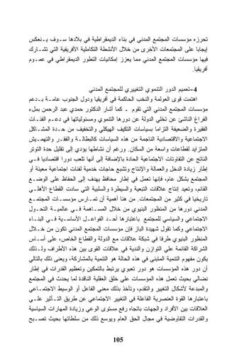 ‫ﺘﺤﺭﺯﻩ ﻤﺅﺴﺴﺎﺕ ﺍﻟﻤﺠﺘﻤﻊ ﺍﻟﻤﺩﻨﻲ ﻓﻲ ﺒﻨﺎﺀ ﺍﻟﺩﻴﻤﻘﺭﺍﻁﻴﺔ ﻓﻲ ﺒﻼﺩﻫﺎ ﺴـﻭﻑ ﻴـﻨﻌﻜﺱ‬
‫ﺇﻴﺠﺎﺒﺎ ﻋﻠﻰ ﺍﻟﻤﺠﺘﻤﻌﺎﺕ ﺍﻷﺨﺭﻯ ﻤﻥ ﺨﻼل ﺍﻷﻨﺸﻁﺔ ﺍﻟﺘﻜﺎﻤﻠﻴﺔ ﺍﻷﻓﺭﻴﻘﻴﺔ ﺍﻟﺘﻲ ﺘﺸـﺎﺭﻙ‬
‫ﻓﻴﻬﺎ ﻤﺅﺴﺴﺎﺕ ﺍﻟﻤﺠﺘﻤﻊ ﺍﻟﻤﺩﻨﻲ ﻤﻤﺎ ﻴﻌﺯﺯ ﺇﻤﻜﺎﻨﻴﺎﺕ ﺍﻟﺘﻁﻭﺭ ﺍﻟﺩﻴﻤﻘﺭﺍﻁﻲ ﻓﻲ ﻋﻤـﻭﻡ‬
                                                                ‫ﺃﻓﺭﻴﻘﻴﺎ.‬

                          ‫4-ﺘﻌﻤﻴﻡ ﺍﻟﺩﻭﺭ ﺍﻟﺘﻨﻤﻭﻱ ﺍﻟﺘﻐﻴﻴﺭﻱ ﻟﻠﻤﺠﺘﻤﻊ ﺍﻟﻤﺩﻨﻲ‬
‫ﺍﻫﺘﻤﺕ ﻗﻭﻯ ﺍﻟﻌﻭﻟﻤﺔ ﻭﺍﻟﻨﺨﺏ ﺍﻟﺤﺎﻜﻤﺔ ﻓﻲ ﺃﻓﺭﻴﻘﻴﺎ ﻭﺩﻭل ﺍﻟﺠﻨﻭﺏ ﻋﺎﻤـﺔ ﺒـﺩﻋﻡ‬
‫ﻤﺅﺴﺴﺎﺕ ﺍﻟﻤﺠﺘﻤﻊ ﺍﻟﻤﺩﻨﻲ ﺍﻟﺘﻲ ﺘﻘﻭﻡ ـ ﻜﻤﺎ ﺃﺸﺎﺭ ﺍﻟﺩﻜﺘﻭﺭ ﺤﻤﺩﻱ ﻋﺒﺩ ﺍﻟﺭﺤﻤﻥ ﺒﻤلﺀ‬
‫ﺍﻟﻔﺭﺍﻍ ﺍﻟﻨﺎﺸﺊ ﻋﻥ ﺘﺨﻠﻲ ﺍﻟﺩﻭﻟﺔ ﻋﻥ ﺩﻭﺭﻫﺎ ﺍﻟﺘﻨﻤﻭﻱ ﻭﻤﺴﺌﻭﻟﻴﺎﺘﻬﺎ ﻓﻲ ﺩﻋـﻡ ﺍﻟﻔﺌـﺎﺕ‬
‫ﺍﻟﻔﻘﻴﺭﺓ ﻭﺍﻟﻀﻌﻴﻔﺔ ﺍﻟﺘﺯﺍﻤﺎ ﺒﺴﻴﺎﺴﺎﺕ ﺍﻟﺘﻜﻴﻑ ﺍﻟﻬﻴﻜﻠﻲ ﻭﺍﻟﺘﺨﻔﻴﻑ ﻤﻥ ﺤـﺩﺓ ﺍﻟﻤﺸـﺎﻜل‬
                                                        ‫ﹰ‬
‫ﺍﻻﺠﺘﻤﺎﻋﻴﺔ ﻭﺍﻻﻗﺘﺼﺎﺩﻴﺔ ﺍﻟﻨﺎﺠﻤﺔ ﻤﻥ ﻫﺫﻩ ﺍﻟﺴﻴﺎﺴﺎﺕ ﻜﺎﻟﺒﻁﺎﻟـﺔ ﻭﺍﻟﻔﻘـﺭ ﻭﺍﻟﺘﻬﻤـﻴﺵ‬
‫ﺍﻟﻤﺘﺯﺍﻴﺩ ﻟﻘﻁﺎﻋﺎﺕ ﻭﺍﺴﻌﺔ ﻤﻥ ﺍﻟﺴﻜﺎﻥ. ﻭﺭﻏﻡ ﺃﻥ ﻨﺸﺎﻁﻬﺎ ﻴﺅﺩﻱ ﺇﻟﻰ ﺘﻘﻠﻴل ﺤﺩﺓ ﺍﻟﺘﻭﺘﺭ‬
‫ﺍﻟﻨﺎﺘﺞ ﻋﻥ ﺍﻟﺘﻔﺎﻭﺘﺎﺕ ﺍﻻﺠﺘﻤﺎﻋﻴﺔ ﺍﻟﺤﺎﺩﺓ ﺒﺎﻹﻀﺎﻓﺔ ﺇﻟﻰ ﺃﻨﻬﺎ ﺘﻠﻌﺏ ﺩﻭﺭﺍ ﺍﻗﺘﺼﺎﺩﻴﺎ ﻓـﻲ‬
‫ﺇﻁﺎﺭ ﺯﻴﺎﺩﺓ ﺍﻟﺩﺨل ﻭﺍﻟﻌﻤﺎﻟﺔ ﻭﺍﻹﻨﺘﺎﺝ ﻭﺘﺸﺒﻊ ﺤﺎﺠﺎﺕ ﺨﺩﻤﻴﺔ ﻟﻔﺌﺎﺕ ﺍﺠﺘﻤﺎﻋﻴﺔ ﻤﻌﻴﻨﺔ ﺃﻭ‬
‫ﺍﻟﻤﺠﺘﻤﻊ ﺒﺸﻜل ﻋﺎﻡ، ﻓﺈﻨﻬﺎ ﺘﻌﻤل ﻓﻲ ﺇﻁﺎﺭ ﻤﺤﺎﻓﻅ ﻴﻬﺩﻑ ﺇﻟﻰ ﺍﻟﺤﻔﺎﻅ ﻋﻠﻰ ﺍﻟﻭﻀـﻊ‬
‫ﺍﻟﻘﺎﺌﻡ، ﻭﺘﻌﻴﺩ ﺇﻨﺘﺎﺝ ﻋﻼﻗﺎﺕ ﺍﻟﺘﺒﻌﻴﺔ ﻭﺍﻟﺴﻴﻁﺭﺓ ﻭﺍﻟﺴﻠﺒﻴﺔ ﺍﻟﺘﻲ ﺴﺎﺩﺕ ﺍﻟﻘﻁﺎﻉ ﺍﻷﻫﻠـﻲ‬
‫ﺘﺎﺭﻴﺨﻴﺎ ﻓﻲ ﻜﺜﻴﺭ ﻤﻥ ﺍﻟﻤﺠﺘﻤﻌﺎﺕ. ﻤﻥ ﻫﻨﺎ ﺃﻫﻤﻴﺔ ﺃﻥ ﺘﻤـﺎﺭﺱ ﻤﺅﺴﺴـﺎﺕ ﺍﻟﻤﺠﺘﻤـﻊ‬
‫ﺍﻟﻤﺩﻨﻲ ﺩﻭﺭﻫﺎ ﻤﻥ ﺍﻟﻤﻨﻅﻭﺭ ﺍﻟﺒﻨﻴﻭﻱ ﻤﻥ ﺨﻼل ﺍﻟﻤﺴـﺎﻫﻤﺔ ﻓـﻲ ﻋﺎﻟﻤﻴـﺔ ﺍﻟﺘﺤـﻭل‬
‫ﺍﻻﺠﺘﻤﺎﻋﻲ ﻭﺍﻟﺴﻴﺎﺴﻲ ﻟﻠﻤﺠﺘﻤﻊ ﺒﺎﻋﺘﺒﺎﺭﻫﺎ ﺃﺤـﺩ ﺍﻟﻔﻭﺍﻋـل ﺍﻷﺴﺎﺴـﻴﺔ ﻓـﻲ ﺍﻟﺒﻨـﺎﺀ‬
‫ﺍﻻﺠﺘﻤﺎﻋﻲ ﻭﻜﻤﺎ ﺘﻘﻭل ﺸﻬﻴﺩﺓ ﺍﻟﺒﺎﺯ ﻓﺈﻥ ﻤﺅﺴﺴﺎﺕ ﺍﻟﻤﺠﺘﻤﻊ ﺍﻟﻤﺩﻨﻲ ﺘﻜﻭﻥ ﻤﻥ ﺨـﻼل‬
‫ﺍﻟﻤﻨﻅﻭﺭ ﺍﻟﺒﻨﻴﻭﻱ ﻁﺭﻓﺎ ﻓﻲ ﺸﺒﻜﺔ ﻋﻼﻗﺎﺕ ﻤﻊ ﺍﻟﺩﻭﻟﺔ ﻭﺍﻟﻘﻁﺎﻉ ﺍﻟﺨﺎﺹ، ﻋﻠﻰ ﺃﺴـﺎﺱ‬
‫ﺍﻟﺸﺭﺍﻜﺔ ﺍﻟﻘﺎﺌﻤﺔ ﻋﻠﻲ ﺍﻟﺘﻭﺍﺯﻥ ﻭﺍﻟﻨﺩﻴﺔ ﻓﻲ ﻋﻼﻗﺎﺕ ﺍﻟﻘﻭﻯ ﺒﻴﻥ ﻫﺫﻩ ﺍﻷﻁﺭﺍﻑ ﻭﻟـﺫﻟﻙ‬
‫ﻴﻜﻭﻥ ﻤﻔﻬﻭﻡ ﺍﻟﺘﻨﻤﻴﺔ ﺍﻟﻤﺘﺒﻨﻰ ﻓﻲ ﻫﺫﻩ ﺍﻟﺤﺎﻟﺔ ﻫﻭ ﺍﻟﺘﻨﻤﻴﺔ ﺒﺎﻟﻤﺸﺎﺭﻜﺔ، ﻭﻴﻌﻨﻰ ﺫﻟﻙ ﺒﺎﻟﺘﺎﻟﻲ‬
‫ﺃﻥ ﺩﻭﺭ ﻫﺫﻩ ﺍﻟﻤﺅﺴﺴﺎﺕ ﻫﻭ ﺩﻭﺭ ﺘﻌﺒﻭﻱ ﻴﺭﺘﺒﻁ ﺒﺎﻟﺘﻤﻜﻴﻥ ﻭﺘﻌﻅﻴﻡ ﺍﻟﻘﺩﺭﺍﺕ ﻓﻲ ﺇﻁﺎﺭ‬
‫ﻨﻀﺎﻟﻲ ﺒﺤﻴﺙ ﺘﻌﻤل ﻫﺫﻩ ﺍﻟﻤﺅﺴﺴﺎﺕ ﻋﻠﻲ ﺨﻠﻕ ﺍﻟﻌﻘﻠﻴﺔ ﺍﻟﻨﺎﻗﺩﺓ ﻟﻤﺎ ﻴﺤﺩﺙ ﻓﻲ ﺍﻟﻤﺠﺘﻤﻊ‬
‫ﻭﺍﻟﻤﺒﺩﻋﺔ ﻷﺸﻜﺎل ﺍﻟﺘﻐﻴﻴﺭ ﻭﺍﻟﺘﻘﺩﻡ، ﻭﺘﺄﺨﺫ ﺒﺫﻟﻙ ﻤﻌﻨﻲ ﺍﻟﻔﺎﻋل ﺃﻭ ﺍﻟﻭﺴﻴﻁ ﺍﻻﺠﺘﻤـﺎﻋﻲ‬
‫ﺒﺎﻋﺘﺒﺎﺭﻫﺎ ﺍﻟﻘﻭﺓ ﺍﻟﻌﻨﺼﺭﻴﺔ ﺍﻟﻔﺎﻋﻠﺔ ﻓﻲ ﺍﻟﺘﻐﻴﻴﺭ ﺍﻻﺠﺘﻤﺎﻋﻲ ﻋﻥ ﻁﺭﻴﻕ ﺍﻟﺘـﺄﺜﻴﺭ ﻋﻠـﻲ‬
‫ﺍﻟﻌﻼﻗﺎﺕ ﺒﻴﻥ ﺍﻷﻓﺭﺍﺩ ﻭﺍﻟﺠﻬﺎﺕ ﺒﺎﺘﺠﺎﻩ ﺭﻓﻊ ﻤﺴﺘﻭﻯ ﺍﻟﻭﻋﻲ ﻭﺯﻴﺎﺩﺓ ﺍﻟﻤﻬﺎﺭﺍﺕ ﺍﻟﺴﻴﺎﺴﻴﺔ‬
‫ﻭﺍﻟﻘﺩﺭﺍﺕ ﺍﻟﺘﻔﺎﻭﻀﻴﺔ ﻓﻲ ﻤﺠﺎل ﺍﻟﺤﻕ ﺍﻟﻌﺎﻡ ﻭﻴﻭﺴﻊ ﺫﻟﻙ ﻤﻥ ﺴﻠﻁﺎﺘﻬﺎ ﺒﺤﻴﺙ ﺘﺼـﺒﺢ‬


                                     ‫501‬
 