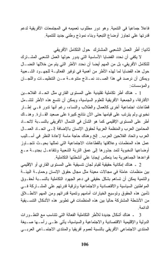 ‫ﻓﺎﻋﻼ ﺠﻤﺎﻋﻴﺎ ﻓﻲ ﺍﻟﺘﻨﻤﻴﺔ. ﻭﻫﻭ ﺩﻭﺭ ﻤﻁﻠﻭﺏ ﺘﻌﻤﻴﻤﻪ ﻓﻲ ﺍﻟﻤﺠﺘﻤﻌﺎﺕ ﺍﻷﻓﺭﻴﻘﻴﺔ ﻟﺩﻋﻡ‬
              ‫ﻗﺩﺭﺘﻬﺎ ﻋﻠﻲ ﺘﺠﺎﻭﺯ ﺃﻭﻀﺎﻉ ﺍﻟﺘﺒﻌﻴﺔ ﻭﺒﻨﺎﺀ ﻨﻤﻭﺫﺝ ﻭﻁﻨﻲ ﺠﺩﻴﺩ ﻟﻠﺘﻨﻤﻴﺔ.‬

                    ‫ﺜﺎﻨﻴﺎ: ﺃﻁﺭ ﺍﻟﻌﻤل ﺍﻟﺸﻌﺒﻲ ﺍﻟﻤﺸﺘﺭﻙ ﺤﻭل ﺍﻟﺘﻜﺎﻤل ﺍﻷﻓﺭﻴﻘﻲ‬
‫ﻻ ﻴﻜﻔﻲ ﺃﻥ ﻨﺤﺩﺩ ﺍﻟﻘﻀﺎﻴﺎ ﺍﻷﺴﺎﺴﻴﺔ ﺍﻟﺘﻲ ﻴﺩﻭﺭ ﺤﻭﻟﻬﺎ ﺍﻟﻌﻤل ﺍﻟﺸﻌﺒﻲ ﺍﻟﻤﺸـﺘﺭﻙ‬
‫ﻟﻠﺘﻜﺎﻤل ﺍﻷﻓﺭﻴﻘﻲ، ﺒل ﻤﻥ ﺍﻟﻤﻬﻡ ﺃﻴﻀﺎ ﺃﻥ ﻨﺤﺩﺩ ﺍﻷﻁﺭ ﺍﻟﺘﻲ ﻴﺘﻡ ﻤﻥ ﺨﻼﻟﻬﺎ ﺍﻟﻨﻀـﺎل‬
‫ﺤﻭل ﻫﺫﻩ ﺍﻟﻘﻀﺎﻴﺎ ﻟﻤﺎ ﻟﻬﺫﻩ ﺍﻷﻁﺭ ﻤﻥ ﺃﻫﻤﻴﺔ ﻓﻲ ﺘﻭﻓﻴﺭ ﺍﻟﻔﻌﺎﻟﻴـﺔ ﻟﻠﺠﻬـﻭﺩ ﺍﻟﺸـﻌﺒﻴﺔ‬
‫ﻭﻴﻤﻜﻥ ﺃﻥ ﻨﺭﺼﺩ ﻓﻲ ﻫﺫﺍ ﺍﻟﺼـﺩﺩ ﻨﻤـﺎﺫﺝ ﻤﺘﻨﻭﻋـﺔ ﻤـﻥ ﺍﻟﺘﻨﻅﻴﻤـﺎﺕ ﻭﺍﻟﻠﺠـﺎﻥ‬
                                                                  ‫ﻭﺍﻟﻤﺅﺴﺴﺎﺕ:‬
‫1 ـ ﻫﻨﺎﻙ ﺃﻁﺭ ﺘﻜﺎﻤﻠﻴﺔ ﺘﻘﻠﻴﺩﻴﺔ ﻋﻠﻰ ﺍﻟﻤﺴﺘﻭﻯ ﺍﻟﻘﺎﺭﻱ ﻤﺜل ﺍﺘﺤـﺎﺩ ﺍﻟﻔﻼﺤـﻴﻥ‬
‫ﺍﻷﻓﺎﺭﻗﺔ، ﻭﺍﻟﺠﻤﻌﻴﺔ ﺍﻷﻓﺭﻴﻘﻴﺔ ﻟﻠﻌﻠﻭﻡ ﺍﻟﺴﻴﺎﺴﻴﺔ، ﻭﻴﻤﻜﻥ ﺃﻥ ﺘﺘﺴﻊ ﻫﺫﻩ ﺍﻷﻁﺭ ﻟﺘﺸـﻤل‬
‫ﻗﻁﺎﻋﺎﺕ ﺍﺠﺘﻤﺎﻋﻴﺔ ﺃﺨﺭﻯ ﻜﺎﻟﻌﻤﺎل ﻭﺍﻟﻁﻼﺏ ﻭﺍﻟﻨﺴﺎﺀ، ﺭﻏﻡ ﺃﻨﻬﺎ ﺘﺩﻭﺭ ﻓـﻲ ﺇﻁـﺎﺭ‬
‫ﻨﺨﺒﻭﻱ ﻭﻟﻡ ﻴﺘﺭﺘﺏ ﻋﻠﻰ ﻗﻴﺎﻤﻬﺎ ﺤﺘﻰ ﺍﻵﻥ ﻨﺘﺎﺌﺞ ﻜﺒﻴﺭﺓ ﻋﻠﻰ ﺼﻌﻴﺩ ﺍﻟﻘـﺎﺭﺓ. ﻭﻫﻨـﺎﻙ‬
‫ﺃﻁﺭ ﻋﻠﻰ ﺍﻟﻤﺴﺘﻭﻯ ﺍﻹﻗﻠﻴﻤﻲ ﻜﻤﺎ ﻫﻭ ﺍﻟﺸﺄﻥ ﻓﻲ ﺍﻟﺸﻤﺎل ﺍﻷﻓﺭﻴﻘﻲ ﺒﺎﻟﻨﺴـﺒﺔ ﻻﺘﺤـﺎﺩ‬
‫ﺍﻟﻤﺤﺎﻤﻴﻥ ﺍﻟﻌﺭﺏ ﻭﺍﻟﻤﻨﻅﻤﺔ ﺍﻟﻌﺭﺒﻴﺔ ﻟﺤﻘﻭﻕ ﺍﻹﻨﺴﺎﻥ ﺒﺎﻹﻀﺎﻓﺔ ﺇﻟـﻰ ﺍﺘﺤـﺎﺩ ﺍﻟﻌﻤـﺎل‬
‫ﺍﻟﻌﺭﺏ ﻭﺍﺘﺤﺎﺩ ﺍﻟﻔﻼﺤﻴﻥ ﺍﻟﻌﺭﺏ.. ﺇﻟﺦ ﻭﻫﻨﺎﻙ ﺤﺎﺠﺔ ﻤﺎﺴﺔ ﻹﻋﺎﺩﺓ ﺍﻟﻨﻅﺭ ﻓﻲ ﺃﺴـﺎﻟﻴﺏ‬
‫ﻋﻤل ﻫﺫﻩ ﺍﻟﻤﻨﻅﻤﺎﺕ ﻭﻋﻼﻗﺘﻬﺎ ﺒﺎﻟﻘﻁﺎﻋﺎﺕ ﺍﻻﺠﺘﻤﺎﻋﻴﺔ ﺍﻟﺘﻲ ﺘﻤﺜﻠﻬﺎ ﺒﺤﻴـﺙ ﺘﺘﺠـﺎﻭﺯ‬
‫ﺃﻭﻀﺎﻋﻬﺎ ﺍﻟﻨﺨﺒﻭﻴﺔ ﻟﺘﻤﺩ ﺠﺫﻭﺭﻫﺎ ﺇﻟﻰ ﻋﻤﻕ ﺍﻟﺘﺭﺒﺔ ﺍﻟﺸﻌﺒﻴﺔ ﻭﺘﺘﻔﺎﻋـل ﺒﺠﺩﻴـﺔ ﻤـﻊ‬
                    ‫ﻗﻭﺍﻋﺩﻫﺎ ﺍﻟﺠﻤﺎﻫﻴﺭﻴﺔ ﺒﻤﺎ ﻴﻨﻌﻜﺱ ﺇﻴﺠﺎﺒﺎ ﻋﻠﻲ ﺃﻨﺸﻁﺘﻬﺎ ﺍﻟﺘﻜﺎﻤﻠﻴﺔ.‬
‫2 ـ ﻫﻨﺎﻙ ﺇﻤﻜﺎﻨﻴﺔ ﺤﻘﻴﻘﻴﺔ ﻟﻘﻴﺎﻡ ﻟﺠﺎﻥ ﺘﻨﺴﻴﻘﻴﺔ ﻋﻠﻰ ﺍﻟﻤﺴﺘﻭﻯ ﺍﻟﻘﺎﺭﻱ ﺃﻭ ﺍﻹﻗﻠﻴﻤﻲ‬
‫ﺒﻴﻥ ﻤﻨﻅﻤﺎﺕ ﻋﺎﻤﻠﺔ ﻓﻲ ﻤﺠﺎﻻﺕ ﻤﻌﻴﻨﺔ ﻤﺜل ﻤﺠﺎل ﺤﻘﻭﻕ ﺍﻹﻨﺴﺎﻥ ﻭﺤﻤﺎﻴـﺔ ﺍﻟﺒﻴﺌـﺔ‬
‫ﻭﺍﻟﺘﻨﻤﻴﺔ ﻴﻤﻜﻥ ﺃﻥ ﺘﺴﺎﻫﻡ ﺒﺸﻜل ﺤﻘﻴﻘﻲ ﻓﻲ ﺩﻋﻡ ﺍﻟﺠﻬﻭﺩ ﺍﻟﺘﻜﺎﻤﻠﻴﺔ ﺒﺎﻟﻨﺴـﺒﺔ ﻟﺤﻘـﻭﻕ‬
‫ﺍﻟﻤﻭﺍﻁﻨﻴﻥ ﺍﻟﺴﻴﺎﺴﻴﺔ ﻭﺍﻻﻗﺘﺼﺎﺩﻴﺔ ﻭﺍﻻﺠﺘﻤﺎﻋﻴﺔ ﻭﺘﺭﻗﻴﺔ ﻗﺩﺭﺘﻬﻡ ﻋﻠﻲ ﺍﻟﻤﺸـﺎﺭﻜﺔ ﻓـﻲ‬
‫ﺘﺄﻤﻴﻥ ﻫﺫﻩ ﺍﻟﺤﻘﻭﻕ ﻭﺘﻭﺴﻴﻊ ﺍﻟﺨﻴﺎﺭﺍﺕ ﺃﻤﺎﻤﻬﻡ ﻭﺘﻨﻤﻴﺔ ﻗﺩﺭﺍﺘﻬﻡ ﻭﻤﻥ ﺍﻟﻤﻬﻡ ﺍﻻﻨﻁـﻼﻕ‬
‫ﻤﻥ ﺍﻷﻨﺸﻁﺔ ﺍﻟﻤﺸﺘﺭﻜﺔ ﺤﺎﻟﻴﺎ ﺒﻴﻥ ﻫﺫﻩ ﺍﻟﻤﻨﻅﻤﺎﺕ ﻓﻲ ﺘﻁﻭﻴﺭ ﻫﺫﻩ ﺍﻷﺸﻜﺎل ﺍﻟﺘﻨﺴـﻴﻘﻴﺔ‬
                                                                        ‫ﺍﻟﺩﺍﺌﻤﺔ.‬
‫3 ـ ﻫﻨﺎﻙ ﺃﺸﻜﺎل ﺠﺩﻴﺩﺓ ﻟﻸﻁﺭ ﺍﻟﺘﻜﺎﻤﻠﻴﺔ ﺍﻟﻔﻌﺎﻟﺔ ﺍﻟﺘﻲ ﺘﺘﻨﺎﺴﺏ ﻤﻊ ﺍﻟﺘﻁـﻭﺭﺍﺕ‬
‫ﺍﻟﺩﻭﻟﻴﺔ ﻭﺍﻹﻗﻠﻴﻤﻴﺔ ﺍﻻﻗﺘﺼﺎﺩﻴﺔ ﻭﺍﻻﺠﺘﻤﺎﻋﻴﺔ ﻭﺍﻟﺴﻴﺎﺴﻴﺔ، ﻴﺄﺘﻲ ﻋﻠـﻰ ﺭﺃﺴـﻬﺎ ﺼـﻴﻐﺔ‬
‫ﺍﻟﻤﻨﺘﺩﻯ ﺍﻻﺠﺘﻤﺎﻋﻲ ﺍﻷﻓﺭﻴﻘﻲ ﺒﺎﻟﻨﺴﺒﺔ ﻟﻌﻤﻭﻡ ﺃﻓﺭﻴﻘﻴﺎ ﻭﺍﻟﻤﻨﺘﺩﻯ ﺍﻻﺠﺘﻤـﺎﻋﻲ ﺍﻟﻌﺭﺒـﻲ‬


                                     ‫601‬
 