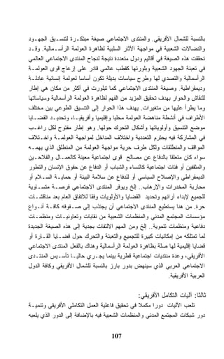 ‫ﺒﺎﻟﻨﺴﺒﺔ ﻟﻠﺸﻤﺎل ﺍﻷﻓﺭﻴﻘﻲ. ﻭﺍﻟﻤﻨﺘﺩﻯ ﺍﻻﺠﺘﻤﺎﻋﻲ ﺼﻴﻐﺔ ﻤﺒﺘﻜـﺭﺓ ﻟﺘﻨﺴـﻴﻕ ﺍﻟﺠﻬـﻭﺩ‬
‫ﻭﺍﻟﻨﻀﺎﻻﺕ ﺍﻟﺸﻌﺒﻴﺔ ﻓﻲ ﻤﻭﺍﺠﻬﺔ ﺍﻵﺜﺎﺭ ﺍﻟﺴﻠﺒﻴﺔ ﻟﻅﺎﻫﺭﺓ ﺍﻟﻌﻭﻟﻤﺔ ﺍﻟﺭﺃﺴـﻤﺎﻟﻴﺔ. ﻭﻗـﺩ‬
‫ﺘﺤﻘﻘﺕ ﻫﺫﻩ ﺍﻟﺼﻴﻐﺔ ﻓﻲ ﺃﻗﺎﻟﻴﻡ ﻭﺩﻭل ﻤﺘﻌﺩﺩﺓ ﻨﺘﻴﺠﺔ ﻟﻨﺠﺎﺡ ﺍﻟﻤﻨﺘﺩﻯ ﺍﻻﺠﺘﻤﺎﻋﻲ ﺍﻟﻌﺎﻟﻤﻲ‬
‫ﻓﻲ ﺘﻌﺒﺌﺔ ﺍﻟﺠﻬﻭﺩ ﺍﻟﺸﻌﺒﻴﺔ ﻭﺒﻠﻭﺭﺘﻬﺎ ﻜﻘﻁﺏ ﻋﺎﻟﻤﻲ ﻗﺎﺩﺭ ﻋﻠﻰ ﺇﺯﻋﺎﺝ ﻗﻭﻯ ﺍﻟﻌﻭﻟﻤـﺔ‬
‫ﺍﻟﺭﺃﺴﻤﺎﻟﻴﺔ ﻭﺍﻟﺘﺼﺩﻱ ﻟﻬﺎ ﻭﻁﺭﺡ ﺴﻴﺎﺴﺎﺕ ﺒﺩﻴﻠﺔ ﺘﻜﻭﻥ ﺃﺴﺎﺴﺎ ﻟﻌﻭﻟﻤﺔ ﺇﻨﺴﺎﻨﻴﺔ ﻋﺎﺩﻟـﺔ‬
‫ﻭﺩﻴﻤﻘﺭﺍﻁﻴﺔ. ﻭﺼﻴﻐﺔ ﺍﻟﻤﻨﺘﺩﻯ ﺍﻻﺠﺘﻤﺎﻋﻲ ﻜﻤﺎ ﺘﺒﻠﻭﺭﺕ ﻓﻲ ﺃﻜﺜﺭ ﻤﻥ ﻤﻜﺎﻥ ﻫﻲ ﺇﻁﺎﺭ‬
‫ﻟﻠﻨﻘﺎﺵ ﻭﺍﻟﺤﻭﺍﺭ ﺒﻬﺩﻑ ﺘﺤﻘﻴﻕ ﺍﻟﻤﺯﻴﺩ ﻤﻥ ﺍﻟﻔﻬﻡ ﻟﻅﺎﻫﺭﺓ ﺍﻟﻌﻭﻟﻤﺔ ﺍﻟﺭﺃﺴﻤﺎﻟﻴﺔ ﻭﺴﻴﺎﺴﺎﺘﻬﺎ‬
‫ﻭﻤﺎ ﻴﻁﺭﺃ ﻋﻠﻴﻬﺎ ﻤﻥ ﻤﺘﻐﻴﺭﺍﺕ. ﻴﻬﺩﻑ ﻫﺫﺍ ﺍﻟﺤﻭﺍﺭ ﺇﻟﻰ ﺍﻟﺘﻨﺴﻴﻕ ﺍﻟﻁﻭﻋﻲ ﺒﻴﻥ ﻤﺨﺘﻠﻑ‬
‫ﺍﻷﻁﺭﺍﻑ ﻓﻲ ﺃﻨﺸﻁﺔ ﻤﻨﺎﻫﻀﺔ ﺍﻟﻌﻭﻟﻤﺔ ﻤﺤﻠﻴﺎ ﻭﺇﻗﻠﻴﻤﻴﺎ ﻭﺃﻓﺭﻴﻘﻴـﺎ، ﻭﺘﺤﺩﻴـﺩ ﺍﻟﻘﻀـﺎﻴﺎ‬
‫ﻤﻭﻀﻊ ﺍﻟﺘﻨﺴﻴﻕ ﻭﺃﻭﻟﻭﻴﺎﺘﻬﺎ ﻭﺃﺸﻜﺎل ﺍﻟﺘﺤﺭﻙ ﺤﻭﻟﻬﺎ. ﻭﻫﻭ ﺇﻁﺎﺭ ﻤﻔﺘﻭﺡ ﻟﻜل ﺭﺍﻏـﺏ‬
‫ﻓﻲ ﺍﻟﻤﺸﺎﺭﻜﺔ ﻓﻴﻪ ﻴﺤﺘﺭﻡ ﺍﻟﺘﻌﺩﺩﻴﺔ ﻭﺍﺨﺘﻼﻑ ﺍﻟﻤﺩﺍﺨل ﻟﻤﻭﺍﺠﻬﺔ ﺍﻟﻌﻭﻟﻤـﺔ ﻭﺍﺨـﺘﻼﻑ‬
‫ﺍﻟﻤﻭﺍﻗﻑ ﻭﺍﻟﻤﻨﻁﻠﻘﺎﺕ ﻭﻟﻜل ﻁﺭﻑ ﺤﺭﻴﺔ ﻤﻭﺍﺠﻬﺔ ﺍﻟﻌﻭﻟﻤﺔ ﻤﻥ ﺍﻟﻤﻨﻁﻠﻕ ﺍﻟﺫﻱ ﻴﻬﻤـﻪ‬
‫ﺴﻭﺍﺀ ﻜﺎﻥ ﻤﺘﻌﻠﻘﺎ ﺒﺎﻟﺩﻓﺎﻉ ﻋﻥ ﻤﺼﺎﻟﺢ ﻗﻭﻯ ﺍﺠﺘﻤﺎﻋﻴﺔ ﻤﻌﻴﻨﺔ ﻜﺎﻟﻌﻤـﺎل ﻭﺍﻟﻔﻼﺤـﻴﻥ‬
‫ﻭﺍﻟﻤﺜﻘﻔﻴﻥ ﺃﻭ ﻓﺌﺎﺕ ﺍﺠﺘﻤﺎﻋﻴﺔ ﻜﺎﻟﻨﺴﺎﺀ ﻭﺍﻟﺸﺒﺎﺏ ﺃﻭ ﺍﻟﺩﻓﺎﻉ ﻋﻥ ﺤﻘﻭﻕ ﺍﻹﻨﺴﺎﻥ ﻭﺍﻟﺘﻁﻭﺭ‬
‫ﺍﻟﺩﻴﻤﻘﺭﺍﻁﻲ ﻭﺍﻹﺼﻼﺡ ﺍﻟﺴﻴﺎﺴﻲ ﺃﻭ ﻟﻠﺩﻓﺎﻉ ﻋﻥ ﺴﻼﻤﺔ ﺍﻟﺒﻴﺌﺔ ﺃﻭ ﺤﻤﺎﻴـﺔ ﺍﻟﺴـﻼﻡ ﺃﻭ‬
‫ﻤﺤﺎﺭﺒﺔ ﺍﻟﻤﺨﺩﺭﺍﺕ ﻭﺍﻹﺭﻫﺎﺏ.. ﺇﻟﺦ ﻭﻴﻭﻓﺭ ﺍﻟﻤﻨﺘﺩﻯ ﺍﻻﺠﺘﻤﺎﻋﻲ ﻓﺭﺼـﺔ ﻤﺘﺴـﺎﻭﻴﺔ‬
‫ﻟﻠﺠﻤﻴﻊ ﻹﺒﺩﺍﺀ ﺁﺭﺍﺌﻬﻡ ﻭﺘﺤﺩﻴﺩ ﺍﻟﻘﻀﺎﻴﺎ ﻭﺍﻷﻭﻟﻭﻴﺎﺕ ﻭﻓﻘﺎ ﻟﻼﺘﻔﺎﻕ ﺍﻟﻌﺎﻡ ﺒﻌﺩ ﻤﻨﺎﻗﺸـﺎﺕ‬
‫ﺤﺭﺓ. ﻤﻥ ﻫﻨﺎ ﻴﺴﺘﻁﻴﻊ ﺍﻟﻤﻨﺘﺩﻯ ﺍﻻﺠﺘﻤﺎﻋﻲ ﺃﻥ ﻴﺠﺘﺫﺏ ﺇﻟﻰ ﺼـﻔﻭﻓﻪ ﻜﺎﻓـﺔ ﺃﻨـﻭﺍﻉ‬
‫ﻤﺅﺴﺴﺎﺕ ﺍﻟﻤﺠﺘﻤﻊ ﺍﻟﻤﺩﻨﻲ ﻭﺍﻟﻤﻨﻅﻤﺎﺕ ﺍﻟﺸﻌﺒﻴﺔ ﻤﻥ ﻨﻘﺎﺒﺎﺕ ﻭﺘﻌﺎﻭﻨﻴـﺎﺕ ﻭﻤﻨﻅﻤـﺎﺕ‬
‫ﺩﻓﺎﻋﻴﺔ ﻭﻤﻨﻅﻤﺎﺕ ﺘﻨﻤﻭﻴﺔ.. ﺇﻟﺦ ﻭﻤﻥ ﺍﻟﻤﻬﻡ ﺍﻻﻟﺘﻔﺎﺕ ﺒﺠﺩﻴﺔ ﺇﻟﻰ ﻫﺫﻩ ﺍﻟﺼﻴﻐﺔ ﺍﻟﺠﺩﻴﺩﺓ‬
‫ﻟﻤﺎ ﺘﻤﺘﻠﻜﻪ ﻤﻥ ﺇﻤﻜﺎﻨﻴﺎﺕ ﻜﺒﻴﺭﺓ ﻟﻠﺘﺠﻤﻴﻊ ﻭﺍﻟﺘﻌﺒﺌﺔ ﻭﺍﻟﺘﺤﺭﻙ ﺤﻭل ﻗﻀـﺎﻴﺎ ﺍﻟﻘـﺎﺭﺓ ﺃﻭ‬
‫ﻗﻀﺎﻴﺎ ﺇﻗﻠﻴﻤﻴﺔ ﻟﻬﺎ ﺼﻠﺔ ﺒﻅﺎﻫﺭﺓ ﺍﻟﻌﻭﻟﻤﺔ ﺍﻟﺭﺃﺴﻤﺎﻟﻴﺔ ﻭﻫﻨﺎﻙ ﺒﺎﻟﻔﻌل ﺍﻟﻤﻨﺘﺩﻯ ﺍﻻﺠﺘﻤﺎﻋﻲ‬
‫ﺍﻷﻓﺭﻴﻘﻲ، ﻭﻋﺩﺓ ﻤﻨﺘﺩﻴﺎﺕ ﺍﺠﺘﻤﺎﻋﻴﺔ ﻗﻁﺭﻴﺔ ﺒﻴﻨﻤﺎ ﻴﺠـﺭﻱ ﺤﺎﻟﻴـﺎ ﺘﺄﺴـﻴﺱ ﺍﻟﻤﻨﺘـﺩﻯ‬
‫ﺍﻻﺠﺘﻤﺎﻋﻲ ﺍﻟﻌﺭﺒﻲ ﺍﻟﺫﻱ ﺴﻴﻨﻬﺽ ﺒﺩﻭﺭ ﺒﺎﺭﺯ ﺒﺎﻟﻨﺴﺒﺔ ﻟﻠﺸﻤﺎل ﺍﻷﻓﺭﻴﻘﻲ ﻭﻜﺎﻓﺔ ﺍﻟﺩﻭل‬
                                                             ‫ﺍﻟﻌﺭﺒﻴﺔ ﺍﻷﻓﺭﻴﻘﻴﺔ.‬

                                                ‫ﺜﺎﻟﺜﺎ: ﺁﻟﻴﺎﺕ ﺍﻟﺘﻜﺎﻤل ﺍﻷﻓﺭﻴﻘﻲ:‬
‫ﺘﻠﻌﺏ ﺍﻵﻟﻴﺎﺕ ﺩﻭﺭﺍ ﻤﻜﻤﻼ ﻓﻲ ﺘﺤﻘﻴﻕ ﻓﺎﻋﻠﻴﺔ ﺍﻟﻌﻤل ﺍﻟﺘﻜﺎﻤﻠﻲ ﺍﻷﻓﺭﻴﻘﻲ ﻭﺘﻨﻤﻴـﺔ‬
                                                ‫ﹰ‬
‫ﺩﻭﺭ ﺸﺒﻜﺎﺕ ﺍﻟﻤﺠﺘﻤﻊ ﺍﻟﻤﺩﻨﻲ ﻭﺍﻟﻤﻨﻅﻤﺎﺕ ﺍﻟﺸﻌﺒﻴﺔ ﻓﻴﻪ ﺒﺎﻹﻀﺎﻓﺔ ﺇﻟﻰ ﺍﻟﺩﻭﺭ ﺍﻟﺫﻱ ﻴﻠﻌﺒﻪ‬


                                    ‫701‬
 