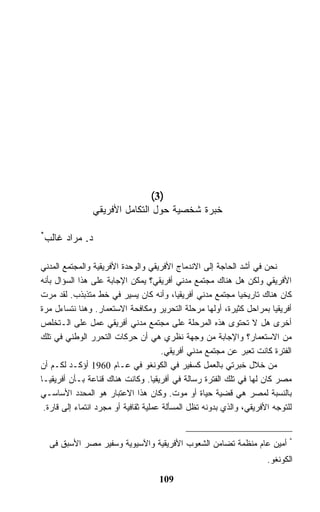 ‫)3(‬
                ‫ﺨﺒﺭﺓ ﺸﺨﺼﻴﺔ ﺤﻭل ﺍﻟﺘﻜﺎﻤل ﺍﻷﻓﺭﻴﻘﻲ‬

‫*‬
    ‫ﺩ. ﻤﺭﺍﺩ ﻏﺎﻟﺏ‬

‫ﻨﺤﻥ ﻓﻲ ﺃﺸﺩ ﺍﻟﺤﺎﺠﺔ ﺇﻟﻰ ﺍﻻﻨﺩﻤﺎﺝ ﺍﻷﻓﺭﻴﻘﻲ ﻭﺍﻟﻭﺤﺩﺓ ﺍﻷﻓﺭﻴﻘﻴﺔ ﻭﺍﻟﻤﺠﺘﻤﻊ ﺍﻟﻤﺩﻨﻲ‬
‫ﺍﻷﻓﺭﻴﻘﻲ ﻭﻟﻜﻥ ﻫل ﻫﻨﺎﻙ ﻤﺠﺘﻤﻊ ﻤﺩﻨﻲ ﺃﻓﺭﻴﻘﻲ؟ ﻴﻤﻜﻥ ﺍﻹﺠﺎﺒﺔ ﻋﻠﻰ ﻫﺫﺍ ﺍﻟﺴﺅﺍل ﺒﺄﻨﻪ‬
‫ﻜﺎﻥ ﻫﻨﺎﻙ ﺘﺎﺭﻴﺨﻴﺎ ﻤﺠﺘﻤﻊ ﻤﺩﻨﻲ ﺃﻓﺭﻴﻘﻴﺎ، ﻭﺃﻨﻪ ﻜﺎﻥ ﻴﺴﻴﺭ ﻓﻲ ﺨﻁ ﻤﺘﺫﺒﺫﺏ. ﻟﻘﺩ ﻤﺭﺕ‬
‫ﺃﻓﺭﻴﻘﻴﺎ ﺒﻤﺭﺍﺤل ﻜﺜﻴﺭﺓ، ﺃﻭﻟﻬﺎ ﻤﺭﺤﻠﺔ ﺍﻟﺘﺤﺭﻴﺭ ﻭﻤﻜﺎﻓﺤﺔ ﺍﻻﺴﺘﻌﻤﺎﺭ. ﻭﻫﻨﺎ ﻨﺘﺴﺎﺀل ﻤﺭﺓ‬
‫ﺃﺨﺭﻯ ﻫل ﻻ ﺘﺤﺘﻭﻯ ﻫﺫﻩ ﺍﻟﻤﺭﺤﻠﺔ ﻋﻠﻰ ﻤﺠﺘﻤﻊ ﻤﺩﻨﻲ ﺃﻓﺭﻴﻘﻲ ﻋﻤل ﻋﻠﻰ ﺍﻟـﺘﺨﻠﺹ‬
‫ﻤﻥ ﺍﻻﺴﺘﻌﻤﺎﺭ؟ ﻭﺍﻹﺠﺎﺒﺔ ﻤﻥ ﻭﺠﻬﺔ ﻨﻅﺭﻱ ﻫﻲ ﺃﻥ ﺤﺭﻜﺎﺕ ﺍﻟﺘﺤﺭﺭ ﺍﻟﻭﻁﻨﻲ ﻓﻲ ﺘﻠﻙ‬
                                       ‫ﺍﻟﻔﺘﺭﺓ ﻜﺎﻨﺕ ﺘﻌﺒﺭ ﻋﻥ ﻤﺠﺘﻤﻊ ﻤﺩﻨﻲ ﺃﻓﺭﻴﻘﻲ.‬
‫ﻤﻥ ﺨﻼل ﺨﺒﺭﺘﻲ ﺒﺎﻟﻌﻤل ﻜﺴﻔﻴﺭ ﻓﻲ ﺍﻟﻜﻭﻨﻐﻭ ﻓﻲ ﻋـﺎﻡ 0691 ﺃﺅﻜـﺩ ﻟﻜـﻡ ﺃﻥ‬
‫ﻤﺼﺭ ﻜﺎﻥ ﻟﻬﺎ ﻓﻲ ﺘﻠﻙ ﺍﻟﻔﺘﺭﺓ ﺭﺴﺎﻟﺔ ﻓﻲ ﺃﻓﺭﻴﻘﻴﺎ. ﻭﻜﺎﻨﺕ ﻫﻨﺎﻙ ﻗﻨﺎﻋﺔ ﺒـﺄﻥ ﺃﻓﺭﻴﻘﻴـﺎ‬
‫ﺒﺎﻟﻨﺴﺒﺔ ﻟﻤﺼﺭ ﻫﻲ ﻗﻀﻴﺔ ﺤﻴﺎﺓ ﺃﻭ ﻤﻭﺕ. ﻭﻜﺎﻥ ﻫﺫﺍ ﺍﻻﻋﺘﺒﺎﺭ ﻫﻭ ﺍﻟﻤﺤﺩﺩ ﺍﻷﺴﺎﺴـﻲ‬
 ‫ﻟﻠﺘﻭﺠﻪ ﺍﻷﻓﺭﻴﻘﻲ، ﻭﺍﻟﺫﻱ ﺒﺩﻭﻨﻪ ﺘﻅل ﺍﻟﻤﺴﺄﻟﺔ ﻋﻤﻠﻴﺔ ﺜﻘﺎﻓﻴﺔ ﺃﻭ ﻤﺠﺭﺩ ﺍﻨﺘﻤﺎﺀ ﺇﻟﻰ ﻗﺎﺭﺓ.‬


     ‫* ﺃﻤﻴﻥ ﻋﺎﻡ ﻤﻨﻅﻤﺔ ﺘﻀﺎﻤﻥ ﺍﻟﺸﻌﻭﺏ ﺍﻷﻓﺭﻴﻘﻴﺔ ﻭﺍﻵﺴﻴﻭﻴﺔ ﻭﺴﻔﻴﺭ ﻤﺼﺭ ﺍﻷﺴﺒﻕ ﻓﻰ‬
                                                                      ‫ﺍﻟﻜﻭﻨﻐﻭ.‬

                                    ‫901‬
 