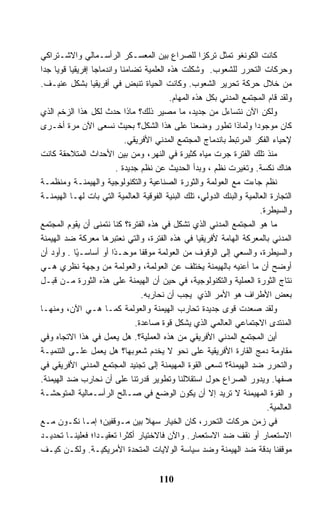 ‫ﻜﺎﻨﺕ ﺍﻟﻜﻭﻨﻐﻭ ﺘﻤﺜل ﺘﺭﻜﺯﺍ ﻟﻠﺼﺭﺍﻉ ﺒﻴﻥ ﺍﻟﻤﻌﺴـﻜﺭ ﺍﻟﺭﺃﺴـﻤﺎﻟﻲ ﻭﺍﻻﺸـﺘﺭﺍﻜﻲ‬
‫ﻭﺤﺭﻜﺎﺕ ﺍﻟﺘﺤﺭﺭ ﻟﻠﺸﻌﻭﺏ. ﻭﺸﻜﻠﺕ ﻫﺫﻩ ﺍﻟﻌﻠﻤﻴﺔ ﺘﻀﺎﻤﻨﺎ ﻭﺍﻨﺩﻤﺎﺠﺎ ﺇﻓﺭﻴﻘﻴﺎ ﻗﻭﻴﺎ ﺠﺩﺍ‬
    ‫ﹰ ﹰ‬          ‫ﹰ‬         ‫ﹰ‬
‫ﻤﻥ ﺨﻼل ﺤﺭﻜﺔ ﺘﺤﺭﻴﺭ ﺍﻟﺸﻌﻭﺏ. ﻭﻜﺎﻨﺕ ﺍﻟﺤﻴﺎﺓ ﺘﻨﺒﺽ ﻓﻲ ﺃﻓﺭﻴﻘﻴﺎ ﺒﺸﻜل ﻋﻨﻴـﻑ.‬
                                          ‫ﻭﻟﻘﺩ ﻗﺎﻡ ﺍﻟﻤﺠﺘﻤﻊ ﺍﻟﻤﺩﻨﻲ ﺒﻜل ﻫﺫﻩ ﺍﻟﻤﻬﺎﻡ.‬
‫ﻭﻟﻜﻥ ﺍﻵﻥ ﻨﺘﺴﺎﺀل ﻤﻥ ﺠﺩﻴﺩ، ﻤﺎ ﻤﺼﻴﺭ ﺫﻟﻙ؟ ﻤﺎﺫﺍ ﺤﺩﺙ ﻟﻜل ﻫﺫﺍ ﺍﻟﺯﺨﻡ ﺍﻟﺫﻱ‬
‫ﻜﺎﻥ ﻤﻭﺠﻭﺩﺍ ﻭﻟﻤﺎﺫﺍ ﺘﻁﻭﺭ ﻭﻀﻌﻨﺎ ﻋﻠﻰ ﻫﺫﺍ ﺍﻟﺸﻜل؟ ﺒﺤﻴﺙ ﻨﺴﻌﻰ ﺍﻵﻥ ﻤﺭﺓ ﺃﺨـﺭﻯ‬
                             ‫ﻹﺤﻴﺎﺀ ﺍﻟﻔﻜﺭ ﺍﻟﻤﺭﺘﺒﻁ ﺒﺎﻨﺩﻤﺎﺝ ﺍﻟﻤﺠﺘﻤﻊ ﺍﻟﻤﺩﻨﻲ ﺍﻷﻓﺭﻴﻘﻲ.‬
‫ﻤﻨﺫ ﺘﻠﻙ ﺍﻟﻔﺘﺭﺓ ﺠﺭﺕ ﻤﻴﺎﻩ ﻜﺜﻴﺭﺓ ﻓﻲ ﺍﻟﻨﻬﺭ، ﻭﻤﻥ ﺒﻴﻥ ﺍﻷﺤﺩﺍﺙ ﺍﻟﻤﺘﻼﺤﻘﺔ ﻜﺎﻨﺕ‬
                         ‫ﻫﻨﺎﻙ ﻨﻜﺴﺔ. ﻭﺘﻐﻴﺭﺕ ﻨﻅﻡ ، ﻭﺒﺩﺃ ﺍﻟﺤﺩﻴﺙ ﻋﻥ ﻨﻅﻡ ﺠﺩﻴﺩﺓ .‬
‫ﻨﻅﻡ ﺠﺎﺀﺕ ﻤﻊ ﺍﻟﻌﻭﻟﻤﺔ ﻭﺍﻟﺜﻭﺭﺓ ﺍﻟﺼﻨﺎﻋﻴﺔ ﻭﺍﻟﺘﻜﻨﻭﻟﻭﺠﻴﺔ ﻭﺍﻟﻬﻴﻤﻨـﺔ ﻭﻤﻨﻅﻤـﺔ‬
‫ﺍﻟﺘﺠﺎﺭﺓ ﺍﻟﻌﺎﻟﻤﻴﺔ ﻭﺍﻟﺒﻨﻙ ﺍﻟﺩﻭﻟﻲ، ﺘﻠﻙ ﺍﻟﺒﻨﻴﺔ ﺍﻟﻔﻭﻗﻴﺔ ﺍﻟﻌﺎﻟﻤﻴﺔ ﺍﻟﺘﻲ ﺒﺎﺕ ﻟﻬـﺎ ﺍﻟﻬﻴﻤﻨـﺔ‬
                                                                       ‫ﻭﺍﻟﺴﻴﻁﺭﺓ.‬
‫ﻤﺎ ﻫﻭ ﺍﻟﻤﺠﺘﻤﻊ ﺍﻟﻤﺩﻨﻲ ﺍﻟﺫﻱ ﺘﺸﻜل ﻓﻲ ﻫﺫﻩ ﺍﻟﻔﺘﺭﺓ؟ ﻜﻨﺎ ﻨﺘﻤﻨﻰ ﺃﻥ ﻴﻘﻭﻡ ﺍﻟﻤﺠﺘﻤﻊ‬
‫ﺍﻟﻤﺩﻨﻲ ﺒﺎﻟﻤﻌﺭﻜﺔ ﺍﻟﻬﺎﻤﺔ ﻷﻓﺭﻴﻘﻴﺎ ﻓﻲ ﻫﺫﻩ ﺍﻟﻔﺘﺭﺓ، ﻭﺍﻟﺘﻲ ﻨﻌﺘﺒﺭﻫﺎ ﻤﻌﺭﻜﺔ ﻀﺩ ﺍﻟﻬﻴﻤﻨﺔ‬
‫ﻭﺍﻟﺴﻴﻁﺭﺓ، ﻭﺍﻟﺴﻌﻲ ﺇﻟﻰ ﺍﻟﻭﻗﻭﻑ ﻤﻥ ﺍﻟﻌﻭﻟﻤﺔ ﻤﻭﻗ ﹰﺎ ﻤﻭﺤـ ًﺍ ﺃﻭ ﺃﺴﺎﺴـ ًﺎ . ﻭﺃﻭﺩ ﺃﻥ‬
            ‫ﻴ‬           ‫ﺩ‬         ‫ﻔ‬
‫ﺃﻭﻀﺢ ﺃﻥ ﻤﺎ ﺃﻋﻨﻴﻪ ﺒﺎﻟﻬﻴﻤﻨﺔ ﻴﺨﺘﻠﻑ ﻋﻥ ﺍﻟﻌﻭﻟﻤﺔ، ﻭﺍﻟﻌﻭﻟﻤﺔ ﻤﻥ ﻭﺠﻬﺔ ﻨﻅﺭﻱ ﻫـﻲ‬
‫ﻨﺘﺎﺝ ﺍﻟﺜﻭﺭﺓ ﺍﻟﻌﻤﻠﻴﺔ ﻭﺍﻟﺘﻜﻨﻭﻟﻭﺠﻴﺔ، ﻓﻲ ﺤﻴﻥ ﺃﻥ ﺍﻟﻬﻴﻤﻨﺔ ﻋﻠﻰ ﻫﺫﻩ ﺍﻟﺜﻭﺭﺓ ﻤـﻥ ﻗﺒـل‬
                                  ‫ﺒﻌﺽ ﺍﻷﻁﺭﺍﻑ ﻫﻭ ﺍﻷﻤﺭ ﺍﻟﺫﻱ ﻴﺠﺏ ﺃﻥ ﻨﺤﺎﺭﺒﻪ.‬
‫ﻭﻟﻘﺩ ﺼﻌﺩﺕ ﻗﻭﻯ ﺠﺩﻴﺩﺓ ﺘﺤﺎﺭﺏ ﺍﻟﻬﻴﻤﻨﺔ ﻭﺍﻟﻌﻭﻟﻤﺔ ﻜﻤـﺎ ﻫـﻲ ﺍﻵﻥ، ﻭﻤﻨﻬـﺎ‬
                                ‫ﺍﻟﻤﻨﺘﺩﻯ ﺍﻻﺠﺘﻤﺎﻋﻲ ﺍﻟﻌﺎﻟﻤﻲ ﺍﻟﺫﻱ ﻴﺸﻜل ﻗﻭﺓ ﺼﺎﻋﺩﺓ.‬
‫ﺃﻴﻥ ﺍﻟﻤﺠﺘﻤﻊ ﺍﻟﻤﺩﻨﻲ ﺍﻷﻓﺭﻴﻘﻲ ﻤﻥ ﻫﺫﻩ ﺍﻟﻌﻤﻠﻴﺔ؟. ﻫل ﻴﻌﻤل ﻓﻲ ﻫﺫﺍ ﺍﻻﺘﺠﺎﻩ ﻭﻓﻲ‬
‫ﻤﻘﺎﻭﻤﺔ ﺩﻤﺞ ﺍﻟﻘﺎﺭﺓ ﺍﻷﻓﺭﻴﻘﻴﺔ ﻋﻠﻰ ﻨﺤﻭ ﻻ ﻴﺨﺩﻡ ﺸﻌﻭﺒﻬﺎ؟ ﻫل ﻴﻌﻤل ﻋﻠـﻰ ﺍﻟﺘﻨﻤﻴـﺔ‬
‫ﻭﺍﻟﺘﺤﺭﺭ ﻀﺩ ﺍﻟﻬﻴﻤﻨﺔ؟ ﺘﺴﻌﻰ ﺍﻟﻘﻭﺓ ﺍﻟﻤﻬﻴﻤﻨﺔ ﺇﻟﻰ ﺘﺠﻨﻴﺩ ﺍﻟﻤﺠﺘﻤﻊ ﺍﻟﻤﺩﻨﻲ ﺍﻷﻓﺭﻴﻘﻲ ﻓﻲ‬
‫ﺼﻔﻬﺎ. ﻭﻴﺩﻭﺭ ﺍﻟﺼﺭﺍﻉ ﺤﻭل ﺍﺴﺘﻘﻼﻟﻨﺎ ﻭﺘﻁﻭﻴﺭ ﻗﺩﺭﺘﻨﺎ ﻋﻠﻰ ﺃﻥ ﻨﺤﺎﺭﺏ ﻀﺩ ﺍﻟﻬﻴﻤﻨﺔ.‬
‫ﻭ ﺍﻟﻘﻭﺓ ﺍﻟﻤﻬﻴﻤﻨﺔ ﻻ ﺘﺭﻴﺩ ﺇﻻ ﺃﻥ ﻴﻜﻭﻥ ﺍﻟﻭﻀﻊ ﻓﻲ ﺼـﺎﻟﺢ ﺍﻟﺭﺃﺴـﻤﺎﻟﻴﺔ ﺍﻟﻤﺘﻭﺤﺸـﺔ‬
                                                                          ‫ﺍﻟﻌﺎﻟﻤﻴﺔ.‬
‫ﻓﻲ ﺯﻤﻥ ﺤﺭﻜﺎﺕ ﺍﻟﺘﺤﺭﺭ، ﻜﺎﻥ ﺍﻟﺨﻴﺎﺭ ﺴﻬﻼ ﺒﻴﻥ ﻤـﻭﻗﻔﻴﻥ؛ ﺇﻤـﺎ ﻨﻜـﻭﻥ ﻤـﻊ‬
‫ﺍﻻﺴﺘﻌﻤﺎﺭ ﺃﻭ ﻨﻘﻑ ﻀﺩ ﺍﻻﺴﺘﻌﻤﺎﺭ. ﻭﺍﻵﻥ ﻓﺎﻻﺨﺘﻴﺎﺭ ﺃﻜﺜﺭﺍ ﺘﻌﻘﻴـﺩﺍ؛ ﻓﻌﻠﻴﻨـﺎ ﺘﺤﺩﻴـﺩ‬
‫ﻤﻭﻗﻔﻨﺎ ﺒﺩﻗﺔ ﻀﺩ ﺍﻟﻬﻴﻤﻨﺔ ﻭﻀﺩ ﺴﻴﺎﺴﺔ ﺍﻟﻭﻻﻴﺎﺕ ﺍﻟﻤﺘﺤﺩﺓ ﺍﻷﻤﺭﻴﻜﻴـﺔ. ﻭﻟﻜـﻥ ﻜﻴـﻑ‬


                                       ‫011‬
 