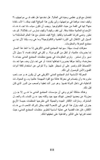 ‫ﻨﺘﻌﺎﻤل ﻤﻊ ﻗﻭﻯ ﻋﻅﻤﻰ ﻭﺤﻴﺩﺓ ﻓﻲ ﺍﻟﻌﺎﻟﻡ؟. ﻫل ﻨﺨﺩﻋﻬﺎ ﻫل ﻨﻘﻑ ﻓـﻲ ﻤﻭﺍﺠﻬﺘﻬـﺎ؟‬
‫ﻭﻜﻴﻑ ﻨﺤﺩﺩ ﻤﻭﻗﻌﻨﺎ ﻓﻲ ﻤﻭﺍﺠﻬﺘﻬﺎ، ﻭﺃﻴﻥ ﻴﻜﻭﻥ ﻫﺫﺍ ﺍﻟﻤﻭﻗﻊ؟ ﻜﻴﻑ ﻴﻤﻜﻨـﺎ ﺍﻻﺴـﺘﻔﺎﺩﺓ‬
‫ﻤﻨﻬﺎ؟ ﺇﻨﻬﺎ ﻓﻲ ﺍﻟﻘﻤﺔ ﻤﻥ ﺤﻴﺙ ﺍﻟﺘﻜﻨﻭﻟﻭﺠﻴﺎ. ﻭﻴﺠﺏ ﺃﻥ ﺘﻜﻭﻥ ﺴﻴﺎﺴـﺘﻨﺎ ﺘﺠـﺎﻩ ﻫـﺫﻩ‬
‫ﺍﻷﻭﻀﺎﻉ ﺍﻟﻌﺎﻟﻤﻴﺔ ﻤﻨﺘﻘﺎﺓ ﺒﺩﻗﺔ. ﺃﻴﻥ ﻨﻘﻑ ﻭﻜﻴﻑ؟ ﻭﻜﻴﻑ ﻨﻤﺎﺭﺱ ﺍﺴـﺘﻘﻼﻟﻨﺎ؟. ﻜﻴـﻑ‬
‫ﻨﻁﻭﺭ ﻭﻨﻨﻤﻲ ﻗﺩﺭﺘﻨﺎ ﺍﻗﺘﺼﺎﺩﻴﺎ ﻭﺜﻘﺎﻓﻴﺎ..ﺇﻟﺦ؟ ﻜﻴﻑ ﻨﺘﻌﺎﻤل ﻤﻊ ﻫﺫﺍ ﺍﻟﻌﺎﻟﻡ ﺍﻟﻤﺘﺸﺎﺒﻙ؟ ﻤﺎ‬
‫ﺍﻟﺴﺒﻴل ﺇﻟﻰ ﺍﻻﻨﺘﻘﺎل ﺇﻟﻰ ﺍﻟﺜﻭﺭﺓ ﺍﻟﻌﻠﻤﻴﺔ ﻭﺍﻟﺘﻜﻨﻭﻟﻭﺠﻴﺔ؟ ﻭﻤﺎ ﻫﻲ ﻭﺴـﻴﻠﺘﻨﺎ ﻷﻥ ﻨﺒﻨـﻲ‬
                                                     ‫ﻤﺠﺘﻤﻊ ﺍﻟﻤﻌﺭﻓﺔ ﻭﺍﻟﻤﻌﻠﻭﻤﺎﺕ.‬
‫ﻤﻌﻭﻗﺎﺕ ﻟﻴﺴﺕ ﺴﻬﻠﺔ: ﺴﻴﻭﺍﺠﻪ ﺍﻟﻤﺠﺘﻤﻊ ﺍﻟﻤﺩﻨﻲ ﺍﻷﻓﺭﻴﻘﻲ ﺇﺫﺍ ﻤﺎ ﺍﺘﺨﺫ ﻫﺫﺍ ﺍﻟﻤﺴﺎﺭ‬
‫ﺇﻤﺎ ﺒﻀﺭﺒﺎﺕ ﻋﺎﻟﻤﻴﺔ، ﺃﻭ ﻟﻨﻘل ﻤﻥ ﺃﻗﻭﻯ ﺩﻭﻟﺔ. ﻭ ﻟﻜﻥ ﻓﻲ ﺍﻟﻭﻗﺕ ﻨﻔﺴﻪ، ﻻ ﺴﺒﻴل ﻷﻥ‬
‫ﻨﺴﻴﺭ ﻭﺃﻥ ﻨﺴﺘﻤﺭ. ﻭﺘﺭﻯ ﺍﻟﺤﻜﻭﻤﺎﺕ ﻓﻲ ﺠﻤﻴﻊ ﻤﻨﻅﻤﺎﺕ ﺍﻟﻤﺠﺘﻤﻊ ﺍﻟﻤﺩﻨﻲ ﺠﻤﺎﻋـﺔ‬
‫ﻤﻌﺎﺭﻀﺔ، ﻭﺘﺄﺨﺫ ﻤﻭﻗﻔﺎ ﺒﻀﺭﻭﺭﺓ ﺘﺠﺎﻫﻠﻬﺎ ﺘﻤﺎﻤﺎ، ﺃﻭ ﻫﻲ ﺘﺤـﺎﻭل ﻭﻀـﻌﻬﺎ ﺘﺤـﺕ‬
‫ﺍﻻﻨﻀﺒﺎﻁ ﺍﻟﺘﺎﻡ ﻭﺘﺼﺭ ﻋﻠﻰ ﺃﻥ ﺘﺴﻴﻁﺭ ﻋﻠﻴﻬﺎ. ﻭﻻ ﺘﺘﻭﺍﻨﻰ ﻋﻥ ﺍﺴﺘﺨﺩﺍﻡ ﻜﺎﻓﺔ ﺃﺩﻭﺍﺕ‬
                                                 ‫ﺍﻟﻘﻤﻊ ﻭﺍﻷﻤﻥ ﻟﻠﻭﺼﻭل ﺇﻟﻰ ﺫﻟﻙ.‬
‫ﺍﻟﻤﻌﺭﻜﺔ ﺍﻷﺴﺎﺴﻴﺔ ﺃﻤﺎﻡ ﺍﻟﻤﺠﺘﻤﻊ ﺍﻟﻤﺩﻨﻲ ﺍﻷﻓﺭﻴﻘﻲ ﻫﻲ ﺃﻥ ﻴﻜﻭﻥ ﻫـﻭ ﺼـﺎﺤﺏ‬
‫ﻤﺸﺭﻭﻋﻪ ﻭﺃﻥ ﻴﺘﺼﺎﺩﻡ ﻓﻲ ﻤﻌﺭﻜﺔ ﻫﺎﺌﻠﺔ ﻤﻊ ﺍﻟﻘﻭﺓ ﺍﻟﻤﻬﻴﻤﻨﺔ ﻋﺎﻟﻤﻴﺎ ﻭﻤـﻊ ﺍﻟﻤﻌﻭﻗـﺎﺕ‬
‫ﺍﻟﺩﺍﺨﻠﻴﺔ، ﻓﻲ ﺩﺍﺨل ﺍﻟﺩﻭﻟﺔ ﻨﻔﺴﻬﺎ. ﻭﻫﻭ ﺩﻭﺭ ﺃﺸﺩ ﺘﻌﻘﻴﺩﺍ ﻭﺃﺼﻌﺏ ﻤﻥ ﺍﻟﺩﻭﺭ ﺍﻟﺫﻱ ﻜﺎﻥ‬
                                                                       ‫ﻗﺒل ﺫﻟﻙ.‬
‫ﻭﻫﻨﺎﻙ ﻤﺸﻜﻠﺔ ﺃﺨﺭﻯ ﻭﻫﻲ ﺃﻥ ﻤﺅﺴﺴﺎﺕ ﺍﻟﻤﺠﺘﻤﻊ ﺍﻟﻤﺩﻨﻲ ﻤﺎ ﻫـﻰ ﺇﻻ ﺠـﺯﺭ‬
‫ﻤﻌﺯﻭﻟﺔ ﻋﻥ ﺒﻌﻀﻬﺎ ﺍﻟﺒﻌﺽ. ﻓﻬﻨﺎﻙ ﺠﻬﺩ ﺠﻴﺩ ﻭﻟﻜﻨﻪ ﺒﻌﻴﺩ ﻋـﻥ ﺍﻟﺘﻤﺎﺴـﻙ ﻭﺍﻟﻌﻤـل‬
‫ﺍﻟﻤﺸﺘﺭﻙ. ﻭﻤﺎﺯﺍﻟﺕ ﺍﻷﻓﻜﺎﺭ ﺍﻟﺠﻴﺩﺓ ﻭﺍﻟﺠﻤﻴﻠﺔ ﺍﻟﺘﻲ ﺘﻁﺭﺤﻬﺎ ﺍﻟﻤﻨﻅﻤﺎﺕ ﺤﺒﻴﺴﺔ ﺍﻷﺭﺒﻊ‬
‫ﺠﺩﺭﺍﻥ. ﻜﻴﻑ ﻴﻨﺯل ﻫﺫﺍ ﺍﻟﻭﻋﻲ ﺇﻟﻰ ﺍﻟﺸﻌﺏ؟ ﻜﻴﻑ ﻴﻤﻜﻥ ﺇﺸﺭﺍﻙ ﺍﻟﺸﻌﺏ ﻓـﻲ ﻫـﺫﻩ‬
‫ﺍﻷﻓﻜﺎﺭ، ﻓﺈﻥ ﻫﺫﻩ ﺍﻟﻘﻀﻴﺔ ﻫﻲ ﻋﻤﻠﻴﺔ ﺃﺴﺎﺴﻴﺔ ﻟﺘﻁﻭﻴﺭ ﻤﻨﻅﻤﺎﺕ ﺍﻟﻤﺠﺘﻤﻊ ﺍﻟﻤﺩﻨﻲ، ﺤﻴﺙ‬
                            ‫ﺘﻌﺘﻤﺩ ﻗﺩﺭﺘﻬﺎ ﻋﻠﻰ ﺍﻟﺘﺄﺜﻴﺭ ﻭﺍﻟﻔﺎﻋﻠﻴﺔ ﻋﻠﻰ ﺘﺤﻘﻴﻘﻬﺎ ﻟﺫﻟﻙ.‬




                                     ‫111‬
 