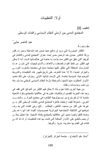 ‫ﺃﻭﻻ: ﺍﻟﺘﻌﻘﻴﺒﺎﺕ‬

                                                                  ‫ﺘﻌﻘﻴﺏ )1(‬
     ‫ﺍﻟﻤﺠﺘﻤﻊ ﺍﻟﻤﺩﻨﻲ ﺒﻴﻥ ﺃﺯﻤﺘﻲ ﺍﻟﻨﻅﺎﻡ ﺍﻟﺴﻴﺎﺴﻲ ﻭﺍﻟﻔﺌﺎﺕ ﺍﻟﻭﺴﻁﻰ‬

‫*‬
 ‫ﻋﺒﺩ ﺍﻟﻨﺎﺼﺭ ﺠﺎﺒﻲ‬
                                                                  ‫ﻤﻘـﺩﻤـﺔ‬
‫ﺍﻷﻓﻜﺎﺭ ﺍﻟﻤﺤﻭﺭﻴﺔ ﺍﻟﺘﻲ ﻨﺭﻴﺩ ﺃﻥ ﻨﺩﺍﻓﻊ ﻋﻨﻬﺎ ﻀﻤﻥ ﻫﺫﻩ ﺍﻟﻤﺩﺍﺨﻠﺔ ﻭﻨﺤﻥ ﻨﻨـﺎﻗﺵ‬
‫ﻭﺭﻗﺔ ﺍﻟﺩﻜﺘﻭﺭ ﺤﻤﺩﻱ ﻋﺒﺩ ﺍﻟﺭﺤﻤﻥ ﺤﺴﻥ ﺘﺤﺕ ﻋﻨﻭﺍﻥ "ﺍﻟﻤﺠﺘﻤﻊ ﺍﻟﻤﺩﻨﻲ ﻭﺍﻟﺘﻜﺎﻤل ﻓﻲ‬
‫ﺃﻓﺭﻴﻘﻴﺎ "ﺍﻟﺘﻲ ﻨﺘﻔﻕ ﻤﻊ ﺍﻟﻜﺜﻴﺭ ﻤﻤﺎ ﺠﺎﺀﺕ ﺒﻪ ﺨﺎﺼﺔ ﻓﻲ ﺨﻼﺼﺎﺘﻬﺎ ﺍﻟﺴﺕ، ﺃﻨﻪ ﻻ ﻴﻤﻜﻥ‬
‫ﻓﻬﻡ ﺍﻟﻜﺜﻴﺭ ﻤﻥ ﻨﻘﺎﻁ ﺍﻟﻘﻭﺓ ﻭﺍﻟﻀﻌﻑ، ﻭﺍﻷﻫﺩﺍﻑ ﻭﺍﻻﺴﺘﺭﺍﺘﻴﺠﻴﺎﺕ ﺍﻟﺘﻲ ﺘﻤﻴـﺯ ﻫـﺫﻩ‬
‫ﺍﻟﻤﻤﺎﺭﺴﺎﺕ ﺍﻟﻤﺨﺘﻠﻔﺔ ﺍﻟﺘﻲ ﻨﻁﻠﻕ ﻋﻠﻴﻬﺎ ﻤﺠﺘﻤﻌﺎ ﻤﺩﻨﻴﺎ ﻓﻲ ﻤﺠﺘﻤﻌﻨﺎ ﺒﺎﻟﻤﻐﺭﺏ ﺍﻟﻌﺭﺒـﻲ‬
‫ﻭﺍﻟﺠﺯﺍﺌﺭ ﺘﺤﺩﻴﺩﺍ، ﺇﻻ ﺇﺫﺍ ﻋﺩﻨﺎ ﻟﻠﺘﻌﺭﻑ ﻋﻠﻰ ﺘﺎﺭﻴﺦ ﻅﻬﻭﺭ ﻫﺫﻩ ﺍﻟﺘﻨﻅﻴﻤﺎﺕ ﻭﺍﻟﺸﺭﻭﻁ‬
‫ﺍﻟﻤﻭﻀﻭﻋﻴﺔ، ﺍﻟﺴﻴﺎﺴﻴﺔ ﺨﺎﺼﺔ, ﺍﻟﺘﻲ ﻻﺯﻤﺕ ﻨﺸﺄﺘﻬﺎ ﺍﻷﻭﻟﻰ. ﻭﻴﺘﺭﺘﺏ ﻋﻠﻰ ﺫﻟﻙ ﺘﺤﺩﻴﺩ‬
‫ﺍﻷﺩﻭﺍﺭ ﺍﻟﻤﻁﻠﻭﺏ ﻤﻨﻬﺎ ﺘﺄﺩﻴﺘﻬﺎ ﻭﺍﻟﻤﺭﺘﺒﻁﺔ ﺒﺄﺯﻤﺔ ﺍﻟﻨﻅﺎﻡ ﺍﻟﺴﻴﺎﺴﻲ ﺍﻟﻭﻁﻨﻲ ﺒﻤﺎ ﻴﺸـﻤﻠﻪ‬
                                                  ‫ﻤﻥ ﻨﺨﺏ ﻭﻤﺅﺴﺴﺎﺕ ﻭﻋﻘﺎﺌﺩ.‬
‫ﻤﻥ ﺠﻬﺔ ﺃﺨﺭﻯ، ﻓﺈﻨﻨﺎ ﻨﺠﺯﻡ ﺒﺄﻨﻪ ﻻ ﻴﻤﻜﻥ ﻓﻬﻡ ﺍﻟﻜﺜﻴﺭ ﻤﻥ ﺍﻟﻌﻭﺍﺌﻕ ﺍﻟﺘﻲ ﺘﻘﻑ ﻓﻲ‬
‫ﻭﺠﻪ ﻫﺫﻩ ﺍﻟﺘﺠﺭﺒﺔ ﺍﻟﻘﺼﻴﺭﺓ ﻭﺇﻤﻜﺎﻨﻴﺎﺕ ﺘﻁﻭﺭﻫﺎ ﻓﻲ ﻋﻼﻗﺎﺘﻬﺎ ﺒﺎﻟﻤﺠﺘﻤﻊ ﻭﻗﻭﺍﻩ ﺍﻟﺸﻌﺒﻴﺔ‬
‫ﺨﺎﺼﺔ ﺇﺫﺍ ﻟﻡ ﻨﻘﻡ ﺒﻨﻭﻉ ﻤﻥ ﺴﻭﺴﻴﻭﻟﻭﺠﻴﺔ ﺍﻟﻅﺎﻫﺭﺓ ﻓﻲ ﻤﺠﺘﻤﻊ ﺍﻟﺠﺯﺍﺌـﺭ ﻭﺍﻟﻤﻐـﺭﺏ‬
‫ﺍﻟﻌﺭﺒﻲ ، ﻟﻤﻌﺭﻓﺔ ﻜﻴﻑ ﺍﺭﺘﺒﻁﺕ ﻅﺎﻫﺭﺓ ﺍﻟﻤﺠﺘﻤﻊ ﺍﻟﻤﺩﻨﻲ ﺒﺎﻟﻔﺌﺎﺕ ﺍﻟﻭﺴﻁﻰ ﺃﻜﺜﺭ ﻤـﻥ‬
‫ﻏﻴﺭﻫﺎ ﻋﻠﻰ ﺃﻜﺜﺭ ﻤﻥ ﺼﻌﻴﺩ، ﺍﻟﺘﺄﻁﻴﺭ، ﺍﻟﺨﻁﺎﺏ ...ﺇﻟﺦ، ﻭﻫﻲ ﺍﻟﻔﺌﺎﺕ ﺍﻟﺘﻲ ﻴﻌـﺭﻑ‬
‫ﺘﻤﻭﻗﻌﻬﺎ ﻓﻲ ﺍﻟﺘﺸﻜﻴﻠﺔ ﺍﻻﺠﺘﻤﺎﻋﻴﺔ ﺍﻟﺠﺯﺍﺌﺭﻴﺔ ﺨﺼﻭﺼﻴﺎﺕ ﺃﻜﻴﺩﺓ، ﻜﻤﺎ ﺃﻨﻬـﺎ ﺘﻌـﻴﺵ‬
‫ﻭﻀﻌﺎ ﺜﻘﺎﻓﻴﺎ ﻭﻟﻐﻭﻴﺎ ﻤﺘﻤﻴﺯﺍ ﻓﻲ ﻋﻼﻗﺎﺘﻬﺎ ﺒﺎﻟﻤﺠﺘﻤﻊ ﻭﻓﺌﺎﺘﻪ ﺍﻟﺸﻌﺒﻴﺔ. ﻫﺫﺍ ﺘﺤﻠﻴل ﻴﻤﻜـﻥ‬
‫ﺃﻥ ﻴﻌﻤﻡ ﺒﺎﻟﻁﺒﻊ ﻋﻠﻰ ﺍﻷﺩﻭﺍﺭ ﺍﻟﻤﻤﻜﻨﺔ ﺍﻟﺘﻲ ﻗﺎﻤﺕ ﺒﻬﺎ ﻫﺫﻩ ﺍﻟﺘﻨﻅﻴﻤﺎﺕ ﺃﻭ ﺘﻠـﻙ ﺍﻟﺘـﻲ‬
                                   ‫ﻓﺸﻠﺕ ﻓﻲ ﺍﻟﻘﻴﺎﻡ ﺒﻬﺎ ﻤﻐﺎﺭﺒﻴﺎ، ﻋﺭﺒﻴﺎ ﻭﺃﻓﺭﻴﻘﻴﺎ.‬



                               ‫*ﺃﺴﺘﺎﺫ ﻋﻠﻡ ﺍﻻﺠﺘﻤﺎﻉ - ﺠﺎﻤﻌﺔ ﺍﻟﺠﺯﺍﺌﺭ )ﺍﻟﺠﺯﺍﺌﺭ(‬


                                    ‫511‬
 