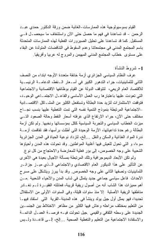 ‫ﺍﻟﻘﻴﺎﻡ ﺒﺴﻭﺴﻴﻭﻟﻭﺠﻴﺔ ﻫﺫﻩ ﺍﻟﻤﻤﺎﺭﺴﺎﺕ-ﺍﻟﻐﺎﺌﺒﺔ ﻀﻤﻥ ﻭﺭﻗﺔ ﺍﻟﺩﻜﺘﻭﺭ ﺤﻤﺩﻱ ﻋﺒـﺩ‬
‫ﺍﻟﺭﺤﻤﻥ - ﻗﺩ ﺘﺴﺎﻋﺩﻨﺎ ﻓﻲ ﻓﻬﻡ ﻤﺎ ﺤﺼل ﺤﺘﻰ ﺍﻵﻥ ﻭﺍﺴﺘﺸﻔﺎﻑ ﻤﺎ ﺴﻴﺤﺼـل ﻓـﻲ‬
‫ﺍﻟﻤﺴﺘﻘﺒل. ﻜﻤﺎ ﻗﺩ ﺘﺴﺎﻋﺩﻨﺎ ﻋﻠﻰ ﺘﺤﻠﻴل ﺍﻟﺼﻴﺭﻭﺭﺍﺕ ﺍﻟﻔﻌﻠﻴﺔ ﻟﻬﺫﻩ ﺍﻟﻤﻤﺎﺭﺴﺎﺕ ﺍﻟﻤﺘﺤﺩﺜﺔ‬
‫ﺒﺎﺴﻡ ﺍﻟﻤﺠﺘﻤﻊ ﺍﻟﻤﺩﻨﻲ ﻓﻲ ﻤﺠﺘﻤﻌﺎﺘﻨﺎ ﻭﻋﺩﻡ ﺍﻟﺴﻘﻭﻁ ﻓﻲ ﺍﻟﺘﻨﺎﻗﻀﺎﺕ ﺍﻟﻤﺘﻭﻟﺩﺓ ﻋﻥ ﺍﻟﺒﻘﺎﺀ‬
         ‫ﻋﻠﻰ ﻤﺴﺘﻭﻯ ﺨﻁﺎﺏ ﺍﻟﻤﺠﺘﻤﻊ ﺍﻟﻤﺩﻨﻲ ﺍﻟﻤﻬﻴﻤﻥ ﻭﺍﻟﻤﺭﻭﺝ ﻟﻪ ﻋﺭﺒﻴﺎ ﻭﺃﻓﺭﻴﻘﻴﺎ.‬

                                                             ‫1- ﺸﺭﻭﻁ ﺍﻟﻨﺸﺄﺓ‬
‫ﻋﺭﻑ ﺍﻟﻨﻅﺎﻡ ﺍﻟﺴﻴﺎﺴﻲ ﺍﻟﺠﺯﺍﺌﺭﻱ ﺃﺯﻤﺔ ﺨﺎﻨﻘﺔ ﻤﺘﻌﺩﺩﺓ ﺍﻷﻭﺠﻪ ﺍﺒﺘﺩﺍﺀ ﻤﻥ ﺍﻟﻨﺼﻑ‬
‫ﺍﻟﺜﺎﻨﻲ ﻟﻠﺜﻤﺎﻨﻴﻨﻴﺎﺕ، ﺠﺭﺍﺀ ﺍﻟﺘﺩﻫﻭﺭ ﺍﻟﻜﺒﻴﺭ ﻓﻲ ﺃﺴـﻌﺎﺭ ﺍﻟـﻨﻔﻁ، ﺍﻟﺩﻋﺎﻤـﺔ ﺍﻟﺭﺌﻴﺴـﻴﺔ‬
‫ﻟﻼﻗﺘﺼﺎﺩ ﺍﻟﻌﺎﻡ ﺍﻟﺭﻴﻌﻲ، ﻟﺘﺘﻭﻗﻑ ﺍﻟﺩﻭﻟﺔ ﻋﻥ ﺍﻟﻘﻴﺎﻡ ﺒﻭﻅﺎﺌﻔﻬﺎ ﺍﻻﻗﺘﺼﺎﺩﻴﺔ ﻭﺍﻻﺠﺘﻤﺎﻋﻴﺔ‬
‫ﺍﻟﺘﻲ ﺘﻌﻭﺩﺕ ﻋﻠﻴﻬﺎ ﺒﺎﻋﺘﺒﺎﺭﻫﺎ ﺭﺏ ﺍﻟﻌﻤل ﺍﻷﺴﺎﺴﻲ ﻭﺍﻟﻔﺎﻋـل ﺍﻻﺠﺘﻤـﺎﻋﻲ ﺍﻟﻭﺤﻴـﺩ،‬
‫ﻓﺘﻭﻗﻔﺕ ﺍﻻﺴﺘﺜﻤﺎﺭﺍﺕ ﻟﺘﺯﻴﺩ ﺤﺩﺓ ﺍﻟﺒﻁﺎﻟﺔ ﻭﺘﺴﺘﻔﺤل ﺍﻟﻜﺜﻴﺭ ﻤﻥ ﺍﻟﻤﺸـﺎﻜل ﺍﻻﻗﺘﺼـﺎﺩﻴﺔ‬
‫–ﺍﻻﺠﺘﻤﺎﻋﻴﺔ ﺍﻟﻤﺭﺘﺒﻁﺔ ﺒﻨﻤﻭﺫﺝ ﺍﻟﺘﻨﻤﻴﺔ ﻨﻔﺴﻪ ﺍﻟﺘﻲ ﺘﻤﺕ ﺍﻟﺘﻐﻁﻴﺔ ﻋﻠﻴﻬﺎ ﺒﻨﺴﺏ ﻨﺠـﺎﺡ‬
‫ﻤﺨﺘﻠﻑ ﺤﺘﻰ ﺍﻵﻥ، ﺠﺭﺍﺀ ﺍﻻﺭﺘﻔﺎﻉ ﺍﻟﺫﻱ ﻋﺭﻓﺘﻪ ﺃﺴﻌﺎﺭ ﺍﻟﻨﻔﻁ ﻭﺤﺎﻟﺔ ﺍﻟﺼﻌﻭﺩ ﺍﻟﺘـﻲ‬
‫ﻤﻴﺯﺕ ﺍﻟﺨﻁﺎﺏ ﺍﻟﺴﻴﺎﺴﻲ ﻭﺍﻟﺘﺠﺭﺒﺔ ﺍﻟﺴﻴﺎﺴﻴﺔ ﻜﻜل ﺒﻤﺅﺴﺴﺎﺘﻬﺎ ﻭﻨﺨﺒﻬﺎ. ﻭﻟﻡ ﺘﻜﻥ ﺃﺯﻤﺔ‬
‫ﺍﻟﺒﻁﺎﻟﺔ ﺭﻏﻡ ﺤﺩﺓ ﺘﺩﺍﻋﻴﺎﺘﻬﺎ، ﺍﻷﺯﻤﺔ ﺍﻟﻭﺤﻴﺩﺓ ﺍﻟﺘﻲ ﺃﻁﻠﺕ ﺒﺭﺃﺴﻬﺎ، ﻓﻘﺩ ﺘﻔﺎﻗﻤﺕ ﺃﺯﻤـﺔ‬
‫ﻨﺩﺭﺓ ﺍﻟﻤﻭﺍﺩ ﺍﻟﻐﺫﺍﺌﻴﺔ ﻭﺍﻟﺴﻜﻥ ﻭﺍﻟﻨﻘل …ﺇﻟﺦ، ﻟﺘﺯﺩﺍﺩ ﻨﻭﻋﻴﺔ ﺍﻟﺤﻴﺎﺓ ﻓﻲ ﺍﻟﻤﺩﻥ ﺍﻟﺠﺯﺍﺌﺭﻴﺔ‬
‫ﺴﻭﺀﺍ، ﻭ ﺍﻟﺘﻲ ﺘﺤﻭل ﻟﻠﻌﻴﺵ ﻓﻴﻬﺎ ﺃﻏﻠﺒﻴﺔ ﺍﻟﻤﻭﺍﻁﻨﻴﻥ. ﻭﻗﺩ ﺘﺤﻭﻟﺕ ﻫﺫﻩ ﺍﻟﻤﺩﻥ ﻭﺃﺤﻴﺎﺅﻫﺎ‬
  ‫ﺍﻟﺸﻌﺒﻴﺔ ﻋﻠﻰ ﻭﺠﻪ ﺍﻟﺨﺼﻭﺹ، ﺇﻟﻰ ﺒﺅﺭ ﻓﻌﻠﻴﺔ ﻟﻠﻤﻌﺎﺭﻀﺔ ﻭﺍﻻﺤﺘﺠﺎﺝ ﻤﻥ ﻜل ﻨﻭﻉ.‬
‫ﻭﻟﻡ ﺘﻜﻥ ﺍﻷﺒﻌﺎﺩ ﺍﻟﺩﻴﻤﻭﺠﺭﺍﻓﻴﺔ ﻭﺘﻠﻙ ﺍﻟﻤﺭﺘﺒﻁﺔ ﺒﻤﺴﺄﻟﺔ ﺍﻷﺠﻴﺎل ﺒﻌﻴﺩﺓ ﻫﻲ ﺍﻷﺨﺭﻯ‬
‫ﻋﻥ ﺍﻟﺘﺄﺜﻴﺭ ﻋﻠﻰ ﻫﺫﺍ ﺍﻟﺩﻴﻜﻭﺭ ﺍﻟﻌﺎﻡ ﺍﻻﻗﺘﺼﺎﺩﻱ ﻭﺍﻻﺠﺘﻤﺎﻋﻲ ﺍﻟـﺫﻱ ﻤﻴـﺯ ﺠﺯﺍﺌـﺭ‬
‫ﺍﻟﺜﻤﺎﻨﻴﻨﻴﺎﺕ ﻭﻨﺼﻔﻬﺎ ﺍﻟﺜﺎﻨﻲ ﻋﻠﻰ ﻭﺠﻪ ﺍﻟﺨﺼﻭﺹ. ﻭﻗﺩ ﺒﺩﺃ ﻴﺒﺭﺯ ﻭﻴﺘﺸﻜل ﻋﻠﻰ ﻤﺴﺭﺡ‬
‫ﺍﻷﺤﺩﺍﺙ ﻓﺎﻋل ﺴﻴﺎﺴﻲ ﺠﻤﺎﻋﻲ ﺠﺩﻴﺩ ﻴﺘﻤﺜل ﻓﻲ ﺸﺎﺏ ﺍﻟﻤﺩﻥ ﻭﺍﻷﺤﻴﺎﺀ ﺍﻟﺸﻌﺒﻴﺔ .ﻤـﻥ‬
‫ﺃﻫﻡ ﻤﻤﻴﺯﺍﺕ ﻫﺫﺍ ﺍﻟﺸﺎﺏ ﺃﻨﻪ ﻤﻥ ﺃﺼﻭل ﺭﻴﻔﻴﺔ ﻗﺭﻴﺒﺔ، ﻓﻌﺎﺌﻠﺘﻪ ﺍﻟﻔﻘﻴـﺭﺓ ﻟـﻡ ﺘﻐـﺎﺩﺭ‬
‫ﻤﻨﺎﻁﻘﻬﺎ ﺍﻟﺭﻴﻔﻴﺔ ﺍﻷﺼﻠﻴﺔ ﺇﻻ ﻤﻨﺫ ﺴﻨﻭﺍﺕ ﻗﻠﻴﻠﺔ، ﻭﻓﻲ ﺍﻟﺴﻨﻭﺍﺕ ﺍﻷﻭﻟﻰ ﻤﻥ ﺍﻻﺴﺘﻘﻼل‬
‫ﺘﺤﺩﻴﺩﺍ، ﻓﻬﻭ ﻴﻤﺜل ﺃﻭل ﺠﻴل ﻴﻭﻟﺩ ﻭﻴﻨﺸﺄ ﻓﻲ ﻫﺫﻩ ﺍﻟﻤﺩﻴﻨﺔ-ﺍﻟﻘﺭﻴﺔ ﺍﻟﺘﻲ ﺍﺴﺘﻔﺎﺩ ﻓﻴﻬـﺎ‬
‫ﻤﻥ ﺍﻟﺘﻌﻠﻴﻡ ﺒﻤﺨﺘﻠﻑ ﻤﺭﺍﺤﻠﻪ ﻭﻋﺎﺵ ﻓﻴﻬﺎ ﺍﻟﻜﺜﻴﺭ ﻤﻥ ﻤﻅﺎﻫﺭ ﺍﻻﺨﺘﻼﻁ ﺒﻴﻥ ﺍﻟﺠﻨﺴـﻴﻥ‬
‫ﺍﻟﺠﺩﻴﺩﺓ ﻋﻠﻰ ﻭﺴﻁﻪ ﺍﻟﺜﻘﺎﻓﻲ ﻭﺍﻟﻘﻴﻤﻲ .ﺠﻴل ﺘﺤﻭﻟﺕ ﻓﻴـﻪ ﻓﺭﺼـﺔ ﺍﻟﻌﻤـل ﺍﻟﺩﺍﺌﻤـﺔ‬
‫ﻭﺍﻻﺴﺘﻔﺎﺩﺓ ﺍﻻﺠﺘﻤﺎﻋﻴﺔ ﻤﻥ ﺍﻟﺘﻌﻠﻴﻡ ﻭﺍﻟﺘﻐﻁﻴﺔ ﺍﻟﺼﺤﻴﺔ …ﺇﻟﺦ، ﺇﻟـﻰ ﻗﺎﻋـﺩﺓ ﻭﻟـﻴﺱ‬


                                     ‫611‬
 