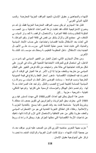 ‫ﺍﻟﺸﻬﺩﺍﺀ ﻭﺍﻟﻤﺠﺎﻫﺩﻴﻥ ﻭ ﺤﻘﻭﻕ ﺍﻹﻨﺴﺎﻥ، ﻟﺘﺤﻴﻴﺩ ﺍﻟﻤﻭﺍﻗﻑ ﺍﻟﺤﺯﺒﻴﺔ ﺍﻟﻤﻌﺎﺭﻀﺔ ﻭﻜﺴﺏ‬
                                                        ‫ﺍﻟﺘﺄﻴﻴﺩ ﺍﻟﺩﻭﻟﻲ ﺍﻟﻐﺭﺒﻲ 3.‬
‫ﻓﺸل ﻫﺫﺍ ﺍﻟﺴﻴﻨﺎﺭﻴﻭ ﻟﻡ ﻴﻜﻥ ﺒﺴﺒﺏ ﺍﻟﻤﻭﺍﻗﻑ ﺍﻟﻤﻌﺎﺭﻀﺔ ﺍﻟﺤﺯﺒﻴﺔ ﻓﻘﻁ، ﺒل ﻟﻌـﺩﻡ‬
‫ﻭﻀﻭﺡ ﺍﻻﺴﺘﺭﺍﺘﻴﺠﻴﺔ ﻜﺫﻟﻙ، ﻓﻘﺩ ﺘﻐﻠﺒﺕ ﻨﺯﻋﺔ ﺍﻟﺼﺭﺍﻋﺎﺕ ﺍﻟﺩﺍﺨﻠﻴﺔ ﺒـﻴﻥ ﺍﻟﻌﺼـﺏ‬
‫ﺍﻟﻤﻜﻭﻨﺔ ﻟﻠﻨﻅﺎﻡ ﻭﺴﺎﺩﺕ ﺜﻘﺎﻓﺔ ﺍﻟﻤﺅﺍﻤﺭﺓ ﻭﺍﻻﺴﺘﻌﻤﺎل، ﺍﻟﺭﺍﻓﻀـﺔ ﻟﻠﺤـﻭﺍﺭ ﺍﻟﺴﻴﺎﺴـﻲ‬
‫ﺍﻟﺸﻔﺎﻑ، ﻓﻲ ﻤﺠﺘﻤﻊ ﻜﺎﻥ ﻭﻻﺯﺍل ﻴﺸﻜﻭ ﻤﻥ ﻨﻘﺹ ﻓﻲ ﺜﻘﺎﻓﺔ ﺍﻟﺤﻭﺍﺭ ﻭﻗﻴﻡ ﺍﻟﻤﻭﺍﻁﻨـﺔ‬
‫ﺍﻟﺘﻲ ﺃﺨﺫﺕ ﺒﻌﺩ ﺍﻻﺴﺘﻘﻼل ﻁﺎﺒﻌﺎ ﺍﻗﺘﺼﺎﺩﻴﺎ ﻭﺍﺠﺘﻤﺎﻋﻴﺎ، ﻋﻠﻰ ﺤﺴﺎﺏ ﺍﻷﺒﻌﺎﺩ ﺍﻟﺴﻴﺎﺴﻴﺔ‬
‫ﻭﺍﻟﻤﺩﻨﻴﺔ، ﺍﻟﺘﻲ ﻏﺎﺒﺕ ﺘﻤﺎﻤﺎ ﻀﻤﻥ ﻋﻤﻠﻴﺔ ﺍﻟﺘﻨﺸﺌﺔ ﺍﻟﺘﻲ ﻤﻭﺭﺴـﺕ ﻋﻠـﻰ ﺍﻷﺠﻴـﺎل‬
‫ﺍﻟﺠﺩﻴﺩﺓ ﺒﻨﺕ ﺍﻻﺴﺘﻘﻼل ﺩﺍﺨل ﺍﻟﻤﻨﻅﻭﻤﺔ ﺍﻟﺘﻌﻠﻴﻤﻴـﺔ ﻭﻤﺨﺘﻠـﻑ ﻤﺅﺴﺴـﺎﺕ ﺍﻟﺘﻨﺸـﺌﺔ‬
                                                                     ‫ﺍﻷﺨﺭﻯ.‬
‫ﻭﻤﻥ ﺨﻼل ﺍﻟﺴﻴﻨﺎﺭﻴﻭ ﺍﻟﺜﺎﻨﻲ، ﺘﺤﻭل ﺍﻟﺨﻴﺎﺭ ﻤﻥ ﺍﻟﺘﻐﻴﻴﺭ ﺍﻟﺴﻴﺎﺴﻲ ﺍﻟﻬـﺎﺩﺉ ﻤـﻥ‬
‫ﺍﻟﺩﺍﺨل، ﺇﻟﻰ ﺍﺴﺘﻌﻤﺎل ﻗﻭﻱ ﻟﻠﺤﺭﻜﺎﺕ ﺍﻻﺠﺘﻤﺎﻋﻴﺔ ﺍﻟﺸﻌﺒﻴﺔ ﺍﻟﺘﻲ ﺒﺩﺃﺕ ﻓﻲ ﺍﻟﺒﺭﻭﺯ ﻋﻠﻰ‬
‫ﺸﻜل ﺤﺭﻜﺎﺕ ﺍﺤﺘﺠﺎﺠﻴﺔ ﻓﻲ ﺤﺎﻟﺔ ﺨﺎﻡ. ﻭﺍﺴﺘﻬﺩﻑ ﻤﻥ ﺫﻟﻙ ﻓﺭﺽ ﺍﻟﺘﻐﻴﻴﺭ ﻋﻠﻰ ﺍﻟﻨﻅﺎﻡ‬
‫ﺍﻟﺴﻴﺎﺴﻲ ﻤﻥ ﺨﺎﺭﺠﻪ ﻭﺒﺎﻟﻌﻨﻑ ﺠﺯﺌﻴﺎ ﺇﺫﺍ ﻟﺯﻡ ﺍﻷﻤﺭ. ﺘﻡ ﻫﺫﺍ ﺍﻟﺨﻴﺎﺭ ﻓﻲ ﺍﻟﻭﻗﺕ ﺍﻟـﺫﻱ‬
‫ﺘﺩﻫﻭﺭﺕ ﻓﻴﻪ ﺍﻟﻤﻌﻁﻴﺎﺕ ﺍﻻﻗﺘﺼﺎﺩﻴﺔ -ﺘﺩﻫﻭﺭ ﺃﺴﻌﺎﺭ ﺍﻟﻨﻔﻁ ﻭﺍﺭﺘﻔﺎﻉ ﻓﻲ ﻗﻴﻤﺔ ﺍﻟﻤﺩﻴﻭﻨﻴﺔ‬
‫ﺍﻟﺨﺎﺭﺠﻴﺔ ﻭﻨﺴﺏ ﻓﻭﺍﺌﺩﻫﺎ – ﻭﺴﺎﺩﺕ ﺍﻟﻔﻭﻀﻰ ﺩﺍﺨل ﺍﻟﻨﻅـﺎﻡ ﺍﻟﺴﻴﺎﺴـﻲ ﻭﻤﺭﺍﻜـﺯﻩ‬
‫ﺍﻟﺴﻴﺎﺴﻴﺔ ﺍﻟﺤﺴﺎﺴﺔ ﻜﻨﺘﻴﺠﺔ ﻟﺼﺭﺍﻉ ﺍﻟﻌﺼﺏ ﻭﺍﻟﺸﻠل. ﻭﻟﻡ ﺘﺠﺩ ﻫﺫﻩ ﺍﻟﺼﺭﺍﻋﺎﺕ ﺤـﻼ‬
‫ﻟﻬﺎ، ﻭﻟﻡ ﺘﺤﺴﻡ ﺩﺍﺨل ﺍﻟﻬﻴﺎﻜل ﻭﺍﻟﻤﺅﺴﺴﺎﺕ ﺍﻟﺭﺴﻤﻴﺔ ﻋﻠﻰ ﻜﺜﺭﺘﻬﺎ ﻭﺘﻨﻭﻋﻬﺎ ﺍﻟﺸﻜﻠﻲ،‬
                                             ‫ﺘﻨﻔﻴﺫﻴﺔ ، ﺘﺸﺭﻴﻌﻴﺔ ، ﺤﺯﺒﻴﺔ ...ﺇﻟﺦ.‬
‫ﻀﻤﻥ ﻫﺫﺍ ﺍﻟﺴﻴﺎﻕ ﻴﻤﻜﻥ ﻓﻬﻡ ﺃﺤﺩﺍﺙ ﺃﻜﺘﻭﺒﺭ8891 ﺍﻟﺘﻲ ﻤﻬﺩﺕ ﻟﺩﺴﺘﻭﺭ ﻓﻴﻔـﺭﻱ‬
‫9891 ﺍﻟﺫﻱ ﻴﻌﺘﺭﻑ ﺒﺤﻕ ﺍﻟﺠﺯﺍﺌﺭﻴﺎﺕ ﻭﺍﻟﺠﺯﺍﺌﺭﻴﻴﻥ ﻓﻲ ﺘﻜﻭﻴﻥ ﺠﻤﻌﻴـﺎﺕ ﻤﺨﺘﻠﻔـﺔ‬
‫ﻭﺒﺸﺭﻭﻁ ﻗﺎﻨﻭﻨﻴﺔ ﻤﺘﺴﺎﻤﺤﺔ ﻗﻨﻨﺕ ﺒﻌﺩ ﻭﻗﺕ ﻗﺼﻴﺭ، ﻜﻤﺎ ﻴﺴﻤﺢ ﺒﺎﻟﺘﻌﺩﺩﻴﺔ ﺍﻟﺤﺯﺒﻴـﺔ‬
‫ﻭﺍﻹﻋﻼﻤﻴﺔ. ﻭﻫﻜﺫﺍ، ﻜﺎﻥ ﺍﻨﻁﻼﻕ ﺍﻟﺘﺠﺭﺒﺔ ﺍﻟﺘﻌﺩﺩﻴﺔ ﻓﻲ ﺠﻭ ﻤﻥ ﺍﻻﻀﻁﺭﺍﺏ ﺍﻟﺴﻴﺎﺴﻲ‬
‫ﻭﺍﻟﻌﻨﻑ ﻤﻘﺭﻭﻨﺎ ﺒﻜﺜﻴﺭ ﻤﻥ ﻋﺩﻡ ﺍﻟﺸﻔﺎﻓﻴﺔ ﻭﺍﻻﺴﺘﻌﻤﺎل ﺍﻟﺫﻱ ﻻﺯﻡ ﺍﻟﻭﻻﺩﺓ ﺫﺍﺘﻬﺎ، ﻨﺎﻫﻴﻙ‬
‫ﻋﻥ ﺘﺩﺍﻋﻴﺎﺕ ﺍﻷﺯﻤﺔ ﺍﻻﻗﺘﺼﺎﺩﻴﺔ ﺍﻟﺘﻲ ﺩﺨﻠﺘﻬﺎ ﺍﻟﺠﺯﺍﺌﺭ ﺒﻘﻭﺓ. ﻭﻴﻤﻜﻥ ﻗـﺭﺍﺀﺓ ﺸـﺭﻭﻁ‬


                                                                              ‫3‬
‫ﺤﺯﺏ ﺠﺒﻬﺔ ﺍﻟﺘﺤﺭﻴﺭ ﺒﻤﺎﻀﻴﻪ ﺍﻟﺜﻭﺭﻱ ﻜﺎﻥ ﻤﻥ ﺍﻟﺼﻌﺏ ﻋﻠﻴﻪ ﺘﺒﺭﻴﺭ ﻤﻭﻗﻑ ﻤﻌـﺎﺩ‬
‫ﻤﻥ ﺠﻤﻌﻴﺔ ﻷﺒﻨﺎﺀ ﺍﻟﺸﻬﺩﺍﺀ ، ﺩﻭﻟﻴﺎ ﻜﺎﻨﺕ ﺍﻟﺩﻭل ﺍﻟﻐﺭﺒﻴﺔ ﻭﺍﻟﻭﻻﻴﺎﺕ ﺍﻟﻤﺘﺤـﺩﺓ ﺘﺤﺩﻴـﺩﺍ‬
                                           ‫ﺘﺭﻜﺯ ﻋﻠﻰ ﺃﻴﺩﻴﻭﻟﻭﺠﻴﺔ ﺤﻘﻭﻕ ﺍﻹﻨﺴﺎﻥ .‬

                                     ‫811‬
 