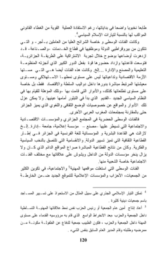 ‫ﻁﺎﺒﻌﺎ ﻨﺨﺒﻭﻴﺎ ﻭﺍﻀﺤﺎ ﻓﻲ ﺒﺩﺍﻴﺎﺘﻬﺎ، ﺭﻏﻡ ﺍﻻﺴﺘﻔﺎﺩﺓ ﺍﻟﻌﻤﻠﻴﺔ ﺍﻟﻘﻭﻴﺔ ﻤﻥ ﺍﻟﻐﻁﺎﺀ ﺍﻟﻘﺎﻨﻭﻨﻲ‬
                                   ‫ﺍﻟﻤﻭﺍﻜﺏ ﻟﻬﺎ ﺒﺎﻟﻨﺴﺒﺔ ﻟﺘﻴﺎﺭﺍﺕ ﺍﻹﺴﻼﻡ ﺍﻟﺴﻴﺎﺴﻲ4.‬
‫ﻭﻜﺎﻨﺕ ﺍﻟﻔﺌﺎﺕ ﺍﻟﻭﺴﻁﻰ ﻭ ﺨﺎﺼﺔ ﺍﻟﺸﺭﺍﺌﺢ ﺍﻟﻌﻠﻴﺎ ﻤﻥ ﺍﻟﻌﺎﻤﻠﻴﻥ ﺒـﺄﺠﺭ- ﻭ ﺍﻟﺘـﻲ‬
‫ﺘﺘﻜﻭﻥ ﻤﻥ ﺒﻴﺭﻭﻗﺭﺍﻁﻴﻲ ﺍﻟﺩﻭﻟﺔ ﻭﻤﻭﻅﻔﻴﻬﺎ ﻓﻲ ﻗﻁﺎﻉ ﺍﻟﺨـﺩﻤﺎﺕ -ﻭﺍﻟﺼـﻨﺎﻋﺔ- ﻗـﺩ‬
‫ﺍﺯﺩﻫﺭﺕ ﺃﻭﻀﺎﻋﻬﺎ ﺒﻭﻀﻭﺡ ﺨﻼل ﺘﺠﺭﺒﺔ ﺍﻻﺸﺘﺭﺍﻜﻴﺔ ﻋﻠﻰ ﺍﻟﻁﺭﻴﻘـﺔ ﺍﻟﺠﺯﺍﺌﺭﻴـﺔ،‬
‫ﻓﺘﻭﺴﻌﺕ ﻗﺎﻋﺩﺘﻬﺎ ﻭﺍﺯﺩﺍﺩ ﺤﻀﻭﺭﻫﺎ ﻗﻭﺓ ﺒﻔﻌل ﺍﻟﺩﻭﺭ ﺍﻟﻜﺒﻴﺭ ﺍﻟﺫﻱ ﺃﻨﺠﺯﺘﻪ ﺍﻟﻤﻨﻅﻭﻤـﺔ‬
‫ﺍﻟﺘﻌﻠﻴﻤﻴﺔ ﻭﺍﻟﻤﺼﻨﻊ ﻭﺍﻹﺩﺍﺭﺓ …ﺇﻟﺦ. ﻭﻜﺎﻨﺕ ﻫﺫﻩ ﺍﻟﻔﺌﺎﺕ ﺃﻴﻀﺎ ﻫـﻲ ﺍﻟﺘـﻲ ﻤﺴـﺘﻬﺎ‬
‫ﺍﻷﺯﻤﺔ ﺍﻻﻗﺘﺼﺎﺩﻴﺔ ﻭﺘﺩﺍﻋﻴﺎﺘﻬﺎ ﻟﻴﺱ ﻋﻠﻰ ﻤﺴﺘﻭﻯ ﻨﻤﻁﻬـﺎ ﺍﻻﺴـﺘﻬﻼﻜﻲ ﻭﻤﺴـﺘﻭﻯ‬
‫ﻤﻌﻴﺸﺘﻬﺎ ﺍﻟﻤﺭﺘﺒﻁ ﻤﺒﺎﺸﺭﺓ ﺒﺩﻭﺭﻫﺎ ﺩﺍﺨل ﺩﻭﺍﻟﻴﺏ ﺍﻟﺴﻠﻁﺔ ﻭﺍﻻﻗﺘﺼﺎﺩ ﻓﻘﻁ، ﺒل ﺨﺎﺼﺔ‬
‫ﻋﻠﻰ ﻤﺴﺘﻭﻯ ﺘﻁﻠﻌﺎﺘﻬﺎ ﻜﺫﻟﻙ، ﻭﺍﻷﺩﻭﺍﺭ ﺍﻟﺘﻲ ﻗﺎﻤﺕ ﺒﻬﺎ -ﻭﺘﻠﻙ ﺍﻟﻤﺅﻫﻠﺔ ﻟﻠﻘﻴﺎﻡ ﺒﻬﺎ ﻓﻲ‬
‫ﺍﻟﻨﻅﺎﻡ ﺍﻟﺴﻴﺎﺴﻲ ﺍﻟﺠﺩﻴﺩ –ﺍﻟﻘﺩﻴﻡ ﺍﻟﺫﻱ ﺒﺩﺃ ﻓﻲ ﺍﻟﺘﺒﻠﻭﺭ ﺃﻤﺎﻤﻬﺎ ﻋﻴﻨﻴﻬﺎ. ﻭﻻ ﻴﻤﻜﻥ ﻋﺯل‬
‫ﺘﻠﻙ ﺍﻷﺩﻭﺍﺭ ﻭﺍﻟﻤﻭﺍﻗﻊ ﻋﻥ ﺨﺼﻭﺼﻴﺎﺕ ﺍﻟﻭﻀﻊ ﺍﻟﺜﻘﺎﻓﻲ ﻭﺍﻟﻠﻐﻭﻱ ﺍﻟﺫﻱ ﻴﻤﻴﺯ ﺍﻟﺠﺯﺍﺌﺭ‬
                               ‫ﺤﺘﻰ ﺒﺎﻟﻤﻘﺎﺭﻨﺔ ﺒﻤﺠﺘﻤﻌﺎﺕ ﺍﻟﻤﻐﺭﺏ ﺍﻟﻌﺭﺒﻲ ﺍﻷﺨﺭﻯ.‬
‫ﻓﺎﻟﻔﺌﺎﺕ ﺍﻟﻭﺴﻁﻰ ﺍﻟﺤﻀﺭﻴﺔ ﻓﻲ ﺍﻟﻤﺠﺘﻤﻊ ﺍﻟﺠﺯﺍﺌﺭﻱ ﻭﺍﻟﻤﺅﺴﺴـﺎﺕ ﺍﻻﻗﺘﺼـﺎﺩﻴﺔ‬
‫ﻭﺍﻻﺠﺘﻤﺎﻋﻴﺔ ﺍﻟﺘﻲ ﺘﺴﻴﻁﺭ ﻋﻠﻴﻬﺎ –ﻤﺼﻨﻊ – ﻤﺅﺴﺴﺔ ﺇﻋﻼﻤﻴﺔ، ﺠﺎﻤﻌﺔ –ﺇﺩﺍﺭﺓ..ﺇﻟـﺦ‬
‫ﻻﺯﺍﻟﺕ ﻫﻲ ﺍﻟﻘﺎﻋﺩﺓ ﺍﻟﺒﺸﺭﻴﺔ ﻭ ﺍﻟﻤﺅﺴﺴﺎﺘﻴﺔ ﻟﻠﻐﺔ ﺍﻟﻔﺭﻨﺴﻴﺔ ﻓﻲ ﺍﻟﺠﺯﺍﺌﺭ ﻓـﻲ ﺇﻁـﺎﺭ‬
‫ﺍﻟﻘﻁﺎﻋﻴﺔ ﺍﻟﺜﻘﺎﻓﻴﺔ ﺍﻟﺘﻲ ﺘﻤﻴﺯ ﺘﺴﻴﻴﺭ ﺍﻟﺩﻭﻟﺔ, ﻭﺍﻻﻨﻘﺴﺎﻤﻴﺔ ﺍﻟﺘﻲ ﺘﻠﺘﺼﻕ ﺒﺎﻟﻨﺨﺏ ﺍﻟﺴﻴﺎﺴﻴﺔ‬
‫ﻭﺍﻟﻔﻜﺭﻴﺔ. ﻭﻜﺎﻥ ﻤﻥ ﻨﺘﺎﺌﺞ ﺍﻟﻘﻁﺎﻋﻴﺔ ﺍﻟﻤﺒﺎﺸﺭﺓ ﺼﺭﺍﻉ ﺍﻟﻤﻭﺍﻗﻊ ﺍﻟﺩﺍﺌﻡ ﺍﻟﺫﻱ ﻜـﺎﻥ ﻭﻻ‬
‫ﻴﺯﺍل ﻴﻨﺨﺭ ﻤﺅﺴﺴﺎﺕ ﺍﻟﺩﻭﻟﺔ ﻤﻥ ﺍﻟﺩﺍﺨل ﻭﻴﺸﻭﺵ ﻋﻠﻰ ﻋﻼﻗﺎﺘﻬﺎ ﻤﻊ ﻤﺨﺘﻠﻑ ﺍﻟﻔﺌـﺎﺕ‬
                                                 ‫ﺍﻻﺠﺘﻤﺎﻋﻴﺔ ﺨﺎﺼﺔ ﺍﻟﺸﻌﺒﻴﺔ ﻤﻨﻬﺎ.‬
                              ‫5‬
‫ﺍﻟﻔﺌﺎﺕ ﺍﻟﻭﺴﻁﻰ ﺍﻟﺘﻲ ﺍﺴﺘﻐﻠﺕ ﻤﻭﺍﻗﻌﻬﺎ ﺍﻟﻤﻬﻨﻴﺔ ﻭﺍﻻﺠﺘﻤﺎﻋﻴﺔ، ﻓﻲ ﺘﻜﻭﻴﻥ ﺍﻟﻜﺜﻴﺭ‬
‫ﻤﻥ ﺍﻟﺠﻤﻌﻴﺎﺕ، ﺍﻷﺤﺯﺍﺏ ﻭﺍﻟﻤﺅﺴﺴﺎﺕ ﺍﻹﻋﻼﻤﻴﺔ ﻟﻠﺘﻤﻭﻗﻊ ﺍﻟﺠﺩﻴﺩ ﻀـﻤﻥ ﺍﻟﺨﺎﺭﻁـﺔ‬


                                                                               ‫4‬
‫ﺘﻤﻜﻥ ﺍﻟﺘﻴﺎﺭ ﺍﻹﺴﻼﻤﻲ ﺍﻟﺠﺫﺭﻱ ﻋﻠﻰ ﺴﺒﻴل ﺍﻟﻤﺜﺎل ﻤﻥ ﺍﻻﺴﺘﺤﻭﺍﺫ ﻋﻠﻰ ﺘﺴـﻴﻴﺭ ﺍﻟﻤﺴـﺎﺠﺩ‬
                                                       ‫ﺒﺎﺴﻡ ﺠﻤﻌﻴﺎﺕ ﺩﻴﻨﻴﺔ ﻜﺜﻴﺭﺓ .‬
‫ﺃﻋﺎﺩ ﺇﻨﺘﺎﺝ ﺃﻤﻴﻥ ﻋﺎﻡ ﺍﻟﺠﻤﻌﻴﺔ ﺃﻭ ﺭﺌﻴﺱ ﺍﻟﺤﺯﺏ ﻨﻔﺱ ﻨﻤﻁ ﻋﻼﻗﺎﺘﻬﺎ ﺍﻟﻤﻬﻨﻴـﺔ ﺍﻟﺘﺴـﻠﻁﻴﺔ‬   ‫5‬


‫ﺩﺍﺨل ﺍﻟﺠﻤﻌﻴﺔ ﻭﺍﻟﺤﺯﺏ ،ﺒﻌﺩ ﺍﻻﻨﺨﺭﺍﻁ ﺍﻟﻭﺍﺴﻊ ﺍﻟﺫﻱ ﻗﺎﻡ ﺒﻪ ﻤﺭﺅﻭﺴﻴﻪ ﺍﻟﻘﺩﻤﺎﺀ ﻋﻠﻰ ﻤﺴﺘﻭﻯ‬
‫ﺍﻟﻤﻬﻨﺔ ﺩﺍﺨل ﺍﻟﺠﻤﻌﻴﺔ ﻭﺍﻟﺤﺯﺏ ، ﻓﻜﻭﻥ ﺍﻟﻁﺒﻴﺏ ﺠﻤﻌﻴﺔ ﻟﻠﺩﻓﺎﻉ ﻋﻥ ﺍﻟﻁﻔﻭﻟـﺔ ﻤﻜﻭﻨـﺔ ﻤـﻥ‬
                             ‫ﻤﻤﺭﻀﻴﻪ ﻭﻁﻠﺒﺘﻪ ﻭﻗﺎﻡ ﺍﻟﻤﺩﻴﺭ ﺍﻟﻌﺎﻡ ﺍﻟﺴﺎﺒﻕ ﺒﻨﻔﺱ ﺍﻟﺸﻲﺀ .‬

                                     ‫021‬
 