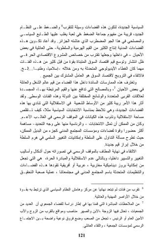 ‫ﺍﻟﺴﻴﺎﺴﻴﺔ ﺍﻟﺠﺩﻴﺩﺓ، ﻟﺘﻜﻭﻥ ﻫﺫﻩ ﺍﻟﻔﻀﺎﺀﺍﺕ ﻭﺴﻴﻠﺔ ﻟﻠﺘﻘﺭﺏ6 ﻭﺍﻟﻀـﻐﻁ ﻋﻠـﻰ ﺍﻟﻨﻅـﺎﻡ‬
‫ﺍﻟﺠﺩﻴﺩ، ﻗﺭﻴﺒﺔ ﻤﻥ ﻤﻔﻬﻭﻡ ﺠﻤﺎﻋﺔ ﺍﻟﻀﻐﻁ ،ﻓﻲ ﻟﻌﺒﺔ ﻴﻐﻠﺏ ﻋﻠﻴﻬﺎ ﺍﻟﻁـﺎﺒﻊ ﺍﻟﺴﻴﺎﺴـﻲ‬
‫ﻭﺍﻟﻤﺼﻠﺤﻲ ﻓﻲ ﻫﺫﺍ ﺍﻟﺠﻭ ﺍﻟﻤﻀﻁﺭﺏ ﺍﻟﺫﻱ ﻋﺎﺸﺘﻪ ﺍﻟﺠﺯﺍﺌﺭ. ﻭﻗﺩ ﺃﻋﺎﺩ ﺘﻜـﻭﻴﻥ ﻫـﺫﻩ‬
‫ﺍﻟﻔﻀﺎﺀﺍﺕ ﺍﻟﻤﺩﻨﻴﺔ ﺇﻨﺘﺎﺝ ﺍﻟﻜﺜﻴﺭ ﻤﻥ ﺍﻟﻘﻴﻡ ﺍﻟﻬﺭﻤﻴﺔ ﻭﺍﻟﺴﻠﻁﻭﻴﺔ- ﺤﺘﻰ ﺍﻟﻌﺎﺌﻠﻴﺔ ﻓﻲ ﺒﻌﺽ‬
‫ﺍﻷﺤﻴﺎﻥ – ﻓﻲ ﺩﺍﺨﻠﻬﺎ ﻭﺠﻌﻠﻬﺎ ﺘﻘﺘﺭﺏ ﻤﻥ ﺨﺼﺎﺌﺹ ﺍﻟﻤﺸﺭﻭﻉ ﺍﻻﻗﺘﺼﺎﺩﻱ ﺍﻟﺤﺭ ﻓـﻲ‬
‫ﻅل ﺍﻨﺘﺸﺎﺭ ﻭﺘﻭﺴﻊ ﻗﻴﻡ ﺍﻗﺘﺼﺎﺩ ﺍﻟﺴﻭﻕ ﺍﻟﻤﺘﺒﻨﺎﺓ ﺒﻘﻭﺓ ﻤﻥ ﻗﺒل ﻜﺜﻴﺭ ﻤﻥ ﻫـﺫﻩ ﺍﻟﻔﺌـﺎﺕ‬
‫ﻤﻬﻤﺎ ﻜﺎﻥ ﺍﻟﻐﻁﺎﺀ ﺍﻷﻴﺩﻴﻭﻟﻭﺠﻲ ﺍﻟﻤﺘﺤﺩﺜﺔ ﺒﻪ ﻭﻤﻥ ﺨﻼﻟﻪ -ﺇﺴﻼﻤﻴﹰ، ﻭﻁﻨﻴـﺎ...ﺇﻟـﺦ.‬
         ‫ﹰ‬         ‫ﺎ‬
             ‫ﻓﺎﻻﺘﻘﺎﺀ ﻓﻲ ﺍﻟﺘﺭﻭﻴﺞ ﻻﻗﺘﺼﺎﺩ ﺍﻟﺴﻭﻕ ﻫﻭ ﺍﻟﻌﺎﻤل ﺍﻟﻤﺸﺘﺭﻙ ﺒﻴﻥ ﺍﻟﺠﻤﻴﻊ .‬
‫ﻭﺘﻐﺘﺭﻑ ﻫﺫﻩ ﺍﻟﻤﻤﺎﺭﺴﺎﺕ ﺍﻟﺴﺎﺌﺩﺓ ﺩﺍﺨل ﻫﺫﺍ ﺍﻟﻔﻀﺎﺀ ﻤﻥ ﻗﻴﻡ ﻋﺎﻟﻡ ﺍﻟﺸﻐل ﻭﺍﻟﻌﺎﺌﻠﺔ‬
‫ﻓﻲ ﺒﻌﺽ ﺍﻷﺤﻴﺎﻥ 7، ﻭﺒﺎﻟﻤﺼﺎﻟﺢ ﺍﻟﺘﻲ ﺘﺩﺍﻓﻊ ﻋﻨﻬﺎ ﻭﺍﻟﻘﻴﻡ ﺍﻟﻤﺭﺘﺒﻁﺔ ﺒﻬـﺎ، ﺍﻟﻤﺠﺴـﺩﺓ‬
‫ﻟﻌﻼﻗﺎﺕ ﺍﻟﻘﺭﺒﻰ ﺍﻟﻤﺘﻌﺩﺩﺓ ﻭﺍﻟﻭﺸﺎﺌﺞ ﺍﻟﻤﺨﺘﻠﻔﺔ ﺒﻴﻥ ﺍﻟﺩﻭﻟﺔ ﻭﻫﺫﻩ ﺍﻟﻔﺌﺎﺕ ﺍﻟﻭﺴﻁﻰ. ﻭﻟﻘﺩ‬
‫ﺃﺜﺎﺭ ﻫﺫﺍ ﺍﻷﻤﺭ ﺭﻴﺒﺔ ﻜﺜﻴﺭ ﻤﻥ ﺍﻷﻭﺴﺎﻁ ﺍﻟﺸﻌﺒﻴﺔ ﻓﻲ ﺍﻻﺴﺘﻘﻼﻟﻴﺔ ﺍﻟﺘﻲ ﺘﻨﺎﺩﻱ ﺒﻬﺎ ﻫﺫﻩ‬
‫ﺍﻟﻔﻀﺎﺀﺍﺕ ﺍﻟﺠﺩﻴﺩﺓ، ﻭﻫﻲ ﺘﻼﺤﻅ ﺒﻤﻨﺎﺴﺒﺔ ﺍﻻﻨﺘﺨﺎﺒﺎﺕ ﺍﻟﺴﻴﺎﺴﻴﺔ ﻤﺜﻼ، ﻜﻴﻑ ﺘـﺘﻘﻠﺹ‬
‫ﻤﺴﺎﺤﺔ ﺍﻻﺴﺘﻘﻼﻟﻴﺔ ﻭﺘﺫﻭﺏ ﻫﺫﻩ ﺍﻟﻜﻴﺎﻨﺎﺕ ﻓﻲ ﺍﻟﻤﻭﻗﻑ ﺍﻟﺭﺴﻤﻲ ﻓﻲ ﺍﻟﻐﺎﻟـﺏ ﺍﻷﻋـﻡ.‬
‫ﻭﻜﺎﻥ ﻤﻥ ﺍﻟﻤﻤﻜﻥ ﺃﻥ ﺘﻤﺜل ﺍﻻﻨﺘﺨﺎﺒﺎﺕ - ﻭﺍﻟﺭﺌﺎﺴﻴﺔ ﻤﻨﻬﺎ ﻋﻠﻰ ﻭﺠﻪ ﺍﻟﺘﺤﺩﻴﺩ- ﻤﺴﺎﻫﻤﺔ‬
‫ﺃﻜﺜﺭ ﺤﻀﻭﺭﺍ ﻭﻗﻭﺓ ﻟﻔﻀﺎﺀﺍﺕ ﻭﻤﺅﺴﺴﺎﺕ ﺍﻟﻤﺠﺘﻤﻊ ﺍﻟﻤﺩﻨﻲ ﻜﺠﺯﺀ ﻤﻥ ﺍﻟﺒﺩﻴل ﺍﻟﻤﻤﻜﻥ،‬
‫ﺤﻴﺙ ﺘﻁﺭﺡ ﻤﺴﺄﻟﺔ ﺍﻟﺘﺩﺍﻭل ﻋﻠﻰ ﺍﻟﺴﻠﻁﺔ ﻭﺇﻤﻜﺎﻨﻴﺎﺕ ﺍﻟﺘﻐﻴﻴﺭ ﺍﻟﺴﻠﻤﻲ ﻓﻲ ﻫﺭﻡ ﺍﻟﺴﻠﻁﺔ‬
                                                     ‫ﻤﻥ ﺨﻼل ﺇﺒﺭﺍﺯ ﻗﻴﻡ ﺠﺩﻴﺩﺓ.‬
‫ﺍﻻﻟﺘﻘﺎﺀ ﻓﻲ ﻨﻬﺎﻴﺔ ﺍﻟﻤﻁﺎﻑ ﺒﺎﻟﻤﻭﻗﻑ ﺍﻟﺭﺴﻤﻲ ﻓﻲ ﺘﺼﻭﺭﺍﺘﻪ ﺤﻭل ﺃﺸﻜﺎل ﻭﺃﺴﺎﻟﻴﺏ‬
‫ﺍﻟﺘﻐﻴﻴﺭ ﻭﺍﻟﺘﺴﻴﻴﺭ ﺩﺍﺨﻠﻴﺎ، ﻭﺒﺎﻟﺘﺎﻟﻲ ﻋﺩﻡ ﺍﻻﺴﺘﻘﻼﻟﻴﺔ ﻭﺍﻟﻤﺒﺎﺩﺭﺓ ﺍﻟﺤﺭﺓ، ﻫﻲ ﺍﻟﺘﻲ ﺘﺠﻌل‬
‫ﻤﻥ ﺇﻤﻜﺎﻨﻴﺔ ﺒﺭﻭﺯ ﺩﻴﻨﺎﻤﻴﻜﻴﺔ ﻤﻐﺎﺭﺒﻴﺔ ، ﻋﺭﺒﻴﺔ ﺃﻭ ﺃﻓﺭﻴﻘﻴﺔ ﺘﻘﻭﺩﻫﺎ ﻫـﺫﻩ ﺍﻟﻔﻀـﺎﺀﺍﺕ‬
‫ﻭﺍﻟﺘﻨﻅﻴﻤﺎﺕ ﺍﻟﻤﺘﺤﺩﺜﺔ ﺒﺎﺴﻡ ﺍﻟﻤﺠﺘﻤﻊ ﺍﻟﻤﺩﻨﻲ ﻓﻲ ﻤﺠﺘﻤﻌﺎﺘﻨﺎ ، ﻋﻤﻠﻴﺔ ﺼﻌﺒﺔ ﺍﻟﺘﺤﻘﻴـﻕ‬


‫ﺘﻘﺭﺏ ﻤﻥ ﻓﺌﺎﺕ ﻟﻡ ﺘﺒﺘﻌﺩ ﻨﻬﺎﺌﻴﺎ ﻋﻥ ﻤﺭﻜﺯ ﻭﻫﺎﻤﺵ ﺍﻟﻨﻅﺎﻡ ﺍﻟﺴﻴﺎﺴﻲ ﺍﻟﺫﻱ ﺘﺭﺘﺒﻁ ﺒﻪ ﺒﻘـﻭﺓ‬   ‫6‬


                                               ‫ﻤﻥ ﺨﻼل ﺍﻷﻭﺍﺼﺭ ﺍﻟﻤﻬﻨﻴﺔ ﻭﺍﻟﻌﺎﺌﻠﻴﺔ.‬
‫ﻤﻥ ﺍﻟﻤﻼﺤﻅﺎﺕ ﺍﻟﻤﺒﺎﺸﺭﺓ ﺍﻟﺘﻲ ﻗﻤﻨﺎ ﺒﻬﺎ ﻓﻲ ﺇﻁﺎﺭ ﺩﺭﺍﺴﺔ ﻟﻠﻔﻀﺎﺀ ﺍﻟﺠﻤﻌﻭﻱ ﺃﻥ ﺍﻟﻌﺩﻴﺩ ﻤﻥ‬    ‫7‬


‫ﺍﻟﺠﻤﻌﻴﺎﺕ ، ﺘﺤﺘل ﻓﻴﻬﺎ ﺍﻟﺯﻭﺠﺔ ،ﺍﻻﺒﻥ ﻭﺍﻟﺼﻬﺭ ﻤﻨﺎﺼﺏ ﻭﻤﻭﺍﻗﻊ ﺒﺎﻟﻘﺭﺏ ﻤﻥ ﺍﻟﺯﻭﺝ ﻭﺍﻷﺏ‬
‫ﺍﻷﻤﻴﻥ ﺍﻟﻌﺎﻡ ﺃﻭ ﺍﻟﺭﺌﻴﺱ ، ﺘﺠﻌل ﻤﻥ ﺍﻟﺼﻌﺏ ﻭﻀﻊ ﻓﺭﻭﻕ ﻨﻭﻋﻴﺔ ﻭﺍﻀﺤﺔ ﺒـﻴﻥ ﺍﻻﺠﺘﻤـﺎﻉ‬
                                        ‫ﺍﻟﺭﺴﻤﻲ ﻟﻤﺅﺴﺴﺎﺕ ﺍﻟﺠﻤﻌﻴﺔ ، ﻭﺍﻟﻠﻘﺎﺀ ﺍﻟﻌﺎﺌﻠﻲ.‬

                                     ‫121‬
 