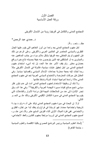 ‫ﺍﻟﻔﺼل ﺍﻷﻭل‬
                           ‫ﻭﺭﻗﺔ ﺍﻟﻌﻤل ﺍﻷﺴﺎﺴﻴﺔ‬


              ‫ﺍﻟﻤﺠﺘﻤﻊ ﺍﻟﻤﺩﻨﻰ ﻭﺍﻟﺘﻜﺎﻤل ﻓﻰ ﺃﻓﺭﻴﻘﻴﺎ ﺭﺅﻴﺔ ﻤﻥ ﺍﻟﺸﻤﺎل ﺍﻷﻓﺭﻴﻘﻰ‬

‫ﺩ. ﺤﻤﺩﻱ ﻋﺒﺩ ﺍﻟﺭﺤﻤﻥ*‬
                                                              ‫ﻤﻘــﺩﻤــﺔ:‬
‫ﻟﻌل ﻤﻔﻬﻭﻡ ﺍﻟﻤﺠﺘﻤﻊ ﺍﻟﻤﺩﻨﻲ ﻴﻌﺩ ﻭﺍﺤﺩﺍ ﻤﻥ ﺃﺒﺭﺯ ﺍﻟﻤﻔﺎﻫﻴﻡ ﺍﻟﺘﻲ ﻴﻘﻭﻡ ﻋﻠﻴﻬﺎ ﺍﻟﺠﺩل‬
‫ﺍﻟﻔﻜﺭﻱ ﻭﺍﻟﺴﻴﺎﺴﻲ ﺍﻟﻤﻌﺎﺼﺭ ﻓﻲ ﺍﻟﻌﺎﻟﻤﻴﻥ ﺍﻟﻌﺭﺒﻲ ﻭﺍﻷﻓﺭﻴﻘﻲ. ﻭﻋﻠﻰ ﺍﻟﺭﻏﻡ ﻤﻥ ﺫﻟﻙ‬
‫ﻓﺈﻥ ﺍﻟﻤﻔﻬﻭﻡ ﻟﻡ ﻴﺘﻡ ﺍﻟﺘﻌﺎﻁﻲ ﻤﻌﻪ ﺃﻓﺭﻴﻘﻴﺎ ﺒﺸﻜل ﻤﻼﺌﻡ ﺴﻭﺍﺀ ﻤﻥ ﺠﺎﻨﺏ ﺍﻟﻤﺩﺍﻓﻌﻴﻥ ﻋﻨﻪ‬
‫ﻭﺍﻟﻤﺒﺸﺭﻴﻥ ﺒﻪ ﺃﻭ ﺍﻟﻤﺸﻜﻜﻴﻥ ﻓﻴﻪ ﺍﻟﺫﻴﻥ ﻴﺘﻭﺠﺴﻭﻥ ﻤﻨﻪ ﺨﻴﻔﺔ ﺒﺤﺴﺒﺎﻨﻪ ﻨﺘﺎﺝ ﺨﺒﺭﺓ ﻭﻭﺍﻗﻊ‬
‫ﺤﻀﺎﺭﻱ ﻤﻐﺎﻴﺭ. ﻭﻟﻡ ﻴﻘﻑ ﺍﻷﻤﺭ ﻋﻨﺩ ﻫﺫﺍ ﺍﻟﺤﺩ، ﺒل ﺇﻨﻪ ﺃﺴﻲﺀ ﺍﺴﺘﺨﺩﺍﻡ ﻤﻔﻬﻭﻡ‬
‫ﺍﻟﻤﺠﺘﻤﻊ ﺍﻟﻤﺩﻨﻲ ﻤﻥ ﺃﺠل ﺘﺤﻘﻴﻕ ﻏﺎﻴﺎﺕ ﺴﻴﺎﺴﻴﺔ، ﻓﺎﻟﺩﻭﻟﺔ ﻓﻲ ﺍﻟﺸﻤﺎل ﺍﻷﻓﺭﻴﻘﻲ ﻤﺜﻼ‬
‫ﺭﺒﻤﺎ ﻟﺠﺄﺕ ﺇﻟﻴﻪ ﺒﺤﺠﺔ ﻤﺤﺎﺭﺒﺔ ﺠﻤﺎﻋﺎﺕ ﺍﻹﺴﻼﻡ ﺍﻟﺴﻴﺎﺴﻲ ﻭﺇﻗﺼﺎﺌﻬﺎ ﺴﻴﺎﺴﻴﺎ. ﻭﻓﻲ‬
‫ﺍﻟﻤﻘﺎﺒل ﻓﺈﻥ ﺤﺭﻜﺎﺕ ﺍﻟﻤﻌﺎﺭﻀﺔ ﻭﺍﻻﺤﺘﺠﺎﺝ ﺍﻟﺴﻴﺎﺴﻲ ﺍﻟﻌﺭﺒﻴﺔ ﺘﺠﺩ ﻓﻲ ﻤﻔﻬﻭﻡ ﺍﻟﻤﺠﺘﻤﻊ‬
                      ‫ﺍﻟﻤﺩﻨﻲ ﻤﻼﺫﺍ ﺭﺍﺴﺨﺎ ﻟﻤﻭﺍﺠﻬﺔ ﺍﺴﺘﺒﺩﺍﺩ ﺍﻟﺩﻭﻟﺔ ﻭﺘﺴﻠﻁ ﻨﻅﺎﻤﻬﺎ .‬
‫ﻭﻻ ﺸﻙ ﺃﻥ ﻭﻅﻴﻔﻴﺔ ﺍﻻﺴﺘﺨﺩﺍﻡ ﻟﻤﻔﻬﻭﻡ ﺍﻟﻤﺠﺘﻤﻊ ﺍﻟﻤﺩﻨﻲ ﺃﺩﺕ ﺇﻟﻰ ﻋﺩﻡ ﺘﺒﻠﻭﺭ ﻓﻜﺭ‬
‫ﺴﻴﺎﺴﻲ ﻨﺎﺠﺢ ﺼﺎﻟﺢ ﻟﻘﻴﺎﺩﺓ ﻤﺴﻴﺭﺓ ﺍﻟﻨﻬﻀﺔ ﺍﻟﻌﺭﺒﻴﺔ ﻭﺍﻷﻓﺭﻴﻘﻴﺔ)1(. ﻭﻓﻲ ﻫﺫﺍ ﺍﻟﺴـﻴﺎﻕ‬
‫ﺘﺠﺩﺭ ﺍﻹﺸﺎﺭﺓ ﺇﻟﻰ ﻋﺩﺩ ﻤﻥ ﺍﻟﻤﻼﺤﻅﺎﺕ ﺍﻟﻤﻬﻤﺔ ﻗﺒل ﺩﺭﺍﺴﺔ ﺍﻷﺩﻭﺍﺭ ﻭﺍﻟﺘﻔﺎﻋﻼﺕ ﺍﻟﺘﻲ‬
‫ﻴﻘﻭﻡ ﺒﻬﺎ ﺍﻟﻤﺠﺘﻤﻊ ﺍﻟﻤﺩﻨﻲ ﻓﻲ ﻤﺴﻴﺭﺓ ﺍﻟﺘﻜﺎﻤل ﺍﻹﻗﻠﻴﻤﻲ ﺍﻷﻓﺭﻴﻘﻲ ﻭﺫﻟﻙ ﻋﻠـﻰ ﺍﻟﻨﺤـﻭ‬
                                                                        ‫ﺍﻟﺘﺎﻟﻲ:‬
‫ﺃﻭﻻ: ﺇﻥ ﺍﻟﺒﺤﺙ ﻓﻲ ﺴﻴﺭﺓ ﻤﻔﻬﻭﻡ ﺍﻟﻤﺠﺘﻤﻊ ﺍﻟﻤﺩﻨﻲ ﺘﺅﻜﺩ ﻋﻠﻰ ﺃﻨـﻪ ﻭﻟﻴـﺩ ﺒﻴﺌـﺔ‬  ‫ﹰ‬
‫ﺘﺎﺭﻴﺨﻴﺔ ﻭﺍﺠﺘﻤﺎﻋﻴﺔ ﻤﺤﺩﺩﺓ. ﻓﻬﻭ ﻟﻡ ﻴﻨﺸﺄ ﻓﻲ ﻓﺭﺍﻍ ﻭﻟﻡ ﻴﻨﻔﻙ ﺃﺒﺩﺍ ﻋﻥ ﺇﻁﺎﺭﻩ ﺍﻟﻔﻜﺭﻱ‬
‫ﻭﺍﻻﺠﺘﻤﺎﻋﻲ. ﻓﻔﻲ ﻓﺘﺭﺓ ﺍﻟﻤﻴﻼﺩ ﺍﻷﻭﻟﻰ ﺃﺜﻨﺎﺀ ﺍﻟﻘﺭﻨﻴﻥ ﺍﻟﺴﺎﺒﻊ ﻋﺸﺭ ﻭﺍﻟﺜـﺎﻤﻥ ﻋﺸـﺭ،‬
‫ﺃﺼﺒﺢ ﻤﻔﻬﻭﻡ ﺍﻟﻤﺠﺘﻤﻊ ﺍﻟﻤﺩﻨﻲ ﻓﻲ ﺃﻭﺭﻭﺒﺎ ﻤﺭﺘﺒﻁﺎ ﺒﻤﻔﻬﻭﻡ ﺍﻟﻘﺎﻨﻭﻥ ﻭﺍﻟﻌﻘﺩ ﺍﻻﺠﺘﻤﺎﻋﻲ،‬

‫)ﺃﺴﺘﺎﺫ ﺍﻟﻌﻠﻭﻡ ﺍﻟﺴﻴﺎﺴﻴﺔ ﻭﺭﺌﻴﺱ ﺍﻟﺒﺭﻨﺎﻤﺞ ﺍﻟﻤﺼﺭﻱ ﺒﻜﻠﻴﺔ ﺍﻻﻗﺘﺼﺎﺩ ﻭﺍﻟﻌﻠﻭﻡ ﺍﻟﺴﻴﺎﺴﻴﺔ‬   ‫*‬


                                                              ‫– ﺠﺎﻤﻌﺔ ﺍﻟﻘﺎﻫﺭﺓ(‬

                                     ‫31‬
 