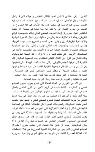 ‫ﻟﻠﺘﻔﺴﻴﺭ. ﻭﻓﻲ ﺍﻋﺘﻘﺎﺩﻱ ﻻ ﻴﻜﻔﻲ ﺘﺤﺩﻴﺩ ﺍﻹﻁﺎﺭ ﺍﻟﺘﻨﻅﻴﻤﻲ ﻭ ﻫﻴﻜﻠﻪ ﺍﻟﺫﻱ ﻗﺩ ﻴﺸﻤل‬
‫ﺘﻨﻅﻴﻤﺎﺕ ﺭﺠﺎل ﺍﻷﻋﻤﺎل، ﺍﻟﻌﻤﺎل، ﺍﻟﺸﺒﺎﺏ، ﺍﻟﻤﺭﺃﺓ ﻭ ﺩﻭﺭ ﺍﻟﻌﺒﺎﺩﺓ ﻜﻤﺎ ﺫﻫﺏ ﺇﻟﻴﻪ‬
‫ﺍﻟﺩﻜﺘﻭﺭ ﺤﻤﺩﻱ ﻋﺒﺩ ﺍﻟﺭﺤﻤﻥ ﻓﻲ ﺼﻔﺤﺔ 13، ﻟﻜﻥ ﺍﻷﺴﺎﺱ ﻓﻲ ﻫﺫﺍ ﺍﻟﻤﺸﺭﻭﻉ ﻫﻭ‬
‫ﺍﻟﺫﻫﺎﺏ ﻓﻲ ﻤﻘﺎﺭﺒﺔ ﺍﻟﺘﻨﺎﻭل ﺇﻟﻰ ﻤﺎ ﻨﺘﻔﻕ ﻓﻴﻪ ﻤﻌﻪ ﺘﻤﺎﻤﺎ ﻓﻲ ﺼﻔﺤﺔ 05 ﻋﻨﺩﻤﺎ‬
‫ﺍﺴﺘﺨﻠﺹ ﺍﻟﻘﻭل ﺒﻀﺭﻭﺭﺓ: )ﺇﻋﺎﺩﺓ ﺘﻌﺭﻴﻑ ﺍﻟﻤﺠﺘﻤﻊ ﺍﻟﻤﺩﻨﻲ ﻟﻴﻼﺌﻡ ﺨﺼﻭﺼﻴﺔ ﺍﻟﻭﺍﻗﻊ‬
‫ﺍﻷﻓﺭﻴﻘﻲ ﻭﺠﻌﻠﻪ ﺃﺩﺍﺓ ﺘﺤﻠﻴﻠﻴﺔ ﻨﺎﺠﺤﺔ ﻴﻤﻜﻥ ﻤﻥ ﺨﻼﻟﻬﺎ ﻓﻬﻡ ﻭ ﺘﺤﻠﻴل ﺍﻟﻅﺎﻫﺭﺓ ﺍﻟﺴﻴﺎﺴﻴﺔ‬
‫ﻭﺍﻻﺠﺘﻤﺎﻋﻴﺔ ﺍﻷﻓﺭﻴﻘﻴﺔ، ﺒﺄﻥ ﻴﺘﺠﺎﻭﺯ ﻤﻌﻨﻰ ﺍﻟﻤﺠﺘﻤﻊ ﺍﻟﻤﺩﻨﻲ( ﺤﺴﺏ ﺒﻴﺌﺘﻪ ﺍﻟﻐﺭﺒﻴﺔ،‬
‫)ﻟﻴﺸﻤل ﺍﻟﻤﺅﺴﺴﺎﺕ، ﻭﺍﻟﺠﻤﻌﻴﺎﺕ ﺫﺍﺕ ﺍﻟﻁﺎﺒﻊ ﺍﻹﺜﻨﻲ، ﻭﺍﻟﻘﺒﻠﻲ ﻭﺍﻟﺭﻤﻭﺯ ﺍﻟﺘﻨﻅﻴﻤﻴﺔ‬
‫ﻟﻠﺴﻠﻁﺎﺕ ﺍﻟﺘﻘﻠﻴﺩﻴﺔ( ﻭﺍﻷﻨﺴﺎﻕ ﺍﻟﺜﻘﺎﻓﻴﺔ ﺍﻟﻤﺅﺍﺯﺭﺓ ﻷﺸﻜﺎل ﻓﻌل ﺍﻟﺘﻨﻅﻴﻤﺎﺕ ﺍﻷﻫﻠﻴﺔ ﻓﻲ‬
‫ﺍﻟﻤﺠﺘﻤﻌﺎﺕ ﺍﻷﻓﺭﻴﻘﻴﺔ ﺍﻟﺘﻲ ﻜﺎﻨﺕ ﻗﺎﺌﻤﺔ ـ ﻭ ﻻ ﺘﺯﺍل ـ ﻗﺒل ﺍﻟﻬﻴﻤﻨﺔ ﺍﻟﻜﻭﻟﻭﻨﻴﺎﻟﻴﺔ،‬
‫ﻭﺫﻟﻙ ﻟﻨﺘﻤﻜﻥ ﻤﻥ ﺍﻟﻔﺭﺯ ﺒﻴﻥ ﺃﺸﻜﺎل ﺍﻟﺘﻨﻅﻴﻡ ﺍﻟﻤﺨﺘﻠﻔﺔ ﻭ ﻤﻨﻬﺎ ﺍﻟﺠﻤﻌﻭﻴﺔ ﺍﻟﺤﺎﻟﻴﺔ ﻭ ﺘﻠﻙ‬
‫ﺍﻟﺘﻘﻠﻴﺩﻴﺔ ﺍﻟﺘﻲ ﻋﺭﻓﻬﺎ ﺍﻟﻤﺠﺘﻤﻊ ﺍﻷﻓﺭﻴﻘﻲ ﻭﺍﻟﺘﻲ ﻋﻤﻠﺕ ﺴﻠﻁﺎﺕ ﺍﻟﻬﻴﻤﻨﺔ ﻋﻠﻰ ﺘﺤﻁﻴﻤﻬﺎ‬
‫ﺒﻜل ﺍﻟﻭﺴﺎﺌل ﻭ ﻤﻨﻬﺎ ﺍﻷﺸﻜﺎل ﺍﻟﺠﻤﻌﻭﻴﺔ ﺍﻟﺘﻘﻠﻴﺩﻴﺔ ﺍﻟﻘﺎﺌﻤﺔ ﻋﻠﻰ ﺤﻴﺎﺓ ﺍﻟﺠﻤﺎﻋﺔ ﻭ ﻗﻴﻤﻬﺎ‬
‫ﺍﻟﺩﻴﻨﻴﺔ ﻭ ﺘﻘﺎﻟﻴﺩﻫﺎ ﺍﻟﻤﺤﻠﻴﺔ ﻭﺃﺸﻜﺎل ﺍﻟﻔﻌل ﺍﻻﺠﺘﻤﺎﻋﻲ ﺍﻟﻘﺎﺌﻡ ﻋﻠﻰ ﺍﻟﻤﻤﺎﺭﺴﺔ ﻭ‬
‫ﺍﻟﻤﺸﺎﺭﻜﺔ ﺍﻟﺠﻤﺎﻋﻴﺔ ﻭ ﺍﻟﺫﻱ ﻜﺎﻨﺕ ﺘﺸﺭﻑ ﻋﻠﻴﻪ ﻟﺠﺎﻥ ﺘﺘﻜﻭﻥ ﻤﻥ ﺭﺠﺎل ﺍﻟﺤﻜﻤﺔ ﻭ‬
             ‫ﺍﻟﻤﻌﺭﻓﺔ ﺒﺎﻟﺘﻘﺎﻟﻴﺩ ﻭ ﺍﻟﻘﻴﻡ، ﻭ ﻴﺘﺭﺃﺴﻬﺎ ﻋﺎﺩﺓ ﺭﺠﺎل ﺍﻟﺩﺭﺍﻴﺔ ﺒﺤﻴﺎﺓ ﺍﻟﺠﻤﺎﻋﺔ.‬
‫ﺃﻱ ﻻﺒﺩ ﻤﻥ ﺍﻟﺨﺭﻭﺝ ﻤﻥ ﺍﻟﺤﺎﻟﺔ ﺍﻟﻌﺎﻤﻠﺔ ﺍﻟﺘﻲ ﺃﺼﺒﺢ ﻴﻌﺭﻓﻬﺎ ﻤﻔﻬﻭﻡ ﺍﻟﻤﺠﺘﻤﻊ‬
‫ﺍﻟﻤﺩﻨﻲ ﻭ ﺍﻟﻤﻤﺎﺭﺴﺎﺕ ﺍﻟﻘﺎﺌﻤﺔ ﺒﺎﺴﻤﻪ ﻓﻲ ﺍﻟﺭﺒﻊ ﺍﻷﺨﻴﺭ ﻤﻥ ﺍﻟﻘﺭﻥ ﺍﻟﻤﺎﻀﻲ ﺒﺎﻟﻌﻤل‬
‫ﺍﻟﻤﻌﺭﻓﻲ ﺍﻟﺠﺎﺩ ﺍﻟﻬﺎﺩﻑ ﺇﻟﻰ ﺇﺨﺭﺍﺠﻪ ﻤﻥ ﺍﻟﺘﻜﺭﺍﺭ ﺍﻟﻭﻅﻴﻔﻲ ﺫﻱ ﺍﻟﻁﺒﻴﻌﺔ ﺍﻟﺴﻴﺎﺴﻴﺔ ﻭ‬
‫ﺤﺎﻟﺔ ﺃﺨﺫﻩ ﻤﺄﺨﺫ ﺍﻟﺭﺃﻱ ﺒﺩل ﺃﺩﺍﺓ ﺍﻟﺘﺤﻠﻴل، ﺒل ﻻﺒﺩ ﻤﻥ ﺇﻋﺎﺩﺓ ﺍﻟﻨﻅﺭ ﻓﻲ ﺤﺎﻟﺔ ﺍﻟﺭﺒﻁ‬
‫ﺍﻟﺘﻠﻘﺎﺌﻲ ﺒﻴﻥ ﺤﺯﻤﺔ ﺍﻟﺘﻨﻅﻴﻤﺎﺕ ﺍﻟﻤﻜﻭﻨﺔ ﻟﻤﻔﻬﻭﻡ ﺍﻟﻤﺠﺘﻤﻊ ﺍﻟﻤﺩﻨﻲ ﻭ ﺍﻟﺩﻴﻤﻘﺭﺍﻁﻴﺔ ﻜﻬﺩﻑ‬
‫ﺃﺴﻤﻰ ﻤﺘﻌﺩﺩ ﺍﻟﻤﺴﺘﻭﻴﺎﺕ ﻭﺍﻟﻤﻤﺎﺭﺴﺎﺕ ﺍﻟﻤﻌﺒﺭﺓ ﻋﻠﻰ ﺘﻁﺒﻴﻘﺎﺘﻬﺎ ﺍﻟﻤﺎﺜﻠﺔ ﻓﻲ ﺍﻟﻤﺴﺎﻫﻤﺔ‬
‫ﺍﻟﻨﺎﺠﻌﺔ ﻓﻲ ﺃﺸﻜﺎل ﺇﺩﺍﺭﺓ ﺍﻟﺤﻜﻡ ﺍﻟﻼﻤﺭﻜﺯﻴﺔ ﺍﻟﺘﻲ ﺘﻌﺘﺒﺭ ﻤﻥ ﺃﻫﻡ ﺴﻤﺎﺕ ﺍﻟﺤﻜﻡ ﺍﻟﺭﺍﺸﺩ‬
‫ﺍﻟﻘﺎﺌﻡ ﻋﻠﻰ ﺍﻟﻤﺴﺎﺀﻟﺔ، ﺍﻟﻤﺸﺎﺭﻜﺔ ﻭﺍﻟﺸﻔﺎﻓﻴﺔ، ﻫﺫﻩ ﺍﻟﻤﺴﺘﻭﻴﺎﺕ ﺍﻟﺜﻼﺜﺔ ﺍﻟﺘﻲ ﻴﺠﺏ ﺃﻥ‬
‫ﻴﻜﻭﻥ ﻟﺘﻨﻅﻴﻤﺎﺕ ﺍﻟﻤﺠﺘﻤﻊ ﺍﻟﻤﺩﻨﻲ ﺍﻟﺩﻭﺭ ﺍﻟﺒﺎﺭﺯ ﻓﻴﻬﺎ، ﺇﻥ ﻜﺎﻥ ﻋﻠﻰ ﻤﺴﺘﻭﻯ ﺍﻟﻔﻌل‬
‫ﺍﻻﺠﺘﻤﺎﻋﻲ، ﺍﻟﺴﻴﺎﺴﻲ ﻭﺍﻻﻗﺘﺼﺎﺩﻱ ﺍﻟﺘﻜﺎﻤﻠﻲ ﻋﻠﻰ ﺍﻟﻤﺴﺘﻭﻯ ﺍﻟﻘﻁﺭﻱ ﺃﻭ ﺍﻟﻘﺎﺭﻱ. ﺇﺫ ﻻ‬
‫ﻴﻤﻜﻥ ﻟﻠﺤﻜﻭﻤﺎﺕ ﻭﺤﺩﻫﺎ ﺃﻥ ﺘﺤﻘﻕ ﻫﺫﺍ ﺍﻟﺘﻜﺎﻤل ﺍﻟﺫﻱ ﻴﺘﻁﻠﺏ ﻀﺭﻭﺭﺓ ﻤﺸﺎﺭﻜﺔ‬
‫ﺍﻟﻤﺠﺘﻤﻊ ﺍﻟﻤﺩﻨﻲ ﻭ ﺍﻟﺫﻱ ﻴﻌﺒﺭ ﻋﻥ ﺍﻟﻤﺸﺎﺭﻜﺔ ﺍﻟﺸﻌﺒﻴﺔ ﺍﻟﻀﺭﻭﺭﻴﺔ ﻤﻥ ﺨﻼل ﺍﻟﻤﻨﻅﻤﺎﺕ‬
‫ﺫﺍﺕ ﺍﻟﻌﻼﻗﺔ ﺍﻟﻌﻀﻭﻴﺔ ﺍﻟﻘﺎﺌﻤﺔ ﻋﻠﻰ ﺍﻟﺘﺭﺍﺒﻁ ﻤﻊ ﺤﻘﺎﺌﻕ ﺍﻟﻤﻴﺩﺍﻥ ﻭﺍﻟﻭﺍﻋﻴﺔ ﺒﻀﺭﻭﺭﺓ‬


                                      ‫421‬
 