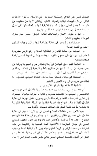 ‫ﺍﻟﺘﻜﺎﻤل ﺍﻟﻤﺒﻨﻰ ﻋﻠﻰ ﺍﻟﺘﻔﺎﻫﻡ ﻭﺍﻟﻤﺼﻠﺤﺔ ﺍﻟﻤﺸﺘﺭﻜﺔ ﺍﻟﺘﻲ ﻻ ﻴﻤﻜﻥ ﺃﻥ ﺘﻜﻭﻥ ﺇﻻ ﺒﻘﺒﻭل‬
‫ﺍﻵﺨﺭ ﻓﻲ ﻜل ﺘﻨﻭﻴﻌﺎﺘﻪ ﺍﻹﺜﻨﻴﺔ ﻭﺘﺠﻠﻴﺎﺘﻪ ﺍﻟﺜﻘﺎﻓﻴﺔ. ﻭﺒﺎﻟﺘﺎﻟﻲ ﻻ ﺒﺩ ﻤﻥ ﻤﻨﻅﻭﻤﺔ ﻤﻥ‬
‫ﻤﻜﻭﻨﺎﺕ ﺍﻟﻤﺠﺘﻤﻊ ﺍﻟﻤﺩﻨﻲ ﺘﺘﺠﺎﻭﺯ ﺍﻟﻤﺴﺎﻨﺩﺓ ﺍﻟﻅﺭﻓﻴﺔ ﻟﺴﻴﺎﺴﺔ ﺍﻟﺤﺎﻜﻡ ﺍﻟﻔﺭﺩ ﻓﻲ ﻤﺠﺎل‬
                          ‫ﺘﻁﻠﻌﺎﺕ ﺍﻟﺘﻜﺎﻤل، ﺒل ﻤﺩﻋﻤﺔ ﻟﻨﻅﻴﺭﺘﻬﺎ ﺍﻟﻌﺎﻤﻠﺔ ﻓﻲ ﻤﻴﺎﺩﻴﻥ:‬
‫- ﺍﺤﺘﺭﺍﻡ ﺤﻘﻭﻕ ﺍﻹﻨﺴﺎﻥ ﻭﺍﻟﺠﻤﺎﻋﺎﺕ ﺍﻟﺜﻘﺎﻓﻴﺔ ﺍﻟﻤﺅﻁﺭﺓ ﻀﻤﻥ ﺇﻁﺎﺭ ﺤﻘﻭﻕ‬
                                                       ‫ﺍﻟﻤﻭﺍﻁﻨﺔ ﺒﻤﻔﻬﻭﻤﻬﺎ ﺍﻟﺸﺎﻤل.‬
‫- ﺍﻟﻤﻁﺎﻟﺒﺔ ﺒﺤﻕ ﺍﻟﻤﻭﺍﻁﻥ ﻓﻲ ﻋﺩﺍﻟﺔ ﺍﺠﺘﻤﺎﻋﻴﺔ ﺘﺘﺠﺎﻭﺯ ﺃﻴﺩﻴﻭﻟﻭﺠﻴﺎﺕ ﺍﻟﺘﺴﻜﻴﻥ‬
                                                         ‫ﻭ ﻤﺸﺎﺭﻴﻊ ﺍﻟﺘﻨﻤﻴﺔ ﺍﻟﻔﻭﻗﻴﺔ.‬
‫- ﺍﻟﻤﺩﺍﻓﻌﺔ ﻋﻥ ﺴﻴﺎﺩﺓ ﺍﻟﻘﺎﻨﻭﻥ ﻭ ﺍﺴﺘﻘﻼﻟﻴﺔ ﺍﻟﻌﺩﺍﻟﺔ ﻭ ﺭﻓﻊ ﺍﻟﻭﻋﻲ ﺒﻀﺭﻭﺭﺓ‬
‫ﺍﻟﺘﺤﻜﻡ ﺇﻟﻴﻬﻤﺎ ﺇﻥ ﻜﺎﻥ ﻋﻠﻰ ﻤﺴﺘﻭﻯ ﺍﻷﻓﺭﺍﺩ، ﺍﻟﺠﻤﺎﻋﺔ ﺃﻭ ﺍﻟﺩﻭل ﻜﺸﺭﻁ ﺃﺴﺎﺴﻲ ﻹﻗﺎﻤﺔ‬
                                                                   ‫ﻋﻼﻗﺎﺕ ﺘﻜﺎﻤﻠﻴﺔ.‬
‫- ﺍﻟﺴﺎﻋﻴﺔ ﻟﺘﻔﻌﻴل ﺤﻕ ﺍﻟﻤﻭﺍﻁﻥ ﻓﻲ ﺇﻋﻼﻡ ﺘﺘﻌﺩﺩﻱ ﺤﺭ ﻭ ﺍﻟﺴﻤﻭ ﺒﻪ ﻭﺭﻓﻌﻪ ﻤﻥ‬
‫ﻤﺠﺭﺩ ﻭﺴﻴﻠﺔ ﻤﻥ ﻭﺴﺎﺌل ﺍﻟﺩﻓﺎﻉ ﻋﻥ ﻤﺸﺎﺭﻴﻊ ﺍﻟﺤﻜﺎﻡ ﺍﻟﻭﻫﻤﻴﺔ ﺇﻟﻰ ﺇﻋﻼﻡ ﺭﺴﺎﻟﺔ ﻭ‬
     ‫ﺩﻓﺎﻉ ﻋﻥ ﺤﺎﺠﺔ ﺍﻟﺸﻌﻭﺏ ﺇﻟﻰ ﺘﻜﺎﻤل ﻤﺘﻌﺩﺩ ﻭ ﻤﺘﻀﺎﻓﺭ ﻋﻠﻰ ﻤﺨﺘﻠﻑ ﺍﻟﻤﺴﺘﻭﻴﺎﺕ.‬
‫- ﺍﻟﻤﻨﺎﻀﻠﺔ ﻓﻲ ﻤﻴﺎﺩﻴﻥ ﺍﻟﻤﻁﺎﻟﺒﺔ ﺒﻤﻤﺎﺭﺴﺔ ﺤﺭﺓ ﻟﻠﻨﺸﺎﻁ ﺍﻟﺴﻴﺎﺴﻲ ﺍﻟﺘﻌﺩﺩﻱ ﻭ ﻤﺎ‬
                                   ‫ﻴﺘﻁﻠﺒﻪ ﻤﻥ ﺤﺭﻴﺔ ﻓﻲ ﺍﻟﺭﺃﻱ ، ﺍﻟﺘﻌﺒﻴﺭ ﻭ ﺍﻟﺘﻨﻅﻴﻡ.‬
                             ‫- ﺍﻟﺴﺎﻋﻴﺔ ﻹﻗﺎﻤﺔ ﺘﻌﺩﺩﻴﺔ ﻨﻘﺎﺒﻴﺔ ﻭ ﺘﻨﻅﻴﻡ ﻤﻬﻨﻲ .‬
‫ﺃﻱ ﻻﺒﺩ ﻤﻥ ﺘﻭﺴﻴﻊ ﺍﻟﺘﻀﺎﻤﻥ ﺒﻴﻥ ﺍﻟﻤﻜﻭﻨﺎﺕ ﺍﻟﺘﻨﻅﻴﻤﻴﺔ ﻷﺸﻜﺎل ﺍﻟﻔﻌل ﺍﻻﺠﺘﻤﺎﻋﻲ‬
‫ﺍﻻﻗﺘﺼﺎﺩﻱ ﻭ ﺍﻟﺴﻴﺎﺴﻲ ﻤﻥ ﺘﻨﻅﻴﻤﺎﺕ ﺠﻤﻌﻭﻴﺔ ﻭ ﻨﻘﺎﺒﻴﺔ ﻭ ﺃﺤﺯﺍﺏ ﺴﻴﺎﺴﻴﺔ، ﻟﻠﻭﺼﻭل‬
‫ﺇﻟﻰ ﺘﻁﻭﻴﺭ ﺍﻟﻤﺅﺴﺴﺎﺕ ﺍﻟﻘﺎﺌﻤﺔ ﻭﺭﻓﻊ ﺤﺎﻟﺔ ﺍﻟﻭﻋﻲ ﺒﻀﺭﻭﺭﺓ ﺘﻔﻌﻴل ﺩﻭﺭﻫﺎ ﻓﻲ ﻋﻤﻠﻴﺔ‬
‫ﺍﻟﺘﻜﺎﻤل ﺍﻟﻜﻠﻴﺔ ﺍﻟﺩﺍﺌﻤﺔ ﻭ ﺇﺨﺭﺍﺝ ﻫﺫﻩ ﺍﻟﻌﻤﻠﻴﺔ ﺍﻟﺘﻜﺎﻤﻠﻴﺔ ﻤﻥ ﺍﻟﺤﺎﻟﺔ ﺍﻟﻤﻨﺎﺴﺒﺎﺘﻴﺔ ﺍﻟﻤﻜﺭﺴﺔ‬
              ‫ﺘﺎﺭﻴﺨﻴﺎ ﻤﻥ ﻁﺭﻑ ﺃﻨﻅﻤﺔ ﺍﻟﺤﻜﻡ ﻋﻠﻰ ﺍﺨﺘﻼﻑ ﺘﻭﺠﻬﺎﺘﻪ ﺍﻷﻴﺩﻴﻭﻟﻭﺠﻴﺔ.‬
‫ﺇﺫﻥ، ﻓﺎﻟﺘﻌﻭﻴل ﻋﻠﻰ ﻤﻨﻅﻤﺎﺕ ﺍﻟﻤﺠﺘﻤﻊ ﺍﻟﻤﺩﻨﻲ ﻓﻲ ﺃﻥ ﻴﻜﻭﻥ ﻟﻬﺎ ﺩﻭﺭ ﻓﻲ ﻋﻤﻠﻴﺔ‬
‫ﺍﻟﺘﻜﺎﻤل ﻋﻠﻲ ﺍﻟﻤﺴﺘﻭﻯ ﺍﻹﻗﻠﻴﻤﻲ ﻭﺍﻟﻘﺎﺭﻱ ﻗﺎﺌﻡ ﻭﻤﺸﺭﻭﻉ ﻓﻲ ﺤﺎﻟﺔ ﻫﺫﺍ ﺍﻟﺒﺭﻨﺎﻤﺞ‬
‫ﺍﻟﻁﻤﻭﺡ ، ﻟﻜﻥ ﺇﺫﺍ ﺃﺭﺩﻨﺎ ﻟﺸﻘﻪ ﺍﻷﻜﺎﺩﻴﻤﻲ ﺍﻟﻨﺠﺎﻋﺔ، ﻻﺒﺩ ﻤﻥ ﺍﻟﻌﻭﺩﺓ ﺒﻤﻔﻬﻭﻡ ﺍﻟﻤﺠﺘﻤﻊ‬
‫ﺍﻟﻤﺩﻨﻲ ﺇﻟﻰ ﻤﻴﺩﺍﻥ ﺍﻟﻤﻤﺎﺭﺴﺔ ﺍ ﺍﻷﻜﺎﺩﻴﻤﻴﺔ ﺍﻟﺤﻴﺔ ﺍﻟﺨﺎﺼﺔ ﺒﻪ ﻭﺘﺨﻠﻴﺼﻪ ﻓﻲ ﺤﺎﻟﺔ‬
‫ﺍﻟﺩﺭﺍﺴﺔ ﻤﻥ ﺸﺤﻨﺔ ﺍﻟﺭﺃﻱ ﻭ ﺍﻟﺭﺒﻁ ﺍﻟﻌﻔﻭﻱ ﺒﻴﻨﻪ ﻭﺒﻴﻥ ﺍﻟﺩﻴﻤﻘﺭﺍﻁﻴﺔ ﻜﻤﺒﺩﺃ ﻭﺃﺴﻠﻭﺏ‬
‫ﻟﻠﺤﻜﻡ، ﺃﻱ ﻋﺩﻡ ﺍﻟﻘﻭل ﺒﺘﻼﺯﻡ ﺍﻟﻤﺠﺘﻤﻊ ﺍﻟﻤﺩﻨﻲ ﻜﺄﺩﺍﺓ ﻭ ﻗﻴﻡ ﺍﻟﺩﻴﻤﻘﺭﺍﻁﻴﺔ ﻜﻔﻠﺴﻔﺔ ﻭﻋﺩﻡ‬
‫ﺍﻟﻨﻅﺭ ﺇﻟﻰ ﺃﺸﻜﺎل ﺘﻨﻅﻴﻤﺎﺕ ﺍﻟﻤﺠﺘﻤﻊ ﺍﻟﻤﺩﻨﻲ ﻜﺩﺍﻓﻊ ﺤﺘﻤﻲ ﻟﻠﺘﺤﻭل ﺍﻟﺩﻴﻤﻘﺭﺍﻁﻲ ﺇﻥ ﻜﺎﻥ‬


                                      ‫521‬
 