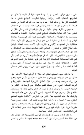 ‫ﻋﻠﻰ ﻤﺴﺘﻭﻯ ﺍﻟﺭﺃﻱ، ﺍﻟﺤﻘﻭﻕ ﺃﻭ ﺍﻟﻤﻤﺎﺭﺴﺔ ﺍﻟﻤﺅﺴﺴﺎﺘﻴﺔ ﺃﻭ ﻜﻠﻴﻬﻤﺎ ﺇﺫ ﻜﺜﻴﺭ ﻤﻥ‬
‫ﺍﻟﻤﺸﺎﺭﻴﻊ ﺍﻟﺘﺴﻠﻁﻴﺔ ﻜﺎﻨﺕ ﻭﻻﺯﺍﻟﺕ ﻭﺴﻴﻠﺘﻬﺎ ﺘﻨﻅﻴﻤﺎﺕ ﺍﻟﻤﺠﺘﻤﻊ ﺍﻟﻤﺩﻨﻲ ، ﻫﺫﻩ‬
‫ﺍﻟﺘﻨﻅﻴﻤﺎﺕ ﺍﻟﺘﻲ ﻴﻁﺭﺡ ﺤﻭﻟﻬﺎ ﺘﺴﺎﺅل ﺠﻭﻫﺭﻱ ﻋﻠﻰ ﻤﺩﻯ ﻗﺩﺭﺘﻬﺎ ﺍﻟﻔﻌﻠﻴﺔ ﻓﻲ ﻤﻘﺎﻭﻤﺔ‬
 ‫ﻗﻴﻡ ﺍﻟﺘﺴﻠﻁ ، ﺍﻟﻨﻔﻲ ﻭ ﺍﻹﺒﻌﺎﺩ ﺫﺍﺕ ﺍﻟﻁﺎﺒﻊ ﺍﻟﺒﻨﺎﺌﻲ ﻓﻲ ﺜﻘﺎﻓﺔ ﺍﻟﻤﺠﺘﻤﻌﺎﺕ ﻤﺤل ﺍﻟﻤﻌﺎﻴﻨﺔ.‬
‫ﺼﺤﻴﺢ ﺃﻥ ﺍﻟﻅﺭﻑ ﻴﺤﺘﻡ ﻋﻠﻴﻨﺎ ﻤﻥ ﺒﺎﺏ ﺍﻟﻭﺍﻗﻌﻴﺔ ﺃﻭ ﺍﻟﺘﻤﻨﻲ ﻋﻠﻰ ﺍﻷﻗل ﺃﻥ‬
‫ﻨﻌﻁﻲ ﺩﻭ ًﺍ ﺃﻜﺒﺭ ﻓﻌﺎﻟﻴﺔ ﻟﻤﻨﻅﻤﺎﺕ ﺍﻟﻤﺠﺘﻤﻊ ﺍﻟﻤﺩﻨﻲ ﺍﻟﺩﻓﺎﻋﻴﺔ ، ﺍﻟﺘﻌﺒﻭﻴﺔ ، ﺍﻟﺘﻀﺎﻤﻨﻴﺔ‬
                                                                    ‫ﺭ‬
‫ﻭﺠﻤﺎﻋﺎﺕ ﺤﻘﻭﻕ ﺍﻹﻨﺴﺎﻥ ﻭ ﺍﻟﻤﻭﺍﻁﻨﺔ ، ﻟﻜﻲ ﺘﻠﻌﺏ ﺩﻭ ًﺍ ﺃﻜﺒﺭ ﻓﻲ ﻤﺤﺎﺭﺒﺔ ﺴﻴﺎﺴﺎﺕ‬
                          ‫ﺭ‬
‫ﺍﻹﻓﻘﺎﺭ ﻭ ﺍﻟﻤﺴﺎﻫﻤﺔ ﻓﻲ ﻋﻤﻠﻴﺔ ﺍﻟﺘﺤﻭل ﺍﻟﺩﻴﻤﻘﺭﺍﻁﻲ ﺍﻟﻀﺭﻭﺭﻱ ﻟﻜل ﻨﻅﺭﺓ ﺘﻜﺎﻤﻠﻴﺔ‬
‫ﻤﺴﺘﻘﺒﻠﻴﺔ ﻋﻠﻰ ﺍﻟﻤﺴﺘﻭﻯ، ﺍﻹﻗﻠﻴﻤﻲ ﻭ ﺍﻟﻘﺎﺭﻱ، ﻟﻜﻥ ﺍﻷﺠﺩﻯ ﺤﺴﺏ ﺍﻟﻤﻌﺘﻘﺩ ﺍﻟﺘﺭﻜﻴﺯ‬
‫ﻋﻠﻰ ﺍﻟﻤﻨﺎﺥ ﺍﻟﺜﻘﺎﻓﻲ ، ﺍﻟﻌﻘﺎﺌﺩﻱ ﻭ ﺍﻟﺴﻴﺎﺴﻲ ﺍﻟﺫﻱ ﺘﻌﻤل ﻓﻲ ﻓﻀﺎﺌﻪ ﻫﺫﻩ ﺍﻟﻤﻨﻅﻤﺎﺕ، ﻭ‬
‫ﺫﻟﻙ ﻟﻔﻬﻡ ﺍﻟﻭﺍﻗﻊ ﺍﻟﻤﺸﻜل ﻟﻨﻅﺭﺘﻬﺎ، ﻭﻫﺫﻩ ﻭﻅﻴﻔﺔ ﻤﻔﻬﻭﻡ ﺍﻟﻤﺠﺘﻤﻊ ﺍﻟﻤﺩﻨﻲ ﻜﺄﺩﺍﺓ ﻟﻠﺘﺤﻠﻴل‬
‫ﻋﻠﻰ ﺍﻟﻤﺴﺘﻭﻯ ﺍﻷﻜﺎﺩﻴﻤﻲ ﻜﻤﺎ ﻜﺎﻥ ﻋﻠﻴﻪ ﻓﻲ ﻤﺭﺍﺤل ﺘﺄﺴﻴﺴﻪ ﺍﻷﻭﻟﻰ، ﺃﻱ ﺍﻟﻌﻤل ﻋﻠﻰ‬
‫ﻓﻬﻡ ﺍﻟﺒﻨﻴﺔ ﺍﻟﻤﺅﺴﺴﺎﺘﻴﺔ ﻟﻠﻤﺠﺘﻤﻌﺎﺕ ﺍﻷﻓﺭﻴﻘﻴﺔ ﺍﻟﺘﻲ ﺘﻘﻭﻡ ﻭﻅﺎﺌﻔﻬﺎ ﻋﻠﻰ ﻗﺩﺴﻴﺔ ﺍﻷﻋﺭﺍﻑ‬
‫ﺍﻟﻘﺒﻠﻴﺔ ﻭ ﺍﻟﻤﻌﺘﻘﺩﺍﺕ ﺍﻟﺩﻴﻨﻴﺔ، ﺇﻥ ﻜﺎﻥ ﻋﻠﻰ ﻤﺴﺘﻭﻯ ﺤﻴﺎﺓ ﺍﻟﺠﺎﻤﻌﺔ ﺃﻭ ﻋﻠﻰ ﻤﺴﺘﻭﻯ‬
‫ﺃﻨﻅﻤﺔ ﺍﻟﺤﻜﻡ ، ﺍﻟﺘﻲ ﻋﻁﻠﺕ ﻭﻻ ﺘﺯﺍل ﺘﻜﻭﻴﻥ ﺤﺱ ﻤﺩﻨﻲ ﻀﺭﻭﺭﻱ ﻟﻠﻔﻌل ﺍﻟﺘﻜﺎﻤﻠﻲ‬
                                                                        ‫ﺍﻟﻤﻨﻅﻡ.‬
‫ﻟﺫﺍ ﻓﺈﻥ ﻨﻘل ﻤﻔﻬﻭﻡ ﺍﻟﻤﺠﺘﻤﻊ ﺍﻟﻤﺩﻨﻲ ﺇﻟﻰ ﻤﻴﺩﺍﻥ ﺍﻟﺭﺃﻱ ﻓﻲ ﺍﻟﺤﺎﻟﺔ ﺍﻷﻓﺭﻴﻘﻴﺔ ﻴﺜﻴﺭ‬
‫ﺍﻟﻜﺜﻴﺭ ﻤﻥ ﻋﺩﻡ ﺍﻻﺭﺘﻴﺎﺡ، ﻷﻥ ﻭﺒﻜل ﺒﺴﺎﻁﺔ ﺍﻟﺫﻴﻥ ﺼﺎﻏﻭﻩ ﻤﻥ ﺍﻷﻭﺍﺌل ﻜﺎﻨﻭﺍ ﻴﻬﺩﻓﻭﻥ‬
‫ﻤﻥ ﻭﺭﺍﺀ ﺼﻴﺎﻏﺘﻪ، ﻭﺼﻑ ﻭ ﺘﺤﻠﻴل ﺍﻟﺤﻘﺎﺌﻕ ﺍﻟﺘﺎﺭﻴﺨﻴﺔ ﻟﻠﻤﺠﺘﻤﻌﺎﺕ ﺍﻷﻭﺭﻭﺒﻴﺔ ﻭ‬
‫ﺃﻤﺭﻴﻜﺎ ﺍﻟﺸﻤﺎﻟﻴﺔ، ﺍﻟﺸﻲﺀ ﺍﻟﺫﻱ ﻴﺠﻌﻠﻨﺎ ﻨﺘﻔﻬﻡ ﻋﻼﻤﺎﺕ ﻋﺩﻡ ﺍﻟﺭﻀﺎ ﻟﺩﻯ ﺍﻟﻜﺜﻴﺭ ﻤﻥ‬
‫ﺍﻟﺒﺎﺤﺜﻴﻥ ﺍﻟﻌﺭﺏ، ﻤﻐﺭﺒﺎ ﻭﻤﺸﺭﻗﺎ ﻓﻲ ﺘﻭﻅﻴﻑ ﻫﺫﺍ ﺍﻟﻤﻔﻬﻭﻡ ﻟﻔﻬﻡ ﺁﻟﻴﺎﺕ ﺃﺩﺍﺀ ﻤﺠﺘﻤﻌﺎﺘﻬﻡ‬
‫،ﻷﻨﻪ ﻭ ﺒﻜل ﻭﻀﻭﺡ ﺤﻭﺼﻠﺔ ﺍﻟﻤﺠﻬﻭﺩ ﺍﻟﺒﺤﺜﻲ ﺍﻟﺫﻱ ﺭﻜﺯ ﻋﻠﻰ ﻫﺫﻩ ﺍﻟﻤﺠﺘﻤﻌﺎﺕ‬
‫ﻭﺘﻭﻅﻴﻑ ﻤﺜل ﻫﺫﻩ ﺍﻟﻤﻔﺎﻫﻴﻡ، ﺠﻌل ﺍﻟﻜﺜﻴﺭ ﻤﻥ ﺍﻟﻤﻨﺎﺯﻋﻴﻥ ﻻﺴﺘﺨﺩﺍﻡ ﻤﻔﻬﻭﻡ ﺍﻟﻤﺠﺘﻤﻊ‬
‫ﺍﻟﻤﺩﻨﻲ، ﻴﻘﻴﻤﻭﻥ ﺍﻟﺤﺠﺔ ﻭ ﻴﺭﻭﻥ ﻓﻴﻪ ﺍﺘﻔﺎﻗﺎ ﻤﻊ ﻤﺎ ﺫﻫﺏ ﺇﻟﻴﻪ ﺍﻟﺩﻜﺘﻭﺭ ﺤﻤﺩﻱ ﺤﺴﻥ‬
‫ﻋﻨﺩﻤﺎ ﺃﺸﺎﺭ ﻓﻲ ﺹ3 ﺇﻟﻰ )ﺭﻓﺽ ﺒﻌﺽ ﺍﻟﺩﺍﺭﺴﻴﻥ ﻟﻤﻔﻬﻭﻡ ﺍﻟﻤﺠﺘﻤﻊ ﺍﻟﻤﺩﻨﻲ ﺒﺎﻋﺘﺒﺎﺭﻩ‬
‫ﻤﻔﻬﻭﻤﺎ ﻏﺭﻴﺒﺎ ﺩﺨﻴﻼ ﻋﻠﻴﻨﺎ(، ﻓﻬﻡ ﻴﺭﻭﻥ ﻓﻴﻪ ﻓﻌﻼ ﻤﻔﻬﻭﻤﺎ ﻴﺩﺨل ﻀﻤﻥ ﺍﻟﻤﻔﺎﻫﻴﻡ ﺍﻟﺘﻲ‬
                                ‫ﺸﺎﻉ ﺍﺴﺘﺨﺩﺍﻤﻬﺎ، ﻭ ﺍﻟﺘﻲ ﻴﻨﺒﻐﻲ ﺍﻟﺘﻌﺎﻤل ﻤﻌﻬﺎ ﺒﺤﺫﺭ.‬
‫ﻤﻥ ﻫﺫﻩ ﺍﻟﺯﺍﻭﻴﺔ ﻴﺭﻭﻥ ﺃﻥ :)ﻤﺠﺘﻤﻌﺎﺘﻨﺎ ﻟﻬﺎ ﻤﻥ ﺍﻟﺨﺼﻭﺼﻴﺔ ﺍﻟﺘﻰ ﺘﺠﻌﻠﻬﺎ ﺘﻨﻔﺭ‬
‫ﻤﻥ ﺇﺴﻘﺎﻁ ﻫﺫﺍ ﺍﻟﻤﻔﻬﻭﻡ ﺴﻭﺍﺀ ﻜﺎﻥ ﺍﻟﻤﻘﺼﺩ ﻤﻨﻪ ﻤﺠﺘﻤﻊ ﺍﻟﻤﺅﺴﺴﺎﺕ ﺍﻟﺫﻱ ﻴﺴﺘﻌﺼﻲ‬


                                     ‫621‬
 