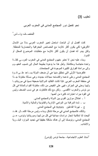 ‫ﺘﻌﻘﻴﺏ )3(‬

           ‫ﻨﺤﻭ ﺘﻔﻌﻴل ﺩﻭﺭ ﺍﻟﻤﺠﺘﻤﻊ ﺍﻟﻤﺩﻨﻰ ﻓﻰ ﺍﻟﻤﻐﺭﺏ ﺍﻟﻌﺭﺒﻰ‬

‫*‬
 ‫ﺍﻟﻤﻨﺼـﻑ ﻭﻨـﺎﺱ‬

‫ﻜﻨﺕ ﺃﻓﻀل ﻟﻭ ﺃﻥ ﺍﻟﺒﺎﺤﺙ ﺍﺴﺘﻌﻤل ﺘﻌﺒﻴﺭ ﺍﻟﻤﻐﺭﺏ ﺍﻟﻌﺭﺒﻲ ﺒﺩﻻ ﻤﻥ ﺍﻟﺸﻤﺎل‬
‫ﺍﻷﻓﺭﻴﻘﻲ؛ ﻟﻜﻲ ﻴﻜﻭﻥ ﺃﻜﺜﺭ ﺘﻼﺅﻤﺎ ﻤﻊ ﺍﻟﺨﺼﺎﺌﺹ ﺍﻟﺠﻐﺭﺍﻓﻴﺔ ﻭﺍﻟﺤﻀﺎﺭﻴﺔ ﻟﻠﻤﻨﻁﻘﺔ.‬
‫ﻭﻟﻜﻥ ﻴﺒﺩﻭ ﺃﻨﻪ ﻓ ‪‬ل ﺃﻥ ﻴﻜﻭﻥ ﺃﻜﺜﺭ ﺘﻼﺅﻤﺎ ﻤﻊ ﻤﺘﻁﻠﺒﺎﺕ ﺍﻟﻤﻭﻀﻭﻉ ﺍﻟﻤﺤﻠل ﺃﻭ‬
                                                             ‫ﻀ‬
                                                                         ‫ﺍﻟﻨﺩﻭﺓ.‬
‫ﻭﺒﻨﺎﺀ ﻋﻠﻴﻪ ﻨﺤﻥ ﻻ ﻨﻌﺘﺒﺭ ﻤﻔﻬﻭﻡ ﺍﻟﻤﺠﺘﻤﻊ ﺍﻟﻤﺩﻨﻲ ﻓﻲ ﺍﻟﻤﻐﺭﺏ ﺍﻟﻌﺭﺒـﻲ ﻜﺘﻠـﺔ‬
‫ﻭﺍﺤﺩﺓ ﻤﺘﺠﺎﻨﺴﺔ ﻭﻤﺘﻜﺎﻤﻠﺔ. ﻭﻟﻌل ﻫﺫﺍ ﻤﺎ ﻴﺩﻋﻭﻨﺎ ﺒﻁﺒﻴﻌﺔ ﺍﻟﺤﺎل ﺇﻟﻰ ﺘﻨﺴﻴﺏ ﺍﻟﻤﻔﻬـﻭﻡ‬
                            ‫ﻭﺇﻟﻰ ﻤﺭﺍﻋﺎﺓ ﺍﻟﻔﻭﺍﺭﻕ ﺍﻟﻜﺒﻴﺭﺓ ﺍﻟﻤﻭﺠﻭﺩﺓ ﻓﻲ ﺍﻟﻤﺠﺘﻤﻌﺎﺕ.‬
‫ﻓﺎﻟﻔﺭﻀﻴﺔ ﺍﻷﻭﻟﻰ ﺍﻟﺘﻲ ﻨﻨﻁﻠﻕ ﻤﻨﻬﺎ ﻫﻲ ﺃﻥ ﻀﻌﻑ ﺍﻟﺩﻭﻟﺔ ﻴﺴـﺎﻋﺩ ﻋﻠـﻰ ﻗـﻭﺓ‬
‫ﺍﻟﻤﺠﺘﻤﻊ ﺍﻟﻤﺩﻨﻲ ﻭﻋﻠﻰ ﺘﺩﻋﻤﻪ ﻭﺍﻜﺘﺴﺎﺤﻪ ﻤﺠﺎﻻﺕ ﺠﺩﻴﺩﺓ، ﻭﻫﻲ ﻤﺴﺄﻟﺔ ﻤﺘﻔﺎﻭﺘﺔ ﺠـ ًﺍ‬
 ‫ﺩ‬
‫ﻓﻲ ﻤﻨﻁﻘﺔ ﺍﻟﻤﻐﺭﺏ ﺍﻟﻌﺭﺒﻲ. ﻓﺈﺫﺍ ﻜﺎﻨﺕ ﺍﻟﺘﻘﺎﻟﻴﺩ ﺍﻟﺩﻭﻻﻨﻴﺔ ﻀﻌﻴﻔﺔ ﻨﺴﺒ ًﺎ ﻓﻲ ﻤﻭﺭﻴﺘﺎﻨﻴـﺎ‬
                ‫ﻴ‬
‫ﻭﻟﻴﺒﻴﺎ ﻭﺤﺘﻰ ﻓﻲ ﺍﻟﺠﺯﺍﺌﺭ، ﻓﻬﻲ ﻋﻠﻰ ﺍﻟﻨﻘﻴﺽ ﻤﻥ ﺫﻟﻙ، ﻤﺘﻔﺎﻭﺘﺔ ﺍﻟﻘﻭﺓ ﻭﺍﻟﻤﺘﺎﻨﺔ ﻓﻲ ﻜل‬
‫ﻤﻥ ﺘﻭﻨﺱ ﻭﺍﻟﻤﻐﺭﺏ ﺍﻷﻗﺼﻰ.. ﻭﻟﻜﻥ ﻤﻊ ﺫﻟﻙ ﻓﺎﻟﺘﻔﺎﻭﺕ ﻫﻭ ﻓﻲ ﻨﺴﺏ ﺍﻟﻀﻌﻑ ﻭﻟﻴﺱ‬
                                        ‫ﻓﻲ ﺍﻟﻘﻭﺓ ﺠ ‪‬ﺍﺀ ﺍﻋﺘﺒﺎﺭﺍﺕ ﻜﺜﻴﺭﺓ ﻤﻥ ﺃﻫﻤﻬﺎ:‬
                                                                    ‫ﺭ‬
                      ‫ﺃ ـ ﺍﺨﺘﻼل ﻤﻭﺍﺯﻴﻥ ﺍﻟﻘﻭﻯ ﺒﻴﻥ ﺍﻟﺩﻭﻟﺔ ﻭﺍﻟﻤﺠﺘﻤﻊ ﺍﻟﻤﺩﻨﻲ.‬
         ‫ﺏ ـ ﺸﺩﺓ ﺍﻟﻤﺭﺍﻗﺒﺔ ﻤﻥ ﺍﻟﻨﻭﺍﺤﻲ ﺍﻹﺩﺍﺭﻴﺔ ﻭﺍﻟﻘﺎﻨﻭﻨﻴﺔ ﻭﺍﻟﻤﺎﻟﻴﺔ ﻭﺍﻷﻤﻨﻴﺔ.‬
                         ‫ﺝ ـ ﺘﻬﺭﺌﺔ ﺍﻟﻔﺎﻋﻠﻴﻥ ‪ Actors‬ﻓﻲ ﺍﻟﻤﺠﺘﻤﻊ ﺍﻟﻤﺩﻨﻲ.‬
‫ﻭﻟﺫﻟﻙ، ﻓﺎﻟﻤﺠﺘﻤﻊ ﺍﻟﻤﺩﻨﻲ ﻓﻲ ﻤﺭﺤﻠﺔ ﺘﺸ ﹼل ﻭﺒﻨﺎﺀ، ﻭﻟﻴﺱ ﻤﺭﺤﻠﺔ ﺍﻜﺘﻤـﺎل. ﻓﻘـﺩ‬
                                      ‫ﻜ‬
‫ﺃﺘﻴﺤﺕ ﻟﻨﺎ ﺇﻤﻜﺎﻨﻴﺔ ﺇﻨﺠﺎﺯ ﺩﺭﺍﺴﺎﺕ ﻤﻴﺩﺍﻨﻴﺔ ﻓﻲ ﻜل ﻤﻥ ﻟﻴﺒﻴﺎ ﻭﻤﻭﺭﻴﺘﺎﻨﻴﺎ ﻭﺘﻭﻨﺱ، ﻋـﻥ‬
‫ﺍﻟﻤﺠﺘﻤﻊ ﺍﻟﻤﺩﻨﻲ، ﻭﺘﻭﺼﻠﻨﺎ ﺇﻟﻰ ﺃﻥ ﻫﻨﺎﻙ ﻤﺸﻜﻠﺔ ﺤﻘﻴﻘﻴﺔ ﻓﻲ ﺘﺠﺩﻴﺩ ﺍﻟﻤﻭﺍﺭﺩ ﺍﻟﺒﺸـﺭﻴﺔ‬
                                                                      ‫ﻭﺍﻻﻨﺘﺩﺍﺏ.‬



                                ‫*ﺃﺴﺘﺎﺫ ﺍﻟﻌﻠﻭﻡ ﺍﻻﺠﺘﻤﺎﻋﻴﺔ- ﺠﺎﻤﻌﺔ ﺘﻭﻨﺱ )ﺘﻭﻨﺱ(.‬


                                     ‫821‬
 