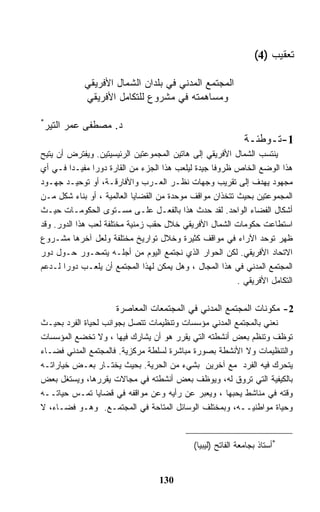 ‫ﺘﻌﻘﻴﺏ )4(‬

            ‫ﺍﻟﻤﺠﺘﻤﻊ ﺍﻟﻤﺩﻨﻲ ﻓﻲ ﺒﻠﺩﺍﻥ ﺍﻟﺸﻤﺎل ﺍﻷﻓﺭﻴﻘﻲ‬
            ‫ﻭﻤﺴﺎﻫﻤﺘﻪ ﻓﻲ ﻤﺸﺭﻭﻉ ﻟﻠﺘﻜﺎﻤل ﺍﻷﻓﺭﻴﻘﻲ‬

‫*‬
 ‫ﺩ. ﻤﺼﻁﻔﻰ ﻋﻤﺭ ﺍﻟﺘﻴﺭ‬
                                                             ‫1-ﺘـﻭﻁﺌـﺔ‬
‫ﻴﻨﺘﺴﺏ ﺍﻟﺸﻤﺎل ﺍﻷﻓﺭﻴﻘﻲ ﺇﻟﻰ ﻫﺎﺘﻴﻥ ﺍﻟﻤﺠﻤﻭﻋﺘﻴﻥ ﺍﻟﺭﺌﻴﺴﻴﺘﻴﻥ. ﻭﻴﻔﺘﺭﺽ ﺃﻥ ﻴﺘﻴﺢ‬
‫ﻫﺫﺍ ﺍﻟﻭﻀﻊ ﺍﻟﺨﺎﺹ ﻅﺭﻭﻓﺎ ﺠﻴﺩﺓ ﻟﻴﻠﻌﺏ ﻫﺫﺍ ﺍﻟﺠﺯﺀ ﻤﻥ ﺍﻟﻘﺎﺭﺓ ﺩﻭﺭﺍ ﻤﻔﻴـﺩﺍ ﻓـﻲ ﺃﻱ‬
‫ﻤﺠﻬﻭﺩ ﻴﻬﺩﻑ ﺇﻟﻰ ﺘﻘﺭﻴﺏ ﻭﺠﻬﺎﺕ ﻨﻅـﺭ ﺍﻟﻌـﺭﺏ ﻭﺍﻷﻓﺎﺭﻗـﺔ، ﺃﻭ ﺘﻭﺤﻴـﺩ ﺠﻬـﻭﺩ‬
‫ﺍﻟﻤﺠﻤﻭﻋﺘﻴﻥ ﺒﺤﻴﺙ ﺘﺘﺨﺫﺍﻥ ﻤﻭﺍﻗﻑ ﻤﻭﺤﺩﺓ ﻤﻥ ﺍﻟﻘﻀﺎﻴﺎ ﺍﻟﻌﺎﻟﻤﻴﺔ ، ﺃﻭ ﺒﻨﺎﺀ ﺸﻜل ﻤـﻥ‬
‫ﺃﺸﻜﺎل ﺍﻟﻔﻀﺎﺀ ﺍﻟﻭﺍﺤﺩ. ﻟﻘﺩ ﺤﺩﺙ ﻫﺫﺍ ﺒﺎﻟﻔﻌـل ﻋﻠـﻰ ﻤﺴـﺘﻭﻯ ﺍﻟﺤﻜﻭﻤـﺎﺕ ﺤﻴـﺙ‬
‫ﺍﺴﺘﻁﺎﻋﺕ ﺤﻜﻭﻤﺎﺕ ﺍﻟﺸﻤﺎل ﺍﻷﻓﺭﻴﻘﻲ ﺨﻼل ﺤﻘﺏ ﺯﻤﻨﻴﺔ ﻤﺨﺘﻠﻔﺔ ﻟﻌﺏ ﻫﺫﺍ ﺍﻟﺩﻭﺭ. ﻭﻗﺩ‬
‫ﻅﻬﺭ ﺘﻭﺤﺩ ﺍﻵﺭﺍﺀ ﻓﻲ ﻤﻭﺍﻗﻑ ﻜﺜﻴﺭﺓ ﻭﺨﻼل ﺘﻭﺍﺭﻴﺦ ﻤﺨﺘﻠﻔﺔ ﻭﻟﻌل ﺁﺨﺭﻫﺎ ﻤﺸـﺭﻭﻉ‬
‫ﺍﻻﺘﺤﺎﺩ ﺍﻷﻓﺭﻴﻘﻲ. ﻟﻜﻥ ﺍﻟﺤﻭﺍﺭ ﺍﻟﺫﻱ ﻨﺠﺘﻤﻊ ﺍﻟﻴﻭﻡ ﻤﻥ ﺃﺠﻠـﻪ ﻴﺘﻤﺤـﻭﺭ ﺤـﻭل ﺩﻭﺭ‬
‫ﺍﻟﻤﺠﺘﻤﻊ ﺍﻟﻤﺩﻨﻲ ﻓﻲ ﻫﺫﺍ ﺍﻟﻤﺠﺎل ، ﻭﻫل ﻴﻤﻜﻥ ﻟﻬﺫﺍ ﺍﻟﻤﺠﺘﻤﻊ ﺃﻥ ﻴﻠﻌـﺏ ﺩﻭﺭﺍ ﻟـﺩﻋﻡ‬
                                                         ‫ﺍﻟﺘﻜﺎﻤل ﺍﻷﻓﺭﻴﻘﻲ .‬

                      ‫2- ﻤﻜﻭﻨﺎﺕ ﺍﻟﻤﺠﺘﻤﻊ ﺍﻟﻤﺩﻨﻲ ﻓﻲ ﺍﻟﻤﺠﺘﻤﻌﺎﺕ ﺍﻟﻤﻌﺎﺼﺭﺓ‬
‫ﻨﻌﻨﻲ ﺒﺎﻟﻤﺠﺘﻤﻊ ﺍﻟﻤﺩﻨﻲ ﻤﺅﺴﺴﺎﺕ ﻭﺘﻨﻅﻴﻤﺎﺕ ﺘﺘﺼل ﺒﺠﻭﺍﻨﺏ ﻟﺤﻴﺎﺓ ﺍﻟﻔﺭﺩ ﺒﺤﻴـﺙ‬
‫ﺘﻭﻅﻑ ﻭﺘﻨﻅﻡ ﺒﻌﺽ ﺃﻨﺸﻁﺘﻪ ﺍﻟﺘﻲ ﻴﻘﺭﺭ ﻫﻭ ﺃﻥ ﻴﺸﺎﺭﻙ ﻓﻴﻬﺎ ، ﻭﻻ ﺘﺨﻀﻊ ﺍﻟﻤﺅﺴﺴﺎﺕ‬
‫ﻭﺍﻟﺘﻨﻅﻴﻤﺎﺕ ﻭﻻ ﺍﻷﻨﺸﻁﺔ ﺒﺼﻭﺭﺓ ﻤﺒﺎﺸﺭﺓ ﻟﺴﻠﻁﺔ ﻤﺭﻜﺯﻴﺔ. ﻓﺎﻟﻤﺠﺘﻤﻊ ﺍﻟﻤﺩﻨﻲ ﻓﻀـﺎﺀ‬
‫ﻴﺘﺤﺭﻙ ﻓﻴﻪ ﺍﻟﻔﺭﺩ ﻤﻊ ﺁﺨﺭﻴﻥ ﺒﺸﻲﺀ ﻤﻥ ﺍﻟﺤﺭﻴﺔ. ﺒﺤﻴﺙ ﻴﺨﺘـﺎﺭ ﺒﻌـﺽ ﺨﻴﺎﺭﺍﺘـﻪ‬
‫ﺒﺎﻟﻜﻴﻔﻴﺔ ﺍﻟﺘﻲ ﺘﺭﻭﻕ ﻟﻪ، ﻭﻴﻭﻅﻑ ﺒﻌﺽ ﺃﻨﺸﻁﺘﻪ ﻓﻲ ﻤﺠﺎﻻﺕ ﻴﻘﺭﺭﻫﺎ، ﻭﻴﺴﺘﻐل ﺒﻌﺽ‬
‫ﻭﻗﺘﻪ ﻓﻲ ﻤﻨﺎﺸﻁ ﻴﺤﺒﻬﺎ ، ﻭﻴﻌﺒﺭ ﻋﻥ ﺭﺃﻴﻪ ﻭﻋﻥ ﻤﻭﺍﻗﻔﻪ ﻓﻲ ﻗﻀﺎﻴﺎ ﺘﻤـﺱ ﺤﻴﺎﺘــﻪ‬
‫ﻭﺤﻴﺎﺓ ﻤﻭﺍﻁﻨﻴــﻪ، ﻭﺒﻤﺨﺘﻠﻑ ﺍﻟﻭﺴﺎﺌل ﺍﻟﻤﺘﺎﺤﺔ ﻓﻲ ﺍﻟﻤﺠﺘﻤـﻊ. ﻭﻫـﻭ ﻓﻀـﺎﺀ، ﻻ‬


                                            ‫*ﺃﺴﺘﺎﺫ ﺒﺠﺎﻤﻌﺔ ﺍﻟﻔﺎﺘﺢ )ﻟﻴﺒﻴﺎ(‬


                                  ‫031‬
 