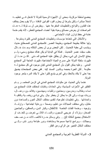 ‫ﻴﺨﻀﻊ ﻟﺴﻠﻁﺔ ﻤﺭﻜﺯﻴﺔ، ﺒﻤﻌﻨﻰ ﺃﻥ ﺍﻷﺠﻬﺯﺓ ﺍﻟﺭﺴﻤﻴﺔ ﻟﻠﺩﻭﻟﺔ ﻻ ﺘﺘﺩﺨل ﻓـﻲ ﺘﻨﻅﻴﻤـﻪ‬
‫ﺘﺩﺨﻼ ﻤﺒﺎﺸﺭﺍ، ﻭﻟﻜﻥ ﺒﺸﺭﻁ ﺃﻥ ﻴﺤﺘﺭﻡ ﺍﻟﻔﺭﺩ ﺍﻟﻘﻭﺍﻨﻴﻥ ﺍﻟﻨﺎﻓﺫﺓ ، ﻭﺃﻻ ﻴﻘﻭﻡ ﺒﻌﻤل ﻴﺨﺎﻟﻑ‬
‫ﻫﺫﻩ ﺍﻟﻘﺎﻨﻭﻥ ﻭﺍﻟﻠﻭﺍﺌﺢ ﻭﺍﻟﺘﻨﻅﻴﻤﺎﺕ ﺍﻟﻤﺘﻔﺭﻋﺔ ﻋﻨﻬﺎ . ﻭﻴﻔﺘﺭﺽ ﺃﻥ ﺴـﻠﻭﻜﺎ ﻟـﻪ ﻫـﺫﻩ‬
‫ﺍﻟﻤﻭﺍﺼﻔﺎﺕ ﻟﻥ ﻴﻌﺭﺽ ﻤﺼﺎﻟﺢ ﻭﺤﻴﺎﺓ ﺒﻘﻴﺔ ﺃﻋﻀﺎﺀ ﺍﻟﻤﺠﺘﻤﻊ ﻟﻠﺨﻁﺭ، ﻷﻨﻪ ﻴﻘﺩﻡ ﺨﺩﻤﺔ‬
                                         ‫ﻫﺎﻤﺔ ﻓﻲ ﺤﻔﻅ ﺘﻭﺍﺯﻥ ﺍﻟﺒﻨﺎﺀ ﺍﻻﺠﺘﻤﺎﻋﻲ .‬
  ‫ﻭﺍﻷﺸﻜﺎل ﺍﻟﺘﻲ ﺘﺘﺨﺫﻫﺎ ﻤﺅﺴﺴﺎﺕ ﻭﺘﻨﻅﻴﻤﺎﺕ ﺍﻟﻤﺠﺘﻤﻊ ﺍﻟﻤﺩﻨﻲ ﻜﺜﻴﺭﺓ ﻭﻤﺘﻨﻭﻋﺔ .‬
  ‫ﻭﻟﻬﺎ ﻋﻼﻗﺔ ﺒﻁﺒﻴﻌﺔ ﺍﻟﻤﺠﺘﻤﻊ، ﻭﻁﺒﻴﻌﺔ ﺍﻟﻌﺼﺭ. ﻓﺎﻟﻤﺠﺘﻤﻊ ﺍﻟﻤﺩﻨﻲ ﻜﻤﺼﻁﻠﺢ ﺤﺩﻴﺙ‬
  ‫ﻭﻴﻨﺘﺴﺏ ﺇﻟﻰ ﺤﻘﺒﺔ ﺍﻟﺘﺤﺩﻴﺙ . ﻟﻜﻥ ﺍﻟﺒﻌﺽ ﻴﺭﻯ ﺃﻥ ﺒﻌﺽ ﺃﺸﻜﺎﻟﻪ ﻭﺠـﺩﺕ ﺨـﻼل‬
  ‫ﺤﻘﺏ ﺴﺒﻘﺕ ﻋﺼﺭ ﺍﻟﺘﺤﺩﻴﺙ . ﻓﻤﺜﻼ ﻓﻲ ﺍﻟﺒﺩﺍﻴﺔ ﻟﻡ ﻴﻜﻥ ﻫﻨﺎﻙ ﻤﺠﺘﻤﻊ ﺭﺴﻤﻲ، ﻭﻟـﻡ‬
  ‫ﻴﺤﺘﺞ ﺍﻹﻨﺴﺎﻥ ﺇﻟﻰ ﺸﻲﺀ ﻴﻤﻜﻥ ﺃﻥ ﻴﻁﻠﻕ ﻋﻠﻴﻪ ﺍﻟﻤﺠﺘﻤﻊ ﺍﻟﻤـﺩﻨﻲ . ﻟﻜـﻥ ﻤﻨـﺫ ﺃﻥ‬
  ‫ﻅﻬﺭﺕ ﺴﻠﻁﺔ ﺍﻟﺩﻭﻟﺔ ﻋﻠﻰ ﻤﺴﺭﺡ ﺍﻟﺤﻴﺎﺓ ﺍﻻﺠﺘﻤﺎﻋﻴﺔ، ﻅﻬﺭﺕ ﺍﻟﺤﺎﺠﺔ ﺇﻟﻰ ﺍﻟﻤﺠﺘﻤﻊ‬
  ‫ﺍﻟﻤﺩﻨﻲ . ﻭﻋﻠﻴﻪ ﻴﻤﻜﻥ ﺍﻟﻘﻭل ﺒﺄﻥ ﺍﻟﻤﺠﺘﻤﻊ ﺍﻟﻤﺩﻨﻲ ﻜﻴﺎﻥ ﻤﻭﺠﻭﺩ ﻓﻲ ﻜل ﻤﺠﺘﻤﻊ ﻟـﻪ‬
  ‫ﺤﻜﻭﻤﺔ . ﻟﻜﻥ ﺍﻟﻌﺒﺭﺓ ﺒﺤﺠﻤﻪ ﻭﺒﺎﻟﺩﻭﺭ ﺍﻟﻤﺴﻨﺩ ﺇﻟﻴﻪ . ﻓﻔﻲ ﺒﻌﺽ ﺍﻟﻤﺠﺘﻤﻌﺎﺕ ﻴﻀﻴﻕ‬
  ‫ﺠﺩﺍ ﺤﺘﻰ ﻻ ﻴﻜﺎﺩ ﻴﻼﺤﻅ، ﻭﻓﻲ ﺃﺨﺭﻯ ﻴﺘﺴﻊ ﻜﺜﻴﺭﺍ ﺤﺘﻰ ﻻ ﻴﻜﺎﺩ ﺍﻟﻤﺭﺀ ﻴﺸﻌﺭ ﺒﻭﺠﻭﺩ‬
                                                                       ‫ﺍﻟﺩﻭﻟﺔ.‬
  ‫ﻋﻨﺩﻤﺎ ﻴﺄﺘﻲ ﺍﻟﺤﺩﻴﺙ ﻋﻥ ﻤﻜﻭﻨﺎﺕ ﺍﻟﻤﺠﺘﻤﻊ ﺍﻟﻤﺩﻨﻲ ﻓﻲ ﺍﻟﺯﻤﻥ ﺍﻟﻤﻌﺎﺼـﺭ ﻴـﺘﻡ‬
  ‫ﺍﻟﺘﻔﻜﻴﺭ ﻓﻲ ﺍﻷﺤﺯﺍﺏ ﺍﻟﺴﻴﺎﺴﻴﺔ، ﻭﻓﻲ ﺍﺘﺤﺎﺩﺍﺕ ﻭﻨﻘﺎﺒﺎﺕ ﻟﻤﺨﺘﻠﻑ ﻓﺌﺎﺕ ﺍﻟﻤﺠﺘﻤﻊ ﻤﻥ‬
  ‫ﻨﺴﺎﺀ، ﻭﻁﻼﺏ، ﻭﻤﺩﺭﺴﻴﻥ، ﻭﻤﺤﺎﻤﻴﻥ، ﻭﺃﻁﺒﺎﺀ، ﻭﻤﻬﻨﺩﺴﻴﻥ، ﻭﻓﻼﺤـﻴﻥ، ﻭﻋﻤـﺎل،‬
  ‫ﻭﺭﺒﺎﺕ ﺒﻴﻭﺕ، ﻭﺇﻟﻰ ﻜل ﻤﺎ ﻴﻤﻜﻥ ﺃﻥ ﻴﺨﻁﺭ ﺒﺒﺎل. ﻭﻓﻲ ﻨﻭﺍﺩﻱ ﺭﻴﺎﻀـﻴﺔ ﻭﺜﻘﺎﻓﻴـﺔ‬
  ‫ﻭﺍﺘﺤﺎﺩﺍﺘﻬﺎ . ﻭﻓﻲ ﺘﻨﻅﻴﻤﺎﺕ ﺘﻁﻭﻋﻴﺔ، ﻟﺘﻘﺩﻴﻡ ﻤﺨﺘﻠﻑ ﺃﺸﻜﺎل ﺍﻟﻌﻭﻥ ﻭﺍﻟﻤﺴﺎﻋﺩﺓ ﺩﻭﻥ‬
  ‫ﻤﻘﺎﺒل، ﻭﻓﻲ ﻤﺨﺘﻠﻑ ﺍﻟﻤﺠﺎﻻﺕ ﻤﻥ ﺘﻌﻠﻴﻡ، ﻭﺼﺤﺔ ، ﻭﺭﻋﺎﻴﺔ ﺍﺠﺘﻤﺎﻋﻴﺔ ، ﻭﺇﺭﺸـﺎﺩ‬
  ‫ﻭﺘﻭﺠﻴﻪ ، ﻭﺨﺩﻤﺔ ﺍﻟﻔﺌﺎﺕ ﺍﻟﺨﺎﺼﺔ ﻜﺎﻷﻁﻔﺎل، ﻭﻜﺒﺎﺭ ﺍﻟﺴﻥ، ﻭﺍﻟﻤﻌﺎﻗﻴﻥ، ﻭﺍﻟﺠﺎﻨﺤﻴﻥ‬
  ‫ﺍﻟﺼﻐﺎﺭ، ﻭﻨﺯﻻﺀ ﺃﻭ ﺨﺭﻴﺠﻲ ﺍﻟﺴﺠﻭﻥ، ﻭﺍﻟﻨﺴـﺎﺀ ﺍﻟﻼﺘـﻲ ﺘﻌﺭﻀـﻥ ﻟﻠﻌﻨـﻑ ﺃﻭ‬
  ‫ﺍﻻﺴﺘﻐﻼل ﺒﺠﻤﻴﻊ ﺃﺸﻜﺎﻟﻪ ﺇﻟﺦ…. ﻭﻓﻲ ﻭﺴﺎﺌل ﺤـﺭﺓ ﻟﻼﺘﺼـﺎﻻﺕ ﻤـﻥ ﺼـﺤﻑ‬
  ‫ﻭﻤﺠﻼﺕ ، ﻭﺒﺭﺍﻤﺞ ﺇﺫﺍﻋﻴﺔ ﻤﺴﻤﻭﻋﺔ ﻭﻤﺸﺎﻫﺩﺓ، ﻭﺩﻭﺭ ﻁﺒﺎﻋﺔ ﻭﺩﻭﺭ ﻨﺸﺭ، ﻭﺇﻟـﻰ‬
                                     ‫ﻤﺨﺘﻠﻑ ﺃﺸﻜﺎل ﺍﻟﺘﻌﺒﻴﺭ ﻋﻥ ﺍﻟﺭﺃﻱ ﻭﻋﻥ ﺍﻟﻔﻜﺭ.‬

                                ‫3- ﺍﻟﺩﻭﻟﺔ ﺍﻟﻘﻁﺭﻴﺔ ﺍﻟﻌﺭﺒﻴﺔ ﻭﺍﻟﻤﺠﺘﻤﻊ ﺍﻟﻤﺩﻨﻲ‬



                                    ‫131‬
 