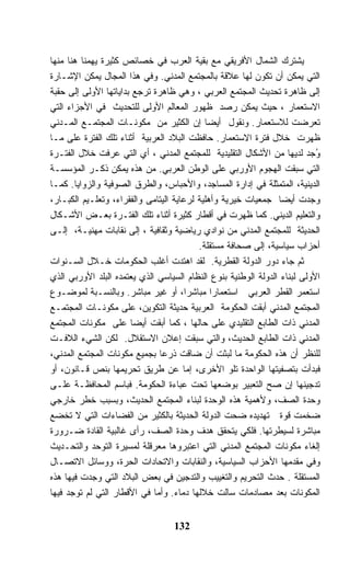 ‫ﻴﺸﺘﺭﻙ ﺍﻟﺸﻤﺎل ﺍﻷﻓﺭﻴﻘﻲ ﻤﻊ ﺒﻘﻴﺔ ﺍﻟﻌﺭﺏ ﻓﻲ ﺨﺼﺎﺌﺹ ﻜﺜﻴﺭﺓ ﻴﻬﻤﻨﺎ ﻫﻨﺎ ﻤﻨﻬﺎ‬
‫ﺍﻟﺘﻲ ﻴﻤﻜﻥ ﺃﻥ ﺘﻜﻭﻥ ﻟﻬﺎ ﻋﻼﻗﺔ ﺒﺎﻟﻤﺠﺘﻤﻊ ﺍﻟﻤﺩﻨﻲ. ﻭﻓﻲ ﻫﺫﺍ ﺍﻟﻤﺠﺎل ﻴﻤﻜﻥ ﺍﻹﺸـﺎﺭﺓ‬
‫ﺇﻟﻰ ﻅﺎﻫﺭﺓ ﺘﺤﺩﻴﺙ ﺍﻟﻤﺠﺘﻤﻊ ﺍﻟﻌﺭﺒﻲ ، ﻭﻫﻲ ﻅﺎﻫﺭﺓ ﺘﺭﺠﻊ ﺒﺩﺍﻴﺎﺘﻬﺎ ﺍﻷﻭﻟﻰ ﺇﻟﻰ ﺤﻘﺒﺔ‬
‫ﺍﻻﺴﺘﻌﻤﺎﺭ ، ﺤﻴﺙ ﻴﻤﻜﻥ ﺭﺼﺩ ﻅﻬﻭﺭ ﺍﻟﻤﻌﺎﻟﻡ ﺍﻷﻭﻟﻰ ﻟﻠﺘﺤﺩﻴﺙ ﻓﻲ ﺍﻷﺠﺯﺍﺀ ﺍﻟﺘﻲ‬
‫ﺘﻌﺭﻀﺕ ﻟﻼﺴﺘﻌﻤﺎﺭ. ﻭﻨﻘﻭل ﺃﻴﻀﺎ ﺇﻥ ﺍﻟﻜﺜﻴﺭ ﻤﻥ ﻤﻜﻭﻨـﺎﺕ ﺍﻟﻤﺠﺘﻤـﻊ ﺍﻟﻤـﺩﻨﻲ‬
‫ﻅﻬﺭﺕ ﺨﻼل ﻓﺘﺭﺓ ﺍﻻﺴﺘﻌﻤﺎﺭ. ﺤﺎﻓﻅﺕ ﺍﻟﺒﻼﺩ ﺍﻟﻌﺭﺒﻴﺔ ﺃﺜﻨﺎﺀ ﺘﻠﻙ ﺍﻟﻔﺘﺭﺓ ﻋﻠﻰ ﻤـﺎ‬
‫ﻭﺠﺩ ﻟﺩﻴﻬﺎ ﻤﻥ ﺍﻷﺸﻜﺎل ﺍﻟﺘﻘﻠﻴﺩﻴﺔ ﻟﻠﻤﺠﺘﻤﻊ ﺍﻟﻤﺩﻨﻲ ، ﺃﻱ ﺍﻟﺘﻲ ﻋﺭﻓﺕ ﺨﻼل ﺍﻟﻔﺘـﺭﺓ‬    ‫ُ‬
‫ﺍﻟﺘﻲ ﺴﺒﻘﺕ ﺍﻟﻬﺠﻭﻡ ﺍﻷﻭﺭﺒﻲ ﻋﻠﻰ ﺍﻟﻭﻁﻥ ﺍﻟﻌﺭﺒﻲ. ﻤﻥ ﻫﺫﻩ ﻴﻤﻜﻥ ﺫﻜـﺭ ﺍﻟﻤﺅﺴﺴـﺔ‬
‫ﺍﻟﺩﻴﻨﻴﺔ، ﺍﻟﻤﺘﻤﺜﻠﺔ ﻓﻲ ﺇﺩﺍﺭﺓ ﺍﻟﻤﺴﺎﺠﺩ، ﻭﺍﻷﺤﺒﺎﺱ، ﻭﺍﻟﻁﺭﻕ ﺍﻟﺼﻭﻓﻴﺔ ﻭﺍﻟﺯﻭﺍﻴﺎ. ﻜﻤـﺎ‬
‫ﻭﺠﺩﺕ ﺃﻴﻀﺎ ﺠﻤﻌﻴﺎﺕ ﺨﻴﺭﻴﺔ ﻭﺃﻫﻠﻴﺔ ﻟﺭﻋﺎﻴﺔ ﺍﻟﻴﺘﺎﻤﻰ ﻭﺍﻟﻔﻘﺭﺍﺀ، ﻭﺘﻌﻠـﻴﻡ ﺍﻟﻜﺒـﺎﺭ،‬
‫ﻭﺍﻟﺘﻌﻠﻴﻡ ﺍﻟﺩﻴﻨﻲ. ﻜﻤﺎ ﻅﻬﺭﺕ ﻓﻲ ﺃﻗﻁﺎﺭ ﻜﺜﻴﺭﺓ ﺃﺜﻨﺎﺀ ﺘﻠﻙ ﺍﻟﻔﺘـﺭﺓ ﺒﻌـﺽ ﺍﻷﺸـﻜﺎل‬
‫ﺍﻟﺤﺩﻴﺜﺔ ﻟﻠﻤﺠﺘﻤﻊ ﺍﻟﻤﺩﻨﻲ ﻤﻥ ﻨﻭﺍﺩﻱ ﺭﻴﺎﻀﻴﺔ ﻭﺜﻘﺎﻓﻴﺔ ، ﺇﻟﻰ ﻨﻘﺎﺒﺎﺕ ﻤﻬﻨﻴـﺔ، ﺇﻟـﻰ‬
                                          ‫ﺃﺤﺯﺍﺏ ﺴﻴﺎﺴﻴﺔ، ﺇﻟﻰ ﺼﺤﺎﻓﺔ ﻤﺴﺘﻘﻠﺔ.‬
‫ﺜﻡ ﺠﺎﺀ ﺩﻭﺭ ﺍﻟﺩﻭﻟﺔ ﺍﻟﻘﻁﺭﻴﺔ. ﻟﻘﺩ ﺍﻫﺘﺩﺕ ﺃﻏﻠﺏ ﺍﻟﺤﻜﻭﻤﺎﺕ ﺨـﻼل ﺍﻟﺴـﻨﻭﺍﺕ‬
‫ﺍﻷﻭﻟﻰ ﻟﺒﻨﺎﺀ ﺍﻟﺩﻭﻟﺔ ﺍﻟﻭﻁﻨﻴﺔ ﺒﻨﻭﻉ ﺍﻟﻨﻅﺎﻡ ﺍﻟﺴﻴﺎﺴﻲ ﺍﻟﺫﻱ ﻴﻌﺘﻤﺩﻩ ﺍﻟﺒﻠﺩ ﺍﻷﻭﺭﺒﻲ ﺍﻟﺫﻱ‬
‫ﺍﺴﺘﻌﻤﺭ ﺍﻟﻘﻁﺭ ﺍﻟﻌﺭﺒﻲ ﺍﺴﺘﻌﻤﺎﺭﺍ ﻤﺒﺎﺸﺭﺍ، ﺃﻭ ﻏﻴﺭ ﻤﺒﺎﺸﺭ. ﻭﺒﺎﻟﻨﺴـﺒﺔ ﻟﻤﻭﻀـﻭﻉ‬
‫ﺍﻟﻤﺠﺘﻤﻊ ﺍﻟﻤﺩﻨﻲ ﺃﺒﻘﺕ ﺍﻟﺤﻜﻭﻤﺔ ﺍﻟﻌﺭﺒﻴﺔ ﺤﺩﻴﺜﺔ ﺍﻟﺘﻜﻭﻴﻥ، ﻋﻠﻰ ﻤﻜﻭﻨـﺎﺕ ﺍﻟﻤﺠﺘﻤـﻊ‬
‫ﺍﻟﻤﺩﻨﻲ ﺫﺍﺕ ﺍﻟﻁﺎﺒﻊ ﺍﻟﺘﻘﻠﻴﺩﻱ ﻋﻠﻰ ﺤﺎﻟﻬﺎ ، ﻜﻤﺎ ﺃﺒﻘﺕ ﺃﻴﻀﺎ ﻋﻠﻰ ﻤﻜﻭﻨﺎﺕ ﺍﻟﻤﺠﺘﻤﻊ‬
‫ﺍﻟﻤﺩﻨﻲ ﺫﺍﺕ ﺍﻟﻁﺎﺒﻊ ﺍﻟﺤﺩﻴﺙ، ﻭﺍﻟﺘﻲ ﺴﺒﻘﺕ ﺇﻋﻼﻥ ﺍﻻﺴﺘﻘﻼل. ﻟﻜﻥ ﺍﻟﺸﻲﺀ ﺍﻟﻼﻓـﺕ‬
‫ﻟﻠﻨﻅﺭ ﺃﻥ ﻫﺫﻩ ﺍﻟﺤﻜﻭﻤﺔ ﻤﺎ ﻟﺒﺜﺕ ﺃﻥ ﻀﺎﻗﺕ ﺫﺭﻋﺎ ﺒﺠﻤﻴﻊ ﻤﻜﻭﻨﺎﺕ ﺍﻟﻤﺠﺘﻤﻊ ﺍﻟﻤﺩﻨﻲ،‬
‫ﻓﺒﺩﺃﺕ ﺒﺘﺼﻔﻴﺘﻬﺎ ﺍﻟﻭﺍﺤﺩﺓ ﺘﻠﻭ ﺍﻷﺨﺭﻯ، ﺇﻤﺎ ﻋﻥ ﻁﺭﻴﻕ ﺘﺤﺭﻴﻤﻬﺎ ﺒﻨﺹ ﻗـﺎﻨﻭﻥ، ﺃﻭ‬
‫ﺘﺩﺠﻴﻨﻬﺎ ﺇﻥ ﺼﺢ ﺍﻟﺘﻌﺒﻴﺭ ﺒﻭﻀﻌﻬﺎ ﺘﺤﺕ ﻋﺒﺎﺀﺓ ﺍﻟﺤﻜﻭﻤﺔ. ﻓﺒﺎﺴﻡ ﺍﻟﻤﺤﺎﻓﻅـﺔ ﻋﻠـﻰ‬
‫ﻭﺤﺩﺓ ﺍﻟﺼﻑ، ﻭﻷﻫﻤﻴﺔ ﻫﺫﻩ ﺍﻟﻭﺤﺩﺓ ﻟﺒﻨﺎﺀ ﺍﻟﻤﺠﺘﻤﻊ ﺍﻟﺤﺩﻴﺙ، ﻭﺒﺴﺒﺏ ﺨﻁﺭ ﺨﺎﺭﺠﻲ‬
‫ﻀﺨﻤﺕ ﻗﻭﺓ ﺘﻬﺩﻴﺩﻩ ﻀﺤﺕ ﺍﻟﺩﻭﻟﺔ ﺍﻟﺤﺩﻴﺜﺔ ﺒﺎﻟﻜﺜﻴﺭ ﻤﻥ ﺍﻟﻔﻀﺎﺀﺍﺕ ﺍﻟﺘﻲ ﻻ ﺘﺨﻀﻊ‬
‫ﻤﺒﺎﺸﺭﺓ ﻟﺴﻴﻁﺭﺘﻬﺎ. ﻓﻠﻜﻲ ﻴﺘﺤﻘﻕ ﻫﺩﻑ ﻭﺤﺩﺓ ﺍﻟﺼﻑ، ﺭﺃﻯ ﻏﺎﻟﺒﻴﺔ ﺍﻟﻘﺎﺩﺓ ﻀـﺭﻭﺭﺓ‬
‫ﺇﻟﻐﺎﺀ ﻤﻜﻭﻨﺎﺕ ﺍﻟﻤﺠﺘﻤﻊ ﺍﻟﻤﺩﻨﻲ ﺍﻟﺘﻲ ﺍﻋﺘﺒﺭﻭﻫﺎ ﻤﻌﺭﻗﻠﺔ ﻟﻤﺴﻴﺭﺓ ﺍﻟﺘﻭﺤﺩ ﻭﺍﻟﺘﺤـﺩﻴﺙ‬
‫ﻭﻓﻲ ﻤﻘﺩﻤﻬﺎ ﺍﻷﺤﺯﺍﺏ ﺍﻟﺴﻴﺎﺴﻴﺔ، ﻭﺍﻟﻨﻘﺎﺒﺎﺕ ﻭﺍﻻﺘﺤﺎﺩﺍﺕ ﺍﻟﺤﺭﺓ، ﻭﻭﺴﺎﺌل ﺍﻻﺘﺼـﺎل‬
‫ﺍﻟﻤﺴﺘﻘﻠﺔ . ﺤﺩﺙ ﺍﻟﺘﺤﺭﻴﻡ ﻭﺍﻟﺘﻐﻴﻴﺏ ﻭﺍﻟﺘﺩﺠﻴﻥ ﻓﻲ ﺒﻌﺽ ﺍﻟﺒﻼﺩ ﺍﻟﺘﻲ ﻭﺠﺩﺕ ﻓﻴﻬﺎ ﻫﺫﻩ‬
‫ﺍﻟﻤﻜﻭﻨﺎﺕ ﺒﻌﺩ ﻤﺼﺎﺩﻤﺎﺕ ﺴﺎﻟﺕ ﺨﻼﻟﻬﺎ ﺩﻤﺎﺀ. ﻭﺃﻤﺎ ﻓﻲ ﺍﻷﻗﻁﺎﺭ ﺍﻟﺘﻲ ﻟﻡ ﺘﻭﺠﺩ ﻓﻴﻬﺎ‬


                                  ‫231‬
 