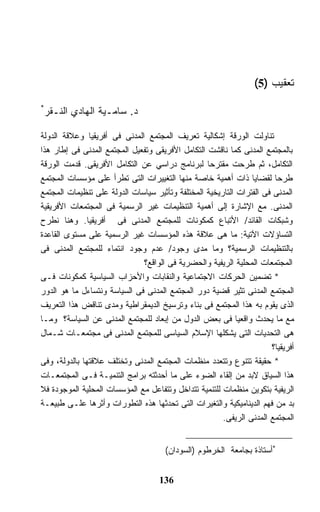 ‫ﺘﻌﻘﻴﺏ )5(‬
‫*‬
 ‫ﺩ. ﺴﺎﻤـﻴﺔ ﺍﻟﻬﺎﺩﻱ ﺍﻟﻨـﻘﺭ‬

‫ﺘﻨﺎﻭﻟﺕ ﺍﻟﻭﺭﻗﺔ ﺇﺸﻜﺎﻟﻴﺔ ﺘﻌﺭﻴﻑ ﺍﻟﻤﺠﺘﻤﻊ ﺍﻟﻤﺩﻨﻰ ﻓﻰ ﺃﻓﺭﻴﻘﻴﺎ ﻭﻋﻼﻗﺔ ﺍﻟﺩﻭﻟﺔ‬
‫ﺒﺎﻟﻤﺠﺘﻤﻊ ﺍﻟﻤﺩﻨﻰ ﻜﻤﺎ ﻨﺎﻗﺸﺕ ﺍﻟﺘﻜﺎﻤل ﺍﻷﻓﺭﻴﻘﻰ ﻭﺘﻔﻌﻴل ﺍﻟﻤﺠﺘﻤﻊ ﺍﻟﻤﺩﻨﻰ ﻓﻰ ﺇﻁﺎﺭ ﻫﺫﺍ‬
‫ﺍﻟﺘﻜﺎﻤل، ﺜﻡ ﻁﺭﺤﺕ ﻤﻘﺘﺭﺤﺎ ﻟﺒﺭﻨﺎﻤﺞ ﺩﺭﺍﺴﻲ ﻋﻥ ﺍﻟﺘﻜﺎﻤل ﺍﻷﻓﺭﻴﻘﻰ. ﻗﺩﻤﺕ ﺍﻟﻭﺭﻗﺔ‬
‫ﻁﺭﺤﺎ ﻟﻘﻀﺎﻴﺎ ﺫﺍﺕ ﺃﻫﻤﻴﺔ ﺨﺎﺼﺔ ﻤﻨﻬﺎ ﺍﻟﺘﻐﻴﻴﺭﺍﺕ ﺍﻟﺘﻰ ﺘﻁﺭﺃ ﻋﻠﻰ ﻤﺅﺴﺴﺎﺕ ﺍﻟﻤﺠﺘﻤﻊ‬
‫ﺍﻟﻤﺩﻨﻰ ﻓﻰ ﺍﻟﻔﺘﺭﺍﺕ ﺍﻟﺘﺎﺭﻴﺨﻴﺔ ﺍﻟﻤﺨﺘﻠﻔﺔ ﻭﺘﺄﺜﻴﺭ ﺴﻴﺎﺴﺎﺕ ﺍﻟﺩﻭﻟﺔ ﻋﻠﻰ ﺘﻨﻅﻴﻤﺎﺕ ﺍﻟﻤﺠﺘﻤﻊ‬
‫ﺍﻟﻤﺩﻨﻰ. ﻤﻊ ﺍﻹﺸﺎﺭﺓ ﺇﻟﻰ ﺃﻫﻤﻴﺔ ﺍﻟﺘﻨﻅﻴﻤﺎﺕ ﻏﻴﺭ ﺍﻟﺭﺴﻤﻴﺔ ﻓﻰ ﺍﻟﻤﺠﺘﻤﻌﺎﺕ ﺍﻷﻓﺭﻴﻘﻴﺔ‬
‫ﻭﺸﺒﻜﺎﺕ ﺍﻟﻘﺎﺌﺩ/ ﺍﻷﺘﺒﺎﻉ ﻜﻤﻜﻭﻨﺎﺕ ﻟﻠﻤﺠﺘﻤﻊ ﺍﻟﻤﺩﻨﻰ ﻓﻰ ﺃﻓﺭﻴﻘﻴﺎ. ﻭﻫﻨﺎ ﻨﻁﺭﺡ‬
‫ﺍﻟﺘﺴﺎﺅﻻﺕ ﺍﻵﺘﻴﺔ: ﻤﺎ ﻫﻰ ﻋﻼﻗﺔ ﻫﺫﻩ ﺍﻟﻤﺅﺴﺴﺎﺕ ﻏﻴﺭ ﺍﻟﺭﺴﻤﻴﺔ ﻋﻠﻰ ﻤﺴﺘﻭﻯ ﺍﻟﻘﺎﻋﺩﺓ‬
‫ﺒﺎﻟﺘﻨﻅﻴﻤﺎﺕ ﺍﻟﺭﺴﻤﻴﺔ؟ ﻭﻤﺎ ﻤﺩﻯ ﻭﺠﻭﺩ/ ﻋﺩﻡ ﻭﺠﻭﺩ ﺍﻨﺘﻤﺎﺀ ﻟﻠﻤﺠﺘﻤﻊ ﺍﻟﻤﺩﻨﻰ ﻓﻰ‬
                              ‫ﺍﻟﻤﺠﺘﻤﻌﺎﺕ ﺍﻟﻤﺤﻠﻴﺔ ﺍﻟﺭﻴﻔﻴﺔ ﻭﺍﻟﺤﻀﺭﻴﺔ ﻓﻰ ﺍﻟﻭﺍﻗﻊ؟‬
‫* ﺘﻀﻤﻴﻥ ﺍﻟﺤﺭﻜﺎﺕ ﺍﻻﺠﺘﻤﺎﻋﻴﺔ ﻭﺍﻟﻨﻘﺎﺒﺎﺕ ﻭﺍﻷﺤﺯﺍﺏ ﺍﻟﺴﻴﺎﺴﻴﺔ ﻜﻤﻜﻭﻨﺎﺕ ﻓـﻰ‬
‫ﺍﻟﻤﺠﺘﻤﻊ ﺍﻟﻤﺩﻨﻰ ﺘﺜﻴﺭ ﻗﻀﻴﺔ ﺩﻭﺭ ﺍﻟﻤﺠﺘﻤﻊ ﺍﻟﻤﺩﻨﻰ ﻓﻰ ﺍﻟﺴﻴﺎﺴﺔ ﻭﻨﺘﺴﺎﺀل ﻤﺎ ﻫﻭ ﺍﻟﺩﻭﺭ‬
‫ﺍﻟﺫﻯ ﻴﻘﻭﻡ ﺒﻪ ﻫﺫﺍ ﺍﻟﻤﺠﺘﻤﻊ ﻓﻰ ﺒﻨﺎﺀ ﻭﺘﺭﺴﻴﺦ ﺍﻟﺩﻴﻤﻘﺭﺍﻁﻴﺔ ﻭﻤﺩﻯ ﺘﻨﺎﻗﺽ ﻫﺫﺍ ﺍﻟﺘﻌﺭﻴﻑ‬
‫ﻤﻊ ﻤﺎ ﻴﺤﺩﺙ ﻭﺍﻗﻌﻴﺎ ﻓﻰ ﺒﻌﺽ ﺍﻟﺩﻭل ﻤﻥ ﺇﺒﻌﺎﺩ ﻟﻠﻤﺠﺘﻤﻊ ﺍﻟﻤﺩﻨﻰ ﻋﻥ ﺍﻟﺴﻴﺎﺴﺔ؟ ﻭﻤـﺎ‬
‫ﻫﻰ ﺍﻟﺘﺤﺩﻴﺎﺕ ﺍﻟﺘﻰ ﻴﺸﻜﻠﻬﺎ ﺍﻹﺴﻼﻡ ﺍﻟﺴﻴﺎﺴﻰ ﻟﻠﻤﺠﺘﻤﻊ ﺍﻟﻤﺩﻨﻰ ﻓﻰ ﻤﺠﺘﻤﻌـﺎﺕ ﺸـﻤﺎل‬
                                                                      ‫ﺃﻓﺭﻴﻘﻴﺎ؟‬
‫* ﺤﻘﻴﻘﺔ ﺘﺘﻨﻭﻉ ﻭﺘﺘﻌﺩﺩ ﻤﻨﻅﻤﺎﺕ ﺍﻟﻤﺠﺘﻤﻊ ﺍﻟﻤﺩﻨﻰ ﻭﺘﺨﺘﻠﻑ ﻋﻼﻗﺘﻬﺎ ﺒﺎﻟﺩﻭﻟﺔ، ﻭﻓﻰ‬
‫ﻫﺫﺍ ﺍﻟﺴﻴﺎﻕ ﻻﺒﺩ ﻤﻥ ﺇﻟﻘﺎﺀ ﺍﻟﻀﻭﺀ ﻋﻠﻰ ﻤﺎ ﺃﺤﺩﺜﺘﻪ ﺒﺭﺍﻤﺞ ﺍﻟﺘﻨﻤﻴـﺔ ﻓـﻰ ﺍﻟﻤﺠﺘﻤﻌـﺎﺕ‬
‫ﺍﻟﺭﻴﻔﻴﺔ ﺒﺘﻜﻭﻴﻥ ﻤﻨﻅﻤﺎﺕ ﻟﻠﺘﻨﻤﻴﺔ ﺘﺘﺩﺍﺨل ﻭﺘﺘﻔﺎﻋل ﻤﻊ ﺍﻟﻤﺅﺴﺴﺎﺕ ﺍﻟﻤﺤﻠﻴﺔ ﺍﻟﻤﻭﺠﻭﺩﺓ ﻓﻼ‬
‫ﺒﺩ ﻤﻥ ﻓﻬﻡ ﺍﻟﺩﻴﻨﺎﻤﻴﻜﻴﺔ ﻭﺍﻟﺘﻐﻴﺭﺍﺕ ﺍﻟﺘﻰ ﺘﺤﺩﺜﻬﺎ ﻫﺫﻩ ﺍﻟﺘﻁﻭﺭﺍﺕ ﻭﺃﺜﺭﻫﺎ ﻋﻠـﻰ ﻁﺒﻴﻌـﺔ‬
                                                       ‫ﺍﻟﻤﺠﺘﻤﻊ ﺍﻟﻤﺩﻨﻰ ﺍﻟﺭﻴﻔﻰ.‬


                                      ‫*ﺃﺴﺘﺎﺫﺓ ﺒﺠﺎﻤﻌﺔ ﺍﻟﺨﺭﻁﻭﻡ )ﺍﻟﺴﻭﺩﺍﻥ(‬


                                    ‫631‬
 