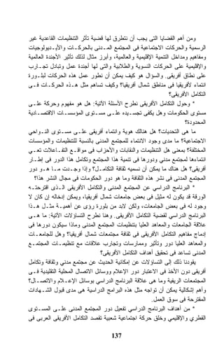 ‫ﻭﻤﻥ ﺃﻫﻡ ﺍﻟﻘﻀﺎﻴﺎ ﺍﻟﺘﻰ ﻴﺠﺏ ﺃﻥ ﻨﺘﻁﺭﻕ ﻟﻬﺎ ﻗﻀﻴﺔ ﺘﺄﺜﺭ ﺍﻟﺘﻨﻅﻴﻤﺎﺕ ﺍﻟﻘﺎﻋﺩﻴﺔ ﻏﻴﺭ‬
‫ﺍﻟﺭﺴﻤﻴﺔ ﻭﺍﻟﺤﺭﻜﺎﺕ ﺍﻻﺠﺘﻤﺎﻋﻴﺔ ﻓﻰ ﺍﻟﻤﺠﺘﻤﻊ ﺍﻟﻤـﺩﻨﻰ ﺒﺎﻟﺤﺭﻜـﺎﺕ ﻭﺍﻷﻴـﺩﻴﻭﻟﻭﺠﻴﺎﺕ‬
‫ﻭﻤﻔﺎﻫﻴﻡ ﻭﻤﺩﺍﺨل ﺍﻟﺘﻨﻤﻴﺔ ﺍﻹﻗﻠﻴﻤﻴﺔ ﻭﺍﻟﻌﺎﻟﻤﻴﺔ، ﻭﺃﺒﺭﺯ ﻤﺜﺎل ﻟﺫﻟﻙ ﺘﺄﺜﻴﺭ ﺍﻷﺠﻨﺩﺓ ﺍﻟﻌﺎﻟﻤﻴﺔ‬
‫ﻭﺍﻹﻗﻠﻴﻤﻴﺔ ﻋﻠﻰ ﺍﻟﺤﺭﻜﺎﺕ ﺍﻟﻨﺴﻭﻴﺔ ﻭﺍﻟﻁﻼﺒﻴﺔ ﻭﺍﻟﺘﻰ ﻟﻬﺎ ﺃﺠﻨﺩﺓ ﻋﻤل ﻭﺘﺒﺎﺩل ﺘﺠـﺎﺭﺏ‬
‫ﻋﻠﻰ ﻨﻁﺎﻕ ﺃﻓﺭﻴﻘﻰ. ﻭﺍﻟﺴﺅﺍل ﻫﻭ ﻜﻴﻑ ﻴﻤﻜﻥ ﺃﻥ ﻨﻁﻭﺭ ﻋﻤل ﻫﺫﻩ ﺍﻟﺤﺭﻜﺎﺕ ﻟﺒﻠـﻭﺭﺓ‬
‫ﺍﻨﺘﻤﺎﺀ ﻷﻓﺭﻴﻘﻴﺎ ﻓﻰ ﻤﻨﺎﻁﻕ ﺸﻤﺎل ﺃﻓﺭﻴﻘﻴﺎ؟ ﻭﻜﻴﻑ ﺘﺴﺎﻫﻡ ﻤﺜل ﻫـﺫﻩ ﺍﻟﺤﺭﻜـﺎﺕ ﻓـﻰ‬
                                                                 ‫ﺍﻟﺘﻜﺎﻤل ﺍﻷﻓﺭﻴﻘﻰ؟‬
‫* ﻭﺤﻭل ﺍﻟﺘﻜﺎﻤل ﺍﻷﻓﺭﻴﻘﻰ ﻨﻁﺭﺡ ﺍﻷﺴﺌﻠﺔ ﺍﻵﺘﻴﺔ: ﻫل ﻫﻭ ﻤﻔﻬﻭﻡ ﻭﺤﺭﻜﺔ ﻋﻠـﻰ‬
‫ﻤﺴﺘﻭﻯ ﺍﻟﺤﻜﻭﻤﺎﺕ ﻭﻫل ﻴﻜﻔﻰ ﺘﺠﺴـﻴﺩﻩ ﻋﻠـﻰ ﻤﺴـﺘﻭﻯ ﺍﻟﻤﺅﺴﺴـﺎﺕ ﺍﻻﻗﺘﺼـﺎﺩﻴﺔ‬
                                                                       ‫ﺍﻟﻤﺤﺩﻭﺩﺓ؟‬
‫ﻤﺎ ﻫﻰ ﺍﻟﺘﺤﺩﻴﺎﺕ؟ ﻫل ﻫﻨﺎﻟﻙ ﻫﻭﻴﺔ ﻭﺍﻨﺘﻤﺎﺀ ﺃﻓﺭﻴﻘﻰ ﻋﻠـﻰ ﻤﺴـﺘﻭﻯ ﺍﻟﻨـﻭﺍﺤﻲ‬
‫ﺍﻻﺠﺘﻤﺎﻋﻴﺔ؟ ﻤﺎ ﻤﺩﻯ ﻭﺠﻭﺩ ﺍﻻﻨﺘﻤﺎﺀ ﻟﻠﻤﺠﺘﻤﻊ ﺍﻟﻤﺩﻨﻰ ﺒﺎﻟﻨﺴﺒﺔ ﻟﻠﺘﻨﻅﻴﻤﺎﺕ ﻭﺍﻟﻤﺅﺴﺴﺎﺕ‬
‫ﺍﻟﻤﺨﺘﻠﻔﺔ؟ ﺒﻤﻌﻨﻰ ﻫل ﺍﻟﺘﻨﻅﻴﻤﺎﺕ ﻭﺍﻟﻨﻘﺎﺒﺎﺕ ﻭﺍﻷﺤﺯﺍﺏ ﻓﻰ ﻤﻭﺍﻗـﻊ ﺍﻟﺘﻔـﺎﻋﻼﺕ ﺘﻌـﻲ‬
‫ﺍﻨﺘﻤﺎﺀﻫﺎ ﻟﻤﺠﺘﻤﻊ ﻤﺩﻨﻲ ﻭﺩﻭﺭﻫﺎ ﻓﻰ ﺘﻨﻤﻴﺔ ﻫﺫﺍ ﺍﻟﻤﺠﺘﻤﻊ ﻭﺘﻜﺎﻤل ﻫﺫﺍ ﺍﻟﺩﻭﺭ ﻓﻰ ﺇﻁـﺎﺭ‬
‫ﺃﻓﺭﻴﻘﻰ؟ ﻫل ﻫﻨﺎﻙ ﻤﺎ ﻴﻤﻜﻥ ﺃﻥ ﻨﺴﻤﻴﻪ ﺜﻘﺎﻓﺔ ﺍﻟﺘﻜﺎﻤـل؟ ﻭﺇﺫﺍ ﻭﺠـﺩﺕ ﻤـﺎ ﻫـﻭ ﺩﻭﺭ‬
   ‫ﺍﻟﻤﺠﺘﻤﻊ ﺍﻟﻤﺩﻨﻰ ﻓﻰ ﻨﺸﺭ ﻫﺫﻩ ﺍﻟﺜﻘﺎﻓﺔ ﻭﻤﺎ ﻫﻭ ﺩﻭﺭ ﺍﻟﺤﻜﻭﻤﺎﺕ ﻓﻰ ﻤﺠﺎل ﺍﻟﻨﺸﺭ ﻫﺫﺍ؟‬
‫* ﺍﻟﺒﺭﻨﺎﻤﺞ ﺍﻟﺩﺭﺍﺴﻲ ﻋﻥ ﺍﻟﻤﺠﺘﻤﻊ ﺍﻟﻤﺩﻨﻰ ﻭﺍﻟﺘﻜﺎﻤل ﺍﻷﻓﺭﻴﻘﻰ ﺍﻟـﺫﻯ ﺍﻗﺘﺭﺤﺘـﻪ‬
‫ﺍﻟﻭﺭﻗﺔ ﻗﺩ ﻴﻜﻭﻥ ﻟﻪ ﻤﺜﻴل ﻓﻰ ﺒﻌﺽ ﺠﺎﻤﻌﺎﺕ ﺸﻤﺎل ﺃﻓﺭﻴﻘﻴﺎ، ﻭﻴﻤﻜﻥ ﺇﺩﺨﺎﻟﻪ ﺇﻥ ﻜﺎﻥ ﻻ‬
‫ﻭﺠﻭﺩ ﻟﻪ ﻓﻰ ﺒﻌﺽ ﺍﻟﺠﺎﻤﻌﺎﺕ، ﻭﻟﻜﻥ ﻻﺒﺩ ﻤﻥ ﺒﻠﻭﺭﺓ ﺭﺅﻯ ﻋﻥ ﺃﻫﻤﻴـﺔ ﻤﺜـل ﻫـﺫﺍ‬
‫ﺍﻟﺒﺭﻨﺎﻤﺞ ﺍﻟﺩﺭﺍﺴﻲ ﻟﻘﻀﻴﺔ ﺍﻟﺘﻜﺎﻤل ﺍﻷﻓﺭﻴﻘﻰ. ﻭﻫﻨﺎ ﻨﻁﺭﺡ ﺍﻟﺘﺴﺎﺅﻻﺕ ﺍﻵﺘﻴﺔ: ﻤﺎ ﻫـﻰ‬
‫ﻋﻼﻗﺔ ﺍﻟﺠﺎﻤﻌﺎﺕ ﻭﺍﻟﻤﻌﺎﻫﺩ ﺍﻟﻌﻠﻴﺎ ﺒﺘﻨﻅﻴﻤﺎﺕ ﺍﻟﻤﺠﺘﻤﻊ ﺍﻟﻤﺩﻨﻰ ﻭﻤﺎﺫﺍ ﺴﻴﻜﻭﻥ ﺩﻭﺭﻫﺎ ﻓﻰ‬
‫ﺇﺩﻤﺎﺝ ﻤﻔﺎﻫﻴﻡ ﺍﻟﺘﻜﺎﻤل ﺍﻷﻓﺭﻴﻘﻰ ﻓﻰ ﺜﻘﺎﻓﺔ ﻤﺠﺘﻤﻌﺎﺕ ﺸﻤﺎل ﺃﻓﺭﻴﻘﻴﺎ؟ ﻭﻫل ﻟﻠﺠﺎﻤﻌـﺎﺕ‬
‫ﻭﺍﻟﻤﻌﺎﻫﺩ ﺍﻟﻌﻠﻴﺎ ﺩﻭﺭ ﻭﺘﺄﺜﻴﺭ ﻭﻤﻤﺎﺭﺴﺎﺕ ﻭﺘﺠﺎﺭﺏ ﻋﻼﻗﺎﺕ ﻤﻊ ﺘﻨﻅﻴﻤـﺎﺕ ﺍﻟﻤﺠﺘﻤـﻊ‬
                                 ‫ﺍﻟﻤﺩﻨﻰ ﺘﺴﺎﻋﺩ ﻓﻰ ﺘﺤﻘﻴﻕ ﺃﻫﺩﺍﻑ ﺍﻟﺘﻜﺎﻤل ﺍﻷﻓﺭﻴﻘﻰ؟‬
‫ﻴﻘﻭﺩﻨﺎ ﺫﻟﻙ ﺇﻟﻰ ﺍﻟﺘﺴﺎﺅﻻﺕ ﻋﻥ ﺇﻤﻜﺎﻨﻴﺔ ﺍﻟﺤﺩﻴﺙ ﻋﻥ ﻤﺠﺘﻤﻊ ﻤﺩﻨﻲ ﻭﺜﻘﺎﻓﺔ ﻭﺘﻜﺎﻤل‬
‫ﺃﻓﺭﻴﻘﻰ ﺩﻭﻥ ﺍﻷﺨﺫ ﻓﻰ ﺍﻻﻋﺘﺒﺎﺭ ﺩﻭﺭ ﺍﻹﻋﻼﻡ ﻭﻭﺴﺎﺌل ﺍﻻﺘﺼﺎل ﺍﻟﻤﺤﻠﻴﺔ ﺍﻟﺘﻘﻠﻴﺩﻴﺔ ﻓـﻰ‬
‫ﺍﻟﻤﺠﺘﻤﻌﺎﺕ ﺍﻟﺭﻴﻔﻴﺔ ﻭﻤﺎ ﻫﻰ ﻋﻼﻗﺔ ﺍﻟﺒﺭﻨﺎﻤﺞ ﺍﻟﺩﺭﺍﺴﻲ ﺒﻭﺴﺎﺌل ﺍﻹﻋـﻼﻡ ﻭﺍﻻﺘﺼـﺎل؟‬
‫ﻭﺃﻫﻡ ﺇﺸﻜﺎﻟﻴﺔ ﻴﻤﻜﻥ ﺃﻥ ﺘﻭﺍﺠﻪ ﻤﺜل ﻫﺫﻩ ﺍﻟﺒﺭﺍﻤﺞ ﺍﻟﺩﺭﺍﺴﻴﺔ ﻫﻰ ﻤﺩﻯ ﻗﺒﻭل ﺍﻟﺸـﻬﺎﺩﺍﺕ‬
                                                        ‫ﺍﻟﻤﻘﺘﺭﺤﺔ ﻓﻰ ﺴﻭﻕ ﺍﻟﻌﻤل.‬
‫* ﻤﻥ ﺃﻫﺩﺍﻑ ﺍﻟﺒﺭﻨﺎﻤﺞ ﺍﻟﺩﺭﺍﺴﻲ ﺘﻔﻌﻴل ﺩﻭﺭ ﺍﻟﻤﺠﺘﻤﻊ ﺍﻟﻤﺩﻨﻰ ﻋﻠـﻰ ﺍﻟﻤﺴـﺘﻭﻯ‬
‫ﺍﻟﻘﻁﺭﻱ ﻭﺍﻹﻗﻠﻴﻤﻲ ﻭﺨﻠﻕ ﺤﺭﻜﺔ ﺍﺠﺘﻤﺎﻋﻴﺔ ﺸﻌﺒﻴﺔ ﺘﻘﺼﺩ ﺍﻟﺘﻜﺎﻤل ﺍﻷﻓﺭﻴﻘﻰ ﺍﻟﻌﺭﺒﻰ ﻓﻰ‬

                                     ‫731‬
 