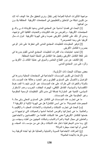 ‫ﻤﻭﺍﺠﻬﺔ ﺍﻟﺘﺄﺜﻴﺭﺍﺕ ﺍﻟﺴﺎﻟﺒﺔ ﻟﻠﻌﻭﻟﻤﺔ )ﺹ 64(. ﻭﻨﺭﻯ ﻟﺘﺤﻘﻴﻕ ﻤﺜل ﻫﺫﺍ ﺍﻟﻬﺩﻑ ﺃﻨﻪ ﻻﺒﺩ‬
‫ﻤﻥ ﺘﻜﻭﻴﻥ ﺸﺒﻜﺔ ﻤﻥ ﺍﻟﺒﺎﺤﺜﻴﻥ ﻭﺍﻟﺘﻨﻅﻴﻤﻴﻴﻥ ﻓﻰ ﺍﻟﻤﺠﺘﻤﻌﺎﺕ ﺍﻷﻓﺭﻴﻘﻴﺔ ﺍﻟﻤﺨﺘﻠﻔﺔ ﻴﻜـﻭﻥ‬
                                                                    ‫ﻤﻥ ﺃﻫﺩﺍﻓﻬﺎ:‬
‫)1( ﺍﻟﺒﺤﺙ ﻓﻰ ﻗﻀﺎﻴﺎ ﺃﺴﺎﺴﻴﺔ ﻋﻥ ﺍﻟﻤﺠﺘﻤﻊ ﺍﻟﻤﺩﻨﻰ ﻭﻤﻨﻬﺎ ﺘﻜﻭﻴﻨﺎﺘﻪ ﻓـﻰ ﻭﺍﻗـﻊ‬
‫ﺍﻟﻤﺠﺘﻤﻌﺎﺕ ﺍﻷﻓﺭﻴﻘﻴﺔ ، ﻭﺍﻟﻐﺭﺽ ﻤﻥ ﻫﺫﻩ ﺍﻟﺘﻜﻭﻴﻨﺎﺕ ﻭﺍﻟﺘﺤﺩﻴﺎﺕ ﺍﻟﺜﻘﺎﻓﻴﺔ ﺍﻟﺘﻰ ﺘﻭﺍﺠﻬﻪ،‬
‫ﻭﻤﺩﻯ ﺃﺜﺭ ﺫﻟﻙ ﻋﻠﻰ ﺍﻟﺘﻜﺎﻤل ﺍﻷﻓﺭﻴﻘﻰ ﻋﻤﻭﻤﺎ ﻭﻋﻠﻰ ﺍﻟﻬﻭﻴﺔ ﺍﻷﻓﺭﻴﻘﻴﺔ ﻟﺩﻭل ﺸـﻤﺎل‬
                                                    ‫ﺃﻓﺭﻴﻘﻴﺎ ﻋﻠﻰ ﻭﺠﻪ ﺍﻟﺨﺼﻭﺹ؟‬
‫)2( ﺘﻭﻓﻴﺭ ﺍﻟﻤﻌﻠﻭﻤﺎﺕ ﻟﺘﻨﻅﻴﻤﺎﺕ ﺍﻟﻤﺠﺘﻤﻊ ﺍﻟﻤﺩﻨﻰ ﺍﻟﺘﻰ ﺘﺤﻔﺯﻫﺎ ﻋﻠﻰ ﻨﺸﺭ ﺍﻟﻭﻋﻰ‬
                                                      ‫ﺒﻀﺭﻭﺭﺓ ﺍﻟﺘﻜﺎﻤل ﺍﻷﻓﺭﻴﻘﻰ.‬
‫)3( ﺘﺤﺩﻴﺩ ﺍﺤﺘﻴﺎﺠﺎﺕ ﺒﻨﺎﺀ ﺍﻟﻘﺩﺭﺍﺕ ﻟﺘﻨﻅﻴﻤﺎﺕ ﺍﻟﻤﺠﺘﻤﻊ ﺍﻟﻤﺩﻨﻰ ﻟﻠﻘﻴﺎﻡ ﺒﺩﻭﺭﻫﺎ ﻓﻰ‬
         ‫ﻨﺸﺭ ﺜﻘﺎﻓﺔ ﺍﻟﺘﻜﺎﻤل ﺍﻷﻓﺭﻴﻘﻰ ﻭﺘﻔﻌﻴل ﻫﺫﺍ ﺍﻟﺘﻜﺎﻤل ﻓﻰ ﺃﻨﺸﻁﺔ ﺍﻟﺤﻴﺎﺓ ﺍﻟﻤﺨﺘﻠﻔﺔ.‬
‫)4( ﺍﻟﻜﺸﻑ ﻋﻥ ﺩﻭﺭ ﺍﻟﻘﻁﺎﻉ ﺍﻟﺨﺎﺹ ﻭﺍﻟﺴﻭﻕ ﻓﻰ ﻋﻤﻠﻴﺔ ﺍﻟﺘﻜﺎﻤـل ﺍﻷﻓﺭﻴﻘـﻰ‬
                                                 ‫ﻭﺃﺜﺭﻩ ﻋﻠﻰ ﺩﻭﺭ ﺍﻟﻤﺠﺘﻤﻊ ﺍﻟﻤﺩﻨﻰ.‬

                                            ‫ﺒﻌﺽ ﻤﺠﺎﻻﺕ ﺍﻟﺒﺤﺙ ﺫﺍﺕ ﺍﻷﻭﻟﻭﻴﺔ:‬
‫)ﺃ( ﺍﻟﺒﺤﺙ ﻓﻰ ﺘﻜﻭﻴﻥ ﺍﻟﻤﺅﺴﺴﺎﺕ ﺍﻻﺠﺘﻤﺎﻋﻴﺔ ﻓﻰ ﺍﻟﻤﺠﺘﻤﻌﺎﺕ ﺍﻟﻤﺤﻠﻴﺔ ﻭﺩﻭﺭﻫﺎ ﻓﻰ‬
‫ﺍﻟﺘﻭﺍﺼل ﻭﺍﻻﺘﺼﺎل ﻋﻠﻰ ﺍﻟﻤﺴﺘﻭﻯ ﺍﻟﻘﻁﺭﻱ ﻭﻋﺒﺭ ﺍﻟﺤﺩﻭﺩ ﻭﻋﻼﻗﺔ ﻫﺫﻩ ﺍﻟﻤﺅﺴﺴـﺎﺕ‬
‫ﺒﺎﻟﺩﻭﻟﺔ ﻭﺍﻟﺘﻐﻴﺭﺍﺕ ﺍﻟﺘﻰ ﻁﺭﺃﺕ ﻋﻠﻰ ﻫﺫﻩ ﺍﻟﻤﺅﺴﺴﺎﺕ ﻋﺒﺭ ﺍﻟﺯﻤﻥ ﻨﺘﻴﺠـﺔ ﺍﻟﻀـﻐﻭﻁ‬
‫ﺍﻻﻗﺘﺼﺎﺩﻴﺔ ﻭﺍﻟﺴﻴﺎﺴﻴﺔ، ﺍﻟﺘﻔﺎﻋل ﺍﻟﺜﻘﺎﻓﻰ، ﺍﻟﻬﺠﺭﺓ، ﺍﻟﺠﻔﺎﻑ، ﺍﻟﺤﺭﻭﺏ ﻭﻋﺩﻡ ﺍﻻﺴﺘﻘﺭﺍﺭ‬
‫ﺍﻟﺴﻴﺎﺴﻰ، ﺍﻟﺘﻨﻤﻴﺔ ﻏﻴﺭ ﺍﻟﻤﺘﻭﺍﺯﻨﺔ ﺇﻀﺎﻓﺔ ﺇﻟﻰ ﻤﺩﻯ ﺘﺄﺜﻴﺭ ﺍﻟﺘﻨﻅﻴﻤﺎﺕ ﺍﻟﺭﺴﻤﻴﺔ ﺍﻟﺤﻜﻭﻤﻴﺔ‬
                                              ‫ﻭﻏﻴﺭ ﺍﻟﺤﻜﻭﻤﻴﺔ ﻋﻠﻰ ﻫﺫﻩ ﺍﻟﻤﺅﺴﺴﺎﺕ.‬
‫ﻤﺎ ﻫﻰ ﺘﺠﺎﺭﺏ ﻫﺫﻩ ﺍﻟﻤﺅﺴﺴﺎﺕ ﻓﻰ ﺍﻟﺘﻜﺎﻤل ﻋﻠﻰ ﺍﻟﻤﺴﺘﻭﻯ ﺍﻟﻤﺤﻠﻰ ﻭﻓﻰ ﺤﺎﻟـﺔ‬
  ‫ﺍﻟﻤﺠﻤﻭﻋﺎﺕ ﺍﻟﺤﺩﻭﺩﻴﺔ؟ ﻤﺎ ﻫﻰ ﺃﺴﺱ ﺍﻟﺘﻜﺎﻤل؟ ﻫل ﻫﻰ ﺍﻟﻬﻭﻴﺔ ﺍﻹﺜﻨﻴﺔ ﺃﻡ ﺍﻷﻓﺭﻴﻘﻴﺔ ؟‬
‫)ﺏ( ﺍﻟﺒﺤﺙ ﻓﻰ ﺘﺠﺎﺭﺏ ﺍﻟﺸﺒﻜﺎﺕ ﻭﺍﻟﻤﻨﺘﺩﻴﺎﺕ ﻭﺍﻻﺘﺤﺎﺩﺍﺕ ﺍﻟﻤﺤﻠﻴـﺔ ﻭﺍﻹﻗﻠﻴﻤﻴـﺔ‬
‫ﻭﺍﻟﻌﺎﻟﻤﻴﺔ. ﻤﺎ ﻫﻰ ﺇﻨﺠﺎﺯﺍﺘﻬﺎ ﻭﺍﻟﻔﺭﺹ ﺍﻟﻤﺘﺎﺤﺔ ﺃﻤﺎﻤﻬﺎ ﻭﺍﻟﻤﻌﻭﻗﺎﺕ ﺍﻟﺘﻰ ﺘﻭﺍﺠﻬﻬﺎ ﻓـﻰ‬
‫ﺨﺩﻤﺘﻬﺎ ﻟﻠﺘﻜﺎﻤل ﺍﻷﻓﺭﻴﻘﻰ؟ ﻨﻌﻨﻰ ﻫﻨﺎ ﺍﻟﺸﺒﻜﺎﺕ ﺍﻟﻘﺎﺌﻤﺔ ﻤﻥ ﺍﻻﻗﺘﺼﺎﺩﻴﻴﻥ ﻭﺍﻻﺠﺘﻤﺎﻋﻴﻴﻥ‬
‫ﻭﺍﻟﻌﺎﻤﻠﻴﻥ ﻓﻰ ﻤﺠﺎل ﺍﻟﺒﻴﺌﺔ ﻭﺍﻟﻤﺭﺃﺓ ﻭﺍﻟﺸﺒﺎﺏ ﻭﺸﺒﻜﺎﺕ ﺍﻟﻤﻬﻨﻴﻴﻥ ﻤﻥ ﺃﻁﺒﺎﺀ ﻭﻤﻬﻨﺩﺴـﻴﻥ‬
‫ﺇﻟﺦ. ﻭﻤﺎ ﻤﺩﻯ ﺍﻟﺩﻴﻤﻘﺭﺍﻁﻴﺔ ﺩﺍﺨل ﻫﺫﻩ ﺍﻟﺸﺒﻜﺎﺕ ﻭﻫل ﻫﻰ ﻤﻥ ﻤﺅﺴﺴـﺎﺕ ﺍﻟﻤﺠﺘﻤـﻊ‬
                                                ‫ﺍﻟﻤﺩﻨﻰ ﺃﻡ ﺃﻨﻬﺎ ﺘﺤﺕ ﺴﻴﻁﺭﺓ ﺍﻟﺩﻭﻟﺔ؟‬
‫)ﺝ( ﺍﻟﺤﺭﻜﺎﺕ ﺍﻻﺠﺘﻤﺎﻋﻴﺔ ﺍﻟﻨﺴﻭﻴﺔ ﻭﺍﻟﺸﺒﺎﺒﻴﺔ ﻭﺍﻟﻌﻤﺎﻟﻴﺔ ﻫل ﻟﻬﺎ ﺃﺠﻨﺩﺓ ﺃﻓﺭﻴﻘﻴﺔ ﻭﻤﺎ‬
                                                      ‫ﻤﺩﻯ ﺘﺄﺜﺭﻫﺎ ﺒﺎﻷﺠﻨﺩﺓ ﺍﻟﻌﺎﻟﻤﻴﺔ؟‬

                                      ‫831‬
 