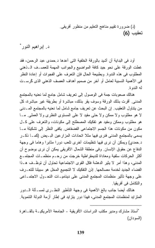 ‫)ﺩ( ﻀﺭﻭﺭﺓ ﺘﻘﻴﻴﻡ ﻤﻨﺎﻫﺞ ﺍﻟﺘﻌﻠﻴﻡ ﻤﻥ ﻤﻨﻅﻭﺭ ﺃﻓﺭﻴﻘﻰ.‬
                                                                   ‫ﺘﻌﻘﻴﺏ )6(‬
‫*‬
 ‫ﺩ. ﺇﺒﺭﺍﻫﻴﻡ ﺍﻟﻨﻭﺭ‬

‫ﺃﻭﺩ ﻓﻰ ﺍﻟﺒﺩﺍﻴﺔ ﺃﻥ ﺃﺸﻴﺩ ﺒﺎﻟﻭﺭﻗﺔ ﺍﻟﺨﻠﻔﻴﺔ ﺍﻟﺘﻰ ﺃﻋﺩﻫﺎ ﺩ.ﺤﻤﺩﻯ ﻋﺒﺩ ﺍﻟﺭﺤﻤﻥ، ﻓﻘﺩ‬
‫ﻏﻁﺕ ﺍﻟﻭﺭﻗﺔ ﻋﻠﻰ ﻨﺤﻭ ﺠﻴﺩ ﻜﺎﻓﺔ ﺍﻟﻤﻭﺍﻀﻴﻊ ﻭﺍﻟﺠﻭﺍﻨﺏ ﺍﻟﻤﻬﻤﺔ ﻟﻠﻌﺼـﻑ ﺍﻟـﺫﻫﻨﻲ‬
‫ﺍﻟﻤﻁﻠﻭﺏ ﻓﻰ ﻫﺫﻩ ﺍﻟﻨﺩﻭﺓ. ﻭﺒﻁﺒﻴﻌﺔ ﺍﻟﺤﺎل ﻓﺈﻥ ﺍﻟﺘﻌﺭﻑ ﻋﻠﻰ ﺍﻟﻔﺠﻭﺍﺕ ﺃﻭ ﺇﻋﺎﺩﺓ ﺍﻟﻨﻅﺭ‬
‫ﻓﻰ ﺍﻷﻫﻤﻴﺔ ﺍﻟﻨﺴﺒﻴﺔ ﻟﻌﺎﻤل ﺃﻭ ﺁﺨﺭ ﻤﻥ ﺼﻤﻴﻡ ﺃﻫﺩﺍﻑ ﺍﻟﻌﺼﻑ ﺍﻟﺫﻫﻨﻲ ﺍﻟﺫﻯ ُﺭﺴـﺕ‬
        ‫ﻜ‬
        ‫ﹸ‬
                                                                      ‫ﻟﻪ ﺍﻟﻨﺩﻭﺓ.‬
‫ﻫﻨﺎﻟﻙ ﺼﻌﻭﺒﺎﺕ ﺠﻤﺔ ﻓﻰ ﺍﻟﻭﺼﻭل ﺇﻟﻰ ﺘﻌﺭﻴﻑ ﺸﺎﻤل ﺠﺎﻤﻊ ﻟﻤﺎ ﻨﻌﻨﻴﻪ ﺒﺎﻟﻤﺠﺘﻤﻊ‬
‫ﺍﻟﻤﺩﻨﻰ. ﺃﻗﺭﺕ ﺒﺫﻟﻙ ﺍﻟﻭﺭﻗﺔ ﻭﺴﻭﻑ ﻴﻘﺭ ﺒﺫﻟﻙ، ﻤﺒﺎﺸﺭﺓ ﺃﻭ ﺒﻁﺭﻴﻘﺔ ﻏﻴﺭ ﻤﺒﺎﺸﺭﺓ، ﻜل‬
‫ﻤﻥ ﻴﺘﻨﺎﻭل ﺍﻟﺘﻌﻘﻴﺏ. ﺇﻥ ﺍﻟﺒﺤﺙ ﻋﻥ ﺘﻌﺭﻴﻑ ﺠﺎﻤﻊ ﺸﺎﻤل ﻟﻤﺎ ﻨﻌﻨﻴﻪ ﺒﺎﻟﻤﺠﺘﻤﻊ ﺍﻟﻤـﺩﻨﻰ‬
‫ﻻ ﻫﻭ ﻤﻁﻠﻭﺏ ﻭﻻ ﻤﻤﻜﻥ ﻭﻻ ﺤﺘﻰ ﻤﻔﻴﺩ ﻻ ﻋﻠﻰ ﺍﻟﻤﺴﺘﻭﻯ ﺍﻟﻨﻅﺭﻯ ﻭﻻ ﺍﻟﻌﻤﻠﻰ. ﻤـﺎ‬
‫ﻫﻭ ﻤﻁﻠﻭﺏ ﻭﻤﻤﻜﻥ ﻭﻤﻔﻴﺩ ﻫﻭ ﺘﻔﻜﻴﻙ ﺍﻟﻤﺼﻁﻠﺢ ﺇﻟﻰ ﻤﻜﻭﻨﺎﺕ، ﻭﺍﻟﺘﻌﺭﻑ ﻋﻠﻰ ﻜـل‬
‫ﻤﻜﻭﻥ ﻤﻥ ﻤﻜﻭﻨﺎﺕ ﻫﺫﺍ ﺍﻟﺠﺴﻡ ﺍﻻﺠﺘﻤﺎﻋﻰ ﺍﻟﻔﻀﻔﺎﺽ. ﻴﻜﻔﻰ ﺍﻟﻨﻅﺭ ﺇﻟﻰ ﺘﺸﻜﻴﻠﺔ ﻤـﺎ‬
‫ﻴﺴﻤﻰ ﺒﺎﻟﻤﺠﺘﻤﻊ ﺍﻟﻤﺩﻨﻰ ﻓﻨﺭﻯ ﻓﻴﻬﺎ ﻤﺜﻼ ﺍﺘﺤﺎﺩﺍﺕ ﺍﻟﻤﺯﺍﺭﻋﻴﻥ ﺍﻟﺒـﻴﺽ )ﻜﻤـﺎ ﺫﻜـﺭ‬
                                          ‫ﹰ‬
‫ﺩ.ﺤﻤﺩﻱ( ﻭﻴﻤﻜﻥ ﺃﻥ ﻨﺭﻯ ﻓﻴﻬﺎ ﺘﻨﻅﻴﻤﺎﺕ ﺃﺨﺭﻯ ﺘﻠﻌﺏ ﺩﻭﺭﺍ ﻤﺜﺎﺒﺭﺍ ﻭﻫﺎﻤﺎ ﻓﻰ ﻭﺠﻬﺔ‬
           ‫ﹰ‬      ‫ﹰ‬     ‫ﹰ‬
‫ﺍﻟﺩﻓﺎﻉ ﻋﻥ ﺤﻘﻭﻕ ﺍﻹﻨﺴﺎﻥ. ﻭﻓﻰ ﻤﻨﻁﻘﺔ ﺍﻟﺸﻤﺎل ﺍﻷﻓﺭﻴﻘﻰ ﻴﻤﻜﻥ ﺃﻥ ﻨﺭﻯ ﺒﻭﻀﻭﺡ ﺃﻥ‬
‫ﺃﻜﺜﺭ ﺍﻟﺤﺭﻜﺎﺕ ﺴﻠﻔﻴﺔ ﻭﻤﻌﺎﺩﺍﺓ ﻟﻠﺩﻴﻤﻘﺭﺍﻁﻴﺔ ﺨﺭﺠﺕ ﻤﻥ ﺭﺤـﻡ ﻤﻨﻅﻤـﺎﺕ ﺍﻟﻤﺠﺘﻤـﻊ‬
‫ﺍﻟﻤﺩﻨﻰ، ﻭﻫﺫﺍ ﺃﻤﺭ ﻻ ﻴﺜﻴﺭ ﺍﻟﺩﻫﺸﺔ ﻓﻜل ﺍﻟﻘﻭﻯ ﺍﻻﺠﺘﻤﺎﻋﻴﺔ ﺘﺤﺎﻭل ﺃﻥ ﺘﻭﻅـﻑ ﻫـﺫﺍ‬
‫ﺍﻟﻔﻀﺎﺀ ﺍﻟﺠﺩﻴﺩ ﻟﺨﺩﻤﺔ ﻤﺼﺎﻟﺤﻬﺎ. ﺇﺫﻥ ﺍﻟﺘﻔﻜﻴﻙ ﻻ ﺍﻟﺘﺠﻤﻴﻊ ﺍﻟﻤﺨل ﻫﻭ ﺴﺒﻴﻠﻨﺎ ﻟﻠﺘﻌـﺭﻑ‬
‫ﻋﻠﻰ ﻭﺠﻬﺔ ﺘﺄﺜﻴﺭ ﻤﻨﻅﻤﺎﺕ ﺍﻟﻤﺠﺘﻤﻊ ﺍﻟﻤﺩﻨﻰ ﻋﻠﻰ ﺩﻴﻨﺎﻤﻴـﺎﺕ ﺍﻟﺘﺤـﻭل ﺍﻻﺠﺘﻤـﺎﻋﻰ‬
                                                           ‫ﻭﺍﻟﺘﻜﺎﻤل ﻓﻰ ﺃﻓﺭﻴﻘﻴﺎ.‬
‫ﻫﻨﺎﻟﻙ ﺃﻴﻀﺎ ﺠﺎﻨﺏ ﺒﺎﻟﻎ ﺍﻷﻫﻤﻴﺔ ﻓﻰ ﻭﺠﻬﺔ ﺍﻟﺘﺄﻁﻴﺭ ﺍﻟﻨﻅـﺭﻯ ﻟﻤﺴـﺄﻟﺔ ﺍﻟـﺩﻭﺭ‬
                                                                ‫ﹰ‬
‫ﺍﻟﻤﺘﺯﺍﻴﺩ ﻟﻤﻨﻅﻤﺎﺕ ﺍﻟﻤﺠﺘﻤﻊ ﺍﻟﻤﺩﻨﻰ، ﻓﻬﺫﺍ ﺩﻭﺭ ﻴﺘﺯﺍﻴﺩ ﻓﻰ ﺇﻁﺎﺭ ﺃﺯﻤﺔ ﺍﻟﺩﻭﻟﺔ ﺍﻟﺘﻨﻤﻭﻴﺔ.‬


‫*ﺃﺴﺘﺎﺫ ﻤﺸﺎﺭﻙ ﻭﻤﺩﻴﺭ ﻤﻜﺘﺏ ﺍﻟﺩﺭﺍﺴﺎﺕ ﺍﻷﻓﺭﻴﻘﻴﺔ - ﺍﻟﺠﺎﻤﻌﺔ ﺍﻷﻤﺭﻴﻜﻴـﺔ ﺒﺎﻟﻘـﺎﻫﺭﺓ‬
                                                               ‫)ﺍﻟﺴﻭﺩﺍﻥ(‬


                                     ‫931‬
 