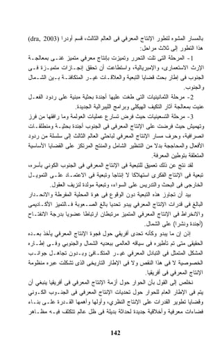 ‫ﺒﺎﻟﻤﺴﺎﺭ ﺍﻟﻤﺸﻭﻩ ﻟﺘﻁﻭﺭ ﺍﻹﻨﺘﺎﺝ ﺍﻟﻤﻌﺭﻓﻲ ﻓﻰ ﺍﻟﻌﺎﻟﻡ ﺍﻟﺜﺎﻟﺙ، ﻗﺴﻡ ﺃﻭﺩﺭﺍ )3002 ,‪(dra‬‬
                                                    ‫ﻫﺫﺍ ﺍﻟﺘﻁﻭﺭ ﺇﻟﻰ ﺜﻼﺙ ﻤﺭﺍﺤل:‬
‫1- ﺍﻟﻤﺭﺤﻠﺔ ﺍﻟﺘﻰ ﺘﻠﺕ ﺍﻟﺘﺤﺭﺭ ﻭﺘﻤﻴﺯﺕ ﺒﺈﻨﺘﺎﺝ ﻤﻌﺭﻓﻲ ﻤﺘﻤﻴﺯ ﻏﻨـﻰ ﺒﻤﻌﺎﻟﺠـﺔ‬
‫ﺍﻹﺭﺙ ﺍﻻﺴﺘﻌﻤﺎﺭﻯ، ﻭﺍﻹﻤﺒﺭﻴﺎﻟﻴﺔ، ﻭﺍﺴﺘﻁﺎﻋﺕ ﺃﻥ ﺘﺤﻘﻕ ﺇﻨﺠـﺎﺯﺍﺕ ﻤﺘﻤﻴـﺯﺓ ﻓـﻰ‬
‫ﺍﻟﺠﻨﻭﺏ ﻓﻰ ﺇﻁﺎﺭ ﺒﺤﺙ ﻗﻀﺎﻴﺎ ﺍﻟﺘﺒﻌﻴﺔ ﻭﺍﻟﻌﻼﻗـﺎﺕ ﻏﻴـﺭ ﺍﻟﻤﺘﻜﺎﻓﺌـﺔ ﺒـﻴﻥ ﺍﻟﺸـﻤﺎل‬
                                                                        ‫ﻭﺍﻟﺠﻨﻭﺏ.‬
‫2- ﻤﺭﺤﻠﺔ ﺍﻟﺜﻤﺎﻨﻴﻨﻴﺎﺕ ﺍﻟﺘﻰ ﻁﻐﺕ ﻋﻠﻴﻬﺎ ﺃﺠﻨﺩﺓ ﺒﺤﺜﻴﺔ ﻤﺒﻨﻴﺔ ﻋﻠﻰ ﺭﺩﻭﺩ ﺍﻟﻔﻌـل‬
                     ‫ﻋﻨﻴﺕ ﺒﻤﻌﺎﻟﺠﺔ ﺁﺜﺎﺭ ﺍﻟﺘﻜﻴﻑ ﺍﻟﻬﻴﻜﻠﻰ ﻭﺒﺭﺍﻤﺞ ﺍﻟﻠﻴﺒﺭﺍﻟﻴﺔ ﺍﻟﺠﺩﻴﺩﺓ.‬
‫3- ﻤﺭﺤﻠﺔ ﺍﻟﺘﺴﻌﻴﻨﻴﺎﺕ ﺤﻴﺙ ﻓﺭﺽ ﺘﺴﺎﺭﻉ ﻋﻤﻠﻴﺎﺕ ﺍﻟﻌﻭﻟﻤﺔ ﻭﻤﺎ ﺭﺍﻓﻘﻬﺎ ﻤﻥ ﻓﺭﺯ‬
‫ﻭﺘﻬﻤﻴﺵ ﺤﻴﺙ ﻓﺭﻀﺕ ﻋﻠﻰ ﺍﻹﻨﺘﺎﺝ ﺍﻟﻤﻌﺭﻓﻰ ﻓﻰ ﺍﻟﺠﻨﻭﺏ ﺃﺠﻨﺩﺓ ﺒﺤﺜﻴـﺔ ﻭﻤﻨﻁﻠﻘـﺎﺕ‬
‫ﺍﻨﺼﺭﺍﻓﻴﺔ، ﻭﺤﺭﻑ ﻤﺴﺎﺭ ﺍﻹﻨﺘﺎﺝ ﺍﻟﻤﻌﺭﻓﻲ ﻟﺒﺎﺤﺜﻲ ﺍﻟﻌﺎﻟﻡ ﺍﻟﺜﺎﻟﺙ ﺇﻟﻰ ﺴﻠﺴﻠﺔ ﻤﻥ ﺭﺩﻭﺩ‬
‫ﺍﻷﻓﻌﺎل ﻭﺍﻟﻤﺤﺎﺠﺠﺔ ﺒﺩﻻ ﻤﻥ ﺍﻟﺘﻨﻅﻴﺭ ﺍﻟﺸﺎﻤل ﻭﺍﻟﻤﻨﺘﺞ ﺍﻟﻤﺭﺘﻜﺯ ﻋﻠﻰ ﺍﻟﻘﻀﺎﻴﺎ ﺍﻷﺴﺎﺴﻴﺔ‬
                                                           ‫ﹰ‬
                                                          ‫ﺍﻟﻤﺘﻌﻠﻘﺔ ﺒﺘﻭﻁﻴﻥ ﺍﻟﻤﻌﺭﻓﺔ.‬
‫ﻟﻘﺩ ﻨﺘﺞ ﻋﻥ ﺫﻟﻙ ﺘﻌﻤﻴﻕ ﻟﻠﺘﺒﻌﻴﺔ ﻓﻰ ﺍﻹﻨﺘﺎﺝ ﺍﻟﻤﻌﺭﻓﻲ ﻓﻰ ﺍﻟﺠﻨﻭﺏ ﺍﻟﻜﻭﻨﻲ ﺒﺄﺴﺭﻩ،‬
‫ﺘﺒﻌﻴﺔ ﻓﻰ ﺍﻹﻨﺘﺎﺝ ﺍﻟﻔﻜﺭﻯ ﺍﺴﺘﻬﻼﻜﺎ ﻻ ﺇﻨﺘﺎﺠﺎ ﻭﺘﺒﻌﻴﺔ ﻓﻰ ﺍﻻﻋﺘﻤـﺎﺩ ﻋﻠـﻰ ﺍﻟﺘﻤﻭﻴـل‬
                                         ‫ﹰ‬      ‫ﹰ‬
         ‫ﺍﻟﺨﺎﺭﺠﻰ ﻓﻰ ﺍﻟﺒﺤﺙ ﻭﺍﻟﺘﺩﺭﻴﺱ ﻋﻠﻰ ﺍﻟﺴﻭﺍﺀ، ﻭﺘﺒﻌﻴﺔ ﻤﻭﻟﺩﺓ ﻟﻨﺯﻴﻑ ﺍﻟﻌﻘﻭل.‬
‫ﺒﻴﺩ ﺃﻥ ﺘﺠﺎﻭﺯ ﻫﺫﻩ ﺍﻟﺘﺒﻌﻴﺔ ﺩﻭﻥ ﺍﻟﻭﻗﻭﻉ ﻓﻰ ﻫﻭﺓ ﺍﻟﻤﺤﻠﻴﺔ ﺍﻟﻤﻔﺭﻁﺔ ﻭﺍﻻﻨﺤـﺩﺍﺭ‬
‫ﺍﻟﺒﺎﻟﻎ ﻓﻰ ﻗﺩﺭﺍﺕ ﺍﻹﻨﺘﺎﺝ ﺍﻟﻤﻌﺭﻓﻲ ﻴﺒﺩﻭ ﺘﺤﺩﻴﺎ ﺒﺎﻟﻎ ﺍﻟﺼـﻌﻭﺒﺔ ﻓـﺎﻟﺘﻤﻴﺯ ﺍﻷﻜـﺎﺩﻴﻤﻰ‬
                                       ‫ﹰ‬
‫ﻭﺍﻻﻨﺨﺭﺍﻁ ﻓﻰ ﺍﻹﻨﺘﺎﺝ ﺍﻟﻤﻌﺭﻓﻲ ﺍﻟﻤﺘﻤﻴﺯ ﻤﺭﺘﺒﻁﺎﻥ ﺍﺭﺘﺒﺎﻁﺎ ﻋﻀﻭﻴﺎ ﺒﺩﺭﺠﺔ ﺍﻻﻨﻔﺘـﺎﺡ‬
                 ‫ﹰ‬       ‫ﹰ‬
                                                      ‫)ﺃﺠﻨﺩﺓ ﻭﻨﺸﺭﺍ( ﻋﻠﻰ ﺍﻟﺸﻤﺎل.‬
                                                                    ‫ﹰ‬
‫ﺇﺫﻥ ﺇﻥ ﻤﺎ ﻴﺒﺩﻭ ﻭﻜﺄﻨﻪ ﺘﺤﺩﻯ ﺃﻓﺭﻴﻘﻲ ﺤﻭل ﻓﺠﻭﺓ ﺍﻹﻨﺘﺎﺝ ﺍﻟﻤﻌﺭﻓﻲ ﻴﺄﺨﺫ ﺒﻌـﺩﻩ‬
‫ﺍﻟﺤﻘﻴﻘﻰ ﻤﺘﻰ ﺘﻡ ﺘﺄﻁﻴﺭﻩ ﻓﻰ ﺴﻴﺎﻗﻪ ﺍﻟﻌﺎﻟﻤﻰ ﺒﺒﻌﺩﻴﻪ ﺍﻟﺸﻤﺎل ﻭﺍﻟﺠﻨﻭﺒﻲ ﻭﻓـﻰ ﺇﻁـﺎﺭﻩ‬
‫ﺍﻟﻤﺸﻜل ﺍﻟﻤﺘﻤﺜل ﻓﻰ ﺍﻟﺘﺒﺎﺩل ﺍﻟﻤﻌﺭﻓﻲ ﻏﻴـﺭ ﺍﻟﻤﺘﻜـﺎﻓﺊ ﻭﺒـﺩﻭﻥ ﺘﺠﺎﻫـل ﺠﻭﺍﻨـﺏ‬
‫ﺍﻟﺨﺼﻭﺼﻴﺔ ﻻ ﻓﻰ ﻫﺫﺍ ﺍﻟﻨﻘﺹ ﻭﻻ ﻓﻰ ﺍﻹﻁﺎﺭ ﺍﻟﺘﺎﺭﻴﺨﻰ ﺍﻟﺫﻯ ﺘﺸﻜﻠﺕ ﻋﺒﺭﻩ ﻤﻨﻅﻭﻤﺔ‬
                                                      ‫ﺍﻹﻨﺘﺎﺝ ﺍﻟﻤﻌﺭﻓﻲ ﻓﻰ ﺃﻓﺭﻴﻘﻴﺎ.‬
‫ﻨﺨﻠﺹ ﺇﻟﻰ ﺍﻟﻘﻭل ﺒﺄﻥ ﺍﻟﺤﻭﺍﺭ ﺤﻭل ﺃﺯﻤﺔ ﺍﻹﻨﺘﺎﺝ ﺍﻟﻤﻌﺭﻓﻲ ﻓﻰ ﺃﻓﺭﻴﻘﻴﺎ ﻴﻨﺒﻐﻲ ﺃﻥ‬
‫ﻴﺘﻡ ﻓﻰ ﺍﻹﻁﺎﺭ ﺍﻟﻌﺎﻡ ﻟﻠﺤﻭﺍﺭ ﺤﻭل ﺘﺤﺩﻴﺎﺕ ﺍﻹﻨﺘﺎﺝ ﺍﻟﻤﻌﺭﻓﻲ ﻓﻰ ﺍﻟﺠﻨـﻭﺏ ﺍﻟﻜـﻭﻨﻲ‬
‫ﻭﻗﻀﺎﻴﺎ ﺘﻁﻭﻴﺭ ﺍﻟﻘﺩﺭﺍﺕ ﻋﻠﻰ ﺍﻹﻨﺘﺎﺝ ﺍﻟﻨﻅﺭﻱ، ﻭﺃﻭﻟﻬﺎ ﻭﺃﻫﻤﻬﺎ ﺍﻟﻘـﺩﺭﺓ ﻋﻠـﻰ ﺒﻨـﺎﺀ‬
‫ﻓﻀﺎﺀﺍﺕ ﻤﻌﺭﻓﻴﺔ ﻭﺃﺨﻼﻗﻴﺔ ﺠﺩﻴﺩﺓ ﻟﺤﺩﺍﺜﺔ ﺒﺩﻴﻠﺔ ﻓﻰ ﻅل ﻋﺎﻟﻡ ﺘﺘﻜﺜﻑ ﻓﻴـﻪ ﻤﻅـﺎﻫﺭ‬


                                      ‫241‬
 