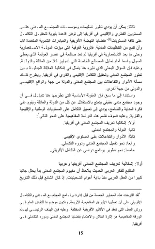 ‫ﺜﺎﻟﺜﺎ: ﻴﻤﻜﻥ ﺃﻥ ﻴﺅﺩﻱ ﺘﻁﻭﺭ ﺘﻨﻅﻴﻤﺎﺕ ﻭﻤﺅﺴﺴـﺎﺕ ﺍﻟﻤﺠﺘﻤـﻊ ﺍﻟﻤـﺩﻨﻲ ﻋﻠـﻰ‬            ‫ً‬
‫ﺍﻟﻤﺴﺘﻭﻴﻴﻥ ﺍﻟﻘﻁﺭﻱ ﻭﺍﻹﻗﻠﻴﻤﻲ ﻓﻲ ﺃﻓﺭﻴﻘﻴﺎ ﺇﻟﻰ ﺘﻭﻓﻴﺭ ﻗﺎﻋﺩﺓ ﺒﻨﻴﻭﻴﺔ ﻟﺘﺤﻘﻴـﻕ ﺍﻟﺘﻜﺎﻤـل‬
‫ﻋﻠﻰ ﻜﺎﻓﺔ ﺍﻟﻤﺴﺘﻭﻴﺎﺕ)6(، ﻓﻘﻀﺎﻴﺎ ﺍﻟﻨﻬﻀﺔ ﺍﻷﻓﺭﻴﻘﻴﺔ ﻭﺍﻟﻤﺒﺎﺩﺭﺍﺕ ﺍﻟﺘﻨﻤﻭﻴﺔ ﺍﻟﻤﺘﻌﺩﺩﺓ ﻻﺒﺩ‬
‫ﻭﺃﻥ ﺘﻨﺒﻊ ﻤﻥ ﺍﻟﺘﻨﻅﻴﻤﺎﺕ ﺍﻟﻤﺩﻨﻴﺔ. ﻓﺎﻟﺭﺅﻴﺔ ﺍﻟﻔﻭﻗﻴﺔ ﺍﻟﺘﻲ ﻤﻴﺯﺕ ﺍﻟﺩﻭﻟـﺔ ﺍﻻﺴـﺘﻌﻤﺎﺭﻴﺔ‬
‫ﻭﺤﺘﻰ ﻤﺎ ﺒﻌﺩ ﺍﻻﺴﺘﻌﻤﺎﺭﻴﺔ ﻓﻲ ﺃﻓﺭﻴﻘﻴﺎ ﻟﻡ ﺘﻌﺩ ﺼﺎﻟﺤﺔ ﻓﻲ ﻋﺼﺭ ﺍﻟﻌﻭﻟﻤﺔ ﺍﻟﺫﻱ ﻴﻌﻁﻲ‬
‫ﺍﻟﻤﺠﺎل ﻭﺍﺴﻌﺎ ﺃﻤﺎﻡ ﺘﻤﺜﻴل ﺍﻟﻤﺼﺎﻟﺢ ﺍﻟﺨﺎﺼﺔ ﺍﻟﺘﻲ ﺘﺘﺠﺎﻭﺯ ﻜﻼ ﻤﻥ ﺍﻟﻌﺎﺌﻠﺔ ﻭﺍﻟﺩﻭﻟـﺔ.‬
‫ﻭﻋﻠﻴﻪ ﻓﺈﻥ ﺍﻟﺴﺅﺍل ﺍﻟﺒﺤﺜﻲ ﺍﻟﺫﻱ ﻨﺜﻴﺭﻩ ﻫﻨﺎ ﻴﺘﻤﺜل ﻓﻲ ﺇﺸﻜﺎﻟﻴﺔ ﺍﻟﻌﻼﻗﺔ ﺍﻟﺠﺩﻟﻴـﺔ ﺒـﻴﻥ‬
‫ﺘﻁﻭﺭ ﺍﻟﻤﺠﺘﻤﻊ ﺍﻟﻤﺩﻨﻲ ﻭﺘﺤﻘﻴﻕ ﺍﻟﺘﻜﺎﻤل ﺍﻹﻗﻠﻴﻤﻲ ﻭﺍﻟﻘﺎﺭﻱ ﻓﻲ ﺃﻓﺭﻴﻘﻴﺎ. ﻭﻴﻁﺭﺡ ﺫﻟـﻙ‬
‫ﻤﺴﺄﻟﺔ ﺍﻷﺩﻭﺍﺭ ﻭﺍﻟﺘﻔﺎﻋﻼﺕ ﺒﻴﻥ ﺍﻟﻤﺠﺘﻤﻊ ﺍﻟﻤﺩﻨﻲ ﻭﺍﻟﺩﻭﻟﺔ ﻤﻥ ﺠﻬﺔ ﻭﺍﻟﻭﺍﻗﻊ ﺍﻹﻗﻠﻴﻤـﻲ‬
                                                         ‫ﻭﺍﻟﺩﻭﻟﻲ ﻤﻥ ﺠﻬﺔ ﺃﺨﺭﻯ.‬
‫ﻭﺍﺴﺘﻨﺎﺩﺍ ﺇﻟﻰ ﻤﺎ ﺴﺒﻕ ﻓﺈﻥ ﺍﻟﻤﻘﻭﻟﺔ ﺍﻷﺴﺎﺴﻴﺔ ﺍﻟﺘﻰ ﻨﻁﺭﺤﻬﺎ ﻫﻨﺎ ﺘﺘﻤﺜـل ﻓـﻰ ﺃﻥ‬
‫ﻭﺠﻭﺩ ﻤﺠﺘﻤﻊ ﻤﺩﻨﻲ ﺤﻘﻴﻘﻲ ﻴﺘﻤﺘﻊ ﺒﺎﻻﺴﺘﻘﻼل ﻋﻥ ﻜل ﻤﻥ ﺍﻟﺩﻭﻟﺔ ﻭﺍﻟﻌﺎﺌﻠﺔ ﻭﻴﻘﻭﻡ ﻋﻠﻰ‬
‫ﻓﻜﺭﺓ ﺍﻟﻤﺩﻨﻴﺔ ﻭﺍﻟﺘﺴﺎﻤﺢ، ﻴﺅﺩﻱ ﺇﻟﻰ ﺘﻌﻤﻴﻕ ﺍﻟﺘﻜﺎﻤل ﻋﻠﻰ ﺍﻟﻤﺴﺘﻭﻴﺎﺕ ﺍﻟﻭﻁﻨﻴﺔ ﻭﺍﻹﻗﻠﻴﻤﻴﺔ‬
           ‫ﻭﺍﻟﻘﺎﺭﻴﺔ. ﻭﻋﻠﻴﻪ ﻓﺴﻭﻑ ﻨﻘﺴﻡ ﻫﺫﻩ ﺍﻟﺩﺭﺍﺴﺔ ﺍﻟﻤﻔﺎﻫﻴﻤﻴﺔ ﻋﻠﻰ ﺍﻟﻨﺤﻭ ﺍﻟﺘﺎﻟﻲ*:‬
                             ‫ﺃﻭﻻ: ﺇﺸﻜﺎﻟﻴﺔ ﺘﻌﺭﻴﻑ ﺍﻟﻤﺠﺘﻤﻊ ﺍﻟﻤﺩﻨﻲ ﻓﻲ ﺃﻓﺭﻴﻘﻴﺎ.‬ ‫ﹰ‬
                                                ‫ﺜﺎﻨﻴﺎ: ﺍﻟﺩﻭﻟﺔ ﻭﺍﻟﻤﺠﺘﻤﻊ ﺍﻟﻤﺩﻨﻲ.‬
                                                                           ‫ﹰ‬
                            ‫ﺜﺎﻟﺜﺎ: ﺍﻷﺩﻭﺍﺭ ﻭﺍﻟﺘﻔﺎﻋﻼﺕ ﻋﻠﻰ ﺍﻟﻤﺴﺘﻭﻯ ﺍﻹﻗﻠﻴﻤﻲ.‬   ‫ﹰ‬
                           ‫ﺭﺍﺒﻌﺎ: ﻨﺤﻭ ﺘﻔﻌﻴل ﺍﻟﻤﺠﺘﻤﻊ ﺍﻟﻤﺩﻨﻲ ﻭﺩﻭﺭﻩ ﺍﻟﺘﻜﺎﻤﻠﻲ.‬
                                                                         ‫ﹰ‬
                     ‫ﺨﺎﻤﺴﺎ: ﻨﺤﻭ ﺘﻁﻭﻴﺭ ﺒﺭﻨﺎﻤﺞ ﺩﺭﺍﺴﻲ ﻋﻥ ﺍﻟﺘﻜﺎﻤل ﺍﻷﻓﺭﻴﻘﻲ.‬ ‫ﹰ‬

                          ‫ﺃﻭﻻ: ﺇﺸﻜﺎﻟﻴﺔ ﺘﻌﺭﻴﻑ ﺍﻟﻤﺠﺘﻤﻊ ﺍﻟﻤﺩﻨﻲ ﺃﻓﺭﻴﻘﻴﺎ ﻭﻋﺭﺒﻴﺎ‬
                          ‫ﹰ‬                                            ‫ﹰ‬
‫ﺍﻟﻤﺘﺘﺒﻊ ﻟﻠﻔﻜﺭ ﺍﻟﻌﺭﺒﻲ ﺍﻟﺤﺩﻴﺙ ﻴﻼﺤﻅ ﺃﻥ ﻤﻔﻬﻭﻡ ﺍﻟﻤﺠﺘﻤﻊ ﺍﻟﻤﺩﻨﻲ ﺒﺩﺃ ﻴﺤﺘل ﺠﺎﻨﺒﺎ‬
‫ﻜﺒﻴﺭﺍ ﻤﻥ ﺍﻟﻌﻘل ﺍﻟﻌﺭﺒﻲ ﻤﻨﺫ ﺒﺩﺍﻴﺔ ﺃﻋﻭﺍﻡ ﺍﻟﺘﺴﻌﻴﻨﻴﺎﺕ. ﺇﺫ ﻜﺎﻥ ﺍﻟﺸﺎﺌﻊ ﻗﺒل ﺫﻟﻙ ﺍﻟﺘﺎﺭﻴﺦ‬


‫*ﻟﻘﺩ ﺍﻗﺘﺭﺤﺕ ﻫﺫﻩ ﺍﻟﻤﺤﺎﻭﺭ ﺍﻟﺨﻤﺴﺔ ﻤﻥ ﻗﺒل ﺇﺩﺍﺭﺓ ﺒﺭﻨـﺎﻤﺞ ﺍﻟﻤﺠﺘﻤـﻊ ﺍﻟﻤـﺩﻨﻰ ﻭﺍﻟﺘﻜﺎﻤـل‬
‫ﺍﻷﻓﺭﻴﻘﻲ ﻋﻠﻰ ﺃﻥ ﺘﻐﻁﻴﻬﺎ ﺍﻷﻭﺭﺍﻕ ﺍﻟﻤﻔﺎﻫﻴﻤﻴﺔ ﺍﻷﺭﺒﻌﺔ. ﻭﺘﻜﻭﻥ ﻤﻭﻀﻭﻋﺎ ﻟﻠﻨﻘﺎﺵ ﺍﻟﻌﺎﻡ ﻓـﻰ‬
                 ‫ﹰ‬
‫ﻭﺭﺵ ﺍﻟﻌﻤل ﺍﻟﺘﻰ ﺘﻌﻘﺩ ﻓﻰ ﺍﻷﻗﺎﻟﻴﻡ ﺍﻷﻓﺭﻴﻘﻴﺔ ﺍﻟﻤﺨﺘﻠﻔﺔ. ﻭﻋﻠﻴﻪ ﻓﺈﻥ ﺍﻟﻬﺩﻑ ﺍﻟﺭﺌﻴﺴـﻰ ﻟﻬـﺫﻩ‬
‫ﺍﻟﻭﺭﻗﺔ ﺍﻟﻤﻔﺎﻫﻴﻤﻴﺔ ﻫﻭ ﺇﺜﺎﺭﺓ ﺍﻟﻨﻘﺎﺵ ﻭﺍﻻﻫﺘﻤﺎﻡ ﺒﻘﻀﺎﻴﺎ ﺍﻟﻤﺠﺘﻤﻊ ﺍﻟﻤﺩﻨﻰ ﻭﺩﻭﺭﻩ ﺍﻟﺘﻜﺎﻤﻠﻰ ﻓـﻰ‬
                                                                            ‫ﺃﻓﺭﻴﻘﻴﺎ.‬

                                       ‫51‬
 