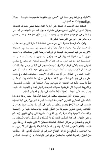 ‫‪New‬‬      ‫ﺍﻻﺸﺘﺒﺎﻙ ﻭﺍﻟﺘﺭﺍﺒﻁ ﻭﻫﻭ ﺒﺤﺙ ﻓﻰ ﺍﻷﺴﺎﺱ ﻋﻥ ﻤﻨﻅﻭﻤﺔ ﻤﻔﺎﻫﻴﻤﻴـﺔ ﺠﺩﻴـﺩﺓ‬
                                                     ‫‪ paradigm‬ﻟﻺﻨﺘﺎﺝ ﺍﻟﻤﻌﺭﻓﻲ.‬
‫ﻗﺼﺩﺕ ﺒﻬﺫﺍ ﺍﻻﺴﺘﻁﺭﺍﺩ ﺍﻟﺘﺄﻜﻴﺩ ﻋﻠﻰ ﺃﻭﻟﻭﻴﺔ ﺍﻟﻘﻴﺎﻡ ﺒﺠﻬﺩ ﺒﺤﺜﻲ ﻤﺸﺘﺭﻙ )ﺸـﺒﻜﺔ‬
‫ﺒﺤﺜﻴﺔ( ﺘﺴﻬﻡ ﻓﻰ ﺘﻁﻭﻴﺭ ﺃﺴﺎﺱ ﻤﻌﺭﻓﻲ ﻤﺸﺘﺭﻙ ﺤـﻭل ﻗﻀـﺎﻴﺎ ﺍﻟﻤﺠﺘﻤـﻊ ﺍﻟﻤـﺩﻨﻰ‬
‫ﻭﺍﻟﺘﻜﺎﻤل ﻓﻰ ﺃﻓﺭﻴﻘﻴﺎ، ﻭﻜﺨﻁﻭﺓ ﺘﺴﺒﻕ ﻭﺘﻤﻬﺩ ﻟﻠﻤﺸﺭﻭﻉ ﺍﻟﺫﻯ ﺍﻗﺘﺭﺤﺘﻪ ﻭﺭﻗﺘﺎ ﺩ. ﺤﻤﺩﻯ‬
                                      ‫ﻭﺩ. ﻤﺎﻤﻭ ﺤﻭل ﺍﻟﺒﺭﺍﻤﺞ ﺍﻟﺘﺩﺭﻴﺴﻴﺔ ﺍﻟﻤﺸﺘﺭﻜﺔ.‬
‫ﻭﻟﻌل ﻫﺫﻩ ﻓﺭﺼﺔ ﻤﻨﺎﺴﺒﺔ ﻟﻜﻰ ﺃﻋﺭﺝ ﻋﻠﻰ ﺍﻷﻨﺸﻁﺔ ﺍﻟﺒﺤﺜﻴﺔ ﺍﻟﺘﻰ ﻴﺭﻋﺎﻫﺎ ﻤﻜﺘﺏ‬
‫ﺍﻟﺩﺭﺍﺴﺎﺕ ﺍﻷﻓﺭﻴﻘﻴﺔ ﺒﺎﻟﺠﺎﻤﻌﺔ ﺍﻷﻤﺭﻴﻜﻴﺔ ﻭﺍﻟﺘﻰ ﺘﺤﺎﻭل ﻋﺒﺭ ﺠﻬﺩ ﺒﺤﺜـﻲ ﻤﺸـﺘﺭﻙ‬
‫ﺍﻻﻗﺘﺭﺍﺏ ﻤﻥ ﻓﻬﻡ ﺍﻟﻤﺘﻐﻴﺭﺍﺕ ﺍﻟﺠﺩﻴﺩﺓ ﻓﻰ ﺘﺭﻜﻴﺒﺔ ﻭﻭﺠﻬﺔ ﺘﻁﻭﺭ ﻤﺠﺘﻤﻌﺎﺕ ﻤـﺎ ﺒﻌـﺩ‬
‫ﺍﻨﻬﻴﺎﺭ ﻤﺸﺭﻭﻉ ﺍﻟﺩﻭﻟﺔ ﺍﻟﺘﻨﻤﻭﻴﺔ. ﻓﻰ ﻋﺎﻡ 1002 ﺘﻡ ﺘﺄﺴﻴﺱ ﻤﺠﻤﻭﻋـﺔ ﺇﻋـﺎﺩﺓ ﺒﻨـﺎﺀ‬
‫ﺍﻟﻤﺠﺘﻤﻌﺎﺕ ﺍﻟﺘﻰ ﻤﺯﻗﺘﻬﺎ ﺍﻟﺤﺭﻭﺏ ﻓﻰ ﺍﻟﺸﺭﻕ ﺍﻷﻭﺴﻁ ﻭﺃﻓﺭﻴﻘﻴﺎ ﻭﻫﻭ ﻤﺸﺭﻭﻉ ﺒﺤﺜـﻲ‬
‫ﺘﻌﺎﻭﻨﻲ ﻴﻀﻡ ﺒﺎﺤﺜﻲ ﺃﻓﺭﻴﻘﻴﺎ ﻭﺍﻟﺸﺭﻕ ﺍﻷﻭﺴﻁ ﻴﻌﻤﻠﻭﻥ ﻓﻰ ﺒﻠﺩﺍﻨﻬﻡ ﺃﻭ ﻓﻰ ﺩﻭل ﺍﻟﺸﺘﺎﺕ‬
‫ﻓﻰ ﺍﻟﺸﻤﺎل ﺍﻟﻜﻭﻨﻲ، ﻭﺘﻬﺘﻡ ﻫﺫﻩ ﺍﻟﻤﺠﻤﻭﻋﺔ ﺒﺘﻁﻭﻴﺭ ﺭﺅﻯ ﺠﺩﻴﺩﺓ ﻹﻋﺎﺩﺓ ﺍﻟﺒﻨﺎﺀ ﻜﺒـﺩﻴل‬
‫ﻻﻨﻬﻴﺎﺭ ﺍﻟﻤﺸﺭﻭﻉ ﺍﻟﺤﺩﺍﺜﻰ ﻓﻰ ﺃﻓﺭﻴﻘﻴﺎ ﻭﺍﻟﺸﺭﻕ ﺍﻷﻭﺴﻁ. ﻭﻴﺴﺘﻬﺩﻑ ﺍﻟﻤﺸﺭﻭﻉ ﺒﻨـﺎﺀ‬
‫ﺤﻘل ﻤﻌﺭﻓﻲ ﺠﺩﻴﺩ ﻟﻠﺩﺭﺍﺴﺎﺕ ﻋﺒﺭ ﺍﻟﺘﺨﺼﺼﻴﺔ ﻓﻰ ﻤﺠﺎل ﺇﻋﺎﺩﺓ ﺍﻟﺒﻨﺎﺀ ﻭﺒﻨـﺎﺀ ﺃﻁـﺭ‬
‫ﻨﻅﺭﻴﺔ ﺠﺩﻴﺩﺓ ﺘﺄﺨﺫ ﻓﻰ ﺍﻻﻋﺘﺒﺎﺭ ﺍﻟﻭﻗﺎﺌﻊ ﺍﻟﺘﺎﺭﻴﺨﻴﺔ ﻭﺍﻟﻤﻜﺎﻨﻴﺔ ﻓـﻰ ﺒﻠـﺩﺍﻥ ﺍﻟﻤﻨﻁﻘـﺔ،‬
‫ﻭﺍﻟﺸﺭﻭﻁ ﺍﻟﺠﺩﻴﺩﺓ ﺍﻟﺘﻰ ﺘﻔﺭﻀﻬﺎ ﻋﻤﻠﻴﺎﺕ ﺍﻟﻌﻭﻟﻤﺔ ﻭﺍﻨﻬﻴﺎﺭ ﻨﻤﺎﺫﺝ ﺍﻟﺘﺤﺩﻴﺙ ﺍﻟﺴـﺎﺒﻘﺔ،‬
           ‫ﺒﻤﺎ ﻴﺴﺎﻋﺩ ﻋﻠﻰ ﺍﺴﺘﻴﻌﺎﺏ ﺘﺤﺩﻴﺎﺕ ﺇﻋﺎﺩﺓ ﺍﻟﺒﻨﺎﺀ ﻓﻰ ﺴﻴﺎﻕ ﻭﺍﻗﻊ ﺒﺎﻟﻎ ﺍﻟﺘﻌﻘﻴﺩ.‬
‫ﻭﻋﻠﻰ ﻤﺴﺘﻭﻯ ﺁﺨﺭ ﻴﺴﺘﻀﻴﻑ ﻤﻜﺘﺏ ﺍﻟﺩﺭﺍﺴﺎﺕ ﺍﻷﻓﺭﻴﻘﻴﺔ ﻤﺸـﺭﻭﻋﺎ ﻹﻋـﺎﺩﺓ‬
         ‫ﹰ‬
‫ﺍﻟﺒﻨﺎﺀ ﻋﻠﻰ ﺍﻟﻤﺴﺘﻭﻯ ﺍﻟﻘﻁﺭﻱ "ﻤﺠﻤﻭﻋﺔ ﺍﻟﺴﻴﺎﺴﺎﺕ ﺍﻟﺒﺩﻴﻠﺔ ﻟﻠﺴﻭﺩﺍﻥ" ﻭﻫﻰ ﺸﺒﻜﺔ ﺒﺤﺜﻴﺔ‬
‫ﺘﺄﺴﺴﺕ ﻓﻰ ﻋﺎﻡ 7991 ﻭﺘﺼﻡ ﺒﺎﺤﺜﻴﻥ ﺴﻭﺩﺍﻨﻴﻴﻥ ﻓﻰ ﺍﻟﺴﻭﺩﺍﻥ ﻭﻓـﻰ ﻤﺨﺘﻠـﻑ ﺩﻭل‬
‫ﺍﻟﺸﺘﺎﺕ، ﻭﺘﻌﻨﻰ ﺒﺘﻁﻭﻴﺭ ﻤﺠﻤﻭﻋﺔ ﻤﻥ ﺍﻷﻁﺭ ﺍﻟﻬﺎﺩﻴﺔ ﻟﺒﻨﺎﺀ ﺴﻴﺎﺴﺔ ﺒﺩﻴﻠﺔ ﻓﻰ ﺍﻻﻗﺘﺼﺎﺩ‬
‫ﻭﺍﻟﺨﺩﻤﺎﺕ ﺍﻟﺘﻌﻠﻴﻤﻴﺔ ﻭﺍﻟﺼﺤﻴﺔ ﻭﺘﻁﻭﻴﺭ ﺍﻟﻘﺩﺭﺍﺕ ﺍﻟﺒﺸﺭﻴﺔ ﺍﻟﺘﻰ ﻴﻤﻜﻥ ﺘﻁﻭﻴﺭ ﺇﺠﻤـﺎﻉ‬
‫ﻭﻁﻨﻲ ﻋﻠﻴﻬﺎ. ﻭﻓﻰ ﻜﻠﺘﺎ ﺍﻟﺤﺎﻟﺘﻴﻥ ﻜﺎﻨﺕ ﻓﻜﺭﺘﺎ ﺍﻟﺘﺸﺒﻴﻙ ﻭﺍﻟﺘﻭﺍﺼل ﻤﺎ ﺒﻴﻥ ﺍﻟﺒﺎﺤﺜﻴﻥ ﻓﻰ‬
‫ﺃﻓﺭﻴﻘﻴﺎ ﻭﺍﻟﺒﺎﺤﺜﻴﻥ ﻓﻰ ﻤﺭﺍﻜﺯ ﺍﻟﺸﺘﺎﺕ ﺍﻟﻤﺘﻌﺩﺩﺓ ﺩﻋﺎﻤﺘﻴﻥ ﻻ ﻏﻨﻰ ﻋﻨﻬﻤﺎ ﻓـﻰ ﺘﻁـﻭﻴﺭ‬
‫ﻗﺎﻋﺩﺓ ﺍﻹﻨﺘﺎﺝ ﺍﻟﻤﻌﺭﻓﻲ ﺍﻟﻤﺸﺘﺭﻙ ﻭﺘﺠﺎﻭﺯ ﺍﻟﻤﺤﻠﻴﺔ ﺍﻟﻤﻔﺭﻁﺔ ﻭﺘﺤﻘﻴﻕ ﻗﺩﺭ ﻻ ﺒﺄﺱ ﺒـﻪ‬
‫ﻤﻥ ﺍﻟﺘﻭﺍﺼل ﻭﺍﻟﺘﻼﻗﺢ ﻤﻊ ﻤﺭﺍﻜﺯ ﺍﻹﻨﺘﺎﺝ ﺍﻟﻤﻌﺭﻓﻲ ﻓﻰ ﺍﻟﺸﻤﺎل ﺍﻟﻜﻭﻨﻲ ﻭﻗﺩﺭ ﻤﻁﻠﻭﺏ‬
‫ﻤﻥ ﺍﻟﺘﻤﻴﺯ ﻭﺍﻟﺠﻭﺩﺓ ﺍﻟﻌﻠﻤﻴﺔ ﺒﻤﺎ ﻴﻀﻤﻥ، ﻭﻫﻭ ﺃﻤﺭ ﻫﺎﻡ ﻟﻜـل ﻤـﻥ ﺍﻟﺠﻬـﺩ ﺍﻟﺒﺤﺜـﻲ‬



                                     ‫341‬
 