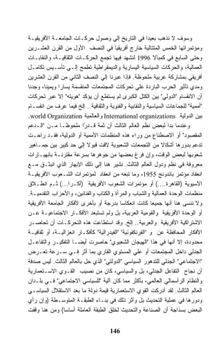 ‫ﻭﺴﻭﻑ ﻻ ﻨﺫﻫﺏ ﺒﻌﻴﺩﺍ ﻓﻲ ﺍﻟﺘﺎﺭﻴﺦ ﺇﻟﻲ ﻭﺼﻭل ﺤﺭﻜـﺎﺕ ﺍﻟﺠﺎﻤﻌـﺔ ﺍﻷﻓﺭﻴﻘﻴـﺔ‬
‫ﻭﻤﺅﺘﻤﺭﺍﺘﻬﺎ ﺍﻟﺨﻤﺱ ﺍﻟﻤﺘﺘﺎﻟﻴﺔ ﺨﺎﺭﺝ ﺃﻓﺭﻴﻘﻴﺎ ﻓﻲ ﺍﻟﻨﺼﻑ ﺍﻷﻭل ﻤﻥ ﺍﻟﻘﺭﻥ ﺍﻟﻌﺸـﺭﻴﻥ‬
‫ﻭﺤﺘﻰ ﺍﻟﺴﺎﺒﻊ ﻓﻲ ﻜﻤﺒﺎﻻ 6991 ﻟﻨﺸﻬﺩ ﻓﻴﻬﺎ ﺘﺠﻤﻊ ﺍﻟﺤﺭﻜـﺎﺕ ﺍﻟﺜﻘﺎﻓﻴـﺔ، ﻭﺍﻟﻨﻘﺎﺒـﺎﺕ‬
‫ﺍﻟﻌﻤﺎﻟﻴﺔ، ﻭﺍﻟﺤﺭﻜﺎﺕ ﺍﻟﺴﻴﺎﺴﻴﺔ ﺍﻟﻴﺴﺎﺭﻴﺔ ﻭﺍﻟﺩﻴﻤﻘﺭﺍﻁﻴﺔ ﺘﻁﻤﺢ ﺇﻟـﻲ ﺘﺄﺴـﻴﺱ ﺘﻜﺎﻤـل‬
‫ﺃﻓﺭﻴﻘﻲ ﺒﻤﺸﺎﺭﻜﺔ ﻋﺭﺒﻴﺔ ﻤﻠﺤﻭﻅﺔ. ﻓﺈﺫﺍ ﻋﺒﺭﻨﺎ ﺇﻟﻲ ﺍﻟﻨﺼﻑ ﺍﻟﺜﺎﻨﻲ ﻤﻥ ﺍﻟﻘﺭﻥ ﺍﻟﻌﺸﺭﻴﻥ‬
‫ﻭﻤﺩﻱ ﺘﺄﺜﻴﺭ ﺍﻟﺤﺭﺏ ﺍﻟﺒﺎﺭﺩﺓ ﻋﻠﻲ ﺘﺤﺭﻜﺎﺕ ﺍﻟﻤﺠﺘﻤﻌﺎﺕ ﺍﻟﻤﻨﻘﺴﻤﺔ ﻴﺴﺎﺭﺍ ﻭﻴﻤﻴﻨﺎ، ﻭﺠﺩﻨﺎ‬
‫ﺃﻥ ﺍﻻﻨﻘﺴﺎﻡ "ﺍﻟﺩﻭﻟﻲ" ﺒﻴﻥ ﺍﻟﻜﺘل ﺍﻟﻜﺒﺭﻯ ﻟﻡ ﻴﺴﺘﻁﻊ ﺃﻥ ﻴﺅﻜﺩ "ﻫﻭﻴﺘﻪ" ﺇﻻ ﻋﺒﺭ ﺘﺤﺭﻜﺎﺕ‬
‫"ﺃﻤﻤﻴﺔ" ﻟﻠﺠﻤﺎﻋﺎﺕ ﺍﻟﺴﻴﺎﺴﻴﺔ ﻭﺍﻟﻨﻘﺎﺒﻴﺔ ﻭﺍﻟﻔﺌﻭﻴﺔ ﻭﺍﻟﺜﻘﺎﻓﻴﺔ.. ﺇﻟﺦ ﻓﻴﻤﺎ ﻋﺭﻑ ﻤﻥ ﺍﻨﻘﺴـﺎﻡ‬
‫ﺒﻴﻥ ﺍﻟﺩﻭﻟﻴﺔ ‪ International organizations‬ﻭﺍﻟﻌﺎﻟﻤﻴﺔ ‪.world Organization‬‬
‫ﻭﻋﻨﺩﻤﺎ ﺒﺩﺍ ﻟﺒﻌﺽ ﻨﻅﻡ ﺍﻟﻌﺎﻟﻡ ﺍﻟﺜﺎﻟﺙ ﺃﻥ ﺜﻤﺔ ﻗـﺩﺭﺍ ﻤﻠﺤﻭﻅـﺎ ﻤـﻥ "ﺍﻟـﺩﻋﻡ‬
               ‫ﹰ‬         ‫ً‬
‫ﺍﻟﻤﻘﺼﻭﺩ" ﺃﻭ ﺍﻻﺼﻁﻨﺎﻉ ﻤﻥ ﻭﺭﺍﺀ ﻫﺫﻩ ﺍﻟﻤﻨﻅﻤﺎﺕ ﺍﻷﻤﻤﻴﺔ ﺃﻭ ﺍﻟﺩﻭﻟﻴﺔ، ﻓﻘـﺩ ﺭﺍﺤـﺕ‬
‫ﺘﺩﻋﻡ ﺒﺩﻭﺭﻫﺎ ﺃﺸﻜﺎﻻ ﻤﻥ ﺍﻟﺘﺠﻤﻌﺎﺕ ﺍﻟﺸﻌﺒﻭﻴﺔ ﻻﻗﺕ ﻗﺒﻭﻻ ﺇﻟﻲ ﺤﺩ ﻜﺒﻴﺭ ﺒﻴﻥ ﺠﻤـﺎﻫﻴﺭ‬
‫ﺸﻌﻭﺒﻬﺎ ﻟﺒﻌﺽ ﺍﻟﻭﻗﺕ، ﻭﺇﻥ ﻓﺭﻍ ﺒﻌﻀﻬﺎ ﻤﻥ ﺠﻭﻫﺭﻫﺎ ﺒﺴﺭﻋﺔ ﻤﻘﺘﺭﻨـﺔ ﺒﺎﻨﻬﻴـﺎﺭﺍﺕ‬
‫ﻤﻌﺭﻭﻓﺔ ﻓﻲ ﻨﻅﻡ ﻭﺩﻭل ﺍﻟﻌﺎﻟﻡ ﺍﻟﺜﺎﻟﺙ. ﻨﺸﻴﺭ ﻫﻨﺎ ﺇﻟﻲ ﺫﻟﻙ ﺍﻹﺒﻬﺎﺭ ﺍﻟﺫﻱ ﺍﻨﺒﺜـﻕ ﻤـﻊ‬
‫ﺍﻨﻌﻘﺎﺩ ﻤﺅﺘﻤﺭ ﺒﺎﻨﺩﻭﻨﺞ 5591، ﻭﻤﺎ ﺘﺒﻌﻪ ﻤﻥ ﺍﻨﻌﻘﺎﺩ ﻟﻤﺅﺘﻤﺭﺍﺕ ﺍﻟﺸـﻌﻭﺏ ﺍﻷﻓﺭﻴﻘﻴـﺔ‬
‫ﺍﻵﺴﻴﻭﻴﺔ )ﺍﻟﻘﺎﻫﺭﺓ....( ﺃﻭ ﻤﺅﺘﻤﺭﺍﺕ ﺍﻟﺸﻌﻭﺏ ﺍﻷﻓﺭﻴﻘﻴﺔ )ﺃﻜـﺭﺍ...( ﺜـﻡ ﺍﻨﻁـﻼﻕ‬
‫ﻤﻨﻅﻤﺎﺕ ﺍﻟﻭﺤﺩﺓ ﺍﻟﻌﻤﺎﻟﻴﺔ ﻭﺍﻟﺸﺒﺎﺏ ﻭﺍﻟﻤﺭﺃﺓ ﻭﺍﻟﻜﺘﺎﺏ ﻭﺍﻟﻔﻨﺎﻨﻴﻥ، ﻭﺍﻷﺤﺯﺍﺏ ﺍﻟﺘﻘﺩﻤﻴـﺔ.‬
‫ﻭﻻ ﻨﻨﺴﻰ ﻫﻨﺎ ﺃﻨﻬﺎ ﺠﻤﻴﻌﺎ ﻜﺎﻨﺕ ﺍﻨﻌﻜﺎﺴﺎ ﺒﺩﺭﺠﺔ ﺃﻭ ﺒﺄﺨﺭﻯ ﻷﻓﻜﺎﺭ ﺍﻟﺠﺎﻤﻌﺔ ﺍﻷﻓﺭﻴﻘﻴﺔ‬
‫ﺃﻭ ﺍﻟﻭﺤﺩﺓ ﺍﻷﻓﺭﻴﻘﻴﺔ ﻭﺍﻟﻘﻭﻤﻴﺔ ﺍﻟﻌﺭﺒﻴﺔ، ﺒل ﻭﻟﻡ ﺘﺴﺘﺒﻌﺩ ﺍﻷﻓﻜـﺎﺭ ﺍﻻﺠﺘﻤﺎﻋﻴـﺔ ﻋـﻥ‬
‫ﺍﻻﺸﺘﺭﺍﻜﻴﺔ ﺍﻷﻓﺭﻴﻘﻴﺔ ﻭﺍﻟﻌﺭﺒﻴﺔ.. ﺇﻟﺦ. ﻭﻗﺩ ﺍﺴﺘﻁﺎﻋﺕ ﻫﺫﻩ ﺍﻟﺘﺤﺭﻜـﺎﺕ ﺃﻥ ﺘﺤﺎﺼـﺭ‬
‫ﺍﻷﻓﻜﺎﺭ ﺍﻟﻤﺤﺎﻓﻅﺔ ﻋﻥ ﻭ "ﺍﻟﻔﺭﻨﻜﻔﻭﻨﻴﺔ" "ﺍﻟﻔﻴﺩﺭﺍﻟﻴﺔ" ﻜﺄﻓﻜـﺎﺭ ﺍﻨﻌﺯﺍﻟﻴـﺔ، ﺃﻭ ﺜﻘﺎﻓﻴـﺔ‬
‫ﻤﺤﺩﻭﺩﺓ، ﺇﻻ ﺃﻨﻬﺎ ﻓﻲ ﻫﺫﺍ "ﺍﻟﻬﻴﺠﺎﻥ ﺍﻟﺸﻌﺒﻭﻱ" ﺤﺎﺼﺭﺕ ﺃﻴﻀـﺎ ﺍﻟﺘﻔﻜﻴـﺭ ﻭﺍﻟﺘﻔﺎﻋـل‬
‫ﺍﻟﺠﺩﻟﻲ ﺩﺍﺨل ﺍﻟﻤﺠﺘﻤﻌﺎﺕ ﺃﻭ ﻋﻠﻲ ﺍﻟﻤﺴﺘﻭﻱ ﺍﻟﻘﺎﺭﻱ ﺒﻤﺎ ﺃﺜﺭ ﻓـﻲ ﺴـﺭﻋﺔ ﺘﻌـﺭﺽ‬
‫"ﺍﻻﺠﺘﻤﺎﻋﻲ" ﺍﻟﺠﺩﻟﻲ ﻟﻠﺘﺩﻫﻭﺭ ﺍﻟﺴﻴﺎﺴﻲ "ﺍﻟﺩﻭﻟﺘﻲ" ﺍﻟﺫﻱ ﺤل ﺒﺎﻟﻌﺎﻟﻡ ﺍﻟﺜﺎﻟﺙ. ﻟﻴﺱ ﺼﺩﻓﺔ‬
‫ﺃﻥ ﻨﺠﺎﺡ ﺍﻟﺘﻔﺎﻋل ﺍﻟﺠﺩﻟﻲ، ﺒل ﻭﺍﻟﺴﻴﺎﺴﻲ، ﻜﺎﻥ ﻤﻥ ﻨﺼﻴﺏ ﺍﻟﻘـﻭﻱ ﺍﻻﺴـﺘﻌﻤﺎﺭﻴﺔ‬
‫ﻭﺍﻟﻨﻅﺎﻡ ﺍﻟﺭﺃﺴﻤﺎﻟﻲ ﺍﻟﻌﺎﻟﻤﻲ، ﺒﺄﻜﺜﺭ ﻤﻤﺎ ﻜﺎﻥ ﺁﻟﻴﺔ "ﻟﻠﺴﻴﺎﺴﻲ ﺍﻻﺠﺘﻤﺎﻋﻲ" ﻓـﻲ ﺒﻠـﺩﺍﻥ‬
‫ﺍﻟﻌﺎﻟﻡ ﺍﻟﺜﺎﻟﺙ. ﻟﻘﺩ ﺃﺩﺭﻜﺕ ﺍﻟﻘﻭﻱ ﺍﻻﺴﺘﻌﻤﺎﺭﻴﺔ ﻗﻴﻤﺔ ﺩﻭﻟﺔ ﻤﺎ ﺒﻌﺩ ﺍﻻﺴﺘﻘﻼل ﺍﻟﺴﻴﺎﺴـﻲ‬
‫ﻭﺩﻭﺭﻫﺎ ﻓﻲ ﻋﻤﻠﻴﺔ ﺍﻟﺘﺤﺩﻴﺙ ﺒل ﻭﺃﺜﺭ ﺫﻟﻙ ﻓﻲ ﺒﻨـﺎﺀ ﺍﻟﻁﺒﻘـﺔ ﺍﻟﻤﺘﻭﺴـﻁﺔ )ﻭﺇﻥ ﺭﺃﻱ‬
‫ﺍﻟﺒﻌﺽ ﺒﺴﺫﺍﺠﺔ ﺃﻥ ﺍﻟﺼﻨﺎﻋﺔ ﻭﺍﻟﺘﺤﺩﻴﺙ ﻟﺨﻠﻕ ﺍﻟﻁﺒﻘﺔ ﺍﻟﻌﺎﻤﻠﺔ ﺃﺴﺎﺴﺎ( ﻭﻤﻥ ﻫﻨﺎ ﻭﻗﻔﺕ‬


                                     ‫641‬
 