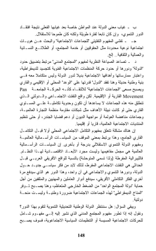 ‫ﺏ ـ ﻏﻴﺎﺏ ﻤﻌﻨﻲ ﺍﻟﺩﻭﻟﺔ ﻋﻨﺩ ﺍﻟﻤﻭﺍﻁﻥ ﺨﺎﺼﺔ ﺒﻌﺩ ﻏﻴﺎﺒﻬﺎ ﺍﻟﻔﻌﻠﻲ ﻨﺘﻴﺠﺔ ﺍﻓﺘﻘـﺎﺩ‬
          ‫ﺍﻟﺩﻭﺭ ﺍﻟﺘﻨﻤﻭﻱ، ﻭﺇﻥ ﻜﺎﻥ ﺘﺎﺒﻌﺎ ﻟﻔﺘﺭﺓ ﻁﻭﻴﻠﺔ ﻭﻟﻜﻨﻪ ﻜﺎﻥ ﻁﻤﻭﺤﺎ ﻟﻼﺴﺘﻘﻼل.‬
‫ﺠـ ـ ﺘﻔﺸﻲ ﺍﻟﻤﻔﻬﻭﻡ ﺍﻟﺘﻔﺘﻴﺘﻲ "ﻟﻠﺠﻤﺎﻋﺎﺕ ﺍﻻﺠﺘﻤﺎﻋﻴﺔ" ﻭﺍﻟﺒﺤﺙ ﻋـﻥ ﻫﻭﻴـﺎﺕ‬
‫ﺍﺠﺘﻤﺎﻋﻴﺔ ﻨﻭﻋﻴﺔ ﻤﺤﺩﻭﺩﺓ ﻤﺜل ﺍﻟﺤﻘﻭﻗﻴﻴﻥ ﺃﻭ ﺨﺩﻤﺔ ﺍﻟﻤﺠﺘﻤﻊ، ﺃﻭ ﺍﻟﻁﻼﺌـﻊ ﺍﻟﻨﺴـﺎﺌﻴﺔ‬
                                                             ‫ﻭﺍﻟﻌﻤﺎﻟﻴﺔ ﻭﺍﻟﺜﻘﺎﻓﻴﺔ.. ﺇﻟﺦ.‬
‫ﺩ ـ ﺘﺼﺎﻋﺩ ﺍﻟﺼﻴﺎﻏﺔ ﺍﻟﻨﻅﺭﻴﺔ ﻟﻤﻔﻬﻭﻡ "ﺍﻟﻤﺠﺘﻤﻊ ﺍﻟﻤﺩﻨﻲ" ﻤﺭﺘﺒﻁ ﺒﺘﻀﻴﻴﻕ ﺤﺩﻭﺩ‬
‫"ﺍﻟﺩﻭﻟﺔ" ﻭﺩﻭﺭﻫﺎ ﺃﻭ ﺤﺩﻭﺩ ﺤﺭﻜﺔ ﺍﻟﻤﻨﻅﻤﺎﺕ ﺍﻻﺠﺘﻤﺎﻋﻴﺔ ﺍﻟﻔﺌﻭﻴﺔ ﻜﺘﺠﺴﻴﺩ ﻟﻠﺩﻴﻤﻘﺭﺍﻁﻴﺔ،‬
‫ﻭﺍﻋﺘﺒﺎﺭ ﻤﻤﺎﺭﺴﺎﺘﻬﺎ ﻭﺃﻫﺩﺍﻓﻬﺎ ﺍﻻﺠﺘﻤﺎﻋﻴﺔ ﺒﺩﻴﻼ ﻟﺩﻭﺭ ﺍﻟﺩﻭﻟﺔ ﻭﻟﻴﺱ ﻤﺘﻜﺎﻤﻼ ﻤﻌﻪ ﻓـﻲ‬
‫ﺒﻨﻴﺔ ﻭﻁﻨﻴﺔ ﺤﺩﻴﺜﺔ ﻭﻫﻨﺎ ﺘﻔﻘﺩ "ﺍﻟﺩﻭل" ﻗﺩﺭﺘﻬﺎ ﻋﻠﻲ "ﺍﻟﻭﻋﺩ" ﺍﻟﻤﺤﻠﻲ ﺃﻭ ﺍﻹﻗﻠﻴﻤﻲ ﻭﺍﻟﻘﺎﺭﻱ‬
‫ﻭﻴﺼﺒﺢ ﻤﺴﻌﻰ "ﺍﻟﺠﻤﺎﻋﺎﺕ ﺍﻻﺠﺘﻤﺎﻋﻴﺔ" ﻟﻼﻟﺘﻘـﺎﺀ ﻜﺄﻨـﻪ ﺍﻟﺤﺭﻜـﺔ ﺍﻟﺠﺎﻤﻌـﺔ ‪Pan‬‬
‫‪ Movement‬ﺍﻟﻘﺎﺭﻴﺔ ﺃﻭ ﺍﻹﻗﻠﻴﻤﻴﺔ. ﻟﻜﻥ ﻭﺍﻗﻊ ﺍﻟﺘﻔﺘﺕ ﺍﻻﺠﺘﻤـﺎﻋﻲ ﻭﺍﻟـﺩﻭﻟﺘﻲ ﺍﻟـﺫﻱ‬
‫ﺘﻨﻁﻠﻕ ﻤﻨﻪ ﻫﺫﻩ ﺍﻟﺠﻤﺎﻋﺎﺕ ﻻ ﻴﺴﺎﻋﺩﻫﺎ ﺃﻥ ﺘﻜﻭﻥ ﻭﺤﺩﻭﻴﺔ ﺘﻜﺎﻤﻠﻴـﺔ ﻋﻠـﻲ ﺍﻟﻤﺴـﺘﻭﻱ‬
‫ﺍﻟﻘﺎﺭﻱ ﺤﺘﻰ ﻟﻭ ﻜﺎﻨﺕ ﻨﺒﻴﻠﺔ ﺍﻷﻫﺩﺍﻑ ﻤﺜل ﺸﺒﻜﺎﺕ ﻤﻘﺎﻭﻤﺔ ﻤﻨﻅﻤﺔ ﺍﻟﺘﺠﺎﺭﺓ ﺍﻟﻌﺎﻟﻤﻴـﺔ،‬
‫ﻭﺠﻤﺎﻋﺎﺕ ﻤﻨﺎﻫﻀﺔ ﺍﻟﻌﻭﻟﻤﺔ ﺃﻭ ﻤﻭﺍﺠﻬﺔ ﺍﻟﺩﻴﻭﻥ ﺃﻭ ﺩﻋﻡ ﻗﻀﺎﻴﺎ ﺍﻟﺠﻨﺩﺭ، ﺃﻭ ﺤﺘﻰ ﺘﻨﻅﻴﻡ‬
                                      ‫ﺍﻟﻤﻨﺘﺩﻴﺎﺕ ﺍﻻﺠﺘﻤﺎﻋﻴﺔ ﺍﻟﻌﺎﻟﻤﻴﺔ، ﻗﺎﺭﻴﺎ ﺃﻭ ﺇﻗﻠﻴﻤﻴﺎ.‬
‫ﺇﻥ ﻫﻨﺎﻙ ﻤﺸﻜﻠﺔ ﺘﺘﻌﻠﻕ ﺒﻤﻔﻬﻭﻡ ﺍﻟﺘﻜﺎﻤل ﺍﻻﺠﺘﻤﺎﻋﻲ ﺍﻟﻤﺤﻠﻲ ﺃﻭﻻ ﻗﺒـل ﺍﻟﺘﻜﺎﻤـل‬
‫ﺍﻟﻘﺎﺭﻱ ﺍﻟﺠﺎﻤﻊ، ﻭﻫﺫﺍ ﻴﺭﺘﺒﻁ ﺒﻤﻌﻨﻲ ﺍﻟﻤﻭﻗﻑ ﻤﻥ ﺍﻟﺴﻴﺎﺴـﺎﺕ ﺍﻟﺭﺃﺴـﻤﺎﻟﻴﺔ ﺍﻟﻌﺎﻟﻤﻴـﺔ‬
‫ﻭﻤﻔﻬﻭﻡ ﺍﻟﺩﻭﻟﺔ ﺍﻟﺘﻨﻤﻭﻱ ﺍﻻﺴﺘﻘﻼﻟﻲ ﺒﺩﺭﺠﺔ ﺃﻭ ﺒﺄﺨﺭﻯ. ﺇﻥ ﺍﻟﺴﻴﺎﺴـﺎﺕ ﺍﻟﺭﺃﺴـﻤﺎﻟﻴﺔ‬
‫ﺍﻟﻌﺎﻟﻤﻴﺔ ﻫﻲ ﻤﺠﻤل ﻤﻔﺎﻫﻴﻤﻬﺎ ﻭﻟﻴﺴﺕ ﻤﺠﺭﺩ ﺍﻷﺒﻌـﺎﺩ ﺍﻻﻗﺘﺼـﺎﺩﻴﺔ ﻟﻬـﺫﺍ ﺍﻟﻨﻅـﺎﻡ.‬
‫ﻓﺎﻟﻠﻴﺒﺭﺍﻟﻴﺔ ﺍﻟﻤﻔﺭﻁﺔ )ﻭﻟﺫﺍ ﺘﺴﻤﻲ ﺍﻟﻤﺘﻭﺤﺸﺔ( ﺒﺎﻟﻨﺴﺒﺔ ﻟﻠﻭﺍﻗﻊ ﺍﻷﻓﺭﻴﻘﻲ ﺍﻟﻌﺭﺒـﻲ ﻗﺒـل‬
‫ﺍﻟﺤﺩﺍﺜﻲ ﻫﻲ ﺍﻟﺘﻔﺘﺕ ﺍﻻﺠﺘﻤﺎﻋﻲ ﺍﻟﻤﻔﺭﻁ، ﻟﺫﻟﻙ ﻻﺒﺩ ﻤﻥ ﻓﻜﺭ ﺴﻴﺎﺴـﻲ ﺠﺩﻴـﺩ ﺤـﻭل‬
‫ﺍﻟﺩﻭﻟﺔ، ﻭﺩﻭﺭﻫﺎ ﺍﻟﺘﻨﻤﻭﻱ ﻭﺍﻻﺠﺘﻤﺎﻋﻲ ﻓﻲ ﺁﻥ ﻭﺍﺤﺩ، ﻭﻫﺫﺍ ﺍﻟﺩﻭﺭ ﻫﻭ ﺍﻟﺫﻱ ﺴﻴﺩﻓﻊ ﻤﺭﺓ‬
‫ﺃﺨﺭﻱ ﺍﻟﻔﻜﺭ ﺍﻟﺘﻜﺎﻤﻠﻲ ﺍﻷﻓﺭﻴﻘﻲ، ﺴﻴﺩﻓﻊ ﺃﺩﻭﺍﺭ ﺍﻟﻌﺎﻤﻠﻴﻥ ﻭﺍﻟﻤﻬﻨﻴﻴﻥ ﻭﺍﻟﻤﺜﻘﻔﻴﻥ ﻤﻥ ﺃﺠل‬
‫ﺤﻤﺎﻴﺔ "ﺩﻭﻟﺔ ﺍﻟﻤﺠﺘﻤﻊ ﺍﻟﻭﺍﺤﺩ" ﻤﻥ ﺍﻟﻀﻐﻁ ﺍﻟﺨﺎﺭﺠﻲ ﺍﻟﻤﺘﻌﺎﻅﻡ، ﻭﻫﻨﺎ ﻴﺼـﺒﺢ ﺘـﻭﻓﺭ‬
‫"ﺍﻟﻤﻨﺎﺥ ﺍﻟﺩﻴﻤﻘﺭﺍﻁﻲ" ﻟﻬﺫﻩ ﺍﻟﺠﻤﺎﻋﺎﺕ ﺍﻻﺠﺘﻤﺎﻋﻴﺔ ﻀﺭﻭﺭﺓ ﻭﻁﻨﻴـﺔ ﻭﻟﻴﺴـﺕ ﻤﻨﺤـﺔ‬
                                                                               ‫ﺩﻭﻟﺘﻴﺔ.‬
‫ﻭﻴﺒﻘﻲ ﺍﻟﺴﺅﺍل: ﻫل ﺴﻨﻨﺘﻅﺭ ﺍﻟﺩﻭﻟﺔ ﺍﻟﻭﻁﻨﻴﺔ ﺍﻟﺘﺤﺩﻴﺜﻴﺔ ﺍﻟﺘﻨﻤﻭﻴﺔ ﻟﺘﻘﻭﻡ ﺒﻬﺫﺍ ﺍﻟﺩﻭﺭ؟‬
‫ﻭﻨﻘﻭل ﺇﻨﻪ ﺇﺫﺍ ﺘﻁﻭﺭ ﻤﻔﻬﻭﻡ ﺍﻟﻤﺠﺘﻤﻊ ﺍﻟﻤﺩﻨﻲ ﺍﻟﺫﻱ ﻨﺸﻴﺭ ﺇﻟﻴﻪ ﺇﻟـﻲ ﻤﻔﻬـﻭﻡ ﺸـﺎﻤل‬
‫ﻟﻠﺤﺭﻜﺎﺕ ﺍﻻﺠﺘﻤﺎﻋﻴﺔ ﺍﻟﻤﺴﻴﺴﺔ ﺃﻭ ﺍﻟﺘﻨﻅﻴﻤﺎﺕ ﺍﻟﺴﻴﺎﺴﻴﺔ ﺍﻻﺠﺘﻤﺎﻋﻭﻴﺔ، ﻓﺴﻭﻑ ﻴﺼـﺒﺢ‬


                                        ‫841‬
 