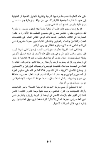 ‫ﻋﻠﻲ ﻫﺫﻩ ﺍﻟﺘﻨﻅﻴﻤﺎﺕ ﺼﻴﺎﻏﺔ ﺒﺭﺍﻤﺠﻬﺎ ﺍﻟﻨﻭﻋﻴﺔ ﻭﺍﻟﻔﺌﻭﻴﺔ ﻟﺘﺘﺠﺎﻭﺯ ﺍﻟﺨﺩﻤﻴﺔ ﺃﻭ ﺍﻟﺤﻘﻭﻗﻴﺔ‬
‫ﺇﻟﻲ ﺤﺩﻭﺩ ﺍﻟﻤﻁﺎﻟﺏ ﺍﻟﻤﺠﺘﻤﻌﻴﺔ ﺍﻟﻜﻠﻴﺔ ﻭﺫﻟﻙ ﻤﻥ ﺃﺠل ﺩﻭﻟﺔ ﺩﻴﻤﻘﺭﺍﻁﻴﺔ ﺠﺩﻴـﺩﺓ، ﻫـﻲ‬
                                    ‫ﺩﻴﻤﻘﺭﺍﻁﻴﺔ ﺒﻁﺒﻴﻌﺘﻬﺎ ﻜﻤﻨﺘﺞ ﻟﻠﺤﺭﻜﺔ ﺍﻟﺘﻲ ﺘﺒﻨﻴﻬﺎ.‬
‫ﻗﺩ ﻴﻜﻭﻥ ﺒﻨﺎﺀ ﻤﺠﻤﻭﻋﺎﺕ ﻋﻠﻤﻴﺔ ﺃﻭ ﺜﻘﺎﻓﻴﺔ ﺤﺎﻤﻠﺔ ﻟﻬﺫﺍ ﺍﻟﻤﻔﻬﻭﻡ ﻀـﺭﻭﺭﺓ ﻤﻠﺤـﺔ‬
‫ﻟﺒﺩﺀ ﺒﺭﻨﺎﻤﺞ ﻭﺤﺩﻭﻱ ﺘﻜﺎﻤﻠﻲ ﻴﻁﺭﺡ ﻋﻠﻲ ﺠﻤﻴـﻊ ﺍﻟﺘﻨﻅﻴﻤـﺎﺕ ﺍﻷﺨـﺭﻯ، ﻟﻜـﻥ‬
‫ﺍﻟﻤﺴﺎﺭﻋﺔ ﺇﻟﻲ ﺍﻻﻟﺘﻘﺎﺀ ﺒﺎﻟﻌﻨﺎﺼﺭ ﺍﻟﻔﺎﻋﻠﺔ ﺫﺍﺕ ﺍﻟﻭﻋﻲ ﺍﻟﺜﻘﺎﻓﻲ ﺍﻟﺸﺎﻤل ﻓﻲ ﺘﻨﻅﻴﻤـﺎﺕ‬
‫ﺍﻟﻌﻤﺎل ﻭﺍﻟﻔﻼﺤﻴﻥ ﻭﺍﻟﻨﺴﺎﺀ ﻭﺍﻟﻤﻬﻨﻴﻴﻥ ﻭﺍﻟﻔﺎﻋﻠﻴﻥ ﺍﻻﺠﺘﻤﺎﻋﻴﻴﻥ ﻋﻤﻭﻤﺎ، ﻀﺭﻭﺭﺓ ﻓـﻲ‬
                       ‫ﺍﻟﺒﺭﻨﺎﻤﺞ ﺍﻟﻌﻠﻤﻲ ﻨﻔﺴﻪ ﺍﻟﺫﻱ ﺴﻴﻁﺭﺡ ﺍﻷﻓﻜﺎﺭ ﻭﻴﺩﺭﺱ ﺍﻟﻭﻗﺎﺌﻊ.‬
‫ﻭﺜﻤﺔ ﻓﻲ ﺃﻨﺤﺎﺀ ﺃﻓﺭﻴﻘﻴﺎ ﺘﻨﻅﻴﻤﺎﺕ ﺤﻴﻭﻴﺔ ﻤﻬﻤﺎ ﻜﺎﻨﺕ ﺃﺭﻀﻴﺘﻬﺎ ﺍﻟﺘﻲ ﺃﺸﺭﻨﺎ ﺇﻟﻴﻬـﺎ‬
‫ﻓﺈﻥ ﺒﻌﺽ ﻤﻭﺍﻗﻌﻬﺎ ﺘﺸﻴﺭ ﺇﻟﻲ ﻭﻋﻲ ﺠﺩﻴﺩ ﺒﻜل ﻫﺫﻩ ﺍﻷﺒﻌﺎﺩ. ﺇﻥ ﺍﺘﺤﺎﺩ ﺍﻟﻌﻤﺎل ﺍﻷﻓﺭﻴﻘﻲ‬
‫ﻴﺤﻤﻠﻪ ﻋﻤﺎل ﻨﻴﺠﻴﺭﻴﺎ ﻭﻏﺎﻨﺎ ﻭﺠﻨﻭﺏ ﺃﻓﺭﻴﻘﻴﺎ ﺒﺸﻜل ﻁﻴﺏ، ﻭﺍﻟﺤﺭﻜﺔ ﺍﻟﻔﻼﺤﻴﺔ ﺘﻨـﺘﻌﺵ‬
‫ﻓﻲ ﺯﻴﻤﺒﺎﺒﻭﻱ ﻭﺘﻨﺯﺍﻨﻴﺎ ﻭﺠﻨﻭﺏ ﺃﻓﺭﻴﻘﻴﺎ ﻭﺃﻭﻏﻨﺩﺍ ﻭﺒﻭﺭﻜﻴﻨﺎ ﻓﺎﺴﻭ، ﻭﺍﻟﺤﺭﻜـﺔ ﺍﻟﺜﻘﺎﻓﻴـﺔ‬
‫ﺘﺘﻤﺜل ﻓﻲ ﺘﺠﻤﻌﺎﺕ ﺤﻴﺔ ﻤﺜل ﺘﻨﻅﻴﻤﺎﺕ ﻜﻭﺩﻴﺴﺭﻴﺎ ﻭﺠﻤﻌﻴﺎﺕ ﺍﻟﻤﺅﺭﺨﻴﻥ ﻭﺍﻻﻗﺘﺼﺎﺩﻴﻴﻥ‬
‫ﺒل ﻭﺤﻘﻭﻕ ﺍﻹﻨﺴﺎﻥ ﺍﻷﻓﺭﻴﻘﻴﺔ ، ﻟﻜﻥ ﺫﻟﻙ ﻴﺒﺩﻭ ﺨﻼ ﹰﺎ ﻟﻤﺎ ﻫﻭ ﻗﺎﺌﻡ ﻋﻠﻲ ﻤﺴﺘﻭﻱ ﺍﻟﻤﺭﺃﺓ‬
                                ‫ﻓ‬
‫ﺃﻭ ﺍﻟﻤﺤﺎﻤﻴﻥ ﻭﺍﻟﻤﻬﻨﻴﻴﻥ ﺒﻭﺠﻪ ﻋﺎﻡ. ﺃﻤﺎ ﺤﺭﻜﺔ ﺍﻟﺸﺒﺎﺏ ﻓﺒﺩﺃﺕ ﺘﻌﺎﻭﺩ ﺤﻀﻭﺭﻫﺎ ﻤﻨﻁﻠﻘﺔ‬
‫ﻤﻥ ﺃﻨﺠﻭﻻ ﻭﻨﺎﻤﻴﺒﻴﺎ، ﻭﺒﺎﻟﻤﺜل ﺘﻨﺸﻁ ﺒﺸﻜل ﻤﻠﺤﻭﻅ ﺤﺭﻜﺔ "ﺍﻟﻤﻨﺘﺩﻴﺎﺕ ﺍﻻﺠﺘﻤﺎﻋﻴﺔ" ﻓﻲ‬
                                                    ‫ﻏﺭﺏ ﻭﻭﺴﻁ ﻭﺠﻨﻭﺒﻲ ﺃﻓﺭﻴﻘﻴﺎ.‬
‫ﺇﻨﻨﺎ ﻻ ﻨﺴﺘﻁﻴﻊ ﺃﻥ ﻨﻨﺴﻲ ﺤﺭﻜﺔ "ﺍﻟﻤﺅﺘﻤﺭﺍﺕ ﺍﻟﻭﻁﻨﻴﺔ ﺍﻟﺸﻌﺒﻴﺔ" ﺃﻭﺍﺨﺭ ﺍﻟﺜﻤﺎﻨﻴﻨﻴﺎﺕ‬
‫ﻭﺃﻭﺍﺌل ﺍﻟﺘﺴﻌﻴﻨﻴﺎﺕ ﻤﻥ ﺍﻟﻘﺭﻥ ﺍﻟﻤﺎﻀﻲ ﻭﻟﻡ ﻴﺒﻌﺩ ﻋﻨﻬﺎ ﻤﻭﺠﺔ ﺍﻟﺘﺤﺭﺭ ﺍﻟﺜﺎﻨﻴـﺔ ﺍﻟﺘـﻲ‬
‫ﻗﺎﺩﺕ ﺇﻟﻲ ﺘﻐﻴﻴﺭ ﻨﻅﻡ ﺒﺎﻟﺯﺤﻑ ﺍﻟﺸﻌﺒﻲ ﻓﻲ ﺃﻭﻏﻨﺩﺍ ﺃﻭ ﺃﺜﻴﻭﺒﻴﺎ ﻭﺇﺭﻴﺘﺭﻴﺎ ﻭﺍﻟﻜﻭﻨﻐﻭ ﻓـﻲ‬
‫ﻨﻔﺱ ﺍﻟﻌﻘﺩ، ﻭﻟﻴﺱ ﻋﺠﺯﻫﺎ ﺍﻟﺤﺎﻟﻲ ﺇﻻ ﺘﺄﻜﻴ ًﺍ ﻟﻘﻭﺓ ﻀﻐﻁ ﻗﻭﻱ ﺴﻭﻕ ﺍﻟﻌﺎﻟﻤﻴﺔ ﻭﻟـﻴﺱ‬
                                        ‫ﺩ‬
                                             ‫ﺇﺸﺎﺭﺓ ﻟﻤﺠﺭﺩ ﻓﺸل ﺍﻟﺤﺭﻜﺎﺕ ﺍﻟﺸﻌﺒﻴﺔ.‬




                                     ‫941‬
 