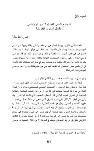 ‫ﺘﻌﻘﻴﺏ )8(‬

               ‫ﺍﻟﻤﺠﺘﻤﻊ ﺍﻟﻤﺩﻨﻲ ﻜﻔﻀﺎﺀ ﻟﻠﺘﻌﺒﻴﺭ ﺍﻻﺠﺘﻤﺎﻋﻲ‬
                     ‫ﻭﺘﻜﺎﻤل ﺍﻟﺸﻌﻭﺏ ﺍﻷﻓﺭﻴﻘﻴﺔ‬

‫*‬
    ‫ﻋـﺯﺓ ﺨﻠـﻴل‬

‫ﺍﻟﻘﻀﻴﺔ ﺍﻟﺘﻲ ﺘﺘﻨﺎﻭﻟﻬﺎ ﻭﺭﺸﺔ ﺍﻟﻌﻤل ﻫﻲ ﻤﻥ ﺍﻟﻘﻀﺎﻴﺎ ﺍﻟﺘﻲ ﻴﺘﻘﺎﻁﻊ ﻓﻴﻬﺎ ﻋﺩﻴﺩ ﻤـﻥ‬
‫ﺍﻟﻤﻭﻀﻭﻋﺎﺕ ﺍﻟﻬﺎﻤﺔ. ﻭﺒﻨﺎﺀ ﻋﻠﻰ ﺫﻟﻙ ﻴﺘﺸـﻌﺏ ﺍﻟﻨﻘـﺎﺵ ﺤﻭﻟﻬـﺎ ﻭﻓﻘـﺎ ﻻﺨـﺘﻼﻑ‬
‫ﺍﻟﻤﺸﺎﺭﻜﻴﻥ ﻓﻲ ﺘﻘﺩﻴﺭ ﺃﻭﻟﻭﻴﺔ ﻫﺫﻩ ﺍﻟﻨﻘﻁﺔ ﺃﻭ ﺘﻠﻙ. ﻭﺤﻴﺙ ﻴﺴﻔﺭ ﺫﻟﻙ ﻋﻥ ﻓﺎﺌـﺩﺓ ﻓـﻲ‬
‫ﺘﻭﺴﻴﻊ ﺍﻟﺤﻭﺍﺭ، ﻭﻓﻲ ﺃﻥ ﺘﻜﻭﻥ ﺍﻟﺼﻴﺎﻏﺎﺕ ﺍﻟﻨﻬﺎﺌﻴﺔ ﻟﻸﻓﻜﺎﺭ ﻤﻌﺒﺭﺓ ﻋﻥ ﻭﺠﻬﺎﺕ ﻨﻅـﺭ‬
‫ﻤﺘﻨﻭﻋﺔ ﻨﺎﺒﻌﺔ ﻋﻥ ﺨﺒﺭﺍﺕ ﻤﺨﺘﻠﻔﺔ ﻭﻤﺭﺠﻌﻴﺎﺕ ﻭﻤﻭﺍﻗﻊ ﺠﻐﺭﺍﻓﻴﺔ ﻤﺘﻌﺩﺩﺓ، ﻓﺈﻨﻨﺎ ﻨﺄﻤـل‬
‫ﻓﻲ ﺃﻥ ﻴﺘﺴﻊ ﺼﺩﺭ ﺍﻟﺤﻀﻭﺭ ﻟﻤﺎ ﻨﻘﺩﻤﻪ ﻓﻴﻤﺎ ﻴﻠﻲ ﻤﻥ ﻤﻠﺤﻭﻅﺎﺕ ﺤـﻭل ﻋـﺩﺩ ﻤـﻥ‬
                                                    ‫ﺍﻟﻤﻭﻀﻭﻋﺎﺕ ﺍﻟﻤﺭﺘﺒﻁﺔ.‬

                        ‫ﺃﻭﻻ: ﺤﻭل ﻤﻔﻬﻭﻡ ﺍﻟﻤﺠﺘﻤﻊ ﺍﻟﻤﺩﻨﻲ ﻭﺍﻟﺘﻜﺎﻤل ﺍﻷﻓﺭﻴﻘﻲ‬
‫ﻟﻨﺒﺩﺃ ﻤﻥ ﺍﻟﻠﺒﺱ ﺍﻟﺫﻱ ﻗﺩ ﻴﺜﻴﺭﻩ ﻤﺼﻁﻠﺢ "ﺍﻟﻤﺠﺘﻤﻊ ﺍﻟﻤﺩﻨﻲ"، ﻭﺍﻟﺫﻱ ﻋﻤﻕ ﻤﻨـﻪ –‬
‫ﻜﻤﺎ ﺃﺸﺎﺭ ﺩ.ﺤﻤﺩﻱ ﻋﺒﺩ ﺍﻟﺭﺤﻤﻥ – ﺍﻻﺴﺘﺨﺩﺍﻡ ﺍﻟﺴﻴﺎﺴﻲ ﻟﻠﻤﺼﻁﻠﺢ، ﺴﻭﺍﺀ ﻤـﻥ ﻗﺒـل‬
‫ﺍﻟﺩﻭل ﻓﻲ ﺤﻭﺍﺭﻫﺎ ﺍﻟﻤﻭﺠﻪ ﻟﺤﻠﻔﺎﺌﻬﺎ ﻓﻲ ﺍﻟﻐﺭﺏ، ﺃﻭ ﻤﻥ ﻗﺒل ﺍﻟﻨﺨﺏ ﺍﻟﺴﻴﺎﺴﻴﺔ ﻭﺍﻟﺜﻘﺎﻓﻴﺔ‬
‫ﺍﻟﺴﺎﻋﻴﺔ ﺇﻟﻰ ﺘﺤﺭﻴﺭ ﻓﻀﺎﺀ ﻟﻬﺎ ﻓﻲ ﻅل ﺍﻟﻬﺎﻤﺵ ﺍﻟﻤﺤﺩﻭﺩ ﺍﻟﺫﻱ ﺘﺘﻴﺤﻪ ﻟﻬﺎ ﺍﻟﺩﻭل. ﻭﻗﺩ‬
‫ﻴﻜﻭﻥ ﻤﻥ ﺍﻟﻤﻔﻴﺩ ﺍﻻﺭﺘﻜﺎﺯ ﻋﻠﻰ ﺘﺤﺩﻴﺩ ﺍﻟﺴﻴﺎﻕ ﺍﻟﺫﻱ ﻨﺴﻌﻰ ﻤﻥ ﺨﻼﻟـﻪ ﺇﻟـﻰ ﺘﺤﺩﻴـﺩ‬
‫ﻤﻔﻬﻭﻡ "ﺍﻟﻤﺠﺘﻤﻊ ﺍﻟﻤﺩﻨﻲ". ﻭﻫل ﻫﻭ ﺍﻗﺘﻔﺎﺀ ﻟﻠﺘﻁﻭﺭﺍﺕ ﺍﻟﺘﻲ ﻭﺼـﻠﺕ ﺇﻟﻴﻬـﺎ ﺍﻟﻌﻠـﻭﻡ‬
‫ﺍﻻﺠﺘﻤﺎﻋﻴﺔ- ﻓﻲ ﺍﻟﻐﺭﺏ ﺒﺎﻟﻁﺒﻊ؟ ﺃﻡ ﻷﻨﻪ ﺍﻟﻤﻭﻀﻭﻉ ﺍﻟﻤﻔﻀل ﻟﺩﻯ ﺍﻟﻬﻴﺌـﺎﺕ ﺍﻟﺩﻭﻟﻴـﺔ‬
‫ﻭﺍﻟﻤﺤﻠﻴﺔ ﻭﺨﺎﺼﺔ ﺍﻟﻤﻤﻭﻟﺔ ﻤﻨﻬﺎ ﻟﻠﺒﺤﺙ؟ ﺃﻡ ﻷﻨﻨﺎ ﻨﺴﻌﻰ ﺇﻟﻰ ﻓﻬﻡ ﻤﺎ ﻴﺘﺤﺭﻙ ﻓﻲ ﺃﺤﺸﺎﺀ‬
‫ﻤﺠﺘﻤﻌﺎﺘﻨﺎ ﻤﻥ ﺘﻐﻴﺭﺍﺕ ﺘﺴﻌﻰ ﺇﻟﻰ ﺸﺭﻋﻴﺔ ﻭﺠﻭﺩﻫﺎ ؟ ﺃﻡ ﻫﻭ ﺇﻴﻤﺎﻨﻨﺎ ﺒﻀﺭﻭﺭﺓ ﺍﻟﺘﻜﺎﻤل‬
‫ﺍﻷﻓﺭﻴﻘﻲ ﻜﻁﺭﻴﻕ ﻟﻥ ﻴﺘﻡ ﺍﻟﻨﻬﻭﺽ ﺒﺄﻭﻀﺎﻉ ﺸﻌﻭﺒﻨﺎ ﺇﻻ ﻤﻥ ﺨﻼل ﺘﻠﻤﺴﻬﺎ ﻟﻪ. ﻭﻤـﻥ‬



                    ‫*ﺒﺎﺤﺜﺔ ﺒﻤﺭﻜﺯ ﺍﻟﺒﺤﻭﺙ ﺍﻟﻌﺭﺒﻴﺔ ﺍﻷﻓﺭﻴﻘﻴﺔ – ﺒﺎﻟﻘﺎﻫﺭﺓ )ﻤﺼﺭ(‬


                                   ‫051‬
 