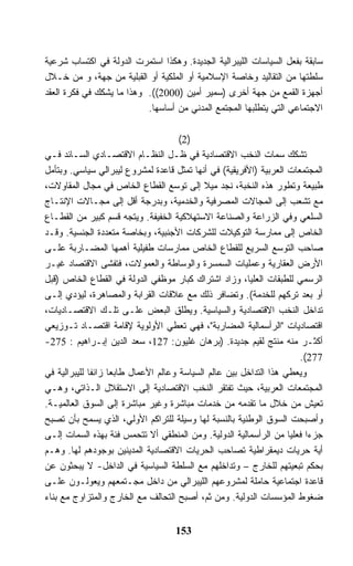 ‫ﺴﺎﺒﻘﺔ ﺒﻔﻌل ﺍﻟﺴﻴﺎﺴﺎﺕ ﺍﻟﻠﻴﺒﺭﺍﻟﻴﺔ ﺍﻟﺠﺩﻴﺩﺓ. ﻭﻫﻜﺫﺍ ﺍﺴﺘﻤﺭﺕ ﺍﻟﺩﻭﻟﺔ ﻓﻲ ﺍﻜﺘﺴﺎﺏ ﺸﺭﻋﻴﺔ‬
‫ﺴﻠﻁﺘﻬﺎ ﻤﻥ ﺍﻟﺘﻘﺎﻟﻴﺩ ﻭﺨﺎﺼﺔ ﺍﻹﺴﻼﻤﻴﺔ ﺃﻭ ﺍﻟﻤﻠﻜﻴﺔ ﺃﻭ ﺍﻟﻘﺒﻠﻴﺔ ﻤﻥ ﺠﻬﺔ، ﻭ ﻤﻥ ﺨـﻼل‬
‫ﺃﺠﻬﺯﺓ ﺍﻟﻘﻤﻊ ﻤﻥ ﺠﻬﺔ ﺃﺨﺭﻯ )ﺴﻤﻴﺭ ﺃﻤﻴﻥ )0002((. ﻭﻫﺫﺍ ﻤﺎ ﻴﺸﻜﻙ ﻓﻲ ﻓﻜﺭﺓ ﺍﻟﻌﻘﺩ‬
                           ‫ﺍﻻﺠﺘﻤﺎﻋﻲ ﺍﻟﺘﻲ ﻴﺘﻁﻠﺒﻬﺎ ﺍﻟﻤﺠﺘﻤﻊ ﺍﻟﻤﺩﻨﻲ ﻤﻥ ﺃﺴﺎﺴﻬﺎ.‬

                                      ‫)2(‬
‫ﺘﺸﻜﻙ ﺴﻤﺎﺕ ﺍﻟﻨﺨﺏ ﺍﻻﻗﺘﺼﺎﺩﻴﺔ ﻓﻲ ﻅـل ﺍﻟﻨﻅـﺎﻡ ﺍﻻﻗﺘﺼـﺎﺩﻱ ﺍﻟﺴـﺎﺌﺩ ﻓـﻲ‬
‫ﺍﻟﻤﺠﺘﻤﻌﺎﺕ ﺍﻟﻌﺭﺒﻴﺔ )ﺍﻷﻓﺭﻴﻘﻴﺔ( ﻓﻲ ﺃﻨﻬﺎ ﺘﻤﺜل ﻗﺎﻋﺩﺓ ﻟﻤﺸﺭﻭﻉ ﻟﻴﺒﺭﺍﻟﻲ ﺴﻴﺎﺴﻲ. ﻭﺒﺘﺄﻤل‬
‫ﻁﺒﻴﻌﺔ ﻭﺘﻁﻭﺭ ﻫﺫﻩ ﺍﻟﻨﺨﺒﺔ، ﻨﺠﺩ ﻤﻴﻼ ﺇﻟﻰ ﺘﻭﺴﻊ ﺍﻟﻘﻁﺎﻉ ﺍﻟﺨﺎﺹ ﻓﻲ ﻤﺠﺎل ﺍﻟﻤﻘﺎﻭﻻﺕ،‬
‫ﻤﻊ ﺘﺸﻌﺏ ﺇﻟﻰ ﺍﻟﻤﺠﺎﻻﺕ ﺍﻟﻤﺼﺭﻓﻴﺔ ﻭﺍﻟﺨﺩﻤﻴﺔ، ﻭﺒﺩﺭﺠﺔ ﺃﻗل ﺇﻟﻰ ﻤﺠـﺎﻻﺕ ﺍﻹﻨﺘـﺎﺝ‬
‫ﺍﻟﺴﻠﻌﻲ ﻭﻓﻲ ﺍﻟﺯﺭﺍﻋﺔ ﻭﺍﻟﺼﻨﺎﻋﺔ ﺍﻻﺴﺘﻬﻼﻜﻴﺔ ﺍﻟﺨﻔﻴﻔﺔ. ﻭﻴﺘﺠﻪ ﻗﺴﻡ ﻜﺒﻴﺭ ﻤﻥ ﺍﻟﻘﻁـﺎﻉ‬
‫ﺍﻟﺨﺎﺹ ﺇﻟﻰ ﻤﻤﺎﺭﺴﺔ ﺍﻟﺘﻭﻜﻴﻼﺕ ﻟﻠﺸﺭﻜﺎﺕ ﺍﻷﺠﻨﺒﻴﺔ، ﻭﺒﺨﺎﺼﺔ ﻤﺘﻌﺩﺩﺓ ﺍﻟﺠﻨﺴﻴﺔ. ﻭﻗـﺩ‬
‫ﺼﺎﺤﺏ ﺍﻟﺘﻭﺴﻊ ﺍﻟﺴﺭﻴﻊ ﻟﻠﻘﻁﺎﻉ ﺍﻟﺨﺎﺹ ﻤﻤﺎﺭﺴﺎﺕ ﻁﻔﻴﻠﻴﺔ ﺃﻫﻤﻬﺎ ﺍﻟﻤﻀـﺎﺭﺒﺔ ﻋﻠـﻰ‬
‫ﺍﻷﺭﺽ ﺍﻟﻌﻘﺎﺭﻴﺔ ﻭﻋﻤﻠﻴﺎﺕ ﺍﻟﺴﻤﺴﺭﺓ ﻭﺍﻟﻭﺴﺎﻁﺔ ﻭﺍﻟﻌﻤﻭﻻﺕ، ﻓﺘﻔﺸﻰ ﺍﻻﻗﺘﺼﺎﺩ ﻏﻴـﺭ‬
‫ﺍﻟﺭﺴﻤﻲ ﻟﻠﻁﺒﻘﺎﺕ ﺍﻟﻌﻠﻴﺎ، ﻭﺯﺍﺩ ﺍﺸﺘﺭﺍﻙ ﻜﺒﺎﺭ ﻤﻭﻅﻔﻲ ﺍﻟﺩﻭﻟﺔ ﻓﻲ ﺍﻟﻘﻁﺎﻉ ﺍﻟﺨﺎﺹ )ﻗﺒل‬
‫ﺃﻭ ﺒﻌﺩ ﺘﺭﻜﻬﻡ ﻟﻠﺨﺩﻤﺔ(. ﻭﺘﻀﺎﻓﺭ ﺫﻟﻙ ﻤﻊ ﻋﻼﻗﺎﺕ ﺍﻟﻘﺭﺍﺒﺔ ﻭﺍﻟﻤﺼﺎﻫﺭﺓ، ﻟﻴﺅﺩﻱ ﺇﻟـﻰ‬
‫ﺘﺩﺍﺨل ﺍﻟﻨﺨﺏ ﺍﻻﻗﺘﺼﺎﺩﻴﺔ ﻭﺍﻟﺴﻴﺎﺴﻴﺔ. ﻭﻴﻁﻠﻕ ﺍﻟﺒﻌﺽ ﻋﻠـﻰ ﺘﻠـﻙ ﺍﻻﻗﺘﺼـﺎﺩﻴﺎﺕ،‬
‫ﺍﻗﺘﺼﺎﺩﻴﺎﺕ "ﺍﻟﺭﺃﺴﻤﺎﻟﻴﺔ ﺍﻟﻤﻀﺎﺭﺒﺔ"، ﻓﻬﻲ ﺘﻌﻁﻲ ﺍﻷﻭﻟﻭﻴﺔ ﻹﻗﺎﻤﺔ ﺍﻗﺘﺼـﺎﺩ ﺘـﻭﺯﻴﻌﻲ‬
‫ﺃﻜﺜـﺭ ﻤﻨﻪ ﻤﻨﺘﺞ ﻟﻘﻴﻡ ﺠﺩﻴﺩﺓ. )ﺒﺭﻫﺎﻥ ﻏﻠﻴﻭﻥ: 721، ﺴﻌﺩ ﺍﻟﺩﻴﻥ ﺇﺒـﺭﺍﻫﻴﻡ : 572-‬
                                                                      ‫772(.‬
‫ﻭﻴﻌﻁﻲ ﻫﺫﺍ ﺍﻟﺘﺩﺍﺨل ﺒﻴﻥ ﻋﺎﻟﻡ ﺍﻟﺴﻴﺎﺴﺔ ﻭﻋﺎﻟﻡ ﺍﻷﻋﻤﺎل ﻁﺎﺒﻌﺎ ﺯﺍﺌﻔﺎ ﻟﻠﻴﺒﺭﺍﻟﻴﺔ ﻓﻲ‬
‫ﺍﻟﻤﺠﺘﻤﻌﺎﺕ ﺍﻟﻌﺭﺒﻴﺔ، ﺤﻴﺙ ﺘﻔﺘﻘﺭ ﺍﻟﻨﺨﺏ ﺍﻻﻗﺘﺼﺎﺩﻴﺔ ﺇﻟﻰ ﺍﻻﺴﺘﻘﻼل ﺍﻟـﺫﺍﺘﻲ، ﻭﻫـﻲ‬
‫ﺘﻌﻴﺵ ﻤﻥ ﺨﻼل ﻤﺎ ﺘﻘﺩﻤﻪ ﻤﻥ ﺨﺩﻤﺎﺕ ﻤﺒﺎﺸﺭﺓ ﻭﻏﻴﺭ ﻤﺒﺎﺸﺭﺓ ﺇﻟﻰ ﺍﻟﺴﻭﻕ ﺍﻟﻌﺎﻟﻤﻴـﺔ.‬
‫ﻭﺃﺼﺒﺤﺕ ﺍﻟﺴﻭﻕ ﺍﻟﻭﻁﻨﻴﺔ ﺒﺎﻟﻨﺴﺒﺔ ﻟﻬﺎ ﻭﺴﻴﻠﺔ ﻟﻠﺘﺭﺍﻜﻡ ﺍﻷﻭﻟﻲ، ﺍﻟﺫﻱ ﻴﺴﻤﺢ ﺒﺄﻥ ﺘﺼﺒﺢ‬
‫ﺠﺯﺀﺍ ﻓﻌﻠﻴﺎ ﻤﻥ ﺍﻟﺭﺃﺴﻤﺎﻟﻴﺔ ﺍﻟﺩﻭﻟﻴﺔ. ﻭﻤﻥ ﺍﻟﻤﻨﻁﻘﻲ ﺃﻻ ﺘﺘﺤﻤﺱ ﻓﺌﺔ ﺒﻬﺫﻩ ﺍﻟﺴﻤﺎﺕ ﺇﻟـﻰ‬
‫ﺃﻴﺔ ﺤﺭﻴﺎﺕ ﺩﻴﻤﻘﺭﺍﻁﻴﺔ ﺘﺼﺎﺤﺏ ﺍﻟﺤﺭﻴﺎﺕ ﺍﻻﻗﺘﺼﺎﺩﻴﺔ ﺍﻟﻤﺩﻴﻨﻴﻥ ﺒﻭﺠﻭﺩﻫﻡ ﻟﻬﺎ. ﻭﻫـﻡ‬
‫ﺒﺤﻜﻡ ﺘﺒﻌﻴﺘﻬﻡ ﻟﻠﺨﺎﺭﺝ – ﻭﺘﺩﺍﺨﻠﻬﻡ ﻤﻊ ﺍﻟﺴﻠﻁﺔ ﺍﻟﺴﻴﺎﺴﻴﺔ ﻓﻲ ﺍﻟﺩﺍﺨل- ﻻ ﻴﺒﺤﺜﻭﻥ ﻋﻥ‬
‫ﻗﺎﻋﺩﺓ ﺍﺠﺘﻤﺎﻋﻴﺔ ﺤﺎﻤﻠﺔ ﻟﻤﺸﺭﻭﻋﻬﻡ ﺍﻟﻠﻴﺒﺭﺍﻟﻲ ﻤﻥ ﺩﺍﺨل ﻤﺠـﺘﻤﻌﻬﻡ ﻭﻴﻌﻭﻟـﻭﻥ ﻋﻠـﻰ‬
‫ﻀﻐﻭﻁ ﺍﻟﻤﺅﺴﺴﺎﺕ ﺍﻟﺩﻭﻟﻴﺔ. ﻭﻤﻥ ﺜﻡ، ﺃﺼﺒﺢ ﺍﻟﺘﺤﺎﻟﻑ ﻤﻊ ﺍﻟﺨﺎﺭﺝ ﻭﺍﻟﻤﺘﺯﺍﻭﺝ ﻤﻊ ﺒﻨﺎﺀ‬


                                   ‫351‬
 