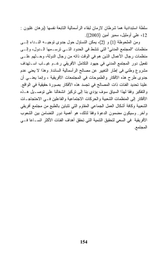 ‫ﺴﻠﻁﺔ ﺍﺴﺘﺒﺩﺍﺩﻴﺔ ﻫﻤﺎ ﺸﺭﻁﺎﻥ ﻻﺯﻤﺎﻥ ﻟﺒﻘﺎﺀ ﺍﻟﺭﺃﺴﻤﺎﻟﻴﺔ ﺍﻟﺘﺎﺒﻌﺔ ﻨﻔﺴﻬﺎ )ﺒﺭﻫﺎﻥ ﻏﻠﻴﻭﻥ :‬
                                        ‫21، ﻋﻠﻲ ﺃﻭﻤﻠﻴل، ﺴﻤﻴﺭ ﺃﻤﻴﻥ )3002((.‬
‫ﻭﻤﻥ ﺍﻟﻤﻠﺤﻭﻅﺔ )1( ﻭ )2(، ﻴﻤﻜﻥ ﺍﻟﺘﺴﺎﺅل ﺤﻭل ﺠﺩﻭﻯ ﺘﻭﺠﻴـﻪ ﺍﻟﻨـﺩﺍﺀ ﺇﻟـﻰ‬
‫ﻤﻨﻅﻤﺎﺕ "ﺍﻟﻤﺠﺘﻤﻊ ﺍﻟﻤﺩﻨﻲ" ﺍﻟﺘﻲ ﺘﻨﺸﻁ ﻓﻲ ﺍﻟﺤﺩﻭﺩ ﺍﻟﺘـﻲ ﺘﺭﺴـﻤﻬﺎ ﺍﻟـﺩﻭل، ﻭﺇﻟـﻰ‬
‫ﻤﻨﻅﻤﺎﺕ ﺭﺠﺎل ﺍﻷﻋﻤﺎل ﺍﻟﺫﻴﻥ ﻫﻡ ﻓﻲ ﺍﻟﻭﻗﺕ ﺫﺍﺘﻪ ﻤﻥ ﺭﺠﺎل ﺍﻟﺩﻭﻟﺔ، ﻭﺤـﺜﻬﻡ ﻋﻠـﻰ‬
‫ﺘﻔﻌﻴل ﺩﻭﺭ ﺍﻟﻤﺠﺘﻤﻊ ﺍﻟﻤﺩﻨﻲ ﻓﻲ ﺠﻬﻭﺩ ﺍﻟﺘﻜﺎﻤل ﺍﻷﻓﺭﻴﻘﻲ ﺭﻏـﻡ ﻏﻴـﺎﺏ ﺍﺴـﺘﻬﺩﺍﻑ‬
‫ﻤﺸﺭﻭﻉ ﻭﻁﻨﻲ ﻓﻰ ﺇﻁﺎﺭ ﺍﻟﺘﻐﻴﻴﺭ ﻋﻥ ﻤﺼﺎﻟﺢ ﺍﻟﺭﺃﺴﻤﺎﻟﻴﺔ ﺍﻟﺴﺎﺌﺩﺓ. ﻭﻫﺫﺍ ﻻ ﻴﻌﻨﻲ ﻋﺩﻡ‬
‫ﺠﺩﻭﻯ ﻁﺭﺡ ﻫﺫﻩ ﺍﻷﻓﻜﺎﺭ ﻭﺍﻟﻁﻤﻭﺤﺎﺕ ﻓﻲ ﺍﻟﻤﺠﺘﻤﻌﺎﺕ ﺍﻷﻓﺭﻴﻘﻴﺔ ، ﻭﺇﻨﻤﺎ ﻴﻌﻨـﻲ ﺃﻥ‬
‫ﻋﻠﻴﻨﺎ ﺘﺤﺩﻴﺩ ﺍﻟﻔﺌﺎﺕ ﺫﺍﺕ ﺍﻟﻤﺼﺎﻟﺢ ﻓﻲ ﺘﺠﺴﺩ ﻫﺫﻩ ﺍﻷﻓﻜﺎﺭ ﺒﺼﻭﺭﺓ ﺤﻘﻴﻘﻴﺔ ﻓﻲ ﺍﻟﻭﺍﻗﻊ.‬
‫ﻭﺍﻟﺘﻔﻜﻴﺭ ﻭﻓﻘﺎ ﻟﻬﺫﺍ ﺍﻟﺴﻴﺎﻕ ﺴﻭﻑ ﻴﺅﺩﻱ ﺒﻨﺎ ﺇﻟﻰ ﺘﺭﻜﻴﺯ ﺍﻨﺸﻐﺎﻟﻨﺎ ﻋﻠﻰ ﺘﻭﺼـﻴل ﻫـﺫﻩ‬
‫ﺍﻷﻓﻜﺎﺭ ﺇﻟﻰ ﺍﻟﻤﻨﻅﻤﺎﺕ ﺍﻟﺸﻌﺒﻴﺔ ﻭﺍﻟﺤﺭﻜﺎﺕ ﺍﻻﺠﺘﻤﺎﻋﻴﺔ ﻭﺍﻟﻔﺎﻋﻠﻴﻥ ﻓـﻲ ﺍﻻﺤﺘﺠﺎﺠـﺎﺕ‬
‫ﺍﻟﺸﻌﺒﻴﺔ ﻭﻜﺎﻓﺔ ﺃﺸﻜﺎل ﺍﻟﻌﻤل ﺍﻟﺠﻤﺎﻋﻲ ﺍﻟﻤﻘﺎﻭﻡ ﺍﻟﺘﻲ ﺘﺘﺒﺎﻴﻥ ﺒﺎﻟﻁﺒﻊ ﻤﻥ ﻤﺠﺘﻤﻊ ﺃﻓﺭﻴﻘﻲ‬
‫ﻭﺁﺨﺭ. ﻭﺴﻴﻜﻭﻥ ﻤﻀﻤﻭﻥ ﺍﻟﺩﻋﻭﺓ ﻭﻓﻘﺎ ﻟﺫﻟﻙ، ﻫﻭ ﺃﻫﻤﻴﺔ ﺩﻭﺭ ﺍﻟﺘﻀﺎﻤﻥ ﺒﻴﻥ ﺍﻟﺸﻌﻭﺏ‬
‫ﺍﻷﻓﺭﻴﻘﻴﺔ ﻓﻲ ﺍﻟﺴﻌﻲ ﻟﺘﺤﻘﻴﻕ ﺍﻟﺘﻨﻤﻴﺔ ﺍﻟﺘﻲ ﺘﺤﻘﻕ ﺃﻫﺩﺍﻑ ﺍﻟﻔﺌﺎﺕ ﺍﻷﻜﺜﺭ ﺍﺘﺴـﺎﻋﺎ ﻓـﻲ‬
                                                                     ‫ﺍﻟﻤﺠﺘﻤﻊ.‬




                                    ‫451‬
 