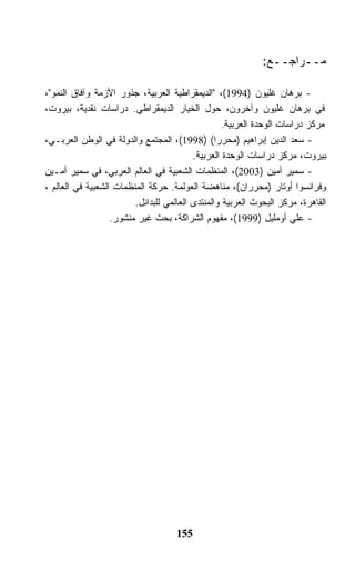 ‫ﻤــﺭﺍﺠــﻊ:‬

‫- ﺒﺭﻫﺎﻥ ﻏﻠﻴﻭﻥ )4991(، "ﺍﻟﺩﻴﻤﻘﺭﺍﻁﻴﺔ ﺍﻟﻌﺭﺒﻴﺔ، ﺠﺫﻭﺭ ﺍﻷﺯﻤﺔ ﻭﺁﻓﺎﻕ ﺍﻟﻨﻤﻭ"،‬
‫ﻓﻲ ﺒﺭﻫﺎﻥ ﻏﻠﻴﻭﻥ ﻭﺁﺨﺭﻭﻥ، ﺤﻭل ﺍﻟﺨﻴﺎﺭ ﺍﻟﺩﻴﻤﻘﺭﺍﻁﻲ. ﺩﺭﺍﺴﺎﺕ ﻨﻘﺩﻴﺔ، ﺒﻴﺭﻭﺕ،‬
                                                  ‫ﻤﺭﻜﺯ ﺩﺭﺍﺴﺎﺕ ﺍﻟﻭﺤﺩﺓ ﺍﻟﻌﺭﺒﻴﺔ.‬
‫- ﺴﻌﺩ ﺍﻟﺩﻴﻥ ﺇﺒﺭﺍﻫﻴﻡ )ﻤﺤﺭﺭﺍ( )8991(، ﺍﻟﻤﺠﺘﻤﻊ ﻭﺍﻟﺩﻭﻟﺔ ﻓﻲ ﺍﻟﻭﻁﻥ ﺍﻟﻌﺭﺒـﻲ،‬
                                          ‫ﺒﻴﺭﻭﺕ، ﻤﺭﻜﺯ ﺩﺭﺍﺴﺎﺕ ﺍﻟﻭﺤﺩﺓ ﺍﻟﻌﺭﺒﻴﺔ.‬
‫- ﺴﻤﻴﺭ ﺃﻤﻴﻥ )3002(، ﺍﻟﻤﻨﻅﻤﺎﺕ ﺍﻟﺸﻌﺒﻴﺔ ﻓﻲ ﺍﻟﻌﺎﻟﻡ ﺍﻟﻌﺭﺒﻲ، ﻓﻲ ﺴﻤﻴﺭ ﺃﻤـﻴﻥ‬
‫ﻭﻓﺭﺍﻨﺴﻭﺍ ﺃﻭﺘﺎﺭ )ﻤﺤﺭﺭﺍﻥ(، ﻤﻨﺎﻫﻀﺔ ﺍﻟﻌﻭﻟﻤﺔ. ﺤﺭﻜﺔ ﺍﻟﻤﻨﻅﻤﺎﺕ ﺍﻟﺸﻌﺒﻴﺔ ﻓﻲ ﺍﻟﻌﺎﻟﻡ ،‬
                         ‫ﺍﻟﻘﺎﻫﺭﺓ، ﻤﺭﻜﺯ ﺍﻟﺒﺤﻭﺙ ﺍﻟﻌﺭﺒﻴﺔ ﻭﺍﻟﻤﻨﺘﺩﻯ ﺍﻟﻌﺎﻟﻤﻲ ﻟﻠﺒﺩﺍﺌل.‬
                   ‫- ﻋﻠﻲ ﺃﻭﻤﻠﻴل )9991(، ﻤﻔﻬﻭﻡ ﺍﻟﺸﺭﺍﻜﺔ، ﺒﺤﺙ ﻏﻴﺭ ﻤﻨﺸﻭﺭ.‬




                                     ‫551‬
 