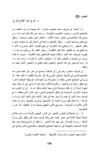‫ﺘﻌﻘﻴﺏ )9(‬
‫*‬
    ‫ﺩ. ﻓﺭﺝ ﻋﺒﺩ ﺍﻟﻔﺘﺎﺡ ﻓﺭﺝ‬

‫1- ﺍﻟﺒﺤﺙ ﻋﻥ ﺘﻌﺭﻴﻑ ﻤﺤﺩﺩ ﻟﻤﻔﻬﻭﻡ ﻤﺘﺩﺍﻭل : ﺇﻨﻨﺎ ﺠﻤﻴﻌﺎ ﻨﻌـﺭﻑ ﺍﻟﻤﻘﺼـﻭﺩ‬
                   ‫ﹰ‬
‫ﺒﺎﻟﻤﺠﺘﻤﻊ ﺍﻟﻤﺩﻨﻰ ، ﻭﻨﻌﺭﻑ ﺍﻟﻤﻘﺼﻭﺩ ﺒﺎﻟﻌﻭﻟﻤﺔ ، ﻭﺭﻏﻤﺎ ﻋﻥ ﺫﻟﻙ ﻓﺈﻨﻨﺎ ﻨﺒﺤـﺙ ﻋـﻥ‬
                           ‫ﹰ‬
‫ﻭﻀﻊ ﻫﺫﻩ ﺍﻟﻤﻔﺎﻫﻴﻡ ﻓﻰ ﻤﻌﺎﻴﻴﺭ ﻤﺤﺩﺩﺓ ﺍﻟﻘﺎﻟﺏ ، ﻨﺨﺘﻠﻑ ﺤﻭل ﺒﻌﺽ ﺠﻭﺍﻨﺒﻬﺎ ، ﻭﻨﺘﻔﻕ‬
‫ﻤﻊ ﺒﻌﺽ ﺠﻭﺍﻨﺒﻬﺎ ﺃﻴﻀﺎ ، ﻭﺘﻅل ﺍﻟﻤﻔﺎﻫﻴﻡ ﺭﺍﺴﺨﺔ ﻓﻰ ﺃﺫﻫﺎﻨﻨﺎ ﻜل ﻤﻨﺎ ﻴﺘﻌﺎﻤل ﻤﻌﻬـﺎ‬
                                                         ‫ﹰ‬
‫ﺒﺎﻟﻘﺩﺭ ﺍﻟﻤﺘﻴﻘﻥ . ﻭﻻ ﻴﺴﺘﻁﻴﻊ ﺃﺤﺩ ﺍﻷﻁﺭﺍﻑ ﺃﻥ ﻴﻘﻨﻊ ﺍﻟﻁﺭﻑ ﺍﻵﺨﺭ ﺒﻀﺭﻭﺭﺓ ﺍﻷﺨـﺫ‬
‫ﺒﻤﺎ ﻴﻘﺘﻨﻊ ﻫﻭ ﺒﻪ، ﻓﻠﻨﻨﻅﺭ ﻤﺜﻼ ﻟﻌﻠﻡ ﺍﻻﻗﺘﺼﺎﺩ ، ﻭﺒﻘﺩﺭ ﺍﻟﻜﺘﺏ ﺍﻟﺘـﻰ ﻅﻬـﺭﺕ ﻓﻴـﻪ ،‬
                                                    ‫ﹰ‬
‫ﻅﻬﺭﺕ ﺘﻌﺭﻴﻔﺎﺕ ﻫﺫﺍ ﺍﻟﻌﻠﻡ ، ﻭﻟﻜﻨﻨﺎ ﺠﻤﻴﻌﺎ ﻜﻤﺸﺘﻐﻠﻴﻥ ﺒﻌﻠﻡ ﺍﻻﻗﺘﺼﺎﺩ ، ﻨﻌﺭﻑ ﻤﺎ ﻗﺩﻤﻪ‬
                                         ‫ﹰ‬
‫ﺭﻭﺒﻨﺯ ﻤﻥ ﺘﻌﺭﻴﻑ، ﻭﺍﻟﺒﻌﺽ ﻴﺄﺨﺫ ﺒﻪ ، ﻭﺍﻟﺒﻌﺽ ﺍﻵﺨﺭ ﻻ ﻴﺄﺨﺫ ﺒﻪ ، ﻭﻨﻌـﺭﻑ ﻤـﺎ‬
‫ﻗــﺩﻤﻪ ﺸﻭﻤﺒﻴﺘﺭ ﻓﻰ ﻫﺫﺍ ﺍﻟﺴﻴﺎﻕ ﻭﺍﻟﺒﻌﺽ ﺃﻴﻀﺎ ﻴﻘﺘﻨﻊ ﺒﻪ ﻭﺍﻟﺒﻌﺽ ﺍﻵﺨﺭ ﻴﺠﺤـﺩﻩ‬
                                 ‫ﹰ‬
                                                                       ‫ﻭﻫﻜﺫﺍ ..‬
‫ﺇﻥ ﺘﻌﺭﻴﻑ ﺸﻤﻴﺘﺭ، ﻭﻫﻭ ﻓﻰ ﺭﺃﻯ ﺍﻟﺒﺎﺤﺙ ﺃﻭﻀﺢ ﻤﻥ ﻋﺒﺭ ﻋﻥ ﺍﺘﺠﺎﻩ ﺘﻌﺭﻴـﻑ‬
‫ﺍﻟﻤﺠﺘﻤﻊ ﺍﻟﻤﺩﻨﻰ ﻓﻰ ﺃﻓﺭﻴﻘﻴﺎ ﻭﺍﻟﻭﻁﻥ ﺍﻟﻌﺭﺒﻰ ﻗﺩ ﺘﺄﺜﺭ ﺒﺎﻟﺭﺅﻴﺔ ﺍﻟﺘﻘﻠﻴﺩﻴـﺔ ﺍﻟﻀـﻴﻘﺔ ، ﺇﺫ‬
‫ﻴﺭﻯ ﻓﻰ ﺍﻟﻤﺠﺘﻤﻊ ﺍﻟﻤﺩﻨﻰ ﻨﻅﺎ ًﺎ ﺃﻭ ﻤﺠﻤﻭﻋﺔ ﻤﻥ ﺍﻟﺠﻤﺎﻋﺎﺕ ﺍﻟﻭﺴﻴﻁﺔ ﺍﻟﻤﻨﻅﻤﺔ ﺫﺍﺘﻴـﺎ‬
‫ﹰ‬                                                 ‫ﻤ‬
‫ﻤﻊ ﺘﺤﻘﻕ ﺃﺭﺒﻌﺔ ﺸﺭﻭﻁ ﻓﻴﻬﺎ – ﻭﺍﻟﺸﺭﻁ ﺍﻟﺜﺎﻟﺙ ﻤﻨﻬﺎ ﺃﻨﻬﺎ ﻻ ﺘﺴﻌﻰ ﺇﻟﻰ ﺃﻥ ﺘﺤل ﻤﺤل‬
‫ﺃﺠﻬﺯﺓ ﺍﻟﺩﻭﻟﺔ ﺃﻭ ﺃﻥ ﺘﻘﺒل ﻤﺴﺌﻭﻟﻴﺔ ﺘﻭﻟﻰ ﻤﻬﺎﻡ ﺍﻟﺤﻜﻡ ﺒﺸﻜل ﻋـﺎﻡ . ﺃﻯ ﺇﻥ ﺍﻟﺘﻌﺭﻴـﻑ‬
‫ﻴﺴﺘﺒﻌﺩ ﺍﻷﺤﺯﺍﺏ ﺍﻟﺴﻴﺎﺴﻴﺔ ﻋﻥ ﻨﻁﺎﻕ ﺍﻟﻤﺠﺘﻤﻊ ﺍﻟﻤﺩﻨﻰ، ﻭﻫﻭ ﺍﻷﻤﺭ ﺍﻟﺫﻯ ﻴﺨﺘﻠﻑ ﻤـﻊ‬
‫ﺘﻌﺭﻴﻑ ﺴﻌﺩ ﺍﻟﺩﻴﻥ ﺇﺒﺭﺍﻫﻴﻡ ﻭﻻ ﻴﺴﻴﺭ ﻤﻌﻪ ﻓﻰ ﻨﻔﺱ ﺍﻻﺘﺠﺎﻩ ﻋﻠﻰ ﺍﻟﻨﺤﻭ ﺍﻟﺫﻯ ﺃﻭﺭﺩﺘـﻪ‬
‫ﺍﻟﻭﺭﻗﺔ ، ﻭﻻ ﻨﻌﻠﻡ ﻜﻴﻑ ﻴﺭﻯ ﺍﻟﺒﺎﺤﺙ ﺃﻥ ﺍﻟﺘﻌﺭﻴﻔﻴﻥ ﻴﺴﺎﻴﺭﺍﻥ ﺒﻌﻀﻬﻤﺎ ﺭﻏﻡ ﺍﺴـﺘﺒﻌﺎﺩ‬
‫ﺍﻷﻭل ﻟﻸﺤﺯﺍﺏ ﺍﻟﺴﻴﺎﺴﻴﺔ ، ﻭﺘﻭﺴﻴﻊ ﺍﻟﺜﺎﻨﻰ ﻟﻠﻤﻔﻬﻭﻡ ﻟﻴﺸﻤل ﻜـل ﺍﻟﺘﻨﻅﻴﻤـﺎﺕ ﻏﻴـﺭ‬
                                                                    ‫ﺍﻟﺤﻜﻭﻤﻴﺔ..‬
‫2 - ﺃﻥ ﺍﺼﻁﻼﺡ ﺍﻟﻤﺨﺯﻥ ﻟﻠﺘﻌﺒﻴﺭ ﻋﻥ ﺍﻟﺩﻭﺭ ﺍﻟﻤﻬﻴﻤﻥ ﻟﻠﺩﻭﻟﺔ ﻫـﻭ ﺍﺼـﻁﻼﺡ‬
‫ﻋﺭﻓﺘﻪ ﺍﻟﺤﻴﺎﺓ ﺍﻟﻌﺎﻤﺔ ﻓﻰ ﻤﺼﺭ ﺃﻴﻀﺎ ﺤﺘﻰ ﻭﻗﺕ ﻗﺭﻴﺏ ﺤﻴﺙ ﻜﺎﻥ ﻴﻁﻠﻕ ﻋﻠﻰ ﻭﺯﺍﺭﺓ‬
                                             ‫ﹰ‬
‫ﺍﻟﻤﺎﻟﻴﺔ – ﻭﺯﺍﺭﺓ ﺍﻟﺨﺯﺍﻨﺔ ، ﻓﻰ ﻋﻬﺩ ﻋﺒﺩ ﺍﻟﻨﺎﺼﺭ ، ﻭﺃﻋﺘﻘﺩ ﺃﻥ ﺇﺴﺒﺎﻍ ﺼﻔﺔ ﻭﻀـﻌﻴﺔ‬
‫ﺍﻟﺩﻭﻟﺔ ﺍﻟﻤﺴﺘﺒﺩﺓ ﻭﺍﻟﻤﻬﻴﻤﻨﺔ ﻓﻰ ﻤﻭﺍﺠﻬﺔ ﺍﻟﻤﺠﺘﻤﻊ ﺍﻟﻀﻌﻴﻑ ﻭﺍﻟﺨﺎﻀﻊ ﻭﺍﻟﺫﻯ ﻴﺤﺘﺎﺝ ﺇﻟﻰ‬

             ‫*ﺃﺴﺘﺎﺫ ﺒﻤﻌﻬﺩ ﺍﻟﺒﺤﻭﺙ ﻭﺍﻟﺩﺭﺍﺴﺎﺕ ﺍﻷﻓﺭﻴﻘﻴﺔ – ﺠﺎﻤﻌﺔ ﺍﻟﻘﺎﻫﺭﺓ )ﻤﺼﺭ(‬


                                     ‫651‬
 